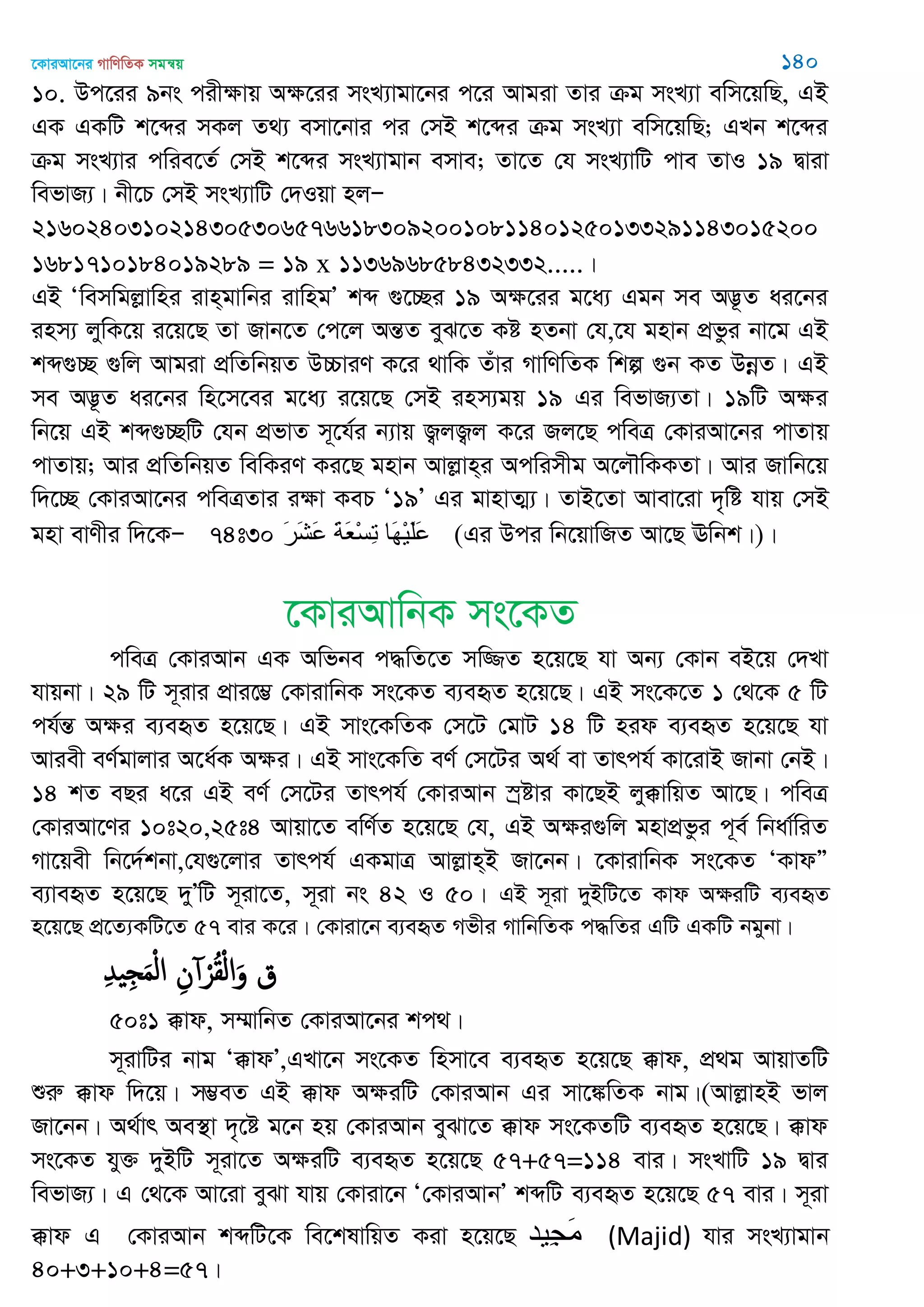 ‡KviAv‡bi MvwYwZK mgš^q 140
10. Dc‡ii 9bs cixÿvq Aÿ‡ii msL¨vgv‡bi c‡i Avgiv Zvi µg msL¨v ewm‡qwQ, GB
GK GKwU k‡ãi mKj Z_¨ emv‡bvi ci †mB k‡ãi µg msL¨v ewm‡qwQ; GLb k‡ãi
µg msL¨vi cwie‡Z© †mB k‡ãi msL¨vgvb emve; Zv‡Z †h msL¨vwU cve ZvI 19 Øviv
wefvR¨| bx‡P †mB msL¨vwU †`Iqv njÑ
216024031021430530657661830920010811401250133291143015200
1681710184019289 = 19 x 113696858432332.....|
GB Ôwemwgjøvwni ivn&gvwbi ivwngÕ kã ¸‡”Qi 19 Aÿ‡ii g‡a¨ Ggb me A™¢‚Z ai‡bi
inm¨ jywK‡q i‡q‡Q Zv Rvb‡Z †c‡j AšÍZ eyS‡Z Kó nZbv †h,‡h gnvb cÖfzi bv‡g GB
kã¸”Q ¸wj Avgiv cÖwZwbqZ D”PviY K‡i _vwK Zuvi MvwYwZK wkí ¸b KZ DbœZ| GB
me A™¢‚Z ai‡bi wn‡m‡ei g‡a¨ i‡q‡Q †mB inm¨gq 19 Gi wefvR¨Zv| 19wU Aÿi
wb‡q GB kã¸”QwU †hb cÖfvZ m~‡h©i b¨vq R¡jR¡j K‡i Rj‡Q cweÎ †KviAv‡bi cvZvq
cvZvq; Avi cÖwZwbqZ wewKiY Ki‡Q gnvb Avjøvn&i Acwimxg A‡j․wKKZv| Avi Rvwb‡q
w`‡”Q †KviAv‡bi cweÎZvi iÿv KeP Ô19Õ Gi gvnvZ¥¨| ZvB‡Zv Avev‡iv `„wó hvq †mB
gnv evYxi w`‡KÑ 74t30 َ‫ر‬َ‫ش‬َ‫ع‬ َ‫ت‬َ‫ع‬ْ‫س‬ِ‫ت‬ ‫َا‬‫ه‬ْ‫ي‬َ‫ل‬َ‫ع‬ (Gi Dci wb‡qvwRZ Av‡Q Ewbk|)|
‡KviAvwbK ms‡KZ
cweÎ †KviAvb GK Awfbe c×wZ‡Z mw¾Z n‡q‡Q hv Ab¨ †Kvb eB‡q †`Lv
hvqbv| 29 wU m~ivi cÖvi‡¤¢ †KvivwbK ms‡KZ e¨eüZ n‡q‡Q| GB ms‡K‡Z 1 †_‡K 5 wU
ch©šÍ Aÿi e¨eüZ n‡q‡Q| GB mvs‡KwZK †m‡U †gvU 14 wU nid e¨eüZ n‡q‡Q hv
Aviex eY©gvjvi A‡a©K Aÿi| GB mvs‡KwZ eY© †m‡Ui A_© ev Zvrch© Kv‡ivB Rvbv †bB|
14 kZ eQi a‡i GB eY© †m‡Ui Zvrch© †KviAvb ¯ªóvi Kv‡QB jy°vwqZ Av‡Q| cweÎ
†KviAv‡Yi 10t20,25t4 Avqv‡Z ewY©Z n‡q‡Q †h, GB Aÿi¸wj gnvcÖfzi c~e© wbav©wiZ
Mv‡qex wb‡`©kbv,†h¸‡jvi Zvrch© GKgvÎ Avjøvn&B Rv‡bb| ‡KvivwbK ms‡KZ ÔKvdÓ
e¨veüZ n‡q‡Q `yÕwU m~iv‡Z, m~iv bs 42 I 50| GB m~iv `yBwU‡Z Kvd AÿiwU e¨eüZ
n‡q‡Q cÖ‡Z¨KwU‡Z 57 evi K‡i| †Kviv‡b e¨eüZ Mfxi MvwbwZK c×wZi GwU GKwU bgybv|
ِ‫ّد‬ ِ َ‫م‬ْ‫ل‬‫ا‬ ِ‫ن‬ ْ‫ر‬ُ‫ل‬ْ‫ل‬‫ا‬َ‫و‬ ‫ق‬
50t1 °vd, m¤§vwbZ †KviAv‡bi kc_|
m~ivwUi bvg Ô°vdÕ,GLv‡b ms‡KZ wnmv‡e e¨eüZ n‡q‡Q °vd, cÖ_g AvqvZwU
ïiæ °vd w`‡q| m¤¢eZ GB °vd AÿiwU †KviAvb Gi mv‡¼wZK bvg|(AvjøvnB fvj
Rv‡bb| A_©vr Ae¯’v `„‡ó g‡b nq †KviAvb eySv‡Z °vd ms‡KZwU e¨eüZ n‡q‡Q| °vd
ms‡KZ hy³ `yBwU m~iv‡Z AÿiwU e¨eüZ n‡q‡Q 57+57=114 evi| msLvwU 19 Øvi
wefvR¨| G †_‡K Av‡iv eySv hvq †Kviv‡b Ô†KviAvbÕ kãwU e¨eüZ n‡q‡Q 57 evi| m~iv
°vd G †KviAvb kãwU‡K we‡klvwqZ Kiv n‡q‡Q ‫ِيذ‬‫ج‬َ‫ه‬ (Majid) hvi msL¨vgvb
40+3+10+4=57|
 