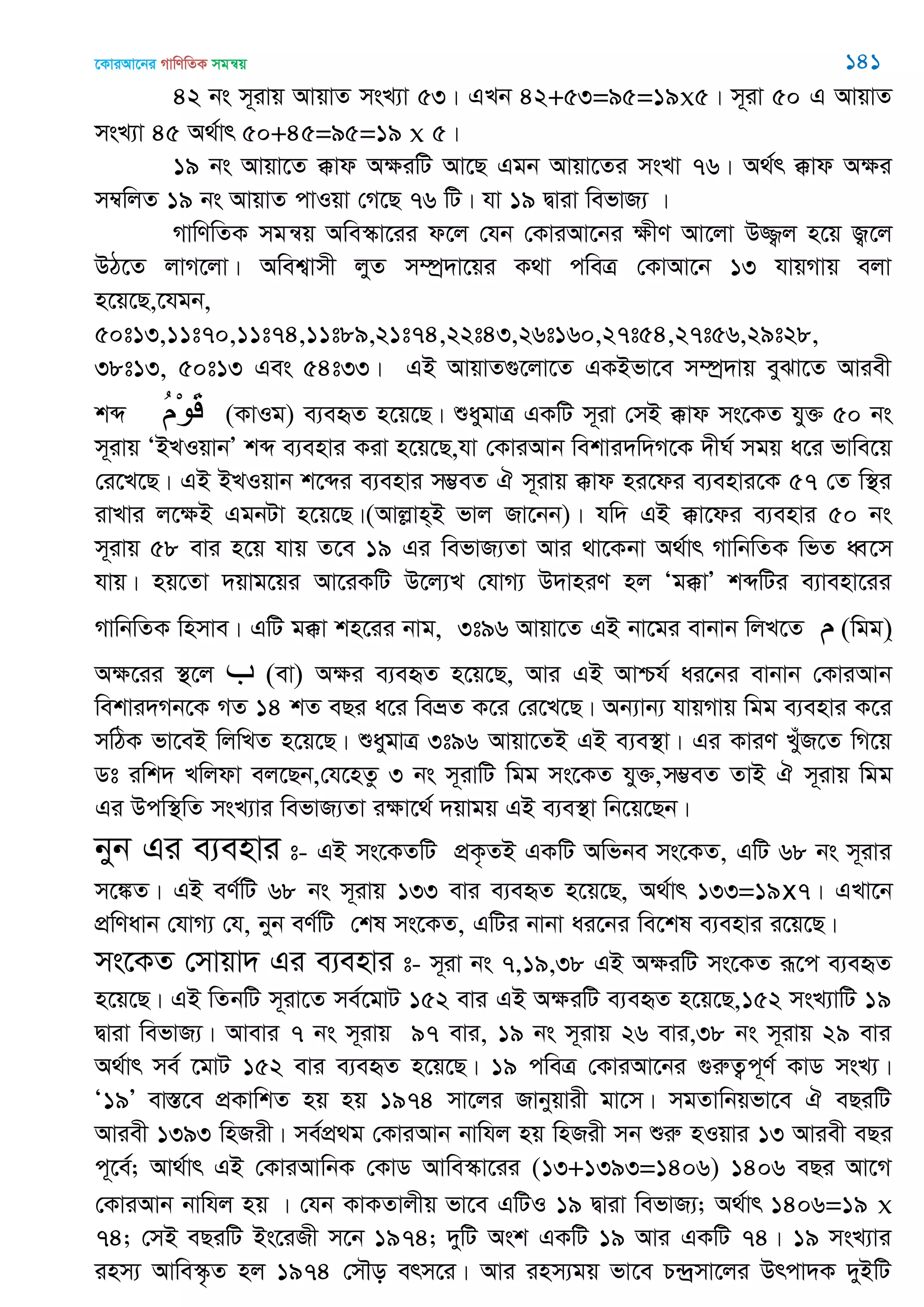 ‡KviAv‡bi MvwYwZK mgš^q 141
42 bs m~ivq AvqvZ msL¨v 53| GLb 42+53=95=19x5| m~iv 50 G AvqvZ
msL¨v 45 A_©vr 50+45=95=19 x 5|
19 bs Avqv‡Z °vd AÿiwU Av‡Q Ggb Avqv‡Zi msLv 76| A_©r °vd Aÿi
m¤^wjZ 19 bs AvqvZ cvIqv †M‡Q 76 wU| hv 19 Øviv wefvR¨ |
MvwYwZK mgš^q Awe¯‥v‡ii d‡j †hb †KviAv‡bi ÿxY Av‡jv D¾¡j n‡q R¡‡j
DV‡Z jvM‡jv| Awek¦vmx jyZ m¤úª`v‡qi K_v cweÎ †KvAv‡b 13 hvqMvq ejv
n‡q‡Q,‡hgb,
50t13,11t70,11t74,11t89,21t74,22t43,26t160,27t54,27t56,29t28,
38t13, 50t13 Ges 54t33| GB AvqvZ¸‡jv‡Z GKBfv‡e m¤úª`vq eySv‡Z Aviex
kã ُ‫م‬ْ‫ى‬َ‫ل‬ (KvIg) e¨eüZ n‡q‡Q| ïaygvÎ GKwU m~iv †mB °vd ms‡KZ hy³ 50 bs
m~ivq ÔBLIqvbÕ kã e¨envi Kiv n‡q‡Q,hv †KviAvb wekvi`w`M‡K `xN© mgq a‡i fvwe‡q
†i‡L‡Q| GB BLIqvb k‡ãi e¨envi m¤¢eZ H m~ivq °vd ni‡di e¨envi‡K 57 †Z w¯’i
ivLvi j‡ÿB GgbUv n‡q‡Q|(Avjøvn&B fvj Rv‡bb)| hw` GB °v‡di e¨envi 50 bs
m~ivq 58 evi n‡q hvq Z‡e 19 Gi wefvR¨Zv Avi _v‡Kbv A_©vr MvwbwZK wfZ aŸ‡m
hvq| nq‡Zv `qvg‡qi Av‡iKwU D‡j¨L †hvM¨ D`vniY nj Ôg°vÕ kãwUi e¨venv‡ii
MvwbwZK wnmve| GwU g°v kn‡ii bvg, 3t96 Avqv‡Z GB bv‡gi evbvb wjL‡Z )‫م‬ wgg(&
Aÿ‡ii ¯’‡j )‫ب‬ ev( Aÿi e¨eüZ n‡q‡Q, Avi GB Avðh© ai‡bi evbvb †KviAvb
wekvi`Mb‡K MZ 14 kZ eQi a‡i weåZ K‡i †i‡L‡Q| Ab¨vb¨ hvqMvq wgg e¨envi K‡i
mwVK fv‡eB wjwLZ n‡q‡Q| ïaygvÎ 3t96 Avqv‡ZB GB e¨e¯’v| Gi KviY LyuR‡Z wM‡q
Wt iwk` Lwjdv ej‡Qb,†h‡nZz 3 bs m~ivwU wgg ms‡KZ hy³,m¤¢eZ ZvB H m~ivq wgg
Gi Dcw¯’wZ msL¨vi wefvR¨Zv iÿv‡_© `qvgq GB e¨e¯’v wb‡q‡Qb|
byb Gi e¨envi t- GB ms‡KZwU cÖK…ZB GKwU Awfbe ms‡KZ, GwU 68 bs m~ivi
m‡¼Z| GB eY©wU 68 bs m~ivq 133 evi e¨eüZ n‡q‡Q, A_©vr 133=19x7| GLv‡b
cÖwYavb †hvM¨ †h, byb eY©wU †kl ms‡KZ, GwUi bvbv ai‡bi we‡kl e¨envi i‡q‡Q|
ms‡KZ †mvqv` Gi e¨envi t- m~iv bs 7,19,38 GB AÿiwU ms‡KZ iƒ‡c e¨eüZ
n‡q‡Q| GB wZbwU m~iv‡Z me©‡gvU 152 evi GB AÿiwU e¨eüZ n‡q‡Q,152 msL¨vwU 19
Øviv wefvR¨| Avevi 7 bs m~ivq 97 evi, 19 bs m~ivq 26 evi,38 bs m~ivq 29 evi
A_©vr me© ‡gvU 152 evi e¨eüZ n‡q‡Q| 19 cweÎ †KviAv‡bi ¸iæZ¡c~Y© KvW msL¨|
Ô19Õ ev¯Í‡e cÖKvwkZ nq nq 1974 mv‡ji Rvbyqvix gv‡m| mgZvwbqfv‡e H eQiwU
Aviex 1393 wnRix| me©cÖ_g †KviAvb bvwhj nq wnRix mb ïiæ nIqvi 13 Aviex eQi
c~‡e©; Av_©vr GB †KviAvwbK †KvW Avwe¯‥v‡ii (13+1393=1406) 1406 eQi Av‡M
†KviAvb bvwhj nq | †hb KvKZvjxq fv‡e GwUI 19 Øviv wefvR¨; A_©vr 1406=19 x
74; †mB eQiwU Bs‡iRx m‡b 1974; `ywU Ask GKwU 19 Avi GKwU 74| 19 msL¨vi
inm¨ Avwe¯‥…Z nj 1974 †m․o erm‡i| Avi inm¨gq fv‡e P›`ªmv‡ji Drcv`K `yBwU
 