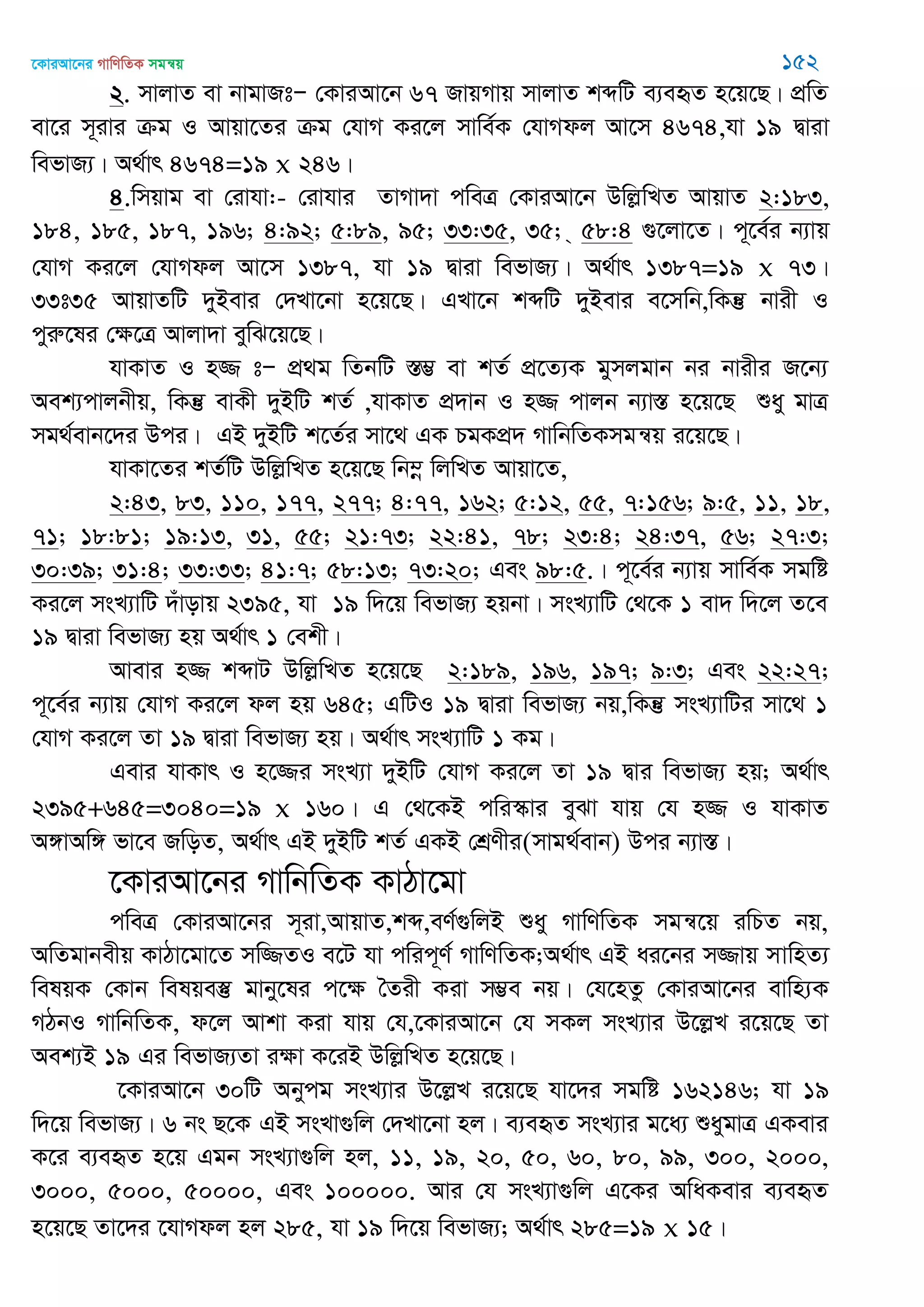 ‡KviAv‡bi MvwYwZK mgš^q 152
2. mvjvZ ev bvgvRtÑ †KviAv‡b 67 RvqMvq mvjvZ kãwU e¨eüZ n‡q‡Q| cÖwZ
ev‡i m~ivi µg I Avqv‡Zi µg †hvM Ki‡j mvwe©K †hvMdj Av‡m 4674,hv 19 Øviv
wefvR¨| A_©vr 4674=19 x 246|
4.wmqvg ev †ivhv:- †ivhvi ZvMv`v cweÎ †KviAv‡b DwjøwLZ AvqvZ 2:183,
184, 185, 187, 196; 4:92; 5:89, 95; 33:35, 35; & 58:4 ¸‡jv‡Z| c~‡e©i b¨vq
†hvM Ki‡j †hvMdj Av‡m 1387, hv 19 Øviv wefvR¨| A_©vr 1387=19 x 73|
33t35 AvqvZwU `yBevi †`Lv‡bv n‡q‡Q| GLv‡b kãwU `yBevi e‡mwb,wKš‘ bvix I
cyiæ‡li †ÿ‡Î Avjv`v eywS‡q‡Q|
hvKvZ I n¾ tÑ cÖ_g wZbwU ¯Í¤¢ ev kZ© cÖ‡Z¨K gymjgvb bi bvixi R‡b¨
Aek¨cvjbxq, wKš‘ evKx `yBwU kZ© ,hvKvZ cÖ`vb I n¾ cvjb b¨v¯Í n‡q‡Q ïay gvÎ
mg_©evb‡`i Dci| GB `yBwU k‡Z©i mv‡_ GK PgKcÖ` MvwbwZKmgš^q i‡q‡Q|
hvKv‡Zi kZ©wU DwjøwLZ n‡q‡Q wb¤œ wjwLZ Avqv‡Z,
2:43, 83, 110, 177, 277; 4:77, 162; 5:12, 55, 7:156; 9:5, 11, 18,
71; 18:81; 19:13, 31, 55; 21:73; 22:41, 78; 23:4; 24:37, 56; 27:3;
30:39; 31:4; 33:33; 41:7; 58:13; 73:20; Ges 98:5.| c~‡e©i b¨vq mvwe©K mgwó
Ki‡j msL¨vwU `uvovq 2395, hv 19 w`‡q wefvR¨ nqbv| msL¨vwU †_‡K 1 ev` w`‡j Z‡e
19 Øviv wefvR¨ nq A_©vr 1 †ekx|
Avevi n¾ kãvU DwjøwLZ n‡q‡Q 2:189, 196, 197; 9:3; Ges 22:27;
c~‡e©i b¨vq †hvM Ki‡j dj nq 645; GwUI 19 Øviv wefvR¨ bq,wKš‘ msL¨vwUi mv‡_ 1
†hvM Ki‡j Zv 19 Øviv wefvR¨ nq| A_©vr msL¨vwU 1 Kg|
Gevi hvKvr I n‡¾i msL¨v `yBwU †hvM Ki‡j Zv 19 Øvi wefvR¨ nq; A_©vr
2395+645=3040=19 x 160| G †_‡KB cwi¯‥vi eySv hvq †h n¾ I hvKvZ
A½vAw½ fv‡e RwoZ, A_©vr GB `yBwU kZ© GKB †kÖYxi(mvg_©evb) Dci b¨v¯Í|
‡KviAv‡bi MvwbwZK KvVv‡gv
cweÎ †KviAv‡bi m~iv,AvqvZ,kã,eY©¸wjB ïay MvwYwZK mgš^‡q iwPZ bq,
AwZgvbexq KvVv‡gv‡Z mw¾ZI e‡U hv cwic~Y© MvwYwZK;A_©vr GB ai‡bi m¾vq mvwnZ¨
welqK †Kvb welqe¯‘ gvby‡li c‡ÿ •Zix Kiv m¤¢e bq| †h‡nZz †KviAv‡bi evwn¨K
MVbI MvwbwZK, d‡j Avkv Kiv hvq †h,‡KviAv‡b †h mKj msL¨vi D‡jøL i‡q‡Q Zv
Aek¨B 19 Gi wefvR¨Zv iÿv K‡iB DwjøwLZ n‡q‡Q|
‡KviAv‡b 30wU Abycg msL¨vi D‡jøL i‡q‡Q hv‡`i mgwó 162146; hv 19
w`‡q wefvR¨| 6 bs Q‡K GB msLv¸wj †`Lv‡bv nj| e¨eüZ msL¨vi g‡a¨ ïaygvÎ GKevi
K‡i e¨eüZ n‡q Ggb msL¨v¸wj nj, 11, 19, 20, 50, 60, 80, 99, 300, 2000,
3000, 5000, 50000, Ges 100000. Avi †h msL¨v¸wj G‡Ki AwaKevi e¨eüZ
n‡q‡Q Zv‡`i ‡hvMdj nj 285, hv 19 w`‡q wefvR¨; A_©vr 285=19 x 15|
 