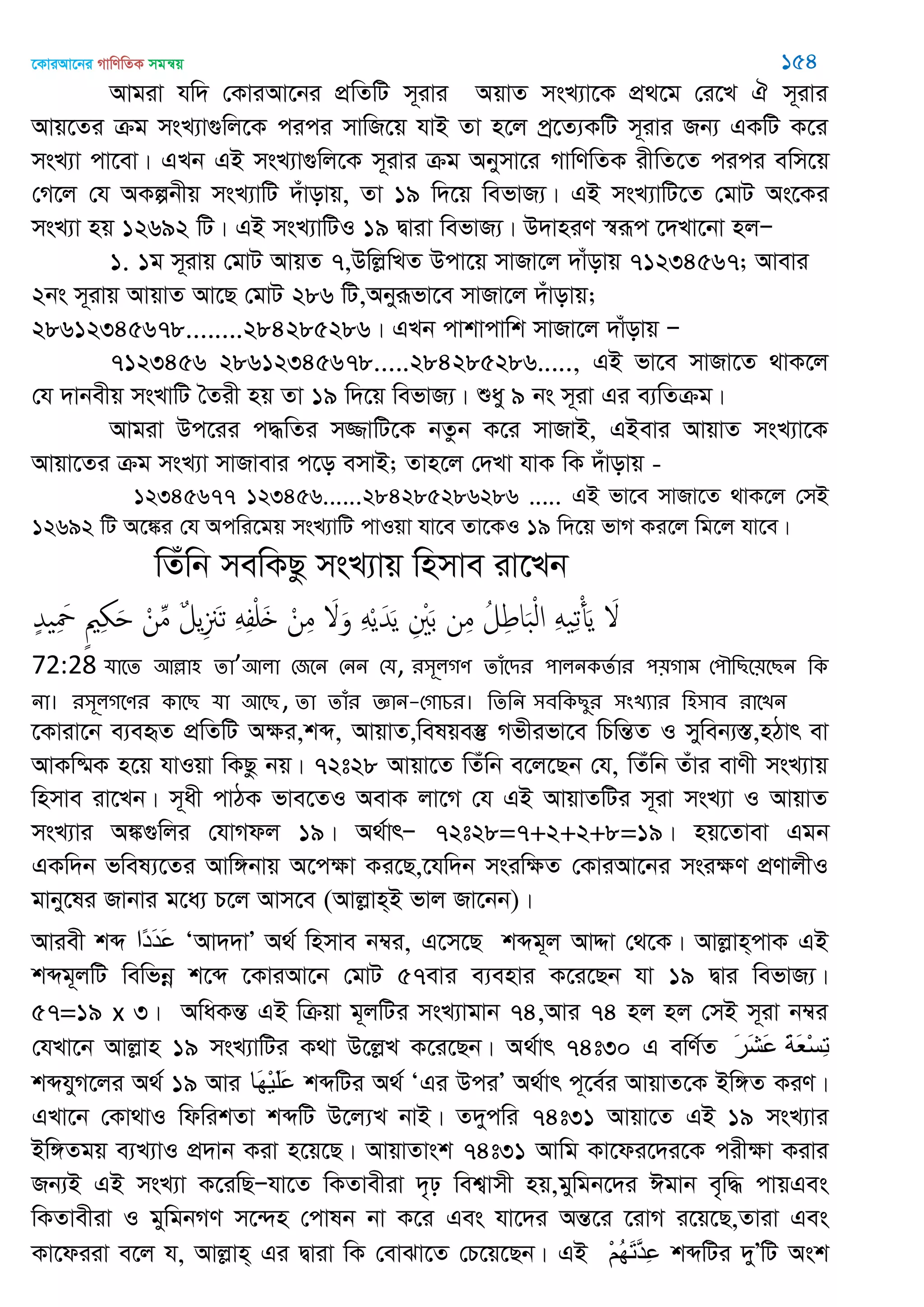 ‡KviAv‡bi MvwYwZK mgš^q 154
Avgiv hw` †KviAv‡bi cÖwZwU m~ivi AqvZ msL¨v‡K cÖ_‡g †i‡L H m~ivi
Avq‡Zi µg msL¨v¸wj‡K cici mvwR‡q hvB Zv n‡j cª‡Z¨KwU m~ivi Rb¨ GKwU K‡i
msL¨v cv‡ev| GLb GB msL¨v¸wj‡K m~ivi µg Abymv‡i MvwYwZK ixwZ‡Z cici ewm‡q
†M‡j †h AKíbxq msL¨vwU `uvovq, Zv 19 w`‡q wefvR¨| GB msL¨vwU‡Z †gvU As‡Ki
msL¨v nq 12692 wU| GB msL¨vwUI 19 Øviv wefvR¨| D`vniY ¯^iƒc ‡`Lv‡bv njÑ
1. 1g m~ivq †gvU AvqZ 7,DwjøwLZ Dcv‡q mvRv‡j `vuovq 71234567; Avevi
2bs m~ivq AvqvZ Av‡Q †gvU 286 wU,Abyiƒfv‡e mvRv‡j `uvovq;
28612345678........284285286| GLb cvkvcvwk mvRv‡j `vuovq Ñ
7123456 28612345678.....284285286....., GB fv‡e mvRv‡Z _vK‡j
†h `vbexq msLvwU •Zix nq Zv 19 w`‡q wefvR¨| ïay 9 bs m~iv Gi e¨wZµg|
Avgiv Dc‡ii c×wZi m¾vwU‡K bZzb K‡i mvRvB, GBevi AvqvZ msL¨v‡K
Avqv‡Zi µg msL¨v mvRvevi c‡o emvB; Zvn‡j †`Lv hvK wK `uvovq -
12345677 123456......284285286286 ..... GB fv‡e mvRv‡Z _vK‡j †mB
12692 wU A‡¼i †h Acwi‡gq msL¨vwU cvIqv hv‡e Zv‡KI 19 w`‡q fvM Ki‡j wg‡j hv‡e|
wZuwb mewKQz msL¨vq wnmve iv‡Lb
ٍ‫ّد‬ ِ َ ٍ ِ َ ْ‫ن‬ِ‫م‬ ٌ‫ل‬‫ي‬ِ َ‫ث‬ َِِ‫ف‬ْ َ ْ‫ن‬ِ‫م‬ َ َ‫و‬ َِْ‫ي‬َ‫ّد‬َ‫ي‬ ِ َْ‫ب‬ ‫ن‬ِ‫م‬ ُ‫ل‬ِ‫ط‬‫ا‬َ‫ب‬ْ‫ل‬‫ا‬ َِ ِ‫ث‬ْ‫أ‬َ‫ي‬ َ
72:28 মাতে অল্লা঴ ো’অরা শজতন শনন শম, য঳ূরগণ োঁতিয ঩ারনকেতায ঩৞গাভ শ঩ৗথেত৞তেন থক
না। য঳ূরগতণয কাতে মা অতে, ো োঁয জ্ঞান-শগাচয। থেথন ঳ফথকেুয ঳ংেযায থ঴঳াফ যাতেন
‡Kviv‡b e¨eüZ cÖwZwU Aÿi,kã, AvqvZ,welqe¯‘ Mfxifv‡e wPwšÍZ I myweb¨¯Í,nVvr ev
AvKw®§K n‡q hvIqv wKQz bq| 72t28 Avqv‡Z wZuwb e‡j‡Qb †h, wZuwb Zuvi evYx msL¨vq
wnmve iv‡Lb| m~ax cvVK fve‡ZI AevK jv‡M †h GB AvqvZwUi m~iv msL¨v I AvqvZ
msL¨vi A¼¸wji †hvMdj 19| A_©vrÑ 72t28=7+2+2+8=19| nq‡Zvev Ggb
GKw`b fwel¨‡Zi Avw½bvq A‡cÿv Ki‡Q,‡hw`b msiwÿZ †KviAv‡bi msiÿY cÖYvjxI
gvby‡li Rvbvi g‡a¨ P‡j Avm‡e (Avjøvn&B fvj Rv‡bb)|
Aviex kã ‫ًا‬‫د‬َ‫د‬َ‫ع‬ ÔAv``vÕ A_© wnmve b¤^i, G‡m‡Q kãg~j AvÏv †_‡K| Avjøvn&cvK GB
kãg~jwU wewfbœ k‡ã ‡KviAv‡b †gvU 57evi e¨envi K‡i‡Qb hv 19 Øvi wefvR¨|
57=19 x 3| AwaKšÍ GB wµqv g~jwUi msL¨vgvb 74,Avi 74 nj nj †mB m~iv b¤^i
†hLv‡b Avjøvn 19 msL¨vwUi K_v D‡jøL K‡i‡Qb| A_©vr 74t30 G ewY©Z َ‫ر‬َ‫ش‬َ‫ع‬ َ‫ح‬َ‫ع‬ْ‫س‬ِ‫ت‬
kãhyM‡ji A_© 19 Avi ‫َا‬‫ه‬ْ‫ي‬َ‫ل‬َ‫ع‬ kãwUi A_© ÔGi DciÕ A_©vr c~‡e©i AvqvZ‡K Bw½Z KiY|
GLv‡b †Kv_vI wdwikZv kãwU D‡j¨L bvB| Z`ycwi 74t31 Avqv‡Z GB 19 msL¨vi
Bw½Zgq e¨L¨vI cÖ`vb Kiv n‡q‡Q| AvqvZvsk 74t31 Avwg Kv‡di‡`i‡K cixÿv Kivi
Rb¨B GB msL¨v K‡iwQÑhv‡Z wKZvexiv `„p wek¦vmx nq,gywgb‡`i Cgvb e„w× cvqGes
wKZvexiv I gywgbMY m‡›`n †cvlb bv K‡i Ges hv‡`i AšÍ‡i ‡ivM i‡q‡Q,Zviv Ges
Kv‡diiv e‡j h, Avjøvn& Gi Øviv wK †evSv‡Z †P‡q‡Qb| GB ْ‫ن‬ُ‫ه‬َ‫ت‬َ‫د‬ِ‫ع‬ kãwUi `yÕwU Ask
 