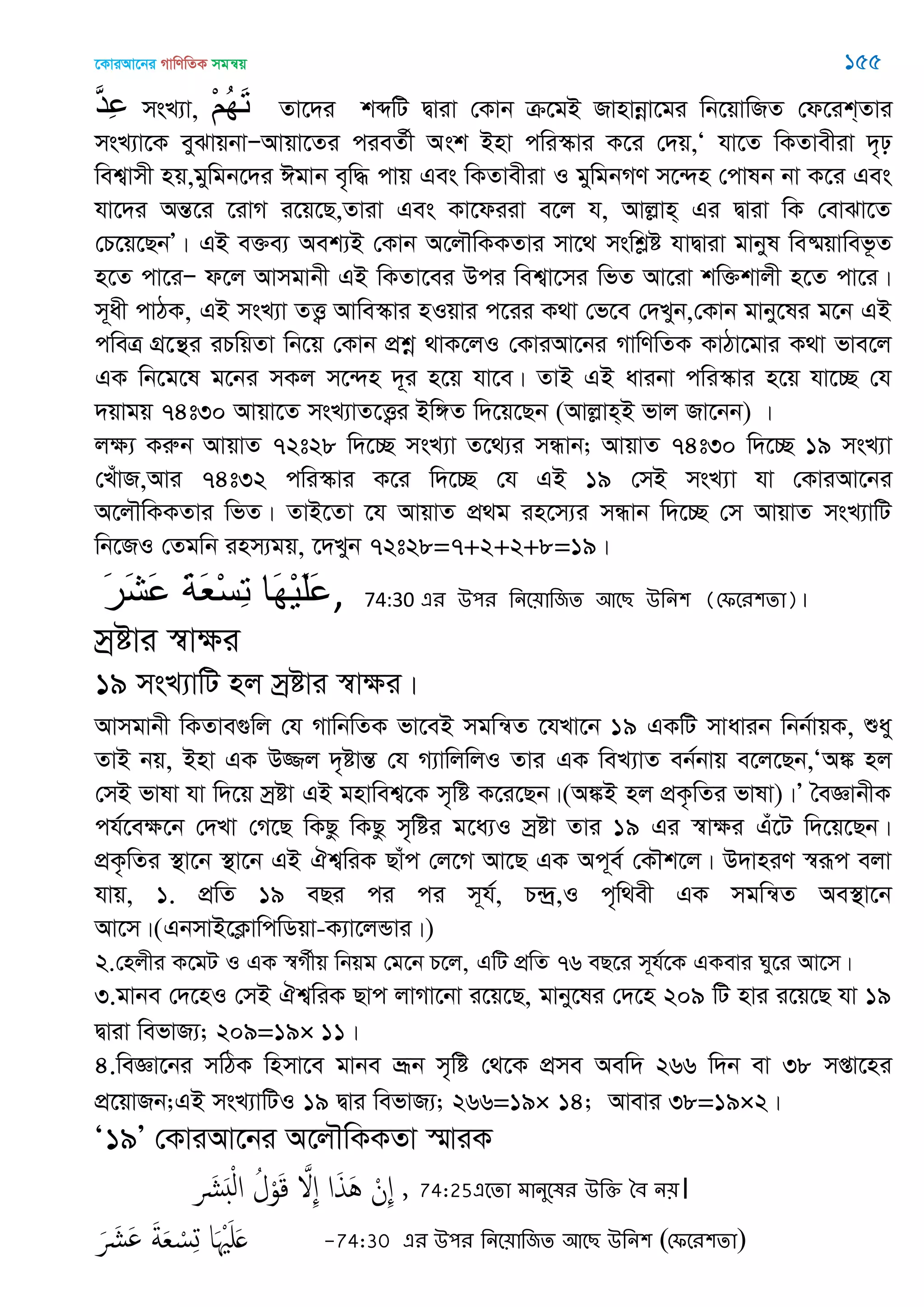 ‡KviAv‡bi MvwYwZK mgš^q 155
َ‫د‬ِ‫ع‬ msL¨v, ْ‫ن‬ُ‫ه‬َ‫ت‬ Zv‡`i kãwU Øviv †Kvb µ‡gB Rvnvbœv‡gi wb‡qvwRZ †d‡ik&Zvi
msL¨v‡K eySvqbvÑAvqv‡Zi cieZ©x Ask Bnv cwi¯‥vi K‡i †`q,Ô hv‡Z wKZvexiv `„p
wek¦vmx nq,gywgb‡`i Cgvb e„w× cvq Ges wKZvexiv I gywgbMY m‡›`n †cvlb bv K‡i Ges
hv‡`i AšÍ‡i ‡ivM i‡q‡Q,Zviv Ges Kv‡diiv e‡j h, Avjøvn& Gi Øviv wK †evSv‡Z
†P‡q‡QbÕ| GB e³e¨ Aek¨B †Kvb A‡j․wKKZvi mv‡_ mswkøó hvØviv gvbyl we®§qvwef‚Z
n‡Z cv‡iÑ d‡j Avmgvbx GB wKZv‡ei Dci wek¦v‡mi wfZ Av‡iv kw³kvjx n‡Z cv‡i|
m~ax cvVK, GB msL¨v ZË¡ Avwe¯‥vi nIqvi c‡ii K_v †f‡e †`Lyb,†Kvb gvby‡li g‡b GB
cweÎ MÖ‡š’i iPwqZv wb‡q †Kvb cÖkœ _vK‡jI †KviAv‡bi MvwYwZK KvVv‡gvi K_v fve‡j
GK wb‡g‡l g‡bi mKj m‡›`n `~i n‡q hv‡e| ZvB GB avibv cwi¯‥vi n‡q hv‡”Q †h
`qvgq 74t30 Avqv‡Z msL¨vZ‡Ë¡i Bw½Z w`‡q‡Qb (Avjøvn&B fvj Rv‡bb) |
jÿ¨ Kiæb AvqvZ 72t28 w`‡”Q msL¨v Z‡_¨i mÜvb; AvqvZ 74t30 w`‡”Q 19 msL¨v
†LuvR,Avi 74t32 cwi¯‥vi K‡i w`‡”Q †h GB 19 †mB msL¨v hv †KviAv‡bi
A‡j․wKKZvi wfZ| ZvB‡Zv ‡h AvqvZ cÖ_g in‡m¨i mÜvb w`‡”Q †m AvqvZ msL¨vwU
wb‡RI †Zgwb inm¨gq, ‡`Lyb 72t28=7+2+2+8=19|
َ‫ر‬َ‫ش‬َ‫ع‬ َ‫ح‬َ‫ع‬ْ‫س‬ِ‫ت‬ ‫َا‬‫ه‬ْ‫ي‬َ‫ل‬َ‫ع‬, 74:30 এয ঈ঩য থনত৞াথজে অতে ঈথন঱ (শপতয঱ো)।
mªóvi ¯^vÿi
19 msL¨vwU nj mªóvi ¯^vÿi|
Avmgvbx wKZve¸wj †h MvwbwZK fv‡eB mgwš^Z ‡hLv‡b 19 GKwU mvavib wbb©vqK, ïay
ZvB bq, Bnv GK D¾j `„óvšÍ †h M¨vwjwjI Zvi GK weL¨vZ eb©bvq e‡j‡Qb,ÔA¼ nj
†mB fvlv hv w`‡q mªóv GB gnvwek¦‡K m„wó K‡i‡Qb|(A¼B nj cÖK…wZi fvlv)|Õ •eÁvbxK
ch©‡eÿ‡b †`Lv †M‡Q wKQz wKQz m„wói g‡a¨I mªóv Zvi 19 Gi ¯^vÿi Gu‡U w`‡q‡Qb|
cÖK…wZi ¯’v‡b ¯’v‡b GB Hk¦wiK Qvuc †j‡M Av‡Q GK Ac~e© †K․k‡j| D`vniY ¯^iƒc ejv
hvq, 1. cÖwZ 19 eQi ci ci m~h©, P›`ª,I c„w_ex GK mgwš^Z Ae¯’v‡b
Av‡m|(GbmvB‡K¬vwcwWqv-K¨v‡jÛvi|)
2.†njxi K‡gU I GK ¯^M©xq wbqg †g‡b P‡j, GwU cÖwZ 76 eQ‡i m~h©‡K GKevi Ny‡i Av‡m|
3.gvbe †`‡nI †mB Hk¦wiK Qvc jvMv‡bv i‡q‡Q, gvby‡li †`‡n 209 wU nvi i‡q‡Q hv 19
Øviv wefvR¨; 209=19× 11|
4.weÁv‡bi mwVK wnmv‡e gvbe åƒb m„wó †_‡K cÖme Aew` 266 w`b ev 38 mßv‡ni
cÖ‡qvRb;GB msL¨vwUI 19 Øvi wefvR¨; 266=19× 14; Avevi 38=19×2|
Ô19Õ †KviAv‡bi A‡j․wKKZv ¯§viK
,َ َ ْ‫ل‬‫ا‬ ُ‫ل‬ْ‫و‬َ‫ك‬ َ ِ ‫ا‬َ‫ذ‬َُ ْ‫ِن‬ 74:25এতো ভানুতলয ঈথক্ত বফ ন৞।
َ َ َ َ‫ة‬َ‫ع‬ ْ‫س‬ِ‫ج‬ ‫ا‬َ َْ َ -74:30 এয ঈ঩য থনত৞াথজে অতে ঈথন঱ (শপতয঱ো)
 