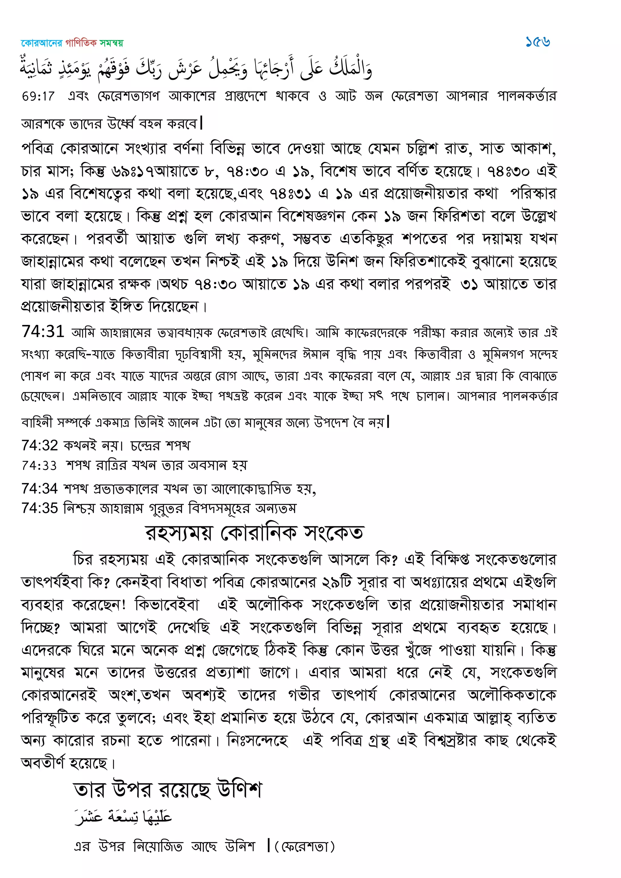 ‡KviAv‡bi MvwYwZK mgš^q 156
ٌ‫ة‬َ ِ‫ه‬‫ا‬َ‫م‬َ‫ث‬ ٍ‫ذ‬ِ َ‫م‬ْ‫و‬َ‫ي‬ ْ َُِ‫ك‬ْ‫و‬َ‫ف‬ َ‫م‬ِ‫ب‬َ‫ر‬ َ‫ش‬ْ‫َر‬ ُ‫ل‬ِ‫م‬ْ َ‫ُي‬َ‫و‬ ‫ا‬َ ِ‫اا‬َ ْ‫ر‬َ‫أ‬ َ‫َل‬َ ُ َ َ‫م‬ْ‫ل‬‫ا‬َ‫و‬
69:17 এফং শপতয঱োগণ অকাত঱য প্রান্ততিত঱ িাকতফ ঑ অে জন শপতয঱ো অ঩নায ঩ারনকেতায
অয঱তক োতিয ঈতবত ফ঴ন কযতফ।
cweÎ †KviAv‡b msL¨vi eY©bv wewfbœ fv‡e †`Iqv Av‡Q †hgb Pwjøk ivZ, mvZ AvKvk,
Pvi gvm; wKš‘ 69t17Avqv‡Z 8, 74:30 G 19, we‡kl fv‡e ewY©Z n‡q‡Q| 74t30 GB
19 Gi we‡kl‡Z¡i K_v ejv n‡q‡Q,Ges 74t31 G 19 Gi cÖ‡qvRbxqZvi K_v cwi¯‥vi
fv‡e ejv n‡q‡Q| wKš‘ cÖkœ nj †KviAvb we‡klÁMb †Kb 19 Rb wdwikZv e‡j D‡jøL
K‡i‡Qb| cieZ©x AvqvZ ¸wj jL¨ KiæY, m¤¢eZ GZwKQzi kc‡Zi ci `qvgq hLb
Rvnvbœv‡gi K_v e‡j‡Qb ZLb wbðB GB 19 w`‡q Dwbk Rb wdwiZkv‡KB eySv‡bv n‡q‡Q
hviv Rvnvbœv‡gi iÿK|A_P 74:30 Avqv‡Z 19 Gi K_v ejvi ciciB 31 Avqv‡Z Zvi
cÖ‡qvRbxqZvi Bw½Z w`‡q‡Qb|
74:31 অথভ জা঴ান্নাতভয েত্ত্বাফধা৞ক শপতয঱োআ শযতেথে। অথভ কাতপযতিযতক ঩যীক্ষা কযায জতনযআ োয এআ
঳ংেযা কতযথে-মাতে থকোফীযা িৃঢ়থফশ্বা঳ী ঴৞, ভুথভনতিয ইভান ফৃথদ্ধ ঩া৞ এফং থকোফীযা ঑ ভুথভনগণ ঳তে঴
শ঩ালণ না কতয এফং মাতে মাতিয ঄ন্ততয শযাগ অতে, োযা এফং কাতপযযা ফতর শম, অল্লা঴ এয দ্বাযা থক শফাঝাতে
শচত৞তেন। এভথনবাতফ অল্লা঴ মাতক আচ্ছা ঩িভ্রি কতযন এফং মাতক আচ্ছা ঳r ঩তি চারান। অ঩নায ঩ারনকেতায
ফাথ঴নী ঳ম্পতকত একভাত্র থেথনআ জাতনন এো শো ভানুতলয জতনয ঈ঩তি঱ বফ ন৞।
74:32 কেনআ ন৞। চতন্দ্রয ঱঩ি
74:33 ঱঩ি যাথত্রয মেন োয ঄ফ঳ান ঴৞
74:34 ঱঩ি প্রবােকাতরয মেন ো অতরাতকাদ্ভাথ঳ে ঴৞,
74:35 থনশ্চ৞ জা঴ান্নাভ গুযুেয থফ঩ি঳ভূত঴য ঄নযেভ
inm¨gq †KvivwbK ms‡KZ
wPi inm¨gq GB †KviAvwbK ms‡KZ¸wj Avm‡j wK? GB wewÿß ms‡KZ¸‡jvi
Zvrch©Bev wK? †KbBev weavZv cweÎ †KviAv‡bi 29wU m~ivi ev Aat¨v‡qi cÖ_‡g GB¸wj
e¨envi K‡i‡Qb! wKfv‡eBev GB A‡j․wKK ms‡KZ¸wj Zvi cÖ‡qvRbxqZvi mgvavb
w`‡”Q? Avgiv Av‡MB †`‡LwQ GB ms‡KZ¸wj wewfbœ m~ivi cÖ_‡g e¨eüZ n‡q‡Q|
G‡`i‡K wN‡i g‡b A‡bK cÖkœ †R‡M‡Q wVKB wKš‘ †Kvb DËi Lyu‡R cvIqv hvqwb| wKš‘
gvby‡li g‡b Zv‡`i DË‡ii cÖZ¨vkv Rv‡M| Gevi Avgiv a‡i †bB †h, ms‡KZ¸wj
†KviAv‡biB Ask,ZLb Aek¨B Zv‡`i Mfxi Zvrcvh© †KviAv‡bi A‡j․wKKZv‡K
cwiù‚wUZ K‡i Zzj‡e; Ges Bnv cÖgvwbZ n‡q DV‡e †h, †KviAvb GKgvÎ Avjøvn& e¨wZZ
Ab¨ Kv‡ivi iPbv n‡Z cv‡ibv| wbtm‡›`‡n GB cweÎ Mªš’ GB wek¦mªóvi KvQ †_†KB
AeZxY© n‡q‡Q|
Zvi Dci i‡q‡Q DwYk
َ‫ر‬َ‫ش‬َ‫ع‬ َ‫ت‬َ‫ع‬ْ‫س‬ِ‫ت‬ ‫َا‬‫ه‬ْ‫ي‬َ‫ل‬َ‫ع‬
এয ঈ঩য থনত৞াথজে অতে ঈথন঱ (শপতয঱ো)।
 