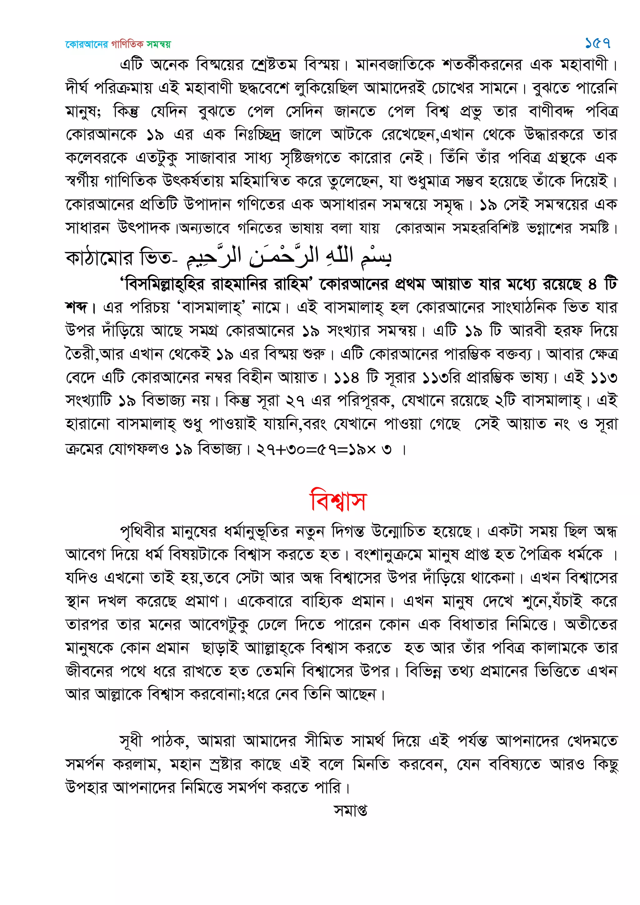 ‡KviAv‡bi MvwYwZK mgš^q 157
GwU A‡bK we®§‡qi ‡kªóZg we¯§q| gvbeRvwZ‡K kZK©xKi‡bi GK gnvevYx|
`xN© cwiµgvq GB gnvevYx Q×‡e‡k jywK‡qwQj Avgv‡`iB †Pv‡Li mvg‡b| eyS‡Z cv‡iwb
gvbyl; wKš‘ †hw`b eyS‡Z †cj †mw`b Rvb‡Z †cj wek¦ cÖfz Zvi evYxeÏ cweÎ
†KviAvb‡K 19 Gi GK wbtw”Q`ª Rv‡j AvU‡K †i‡L‡Qb,GLvb †_‡K D×viK‡i Zvi
K‡jei‡K GZUzKz mvRvevi mva¨ m„wóRM‡Z Kv‡ivi †bB| wZuwb Zuvi cweÎ MÖš’‡K GK
¯^M©xq MvwYwZK DrKl©Zvq gwngvwš^Z K‡i Zz‡j‡Qb, hv ïaygvÎ m¤¢e n‡q‡Q Zuv‡K w`‡qB|
‡KviAv‡bi cÖwZwU Dcv`vb MwY‡Zi GK Amvavib mgš^‡q mg„×| 19 †mB mgš^‡qi GK
mvavib Drcv`K|Ab¨fv‡e Mwb‡Zi fvlvq ejv hvq †KviAvb mgniwewkó fMœv‡ki mgwó|
KvVv‡gvi wfZ- ِ‫ن‬‫ِي‬‫ح‬َ‫ر‬‫ال‬ ِ‫ي‬َ‫ـ‬‫ْو‬‫ح‬َ‫ر‬‫ال‬ ِ‫ه‬ّ‫ل‬‫ال‬ ِ‫ن‬ْ‫س‬ِ‫ب‬
Ôwemwgjøvn&wni ivngvwbi ivwngÕ ‡KviAv‡bi cÖ_g AvqvZ hvi g‡a¨ i‡q‡Q 4 wU
kã| Gi cwiPq Ôevmgvjvn&Õ bv‡g| GB evmgvjvn& nj †KviAv‡bi mvsNvVwbK wfZ hvi
Dci `uvwo‡q Av‡Q mgMÖ †KviAv‡bi 19 msL¨vi mgš^q| GwU 19 wU Aviex nid w`‡q
•Zix,Avi GLvb †_‡KB 19 Gi we®§q ïiæ| GwU †KviAv‡bi cviw¤¢K e³e¨| Avevi †ÿÎ
†e‡` GwU †KviAv‡bi b¤^i wenxb AvqvZ| 114 wU m~ivi 113wi cÖviw¤¢K fvl¨| GB 113
msL¨vwU 19 wefvR¨ bq| wKš‘ m~iv 27 Gi cwic~iK, †hLv‡b i‡q‡Q 2wU evmgvjvn&| GB
nviv‡bv evmgvjvn& ïay cvIqvB hvqwb,eis †hLv‡b cvIqv †M‡Q †mB AvqvZ bs I m~iv
µ‡gi †hvMdjI 19 wefvR¨| 27+30=57=19× 3 |
wek¦vm
c„w_exi gvby‡li ag©vbyf~wZi bZzb w`MšÍ D‡b¥vwPZ n‡q‡Q| GKUv mgq wQj AÜ
Av‡eM w`‡q ag© welqUv‡K wek¦vm Ki‡Z nZ| eskvbyµ‡g gvbyl cÖvß nZ •cwÎK ag©‡K |
hw`I GL‡bv ZvB nq,Z‡e †mUv Avi AÜ wek¦v‡mi Dci `uvwo‡q _v‡Kbv| GLb wek¦v‡mi
¯’vb `Lj K‡i‡Q cÖgvY| G‡Kev‡i evwn¨K cÖgvb| GLb gvbyl †`‡L ky‡b,huPvB K‡i
Zvici Zvi g‡bi Av‡eMUzKz †X‡j w`‡Z cv‡ib ‡Kvb GK weavZvi wbwg‡Ë| AZx‡Zi
gvbyl‡K †Kvb cÖgvb QvovB Avvjøvn&‡K wek¦vm Ki‡Z nZ Avi Zuvi cweÎ Kvjvg‡K Zvi
Rxe‡bi c‡_ a‡i ivL‡Z nZ †Zgwb wek¦v‡mi Dci| wewfbœ Z_¨ cÖgv‡bi wfwË‡Z GLb
Avi Avjøv‡K wek¦vm Ki‡evbv;a‡i †be wZwb Av‡Qb|
m~ax cvVK, Avgiv Avgv‡`i mxwgZ mvg_© w`‡q GB ch©šÍ Avcbv‡`i †L`g‡Z
mgc©b Kijvg, gnvb ¯ªóvi Kv‡Q GB e‡j wgbwZ Ki‡eb, †hb ewel¨‡Z AviI wKQz
Dcnvi Avcbv‡`i wbwg‡Ë mgc©Y Ki‡Z cvwi|
mgvß
 