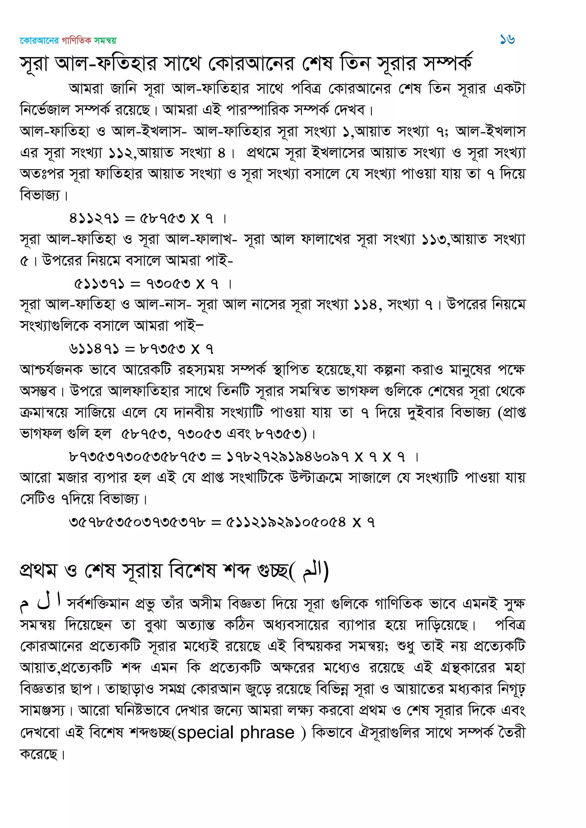 ‡KviAv‡bi MvwYwZK mgš^q 16
m~iv Avj-dwZnvi mv‡_ †KviAv‡bi †kl wZb m~ivi m¤úK©
Avgiv Rvwb m~iv Avj-dvwZnvi mv‡_ cweÎ †KviAv‡bi †kl wZb m~ivi GKUv
wb‡f©Rvj m¤úK© i‡q‡Q| Avgiv GB cvi¯úvwiK m¤úK© †`Le|
Avj-dvwZnv I Avj-BLjvm- Avj-dvwZnvi m~iv msL¨v 1,AvqvZ msL¨v 7; Avj-BLjvm
Gi m~iv msL¨v 112,AvqvZ msL¨v 4| cÖ_‡g m~iv BLjv‡mi AvqvZ msL¨v I m~iv msL¨v
AZtci m~iv dvwZnvi AvqvZ msL¨v I m~iv msL¨v emv‡j †h msL¨v cvIqv hvq Zv 7 w`‡q
wefvR¨|
411271 = 58753 x 7 |
m~iv Avj-dvwZnv I m~iv Avj-dvjvL- m~iv Avj dvjv‡Li m~iv msL¨v 113,AvqvZ msL¨v
5| Dc‡ii wbq‡g emv‡j Avgiv cvB-
511371 = 73053 x 7 |
m~iv Avj-dvwZnv I Avj-bvm- m~iv Avj bv‡mi m~iv msL¨v 114, msL¨v 7| Dc‡ii wbq‡g
msL¨v¸wj‡K emv‡j Avgiv cvBÑ
611471 = 87353 x 7
Avðh©RbK fv‡e Av‡iKwU inm¨gq m¤úK© ¯’vwcZ n‡q‡Q,hv Kíbv KivI gvby‡li c‡ÿ
Am¤¢e| Dc‡i AvjdvwZnvi mv‡_ wZbwU m~ivi mgwš^Z fvMdj ¸wj‡K †k‡li m~iv †_‡K
µgvš^‡q mvwR‡q G‡j †h `vbexq msL¨vwU cvIqv hvq Zv 7 w`‡q `yBevi wefvR¨ (cÖvß
fvMdj ¸wj nj 58753, 73053 Ges 87353)|
873537305358753 = 17827291946097 x 7 x 7 |
Av‡iv gRvi e¨cvi nj GB †h cÖvß msLvwU‡K Dëvµ‡g mvRv‡j †h msL¨vwU cvIqv hvq
†mwUI 7w`‡q wefvR¨|
357853503735378 = 51121929105054 x 7
cÖ_g I †kl m~ivq we‡kl kã ¸”Q( ‫)الن‬
‫م‬ ‫ل‬ ‫ا‬ me©kw³gvb cÖfz Zvui Amxg weÁZv w`‡q m~iv ¸wj‡K MvwYwZK fv‡e GgbB myÿ
mgš^q w`‡q‡Qb Zv eySv AZ¨všÍ KwVb Aa¨emv‡qi e¨vcvi n‡q `vwo‡q‡Q| cweÎ
†KviAv‡bi cÖ‡Z¨KwU m~ivi g‡a¨B i‡q‡Q GB we®§qKi mgš^q; ïay ZvB bq cÖ‡Z¨KwU
AvqvZ,cÖ‡Z¨KwU kã Ggb wK cÖ‡Z¨KwU Aÿ‡ii g‡a¨I i‡q‡Q GB MÖš’Kv‡ii gnv
weÁZvi Qvc| ZvQvovI mgMÖ †KviAvb Ry‡o i‡q‡Q wewfbœ m~iv I Avqv‡Zi ga¨Kvi wbM~p
mvgÄm¨| Av‡iv Nwbófv‡e †`Lvi R‡b¨ Avgiv jÿ¨ Ki‡ev cÖ_g I †kl m~ivi w`‡K Ges
†`L‡ev GB we‡kl kã¸”Q(special phrase ) wKfv‡e Hm~iv¸wji mv‡_ m¤úK© •Zix
K‡i‡Q|
 