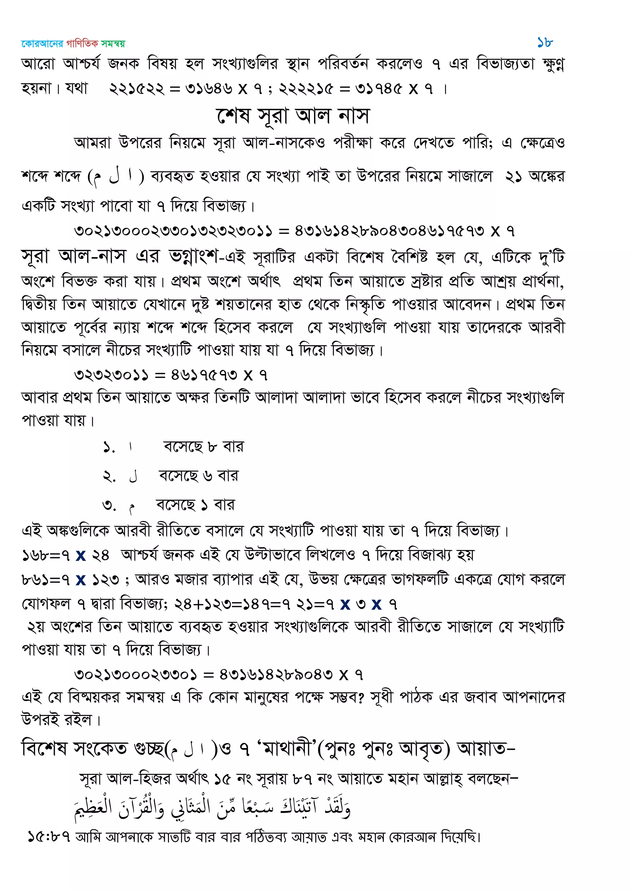 ‡KviAv‡bi MvwYwZK mgš^q 18
Av‡iv Avðh© RbK welq nj msL¨v¸wji ¯’vb cwieZ©b Ki‡jI 7 Gi wefvR¨Zv ¶zYœ
nqbv| h_v 221522 = 31646 x 7 ; 222215 = 31745 x 7 |
‡kl m~iv Avj bvm
Avgiv Dc‡ii wbq‡g m~iv Avj-bvm‡KI cixÿv K‡i †`L‡Z cvwi; G †ÿ‡ÎI
k‡ã k‡ã ( ) e¨eüZ nIqvi †h msL¨v cvB Zv Dc‡ii wbq‡g mvRv‡j 21 A‡¼i
GKwU msL¨v cv‡ev hv 7 w`‡q wefvR¨|
302130002330132323011 = 43161428904304617573 x 7
m~iv Avj-bvm Gi fMœvsk-GB m~ivwUi GKUv we‡kl •ewkó nj †h, GwU‡K `yÕwU
As‡k wef³ Kiv hvq| cÖ_g As‡k A_©vr cÖ_g wZb Avqv‡Z mªªóvi cÖwZ Avkªq cÖv_©bv,
wØZxq wZb Avqv‡Z †hLv‡b `yó kqZv‡bi nvZ †_‡K wb¯‥…wZ cvIqvi Av‡e`b| cÖ_g wZb
Avqv‡Z c~‡e©i b¨vq k‡ã k‡ã wn‡me Ki‡j †h msL¨v¸wj cvIqv hvq Zv‡`i‡K Aviex
wbq‡g emv‡j bx‡Pi msL¨vwU cvIqv hvq hv 7 w`‡q wefvR¨|
32323011 = 4617573 x 7
Avevi cÖ_g wZb Avqv‡Z Aÿi wZbwU Avjv`v Avjv`v fv‡e wn‡me Ki‡j bx‡Pi msL¨v¸wj
cvIqv hvq|
1. e‡m‡Q 8 evi
2. e‡m‡Q 6 evi
3. e‡m‡Q 1 evi
GB A¼¸wj‡K Aviex ixwZ‡Z emv‡j †h msL¨vwU cvIqv hvq Zv 7 w`‡q wefvR¨|
168=7 x 24 Avðh© RbK GB †h Dëvfv‡e wjL‡jI 7 w`‡q weRvS¨ nq
861=7 x 123 ; AviI gRvi e¨vcvi GB †h, Dfq †¶‡Îi fvMdjwU GK‡Î †hvM Ki‡j
†hvMdj 7 Øviv wefvR¨; 24+123=147=7 21=7 x 3 x 7
2q As‡ki wZb Avqv‡Z e¨eüZ nIqvi msL¨v¸wj‡K Aviex ixwZ‡Z mvRv‡j †h msL¨vwU
cvIqv hvq Zv 7 w`‡q wefvR¨|
3021300023301 = 431614289043 x 7
GB †h we®§qKi mgš^q G wK †Kvb gvby‡li c‡ÿ m¤¢e? m~ax cvVK Gi Reve Avcbv‡`i
DciB iBj|
we‡kl ms‡KZ ¸”Q( )I 7 Ôgv_vbxÕ(cybt cybt Ave„Z) AvqvZÑ
m~iv Avj-wnRi A_©vr 15 bs m~ivq 87 bs Avqv‡Z gnvb Avjøvn& ej‡QbÑ
َ ِ َ‫ع‬ْ‫ل‬‫ا‬ َ‫ن‬ ْ‫ر‬ُ‫ل‬ْ‫ل‬‫ا‬َ‫و‬ ِ‫َاا‬ َ‫م‬ْ‫ل‬‫ا‬ َ‫ن‬ِ‫م‬ ‫ا‬ً‫ع‬ْ‫ب‬ َ‫س‬ َ‫اك‬ٌََْ‫ث‬ ْ‫ّد‬َ‫ل‬َ‫ل‬َ‫و‬
15:87 অথভ অ঩নাতক ঳ােটি ফায ফায ঩ঠিেফয অ৞াে এফং ভ঴ান শকাযঅন থিত৞থে।
 