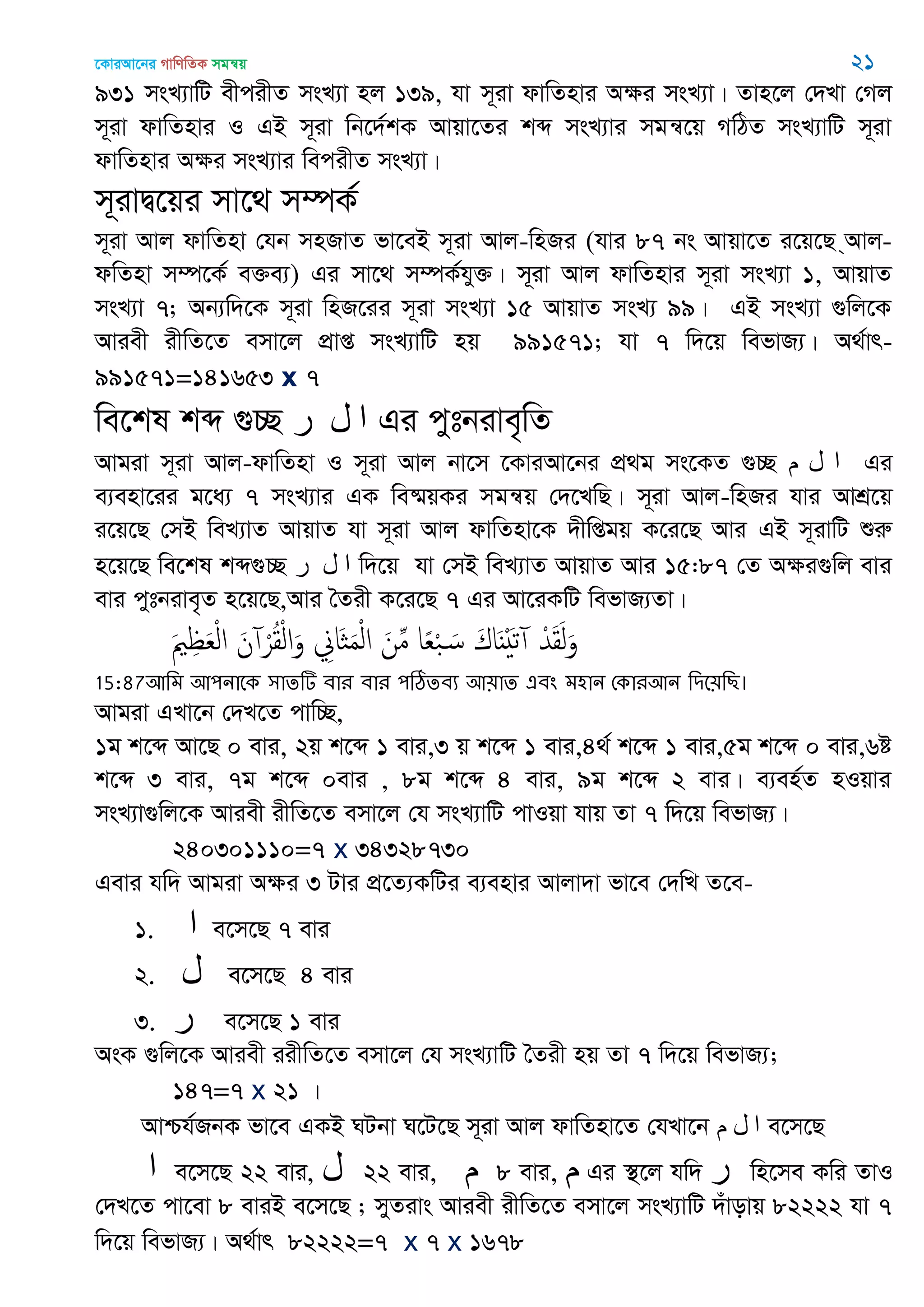 ‡KviAv‡bi MvwYwZK mgš^q 21
931 msL¨vwU excixZ msL¨v nj 139, hv m~iv dvwZnvi Aÿi msL¨v| Zvn‡j †`Lv †Mj
m~iv dvwZnvi I GB m~iv wb‡`©kK Avqv‡Zi kã msL¨vi mgš^‡q MwVZ msL¨vwU m~iv
dvwZnvi Aÿi msL¨vi wecixZ msL¨v|
m~ivØ‡qi mv‡_ m¤úK©
m~iv Avj dvwZnv †hb mnRvZ fv‡eB m~iv Avj-wnRi (hvi 87 bs Avqv‡Z i‡q‡Q &Avj-
dwZnv m¤ú‡K© e³e¨) Gi mv‡_ m¤úK©hy³| m~iv Avj dvwZnvi m~iv msL¨v 1, AvqvZ
msL¨v 7; Ab¨w`‡K m~iv wnR‡ii m~iv msL¨v 15 AvqvZ msL¨ 99| GB msL¨v ¸wj‡K
Aviex ixwZ‡Z emv‡j cÖvß msL¨vwU nq 991571; hv 7 w`‡q wefvR¨| A_©vr-
991571=141653 x 7
we‡kl kã ¸”Q ‫ر‬ ‫ل‬ ‫ا‬ Gi cytbive„wZ
Avgiv m~iv Avj-dvwZnv I m~iv Avj bv‡m ‡KviAv‡bi cÖ_g ms‡KZ ¸”Q ‫م‬ ‫ل‬ ‫ا‬ Gi
e¨env‡ii g‡a¨ 7 msL¨vi GK we®§qKi mgš^q †`‡LwQ| m~iv Avj-wnRi hvi AvkÖ‡q
i‡q‡Q †mB weL¨vZ AvqvZ hv m~iv Avj dvwZnv‡K `xwßgq K‡i‡Q Avi GB m~ivwU ïiæ
n‡q‡Q we‡kl kã¸”Q ‫ر‬ ‫ل‬ ‫ا‬ w`‡q hv †mB weL¨vZ AvqvZ Avi 15:87 †Z Aÿi¸wj evi
evi cytbive„Z n‡q‡Q,Avi •Zix K‡i‡Q 7 Gi Av‡iKwU wefvR¨Zv|
َ ِ َ‫ع‬ْ‫ل‬‫ا‬ َ‫ن‬ ْ‫ر‬ُ‫ل‬ْ‫ل‬‫ا‬َ‫و‬ ِ‫َاا‬ َ‫م‬ْ‫ل‬‫ا‬ َ‫ن‬ِ‫م‬ ‫ا‬ً‫ع‬ْ‫ب‬ َ‫س‬ َ‫اك‬ٌََْ‫ث‬ ْ‫ّد‬َ‫ل‬َ‫ل‬َ‫و‬
15:87অথভ অ঩নাতক ঳ােটি ফায ফায ঩ঠিেফয অ৞াে এফং ভ঴ান শকাযঅন থিত৞থে।
Avgiv GLv‡b †`L‡Z cvw”Q,
1g k‡ã Av‡Q 0 evi, 2q k‡ã 1 evi,3 q k‡ã 1 evi,4_© k‡ã 1 evi,5g k‡ã 0 evi,6ó
k‡ã 3 evi, 7g k‡ã 0evi , 8g k‡ã 4 evi, 9g k‡ã 2 evi| e¨en©Z nIqvi
msL¨v¸wj‡K Aviex ixwZ‡Z emv‡j †h msL¨vwU cvIqv hvq Zv 7 w`‡q wefvR¨|
240301110=7 x 34328730
Gevi hw` Avgiv Aÿi 3 Uvi cÖ‡Z¨KwUi e¨envi Avjv`v fv‡e †`wL Z‡e-
1. ‫ا‬ e‡m‡Q 7 evi
2. ‫ل‬ e‡m‡Q 4 evi
3. ‫ر‬ e‡m‡Q 1 evi
AsK ¸wj‡K Aviex iixwZ‡Z emv‡j †h msL¨vwU •Zix nq Zv 7 w`‡q wefvR¨;
147=7 x 21 |
Avðh©RbK fv‡e GKB NUbv N‡U‡Q m~iv Avj dvwZnv‡Z †hLv‡b ‫م‬ ‫ل‬ ‫ا‬ e‡m‡Q
‫ا‬ e‡m‡Q 22 evi, ‫ل‬ 22 evi, ‫م‬ 8 evi, ‫م‬ Gi ¯’‡j hw` ‫ر‬ wn‡me Kwi ZvI
†`L‡Z cv‡ev 8 eviB e‡m‡Q ; myZivs Aviex ixwZ‡Z emv‡j msL¨vwU `uvovq 82222 hv 7
w`‡q wefvR¨| A_©vr 82222=7 x 7 x 1678
 