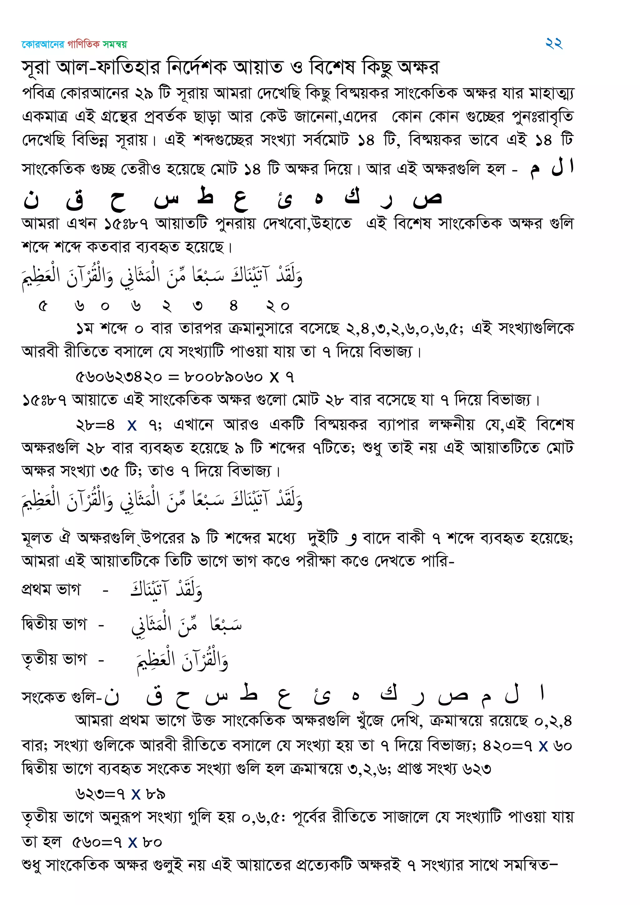 ‡KviAv‡bi MvwYwZK mgš^q 22
m~iv Avj-dvwZnvi wb‡`©kK AvqvZ I we‡kl wKQz Aÿi
cweÎ †KviAv‡bi 29 wU m~ivq Avgiv †`‡LwQ wKQz we®§qKi mvs‡KwZK Aÿi hvi gvnvZ¥¨
GKgvÎ GB MÖ‡š’i cªeZ©K Qvov Avi †KD Rv‡bbv,G‡`i †Kvb †Kvb ¸‡”Qi cybtive„wZ
†`‡LwQ wewfbœ m~ivq| GB kã¸‡”Qi msL¨v me©‡gvU 14 wU, we®§qKi fv‡e GB 14 wU
mvs‡KwZK ¸”Q †ZixI n‡q‡Q †gvU 14 wU Aÿi w`‡q| Avi GB Aÿi¸wj nj - ‫م‬ ‫ل‬ ‫ا‬
‫ن‬ ‫ق‬ ‫ح‬ ‫س‬ ‫ط‬ ‫ع‬ ‫ئ‬ ‫ه‬ ‫ك‬ ‫ر‬ ‫ص‬
Avgiv GLb 15t87 AvqvZwU cybivq †`L‡ev,Dnv‡Z GB we‡kl mvs‡KwZK Aÿi ¸wj
k‡ã k‡ã KZevi e¨eüZ n‡q‡Q|
َ ِ َ‫ع‬ْ‫ل‬‫ا‬ َ‫ن‬ ْ‫ر‬ُ‫ل‬ْ‫ل‬‫ا‬َ‫و‬ ِ‫َاا‬ َ‫م‬ْ‫ل‬‫ا‬ َ‫ن‬ِ‫م‬ ‫ا‬ً‫ع‬ْ‫ب‬ َ‫س‬ َ‫اك‬ٌََْ‫ث‬ ْ‫ّد‬َ‫ل‬َ‫ل‬َ‫و‬
5 6 0 6 2 3 4 2 0
1g k‡ã 0 evi Zvici µgvbymv‡i e‡m‡Q 2,4,3,2,6,0,6,5; GB msL¨v¸wj‡K
Aviex ixwZ‡Z emv‡j †h msL¨vwU cvIqv hvq Zv 7 w`‡q wefvR¨|
560623420 = 80089060 x 7
15t87 Avqv‡Z GB mvs‡KwZK Aÿi ¸‡jv †gvU 28 evi e‡m‡Q hv 7 w`‡q wefvR¨|
28=4 x 7; GLv‡b AviI GKwU we®§qKi e¨vcvi jÿbxq †h,GB we‡kl
Aÿi¸wj 28 evi e¨eüZ n‡q‡Q 9 wU k‡ãi 7wU‡Z; ïay ZvB bq GB AvqvZwU‡Z †gvU
Aÿi msL¨v 35 wU; ZvI 7 w`‡q wefvR¨|
َ ِ َ‫ع‬ْ‫ل‬‫ا‬ َ‫ن‬ ْ‫ر‬ُ‫ل‬ْ‫ل‬‫ا‬َ‫و‬ ِ‫َاا‬ َ‫م‬ْ‫ل‬‫ا‬ َ‫ن‬ِ‫م‬ ‫ا‬ً‫ع‬ْ‫ب‬ َ‫س‬ َ‫اك‬ٌََْ‫ث‬ ْ‫ّد‬َ‫ل‬َ‫ل‬َ‫و‬
g~jZ H Aÿi¸wj &Dc‡ii 9 wU k‡ãi g‡a¨ `yBwU ‫و‬ ev‡` evKx 7 k‡ã e¨eüZ n‡q‡Q;
Avgiv GB AvqvZwU‡K wZwU fv‡M fvM K‡I cixÿv K‡I †`L‡Z cvwi-
cÖ_g fvM - َ‫اك‬ٌََْ‫ث‬ ْ‫ّد‬َ‫ل‬َ‫ل‬َ‫و‬
wØZxq fvM - ِ‫َاا‬ َ‫م‬ْ‫ل‬‫ا‬ َ‫ن‬ِ‫م‬ ‫ا‬ً‫ع‬ْ‫ب‬ َ‫س‬
Z…Zxq fvM - َ ِ َ‫ع‬ْ‫ل‬‫ا‬ َ‫ن‬ ْ‫ر‬ُ‫ل‬ْ‫ل‬‫ا‬َ‫و‬
ms‡KZ ¸wj-‫ى‬ ‫ق‬ ‫ح‬ ‫س‬ ‫ط‬ ‫ع‬ ‫ئ‬ ‫ه‬ ‫ن‬ ‫ر‬ ‫ص‬ ‫م‬ ‫ل‬ ‫ا‬
Avgiv cÖ_g fv‡M D³ mvs‡KwZK Aÿi¸wj Lyu‡R †`wL, µgvš^‡q i‡q‡Q 0,2,4
evi; msL¨v ¸wj‡K Aviex ixwZ‡Z emv‡j †h msL¨v nq Zv 7 w`‡q wefvR¨; 420=7 x 60
wØZxq fv‡M e¨eüZ ms‡KZ msL¨v ¸wj nj µgvš^‡q 3,2,6; cÖvß msL¨ 623
623=7 x 89
Z…Zxq fv‡M Abyiƒc msL¨v Mywj nq 0,6,5: c~‡e©i ixwZ‡Z mvRv‡j †h msL¨vwU cvIqv hvq
Zv nj 560=7 x 80
ïay mvs‡KwZK Aÿi ¸jyB bq GB Avqv‡Zi cÖ‡Z¨KwU AÿiB 7 msL¨vi mv‡_ mgwš^ZÑ
 