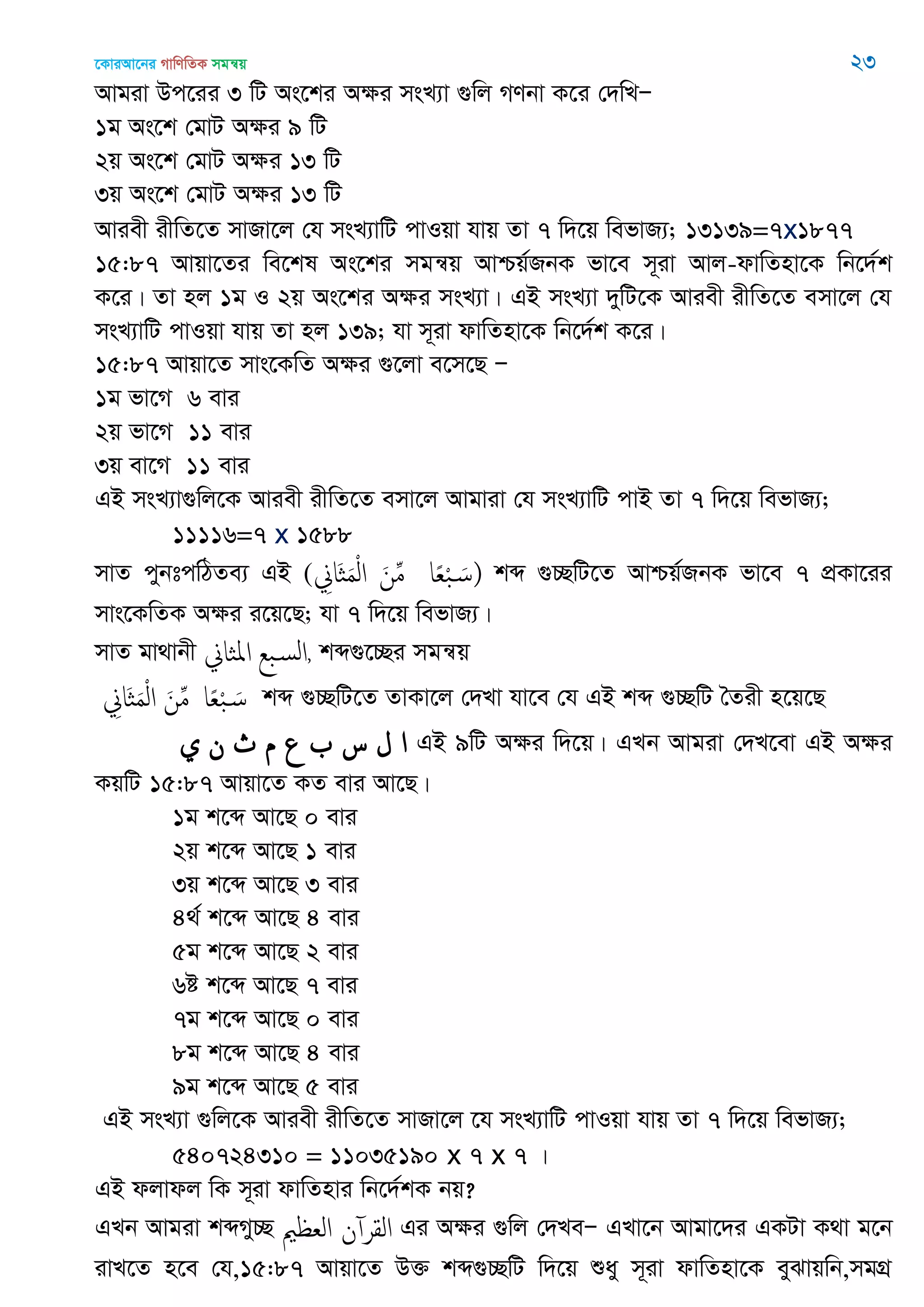‡KviAv‡bi MvwYwZK mgš^q 23
Avgiv Dc‡ii 3 wU As‡ki Aÿi msL¨v ¸wj MYbv K‡i †`wLÑ
1g As‡k †gvU Aÿi 9 wU
2q As‡k †gvU Aÿi 13 wU
3q As‡k †gvU Aÿi 13 wU
Aviex ixwZ‡Z mvRv‡j †h msL¨vwU cvIqv hvq Zv 7 w`‡q wefvR¨; 13139=7x1877
15:87 Avqv‡Zi we‡kl As‡ki mgš^q Avðq©RbK fv‡e m~iv Avj-dvwZnv‡K wb‡`©k
K‡i| Zv nj 1g I 2q As‡ki Aÿi msL¨v| GB msL¨v `ywU‡K Aviex ixwZ‡Z emv‡j †h
msL¨vwU cvIqv hvq Zv nj 139; hv m~iv dvwZnv‡K wb‡`©k K‡i|
15:87 Avqv‡Z mvs‡KwZ Aÿi ¸‡jv e‡m‡Q Ñ
1g fv‡M 6 evi
2q fv‡M 11 evi
3q ev‡M 11 evi
GB msL¨v¸wj‡K Aviex ixwZ‡Z emv‡j Avgviv †h msL¨vwU cvB Zv 7 w`‡q wefvR¨;
11116=7 x 1588
mvZ cybtcwVZe¨ GB ( ِ‫َاا‬ َ‫م‬ْ‫ل‬‫ا‬ َ‫ن‬ِ‫م‬ ‫ا‬ً‫ع‬ْ‫ب‬ َ‫)س‬ kã ¸”QwU‡Z Avðq©RbK fv‡e 7 cÖKv‡ii
mvs‡KwZK Aÿi i‡q‡Q; hv 7 w`‡q wefvR¨|
mvZ gv_vbx ‫اا‬ ‫اا‬ ‫بع‬‫الس‬, kã¸‡”Qi mgš^q
ِ‫َاا‬ َ‫م‬ْ‫ل‬‫ا‬ َ‫ن‬ِ‫م‬ ‫ا‬ً‫ع‬ْ‫ب‬ َ‫س‬ kã ¸”QwU‡Z ZvKv‡j †`Lv hv‡e †h GB kã ¸”QwU •Zix n‡q‡Q
‫ي‬ ‫ن‬ ‫ث‬ ‫م‬ ‫ع‬ ‫س‬ ‫ل‬ ‫ا‬ GB 9wU Aÿi w`‡q| GLb Avgiv †`L‡ev GB Aÿi
KqwU 15:87 Avqv‡Z KZ evi Av‡Q|
1g k‡ã Av‡Q 0 evi
2q k‡ã Av‡Q 1 evi
3q k‡ã Av‡Q 3 evi
4_© k‡ã Av‡Q 4 evi
5g k‡ã Av‡Q 2 evi
6ó k‡ã Av‡Q 7 evi
7g k‡ã Av‡Q 0 evi
8g k‡ã Av‡Q 4 evi
9g k‡ã Av‡Q 5 evi
GB msL¨v ¸wj‡K Aviex ixwZ‡Z mvRv‡j ‡h msL¨vwU cvIqv hvq Zv 7 w`‡q wefvR¨;
540724310 = 11035190 x 7 x 7 |
GB djvdj wK m~iv dvwZnvi wb‡`©kK bq?
GLb Avgiv kãMy”Q ‫الع‬ ‫ن‬‫اللر‬ Gi Aÿi ¸wj †`LeÑ GLv‡b Avgv‡`i GKUv K_v g‡b
ivL‡Z n‡e †h,15:87 Avqv‡Z D³ kã¸”QwU w`‡q ïay m~iv dvwZnv‡K eySvqwb,mgMÖ
 