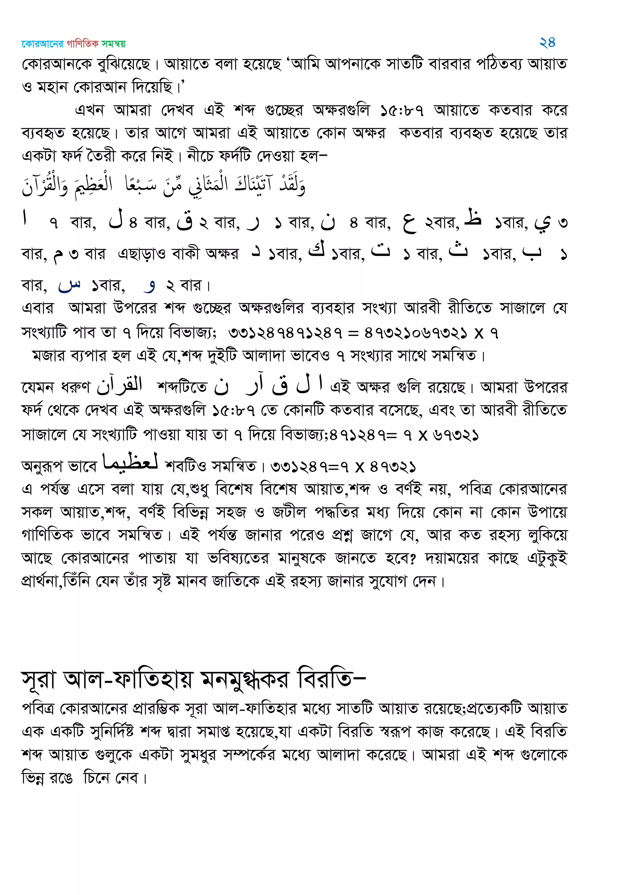 ‡KviAv‡bi MvwYwZK mgš^q 24
†KviAvb‡K eywS‡q‡Q| Avqv‡Z ejv n‡q‡Q ÔAvwg Avcbv‡K mvZwU evievi cwVZe¨ AvqvZ
I gnvb †KviAvb w`‡qwQ|Õ
GLb Avgiv †`Le GB kã ¸‡”Qi Aÿi¸wj 15:87 Avqv‡Z KZevi K‡i
e¨eüZ n‡q‡Q| Zvi Av‡M Avgiv GB Avqv‡Z †Kvb Aÿi KZevi e¨eüZ n‡q‡Q Zvi
GKUv d`© •Zix K‡i wbB| bx‡P d`©wU †`Iqv njÑ
َ‫ن‬ ْ‫ر‬ُ‫ل‬ْ‫ل‬‫ا‬َ‫و‬ َ ِ َ‫ع‬ْ‫ل‬‫ا‬ ‫ا‬ً‫ع‬ْ‫ب‬ َ‫س‬ َ‫ن‬ِ‫م‬ ِ‫َاا‬ َ‫م‬ْ‫ل‬‫ا‬ َ‫اك‬ٌََْ‫ث‬ ْ‫ّد‬َ‫ل‬َ‫ل‬َ‫و‬
‫ا‬ 7 evi, ‫ل‬ 4 evi, ‫ق‬ 2 evi, ‫ر‬ 1 evi, ‫ن‬ 4 evi, ‫ع‬ 2evi, ‫ظ‬ 1evi, ‫ي‬ 3
evi, ‫م‬ 3 evi GQvovI evKx Aÿi ‫د‬ 1evi, ‫ن‬ 1evi, ‫ث‬ 1 evi, ‫ث‬ 1evi, ‫ب‬ 1
evi, ‫س‬ 1evi, ‫و‬ 2 evi|
Gevi Avgiv Dc‡ii kã ¸‡”Qi Aÿi¸wji e¨envi msL¨v Aviex ixwZ‡Z mvRv‡j †h
msL¨vwU cve Zv 7 w`‡q wefvR¨; 331247471247 = 47321067321 x 7
gRvi e¨cvi nj GB †h,kã `yBwU Avjv`v fv‡eI 7 msL¨vi mv‡_ mgwš^Z|
‡hgb aiæY ‫المرآى‬ kãwU‡Z ‫ى‬ ‫آر‬ ‫ق‬ ‫ل‬ ‫ا‬ GB Aÿi ¸wj i‡q‡Q| Avgiv Dc‡ii
d`© †_‡K †`Le GB Aÿi¸wj 15:87 †Z †KvbwU KZevi e‡m‡Q, Ges Zv Aviex ixwZ‡Z
mvRv‡j †h msL¨vwU cvIqv hvq Zv 7 w`‡q wefvR¨;471247= 7 x 67321
Abyiƒc fv‡e ‫لعظيوا‬ kewUI mgwš^Z| 331247=7 x 47321
G ch©šÍ G‡m ejv hvq †h,ïay we‡kl we‡kl AvqvZ,kã I eY©B bq, cweÎ †KviAv‡bi
mKj AvqvZ,kã, eY©B wewfbœ mnR I RUxj c×wZi ga¨ w`‡q †Kvb bv †Kvb Dcv‡q
MvwYwZK fv‡e mgwš^Z| GB ch©šÍ Rvbvi c‡iI cÖkœ Rv‡M †h, Avi KZ inm¨ jywK‡q
Av‡Q †KviAv‡bi cvZvq hv fwel¨‡Zi gvbyl‡K Rvb‡Z n‡e? `qvg‡qi Kv‡Q GUzKzB
cÖv_©bv,wZuwb †hb Zuvi m„ó gvbe RvwZ‡K GB inm¨ Rvbvi my‡hvM †`b|
m~iv Avj-dvwZnvq gbgy»Ki weiwZÑ
cweÎ †KviAv‡bi cÖviw¤¢K m~iv Avj-dvwZnvi g‡a¨ mvZwU AvqvZ i‡q‡Q;cÖ‡Z¨KwU AvqvZ
GK GKwU mywbw`©ó kã Øviv mgvß n‡q‡Q,hv GKUv weiwZ ¯^iƒc KvR K‡i‡Q| GB weiwZ
kã AvqvZ ¸jy‡K GKUv mygayi m¤ú‡K©i g‡a¨ Avjv`v K‡i‡Q| Avgiv GB kã ¸‡jv‡K
wfbœ i‡O wP‡b †be|
 