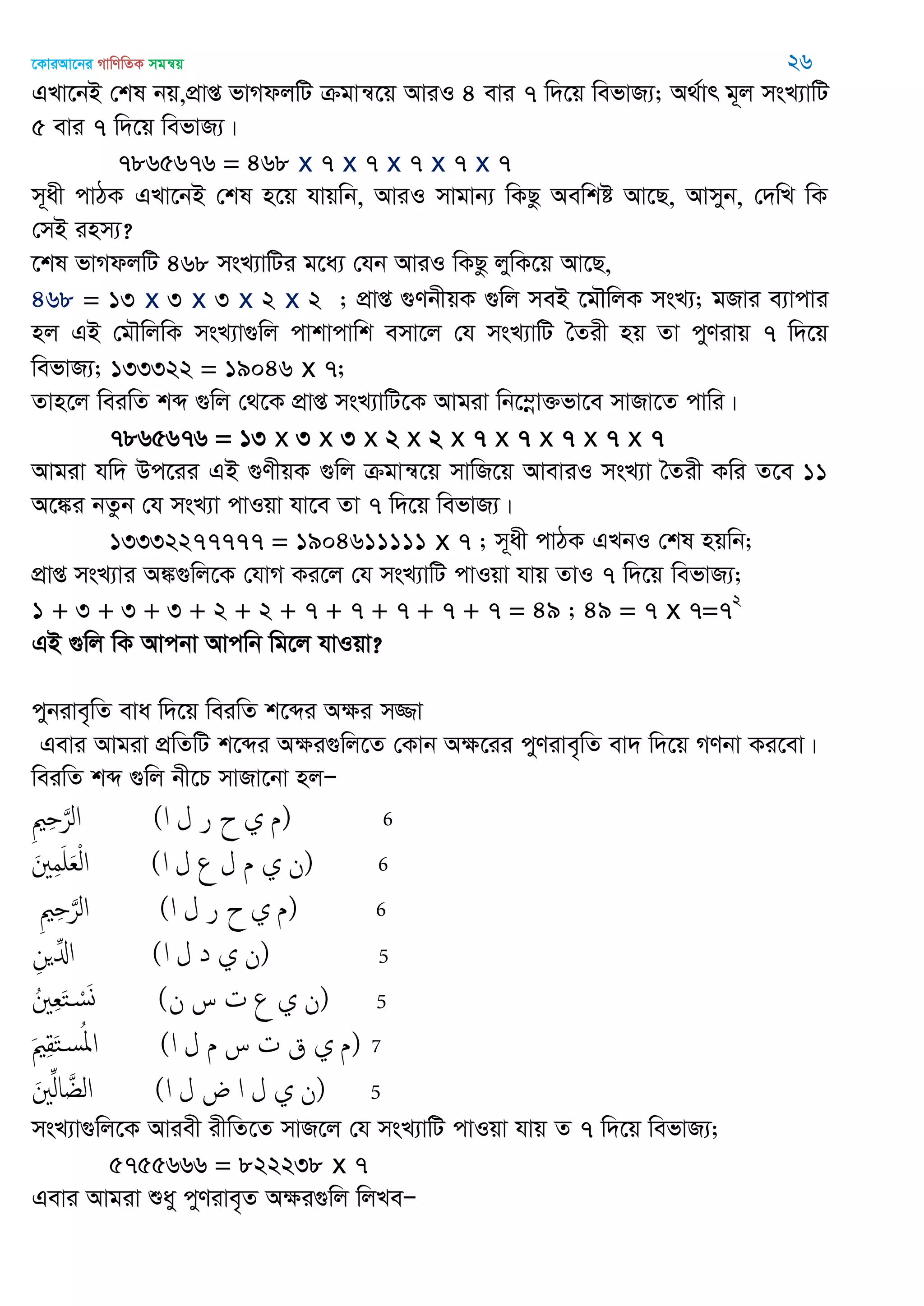‡KviAv‡bi MvwYwZK mgš^q 26
GLv‡bB †kl bq,cÖvß fvMdjwU µgvš^‡q AviI 4 evi 7 w`‡q wefvR¨; A_©vr g~j msL¨vwU
5 evi 7 w`‡q wefvR¨|
7865676 = 468 x 7 x 7 x 7 x 7 x 7
m~ax cvVK GLv‡bB †kl n‡q hvqwb, AviI mvgvb¨ wKQz Aewkó Av‡Q, Avmyb, †`wL wK
†mB inm¨?
‡kl fvMdjwU 468 msL¨vwUi g‡a¨ †hb AviI wKQz jywK‡q Av‡Q,
468 = 13 x 3 x 3 x 2 x 2 ; cÖvß ¸YbxqK ¸wj meB ‡g․wjK msL¨; gRvi e¨vcvi
nj GB †g․wjwK msL¨v¸wj cvkvcvwk emv‡j †h msL¨vwU •Zix nq Zv cyYivq 7 w`‡q
wefvR¨; 133322 = 19046 x 7;
Zvn‡j weiwZ kã ¸wj †_‡K cÖvß msL¨vwU‡K Avgiv wb‡¤œv³fv‡e mvRv‡Z cvwi|
7865676 = 13 x 3 x 3 x 2 x 2 x 7 x 7 x 7 x 7 x 7
Avgiv hw` Dc‡ii GB ¸YxqK ¸wj µgvš^‡q mvwR‡q AveviI msL¨v •Zix Kwi Z‡e 11
A‡¼i bZzb †h msL¨v cvIqv hv‡e Zv 7 w`‡q wefvR¨|
13332277777 = 1904611111 x 7 ; m~ax cvVK GLbI †kl nqwb;
cÖvß msL¨vi A¼¸wj‡K †hvM Ki‡j †h msL¨vwU cvIqv hvq ZvI 7 w`‡q wefvR¨;
1 + 3 + 3 + 3 + 2 + 2 + 7 + 7 + 7 + 7 + 7 = 49 ; 49 = 7 x 7=72
GB ¸wj wK Avcbv Avcwb wg‡j hvIqv?
cybive„wZ eva w`‡q weiwZ k‡ãi Aÿi m¾v
Gevi Avgiv cÖwZwU k‡ãi Aÿi¸wj‡Z †Kvb Aÿ‡ii cyYive„wZ ev` w`‡q MYbv Ki‡ev|
weiwZ kã ¸wj bx‡P mvRv‡bv njÑ
ِ ِ َ‫الر‬ (‫ا‬ ‫ل‬ ‫ر‬ ‫ح‬ ‫ي‬ ‫)م‬ 6
َ ِ‫م‬َ َ‫ع‬ْ‫ل‬‫ا‬ (‫ا‬ ‫ل‬ ‫ع‬ ‫ل‬ ‫م‬ ‫ي‬ ‫)ن‬ 6
ِ ِ َ‫الر‬ (‫ا‬ ‫ل‬ ‫ر‬ ‫ح‬ ‫ي‬ ‫)م‬ 6
ِ‫ن‬ ِ‫اا‬ (‫ا‬ ‫ل‬ ‫د‬ ‫ي‬ ‫)ن‬ 5
ُ ِ‫ع‬َ‫خ‬ ْ‫س‬َ‫و‬ (‫ن‬ ‫س‬ ‫ت‬ ‫ع‬ ‫ي‬ ‫)ن‬ 5
َ ِ‫ل‬َ‫خ‬‫س‬ُ‫اا‬ (‫ا‬ ‫ل‬ ‫م‬ ‫س‬ ‫ت‬ ‫ق‬ ‫ي‬ ‫)م‬ 7
َ ِ‫ل‬‫ا‬ َ‫الغ‬ (‫ا‬ ‫ل‬ ‫ض‬ ‫ا‬ ‫ل‬ ‫ي‬ ‫)ن‬ 5
msL¨v¸wj‡K Aviex ixwZ‡Z mvR‡j †h msL¨vwU cvIqv hvq Z 7 w`‡q wefvR¨;
5755666 = 822238 x 7
Gevi Avgiv ïay cyYive„Z Aÿi¸wj wjLeÑ
 