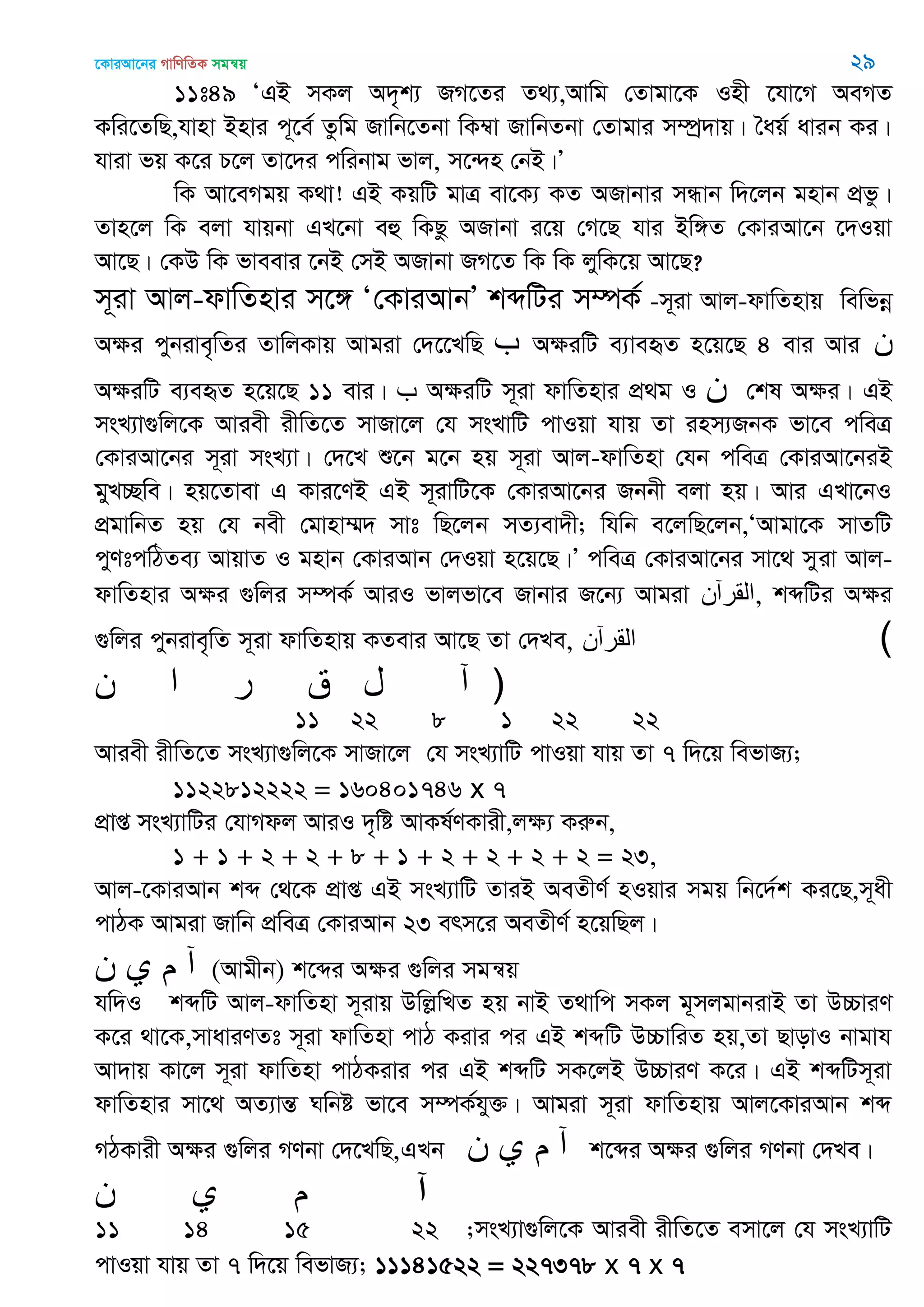‡KviAv‡bi MvwYwZK mgš^q 29
11t49 ÔGB mKj A`„k¨ RM‡Zi Z_¨,Avwg †Zvgv‡K Inx ‡hv‡M AeMZ
Kwi‡ZwQ,hvnv Bnvi c~‡e© Zzwg Rvwb‡Zbv wK¤^v RvwbZbv †Zvgvi m¤úª`vq| •aq© avib Ki|
hviv fq K‡i P‡j Zv‡`i cwibvg fvj, m‡›`n †bB|Õ
wK Av‡eMgq K_v! GB KqwU gvÎ ev‡K¨ KZ ARvbvi mÜvb w`‡jb gnvb cÖfz|
Zvn‡j wK ejv hvqbv GL‡bv eû wKQz ARvbv i‡q †M‡Q hvi Bw½Z †KviAv‡b ‡`Iqv
Av‡Q| †KD wK fveevi ‡bB †mB ARvbv RM‡Z wK wK jywK‡q Av‡Q?
m~iv Avj-dvwZnvi m‡½ Ô†KviAvbÕ kãwUi m¤úK© -m~iv Avj-dvwZnvq wewfbœ
Aÿi cybive„wZi ZvwjKvq Avgiv †`‡‡LwQ ‫ب‬ AÿiwU e¨veüZ n‡q‡Q 4 evi Avi ‫ى‬
AÿiwU e¨eüZ n‡q‡Q 11 evi| ‫ب‬ AÿiwU m~iv dvwZnvi cÖ_g I ‫ى‬ †kl Aÿi| GB
msL¨v¸wj‡K Aviex ixwZ‡Z mvRv‡j †h msLvwU cvIqv hvq Zv inm¨RbK fv‡e cweÎ
†KviAv‡bi m~iv msL¨v| †`‡L ï‡b g‡b nq m~iv Avj-dvwZnv †hb cweÎ †KviAv‡biB
gyL”Qwe| nq‡Zvev G Kvi‡YB GB m~ivwU‡K †KviAv‡bi Rbbx ejv nq| Avi GLv‡bI
cÖgvwbZ nq †h bex †gvnv¤§` mvt wQ‡jb mZ¨ev`x; whwb e‡jwQ‡jb,ÔAvgv‡K mvZwU
cyYtcwVZe¨ AvqvZ I gnvb †KviAvb †`Iqv n‡q‡Q|Õ cweÎ †KviAv‡bi mv‡_ myiv Avj-
dvwZnvi Aÿi ¸wji m¤úK© AviI fvjfv‡e Rvbvi R‡b¨ Avgiv ‫,المرآى‬ kãwUi Aÿi
¸wji cybive„wZ m~iv dvwZnvq KZevi Av‡Q Zv †`Le, ‫القرآن‬ (
‫ن‬ ‫ا‬ ‫ر‬ ‫ق‬ ‫ل‬ ‫آ‬ )
11 22 8 1 22 22
Aviex ixwZ‡Z msL¨v¸wj‡K mvRv‡j †h msL¨vwU cvIqv hvq Zv 7 w`‡q wefvR¨;
1122812222 = 160401746 x 7
cÖvß msL¨vwUi †hvMdj AviI `„wó AvKl©YKvix,jÿ¨ Kiæb,
1 + 1 + 2 + 2 + 8 + 1 + 2 + 2 + 2 + 2 = 23,
Avj-‡KviAvb kã †_‡K cÖvß GB msL¨vwU ZviB AeZxY© nIqvi mgq wb‡`©k Ki‡Q,m~ax
cvVK Avgiv Rvwb cÖweÎ †KviAvb 23 erm‡i AeZxY© n‡qwQj|
‫ن‬ ‫ي‬ ‫م‬ ‫آ‬ (Avgxb) k‡ãi A¶i ¸wji mgš^q
hw`I kãwU Avj-dvwZnv m~ivq DwjøwLZ nq bvB Z_vwc mKj g~mjgvbivB Zv D”PviY
K‡i _v‡K,mvaviYZt m~iv dvwZnv cvV Kivi ci GB kãwU D”PvwiZ nq,Zv QvovI bvgvh
Av`vq Kv‡j m~iv dvwZnv cvVKivi ci GB kãwU mK‡jB D”PviY K‡i| GB kãwUm~iv
dvwZnvi mv‡_ AZ¨všÍ Nwbó fv‡e m¤úK©hy³| Avgiv m~iv dvwZnvq Avj‡KviAvb kã
MVKvix A¶i ¸wji MYbv †`‡LwQ,GLb ‫ن‬ ‫ي‬ ‫م‬ ‫آ‬ k‡ãi A¶i ¸wji MYbv †`Le|
‫ن‬ ‫ي‬ ‫م‬ ‫آ‬
11 14 15 22 ;msL¨v¸wj‡K Aviex ixwZ‡Z emv‡j †h msL¨vwU
cvIqv hvq Zv 7 w`‡q wefvR¨; 11141522 = 227378 x 7 x 7
 