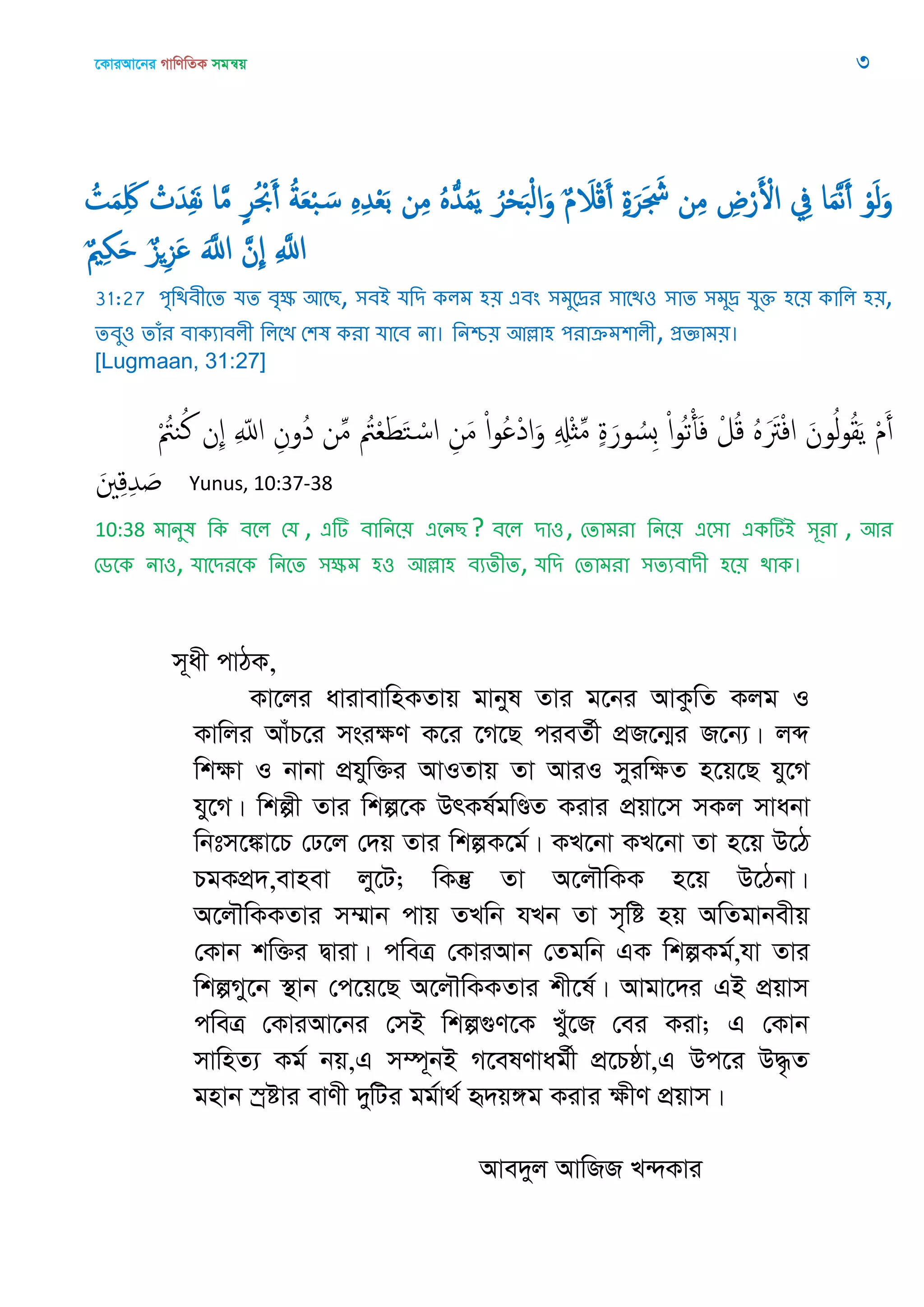 ‡KviAv‡bi MvwYwZK mgš^q 3
ُ‫ت‬َ‫م‬َِ‫َك‬ ْ‫ت‬َ‫ّد‬ِ‫ف‬َ‫ه‬ ‫ا‬َ‫م‬ ٍ‫ر‬ُ ْ‫ْب‬َ‫أ‬ ُ‫ة‬َ‫ع‬ْ‫ب‬ َ‫س‬ ٍِِ‫ّد‬ْ‫ع‬َ‫ب‬ ‫ن‬ِ‫م‬ ٍُُ‫ّد‬ُ‫م‬َ‫ي‬ ُ‫ر‬ْ‫ح‬َ‫ب‬ْ‫ل‬‫ا‬َ‫و‬ ٌ‫م‬ َ‫َل‬ْ‫ك‬َ‫أ‬ ٍ‫ة‬َ‫ر‬َ َ‫َش‬ ‫ن‬ِ‫م‬ ِ‫ض‬ْ‫ر‬َ ْ‫اْل‬ ِ‫ِف‬ ‫ا‬َ‫م‬َ‫ه‬َ‫أ‬ ْ‫و‬َ‫ل‬َ‫و‬
ٌ ِ َ ٌ‫ي‬ِ‫ي‬َ ََ‫اا‬ َ‫ِن‬ ِ َ‫اا‬
31:27 ঩ৃথিফীতে মে ফৃক্ষ অতে, ঳ফআ মথি করভ ঴৞ এফং ঳ভুতেয ঳াতি঑ ঳াে ঳ভুে মুক্ত ঴ত৞ কাথর ঴৞,
েফু঑ োঁয ফাকযাফরী থরতে শ঱ল কযা মাতফ না। থনশ্চ৞ অল্লা঴ ঩যাক্রভ঱ারী, প্রজ্ঞাভ৞।
[Lugmaan, 31:27]
ْ ُ‫يُت‬ُ‫ن‬ ‫ِن‬ ِ ّ‫اا‬ ِ‫ُون‬‫د‬ ‫ن‬ِ‫م‬ ُ‫ُت‬ْ‫ع‬َ‫ط‬َ‫خ‬ ْ‫اس‬ ِ‫ن‬َ‫م‬ ْ‫ا‬‫و‬ُ ْ‫د‬‫ا‬َ‫و‬ ِ ِ‫ِْل‬‫ث‬ِ‫م‬ ٍ‫ة‬َ‫ور‬ ُ‫ِس‬‫ب‬ ْ‫ا‬‫و‬ُ‫ث‬ْ‫أ‬َ‫ف‬ ْ‫ل‬ُ‫ك‬ ٍََُ‫َت‬ْ‫ف‬‫ا‬ َ‫ون‬ُ‫ل‬‫و‬ُ‫ل‬َ‫ي‬ ْ‫م‬َ‫أ‬
َ ِ‫ك‬ِ‫ّد‬ َ Yunus, 10:37-38
10:38 ভানুল থক ফতর শম , এটি ফাথনত৞ এতনে ? ফতর িা঑, শোভযা থনত৞ এত঳া একটিআ ঳ূযা , অয
শেতক না঑, মাতিযতক থনতে ঳ক্ষভ ঴঑ অল্লা঴ ফযেীে, মথি শোভযা ঳েযফািী ঴ত৞ িাক।
m~ax cvVK,
Kv‡ji avivevwnKZvq gvbyl Zvi g‡bi AvKzwZ Kjg I
Kvwji AvuP‡i msiÿY K‡i ‡M‡Q cieZ©x cÖR‡b¥i R‡b¨| jã
wkÿv I bvbv cÖhyw³i AvIZvq Zv AviI myiwÿZ n‡q‡Q hy‡M
hy‡M| wkíx Zvi wkí‡K DrKl©gwÐZ Kivi cÖqv‡m mKj mvabv
wbtm‡¼v‡P †X‡j †`q Zvi wkíK‡g©| KL‡bv KL‡bv Zv n‡q D‡V
PgKcÖ`,evnev jy‡U; wKš‘ Zv A‡j․wKK n‡q D‡Vbv|
A‡j․wKKZvi m¤§vb cvq ZLwb hLb Zv m„wó nq AwZgvbexq
†Kvb kw³i Øviv| cweÎ †KviAvb †Zgwb GK wkíKg©,hv Zvi
wkíMy‡b ¯’vb †c‡q‡Q A‡j․wKKZvi kx‡l©| Avgv‡`i GB cÖqvm
cweÎ †KviAv‡bi †mB wkí¸Y‡K Lyu‡R †ei Kiv; G †Kvb
mvwnZ¨ Kg© bq,G m¤ú~bB M‡elYvag©x cÖ‡Pôv,G Dc‡i D×…Z
gnvb ¯ªóvi evYx `ywUi gg©v_© ü`q½g Kivi ÿxY cÖqvm|
Ave`yj AvwRR L›`Kvi
 