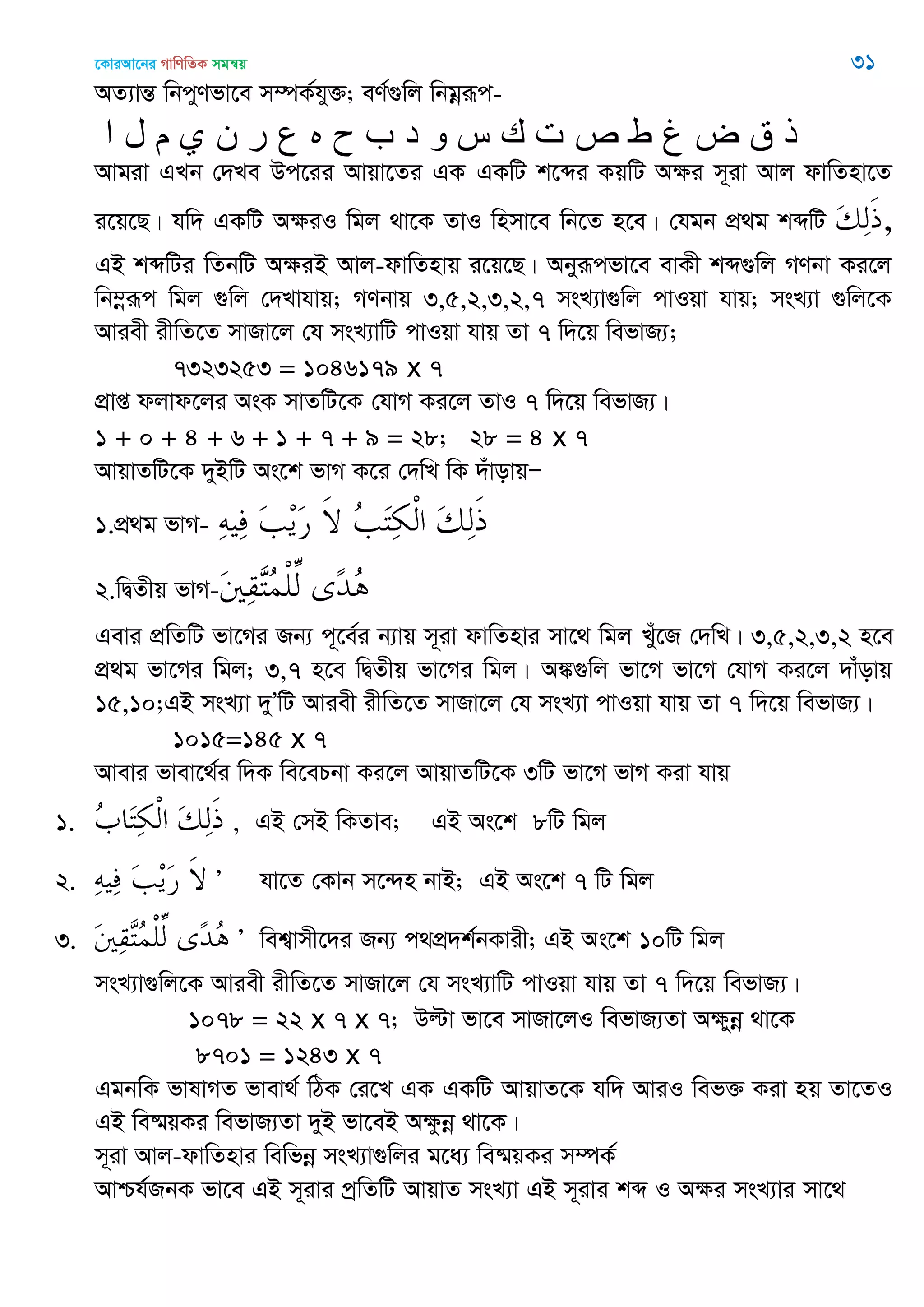 ‡KviAv‡bi MvwYwZK mgš^q 31
AZ¨všÍ wbcyYfv‡e m¤úK©hy³; eY©¸wj wbgœiƒc-
‫ا‬ ‫ل‬ ‫م‬ ‫ي‬ ‫ى‬ ‫ر‬ ‫ع‬ ‫ه‬ ‫ح‬ ‫ب‬ ‫د‬ ‫و‬ ‫س‬ ‫ن‬ ‫ث‬ ‫ص‬ ‫ط‬ ‫غ‬ ‫ض‬ ‫ق‬ ‫ر‬
Avgiv GLb †`Le Dc‡ii Avqv‡Zi GK GKwU k‡ãi KqwU A¶i m~iv Avj dvwZnv‡Z
i‡q‡Q| hw` GKwU A¶iI wgj _v‡K ZvI wnmv‡e wb‡Z n‡e| †hgb cÖ_g kãwU ,
GB kãwUi wZbwU A¶iB Avj-dvwZnvq i‡q‡Q| Abyiƒcfv‡e evKx kã¸wj MYbv Ki‡j
wb¤œiƒc wgj ¸wj †`Lvhvq; MYbvq 3,5,2,3,2,7 msL¨v¸wj cvIqv hvq; msL¨v ¸wj‡K
Aviex ixwZ‡Z mvRv‡j †h msL¨vwU cvIqv hvq Zv 7 w`‡q wefvR¨;
7323253 = 1046179 x 7
cÖvß djvd‡ji AsK mvZwU‡K †hvM Ki‡j ZvI 7 w`‡q wefvR¨|
1 + 0 + 4 + 6 + 1 + 7 + 9 = 28; 28 = 4 x 7
AvqvZwU‡K `yBwU As‡k fvM K‡i †`wL wK `uvovqÑ
1.cÖ_g fvM-
2.wØZxq fvM-
Gevi cÖwZwU fv‡Mi Rb¨ c~‡e©i b¨vq m~iv dvwZnvi mv‡_ wgj Lyu‡R †`wL| 3,5,2,3,2 n‡e
cÖ_g fv‡Mi wgj; 3,7 n‡e wØZxq fv‡Mi wgj| A¼¸wj fv‡M fv‡M †hvM Ki‡j `vuovq
15,10;GB msL¨v `yÕwU Aviex ixwZ‡Z mvRv‡j †h msL¨v cvIqv hvq Zv 7 w`‡q wefvR¨|
1015=145 x 7
Avevi fvev‡_©i w`K we‡ePbv Ki‡j AvqvZwU‡K 3wU fv‡M fvM Kiv hvq
1. , GB †mB wKZve; GB As‡k 8wU wgj
2. Õ hv‡Z †Kvb m‡›`n bvB; GB As‡k 7 wU wgj
3. Õ wek¦vmx‡`i Rb¨ c_cÖ`k©bKvix; GB As‡k 10wU wgj
msL¨v¸wj‡K Aviex ixwZ‡Z mvRv‡j †h msL¨vwU cvIqv hvq Zv 7 w`‡q wefvR¨|
1078 = 22 x 7 x 7; Dëv fv‡e mvRv‡jI wefvR¨Zv Aÿybœ _v‡K
8701 = 1243 x 7
GgbwK fvlvMZ fvev_© wVK †i‡L GK GKwU AvqvZ‡K hw` AviI wef³ Kiv nq Zv‡ZI
GB we®§qKi wefvR¨Zv `yB fv‡eB Aÿzbœ _v‡K|
m~iv Avj-dvwZnvi wewfbœ msL¨v¸wji g‡a¨ we®§qKi m¤úK©
Avðh©RbK fv‡e GB m~ivi cªwZwU AvqvZ msL¨v GB m~ivi kã I A¶i msL¨vi mv‡_
 