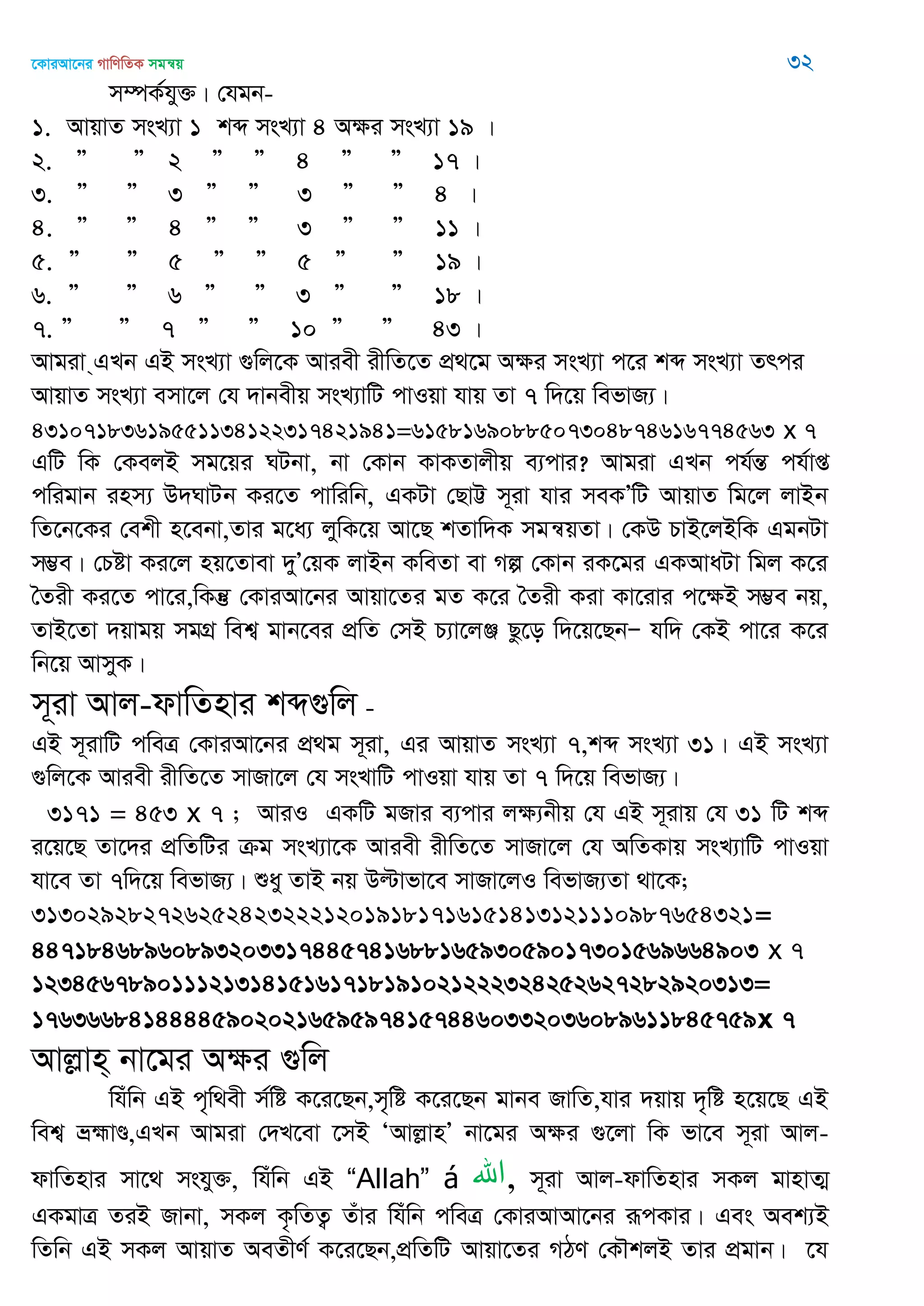 ‡KviAv‡bi MvwYwZK mgš^q 32
m¤úK©hy³| †hgb-
1. AvqvZ msL¨v 1 kã msL¨v 4 A¶i msL¨v 19 |
2. Ó Ó 2 Ó Ó 4 Ó Ó 17 |
3. Ó Ó 3 Ó Ó 3 Ó Ó 4 |
4. Ó Ó 4 Ó Ó 3 Ó Ó 11 |
5. Ó Ó 5 Ó Ó 5 Ó Ó 19 |
6. Ó Ó 6 Ó Ó 3 Ó Ó 18 |
7. Ó Ó 7 Ó Ó 10 Ó Ó 43 |
Avgiv &GLb GB msL¨v ¸wj‡K Aviex ixwZ‡Z cÖ_‡g A¶i msL¨v c‡i kã msL¨v Zrci
AvqvZ msL¨v emv‡j †h `vbexq msL¨vwU cvIqv hvq Zv 7 w`‡q wefvR¨|
43107183619551134122317421941=6158169088507304874616774563 x 7
GwU wK †KejB mg‡qi NUbv, bv †Kvb KvKZvjxq e¨cvi? Avgiv GLb ch©šÍ ch©vß
cwigvb inm¨ D`NvUb Ki‡Z cvwiwb, GKUv †QvÆ m~iv hvi meKÕwU AvqvZ wg‡j jvBb
wZ‡b‡Ki †ekx n‡ebv,Zvi g‡a¨ jywK‡q Av‡Q kZvw`K mgš^qZv| †KD PvB‡jBwK GgbUv
m¤¢e| †Póv Ki‡j nq‡Zvev `yÕ†qK jvBb KweZv ev Mí †Kvb iK‡gi GKAvaUv wgj K‡i
•Zix Ki‡Z cv‡i,wKš‘ †KviAv‡bi Avqv‡Zi gZ K‡i •Zix Kiv Kv‡ivi c‡ÿB m¤¢e bq,
ZvB‡Zv `qvgq mgMÖ wek¦ gvb‡ei cÖwZ †mB P¨v‡jÄ Qz‡o w`‡q‡QbÑ hw` †KB cv‡i K‡i
wb‡q AvmyK|
m~iv Avj-dvwZnvi kã¸wj -
GB m~ivwU cweÎ †KviAv‡bi cÖ_g m~iv, Gi AvqvZ msL¨v 7,kã msL¨v 31| GB msL¨v
¸wj‡K Aviex ixwZ‡Z mvRv‡j †h msLvwU cvIqv hvq Zv 7 w`‡q wefvR¨|
3171 = 453 x 7 ; AviI GKwU gRvi e¨cvi j¶¨bxq †h GB m~ivq †h 31 wU kã
i‡q‡Q Zv‡`i cÖwZwUi µg msL¨v‡K Aviex ixwZ‡Z mvRv‡j †h AwZKvq msL¨vwU cvIqv
hv‡e Zv 7w`‡q wefvR¨| ïay ZvB bq Dëvfv‡e mvRv‡jI wefvR¨Zv _v‡K;
31302928272625242322212019181716151413121110987654321=
4471846896089320331744574168816593059017301569664903 x 7
12345678901112131415161718191021222324252627282920313=
1763668414444590202165959741574460332036089611845759x 7
Avjøvn& bv‡gi Aÿi ¸wj
whuwb GB c„w_ex m©wó K‡i‡Qb,m„wó K‡i‡Qb gvbe RvwZ,hvi `qvq `„wó n‡q‡Q GB
wek¦ åþvÐ,GLb Avgiv †`L‡ev ‡mB ÔAvjøvnÕ bv‡gi Aÿi ¸‡jv wK fv‡e m~iv Avj-
dvwZnvi mv‡_ mshy³, whuwb GB “Allah” á ‫,اهلل‬ m~iv Avj-dvwZnvi mKj gvnvZ¥
GKgvÎ ZiB Rvbv, mKj K…wZZ¡ Zuvi whuwb cweÎ †KviAvAv‡bi iƒcKvi| Ges Aek¨B
wZwb GB mKj AvqvZ AeZxY© K‡i‡Qb,cÖwZwU Avqv‡Zi MVY †K․kjB Zvi cÖgvb| ‡h
 
