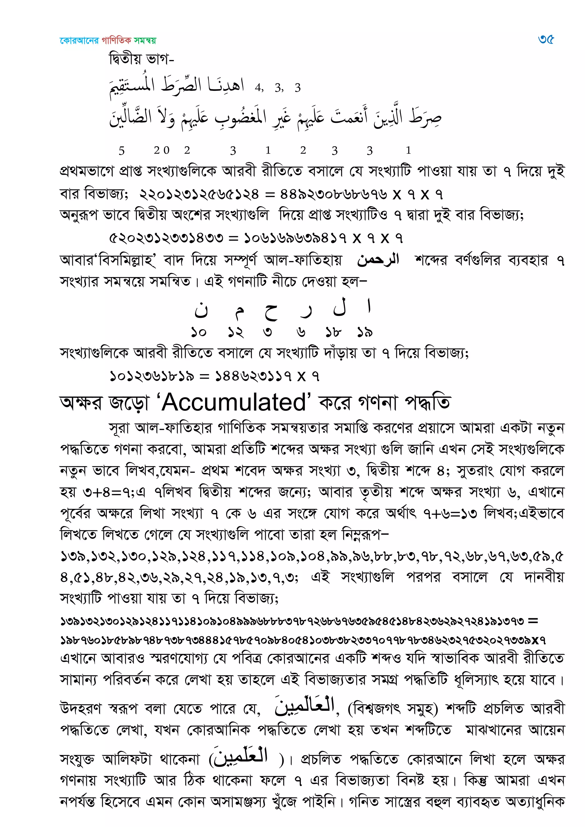 ‡KviAv‡bi MvwYwZK mgš^q 35
wØZxq fvM-
َ ِ‫ل‬َ‫خ‬‫س‬ُ‫ا‬‫ا‬ َ‫ط‬َ ِ‫الل‬ ‫ا‬ َ‫ه‬ِ‫ّد‬ُ‫ا‬ 4, 3, 3
َ ِ‫ل‬‫ا‬ َ‫الغ‬ َ َ‫و‬ ْ ِ َ َ ِ ‫و‬ ُ‫غ‬ َ‫ا‬‫ا‬ ِ َ ْ ِ َ َ َ‫مت‬َ‫ع‬‫ه‬َ‫أ‬ َ‫ن‬ ِ َ‫اا‬ َ‫ط‬َ ِ
5 2 0 2 3 1 2 3 3 1
cÖ_gfv‡M cÖvß msL¨v¸wj‡K Aviex ixwZ‡Z emv‡j †h msL¨vwU cvIqv hvq Zv 7 w`‡q `yB
evi wefvR¨; 22012312565124 = 449230868676 x 7 x 7
Abyiƒc fv‡e wØZxq As‡ki msL¨v¸wj w`‡q cÖvß msL¨vwUI 7 Øviv `yB evi wefvR¨;
5202312331433 = 106169639417 x 7 x 7
AveviÔwemwgjøvnÕ& ev` w`‡q m¤ú~Y© Avj-dvwZnvq ‫الرحمن‬ k‡ãi eY©¸wji e¨envi 7
msL¨vi mgš^‡q mgwš^Z| GB MYbvwU bx‡P †`Iqv njÑ
‫ى‬ ‫م‬ ‫ح‬ ‫ر‬ ‫ل‬ ‫ا‬
10 12 3 6 18 19
msL¨v¸wj‡K Aviex ixwZ‡Z emv‡j †h msL¨vwU `vuovq Zv 7 w`‡q wefvR¨;
1012361819 = 144623117 x 7
Aÿi R‡ov „Accumulated‟ K‡i MYbv c×wZ
m~iv Avj-dvwZnvi MvwYwZK mgš^qZvi mgvwß Ki‡Yi cÖqv‡m Avgiv GKUv bZzb
c×wZ‡Z MYbv Ki‡ev, Avgiv cÖwZwU k‡ãi Aÿi msL¨v ¸wj Rvwb GLb †mB msL¨¸wj‡K
bZzb fv‡e wjLe,‡hgb- cÖ_g k‡e` Aÿi msL¨v 3, wØZxq k‡ã 4; myZivs †hvM Ki‡j
nq 3+4=7;G 7wjLe wØZxq k‡ãi R‡b¨; Avevi Z…Zxq k‡ã Aÿi msL¨v 6, GLv‡b
c~‡e©i Aÿ‡i wjLv msL¨v 7 †K 6 Gi ms‡½ †hvM K‡i A_©vr 7+6=13 wjLe;GBfv‡e
wjL‡Z wjL‡Z †M‡j †h msL¨v¸wj cv‡ev Zviv nj wb¤œiƒcÑ
139,132,130,129,124,117,114,109,104,99,96,88,83,78,72,68,67,63,59,5
4,51,48,42,36,29,27,24,19,13,7,3; GB msL¨v¸wj cici emv‡j †h `vbexq
msL¨vwU cvIqv hvq Zv 7 w`‡q wefvR¨;
139132130129124117114109104999688837872686763595451484236292724191373 =
19876018589874873873444157857098405410383823370778783462327532027339x7
GLv‡b AveviI ¯§iY‡hvM¨ †h cweÎ †KviAv‡bi GKwU kãI hw` ¯^vfvweK Aviex ixwZ‡Z
mvgvb¨ cwieZ©b K‡i †jLv nq Zvn‡j GB wefvR¨Zvi mgMÖ c×wZwU a~wjm¨vr n‡q hv‡e|
D`niY ¯^iƒc ejv †h‡Z cv‡i †h, َ‫ه‬‫ِي‬‫م‬َ‫ل‬‫َا‬‫ع‬ْ‫ل‬‫ا‬, (wek¦RMr mgyn) kãwU cÖPwjZ Aviex
c×wZ†Z †jLv, hLb †KviAvwbK c×wZ‡Z †jLv nq ZLb kãwU‡Z gvSLv‡bi Av‡qb
mshy³ AvwjdUv _v‡Kbv (َ‫ه‬‫ِي‬‫م‬َ‫ل‬َ‫ع‬ْ‫ل‬‫ا‬ )| cÖPwjZ c×wZ‡Z †KviAv‡b wjLv n‡j Aÿi
MYbvq msL¨vwU Avi wVK _v‡Kbv d‡j 7 Gi wefvR¨Zv webó nq| wKš‘ Avgiv GLb
bch©šÍ wn‡m‡e Ggb †Kvb AmvgÄm¨ Luy‡R cvBwb| MwbZ mv‡¯¿i eûj e¨veüZ AZ¨vaywbK
 