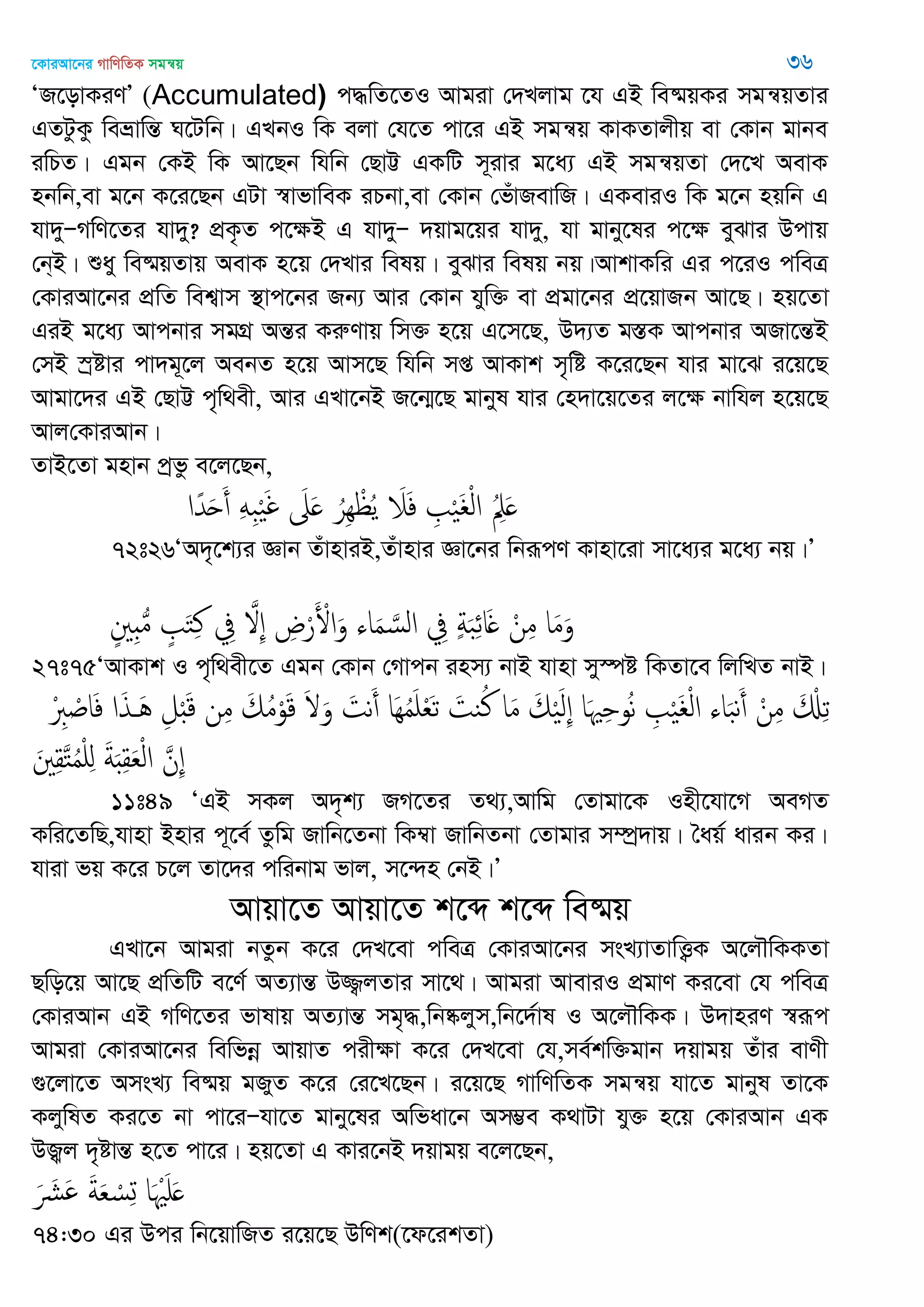 ‡KviAv‡bi MvwYwZK mgš^q 36
ÔR‡ovKiYÕ (Accumulated) c×wZ‡ZI Avgiv †`Ljvg ‡h GB we®§qKi mgš^qZvi
GZUzKz weåvwšÍ N‡Uwb| GLbI wK ejv †h‡Z cv‡i GB mgš^q KvKZvjxq ev †Kvb gvbe
iwPZ| Ggb †KB wK Av‡Qb whwb †QvÆ GKwU m~ivi g‡a¨ GB mgš^qZv †`‡L AevK
nbwb,ev g‡b K‡i‡Qb GUv ¯^vfvweK iPbv,ev †Kvb †fuvRevwR| GKeviI wK g‡b nqwb G
hv`yÑMwY‡Zi hv`y? cÖK…Z c‡ÿB G hv`yÑ `qvg‡qi hv`y, hv gvby‡li c‡ÿ eySvi Dcvq
†b&B| ïay we®§qZvq AevK n‡q †`Lvi welq| eySvi welq bq|AvkvKwi Gi c‡iI cweÎ
†KviAv‡bi cÖwZ wek¦vm ¯’vc‡bi Rb¨ Avi †Kvb hyw³ ev cÖgv‡bi cÖ‡qvRb Av‡Q| nq‡Zv
GiB g‡a¨ Avcbvi mgMÖ AšÍi KiæYvq wm³ n‡q G‡m‡Q, D`¨Z g¯ÍK Avcbvi ARv‡šÍB
†mB ¯ªóvi cv`g~‡j AebZ n‡q Avm‡Q whwb mß AvKvk m„wó K‡i‡Qb hvi gv‡S i‡q‡Q
Avgv‡`i GB †QvÆ c„w_ex, Avi GLv‡bB R‡b¥‡Q gvbyl hvi †n`v‡q‡Zi j‡ÿ bvwhj n‡q‡Q
Avj†KviAvb|
ZvB‡Zv gnvb cªfz e‡j‡Qb,
‫ا‬ً‫ّد‬َ‫ح‬َ‫أ‬ َِِ‫ب‬َْ‫غ‬ َ‫َل‬َ ُ‫ِر‬ِ ْ ُ‫ي‬ َ‫َل‬َ‫ف‬ ِ ْ َ ْ‫ل‬‫ا‬ ُِ‫ِل‬َ
72t26ÔA`„‡k¨i Ávb ZuvnviB,Zuvnvi Áv‡bi wbiƒcY Kvnv‡iv mv‡a¨i g‡a¨ bq|Õ
ٍ ِ ُ‫م‬ ٍ َ‫خ‬ِ‫ن‬ ِ‫ِف‬ َ ِ ِ‫ض‬ْ‫ر‬َ ْ‫اْل‬َ‫و‬ ‫اا‬َ‫م‬ َ‫الس‬ ِ‫ِف‬ ٍ‫ة‬َ‫ب‬ِ‫ا‬‫ا‬َ ْ‫ن‬ِ‫م‬ ‫ا‬َ‫م‬َ‫و‬
27t75ÔAvKvk I c„w_ex‡Z Ggb †Kvb †Mvcb inm¨ bvB hvnv my¯úó wKZv‡e wjwLZ bvB|
ْ ِ‫ِب‬ ْ ‫ا‬َ‫ف‬ ‫ا‬َ‫ذ‬ َُ ِ‫ل‬َْ‫ك‬ ‫ن‬ِ‫م‬ َ‫م‬ُ‫م‬ْ‫و‬َ‫ك‬ َ َ‫و‬ َ‫هت‬َ‫أ‬ ‫َا‬ُِ‫م‬َ ْ‫ع‬َ‫ث‬ َ‫يت‬ُ‫ن‬ ‫ا‬َ‫م‬ َ‫م‬َْ‫ل‬ِ ‫ا‬َ ِ ‫و‬ُ‫ه‬ ِ ْ َ ْ‫ل‬‫ا‬ ‫اا‬َ‫ب‬‫ه‬َ‫أ‬ ْ‫ن‬ِ‫م‬ َ ْ ِ‫ث‬
َ ِ‫ل‬َ‫خ‬ُ‫م‬ْ ِ َ‫ة‬َ ِ‫ل‬َ‫ع‬ْ‫ل‬‫ا‬ َ‫ِن‬
11t49 ÔGB mKj A`„k¨ RM‡Zi Z_¨,Avwg †Zvgv‡K Inx‡hv‡M AeMZ
Kwi‡ZwQ,hvnv Bnvi c~‡e© Zzwg Rvwb‡Zbv wK¤^v RvwbZbv †Zvgvi m¤úª`vq| •aq© avib Ki|
hviv fq K‡i P‡j Zv‡`i cwibvg fvj, m‡›`n †bB|Õ
Avqv‡Z Avqv‡Z k‡ã k‡ã we®§q
GLv‡b Avgiv bZzb K‡i †`L‡ev cweÎ †KviAv‡bi msL¨vZvwË¡K A‡j․wKKZv
Qwo‡q Av‡Q cÖwZwU e‡Y© AZ¨všÍ D¾¡jZvi mv‡_| Avgiv AveviI cÖgvY Ki‡ev †h cweÎ
†KviAvb GB MwY‡Zi fvlvq AZ¨všÍ mg„×,wb®‥jym,wb‡`©vl I A‡j․wKK| D`vniY ¯^iƒc
Avgiv †KviAv‡bi wewfbœ AvqvZ cixÿv K‡i †`L‡ev †h,me©kw³gvb `qvgq Zuvi evYx
¸‡jv‡Z AmsL¨ we®§q gRyZ K‡i †i‡L‡Qb| i‡q‡Q MvwYwZK mgš^q hv‡Z gvbyl Zv‡K
KjywlZ Ki‡Z bv cv‡iÑhv‡Z gvby‡li Awfav‡b Am¤¢e K_vUv hy³ n‡q †KviAvb GK
DÀj `„óvšÍ n‡Z cv‡i| nq‡Zv G Kvi‡bB `qvgq e‡j‡Qb,
َ َ َ َ‫ة‬َ‫ع‬ ْ‫س‬ِ‫ج‬ ‫ا‬َ َْ َ
74:30 Gi Dci wb‡qvwRZ i‡q‡Q DwYk(‡d‡ikZv)
 