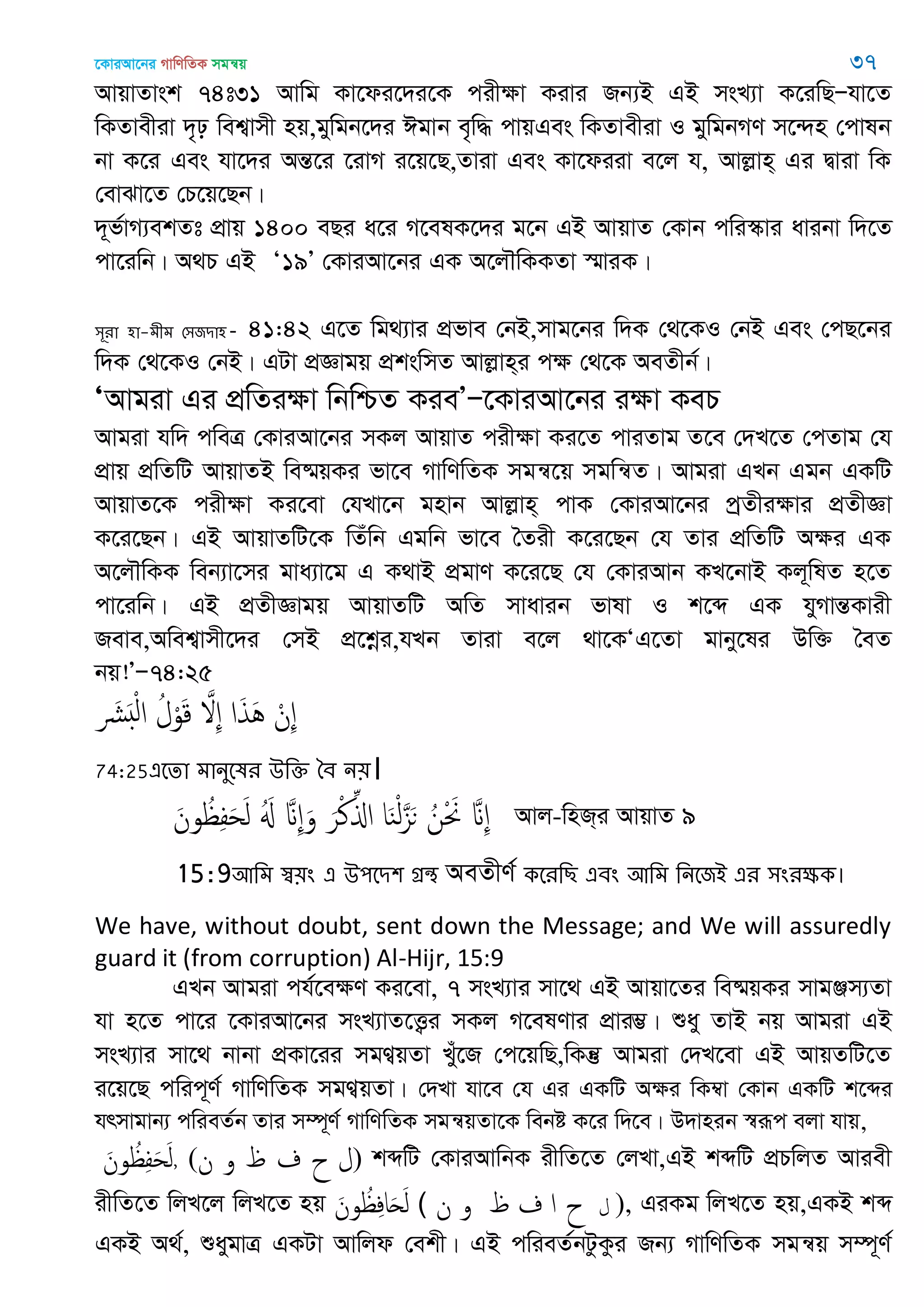 ‡KviAv‡bi MvwYwZK mgš^q 37
AvqvZvsk 74t31 Avwg Kv‡di‡`i‡K cixÿv Kivi Rb¨B GB msL¨v K‡iwQÑhv‡Z
wKZvexiv `„p wek¦vmx nq,gywgb‡`i Cgvb e„w× cvqGes wKZvexiv I gywgbMY m‡›`n †cvlb
bv K‡i Ges hv‡`i AšÍ‡i ‡ivM i‡q‡Q,Zviv Ges Kv‡diiv e‡j h, Avjøvn& Gi Øviv wK
†evSv‡Z †P‡q‡Qb|
`~f©vM¨ekZt cÖvq 1400 eQi a‡i M‡elK‡`i g‡b GB AvqvZ †Kvb cwi¯‥vi avibv w`‡Z
cv‡iwb| A_P GB Ô19Õ †KviAv‡bi GK A‡j․wKKZv ¯§viK|
঳ূযা ঴া-ভীভ শ঳জিা঴ - 41:42 G‡Z wg_¨vi cÖfve †bB,mvg‡bi w`K †_‡KI †bB Ges †cQ‡bi
w`K †_‡KI †bB| GUv cÖÁvgq cÖkswmZ Avjøvn&i cÿ †_‡K AeZxb©|
ÔAvgiv Gi cÖwZiÿv wbwðZ KieÕÑ‡KviAv‡bi iÿv KeP
Avgiv hw` cweÎ †KviAv‡bi mKj AvqvZ cixÿv Ki‡Z cviZvg Z‡e †`L‡Z †cZvg †h
cÖvq cÖwZwU AvqvZB we®§qKi fv‡e MvwYwZK mgš^‡q mgwš^Z| Avgiv GLb Ggb GKwU
AvqvZ‡K cixÿv Ki‡ev †hLv‡b gnvb Avjøvn& cvK †KviAv‡bi cªZxiÿvi cÖZxÁv
K‡i‡Qb| GB AvqvZwU‡K wZuwb Ggwb fv‡e •Zix K‡i‡Qb †h Zvi cÖwZwU Aÿi GK
A‡j․wKK web¨v‡mi gva¨v‡g G K_vB cÖgvY K‡i‡Q †h †KviAvb KL‡bvB Kj~wlZ n‡Z
cv‡iwb| GB cÖZxÁvgq AvqvZwU AwZ mvavib fvlv I k‡ã GK hyMvšÍKvix
Reve,Awek¦vmx‡`i †mB cÖ‡kœi,hLb Zviv e‡j _v‡KÔG‡Zv gvby‡li Dw³ •eZ
bq!ÕÑ74:25
َ َ ْ‫ل‬‫ا‬ ُ‫ل‬ْ‫و‬َ‫ك‬ َ ِ ‫ا‬َ‫ذ‬َُ ْ‫ِن‬
74:25এতো ভানুতলয ঈথক্ত বফ ন৞।
َ‫ون‬ ُ ِ‫ف‬َ‫ح‬َ‫ل‬ َُ َ ِ َ‫و‬ َ‫ر‬ْ‫ن‬ِ‫اا‬ ‫ا‬َ‫ي‬ْ‫ل‬َ‫ي‬َ‫ى‬ ُ‫ن‬ْ َ َ ِ Avj-wnR&i AvqvZ 9
15:9অথভ স্ব৞ং এ ঈ঩তি঱ গ্রন্থ AeZxY© কতযথে এফং অথভ থনতজআ এয ঳ংযক্ষক।
We have, without doubt, sent down the Message; and We will assuredly
guard it (from corruption) Al-Hijr, 15:9
GLb Avgiv ch©‡eÿY Ki‡ev, 7 msL¨vi mv‡_ GB Avqv‡Zi we®§qKi mvgÄm¨Zv
hv n‡Z cv‡i ‡KviAv‡bi msL¨vZ‡Ë¡i mKj M‡elYvi cÖvi¤¢| ïay ZvB bq Avgiv GB
msL¨vi mv‡_ bvbv cÖKv‡ii mgY¦qZv Lyu‡R †c‡qwQ,wKš‘ Avgiv †`L‡ev GB AvqZwU‡Z
i‡q‡Q cwic~Y© MvwYwZK mgY¦qZv| †`Lv hv‡e †h Gi GKwU Aÿi wK¤^v †Kvb GKwU k‡ãi
hrmvgvb¨ cwieZ©b Zvi m¤ú~Y© MvwYwZK mgš^qZv‡K webó K‡i w`‡e| D`vnib ¯^iƒc ejv hvq,
َ‫ون‬ ُ ِ‫ف‬َ‫ح‬َ‫ل‬, (‫ن‬ ‫و‬ ‫ظ‬ ‫ف‬ ‫ح‬ ‫ل‬) kãwU †KviAvwbK ixwZ‡Z †jLv,GB kãwU cÖPwjZ Aviex
ixwZ‡Z wjL‡j wjL‡Z nq َ‫ون‬ ُ ِ‫ف‬‫ا‬َ َ‫ل‬ ( ‫ن‬ ‫و‬ ‫ظ‬ ‫ف‬ ‫ا‬ ‫ح‬ ‫ل‬ ), GiKg wjL‡Z nq,GKB kã
GKB A_©, ïaygvÎ GKUv Avwjd †ekx| GB cwieZ©bUzKzi Rb¨ MvwYwZK mgš^q m¤ú~Y©
 