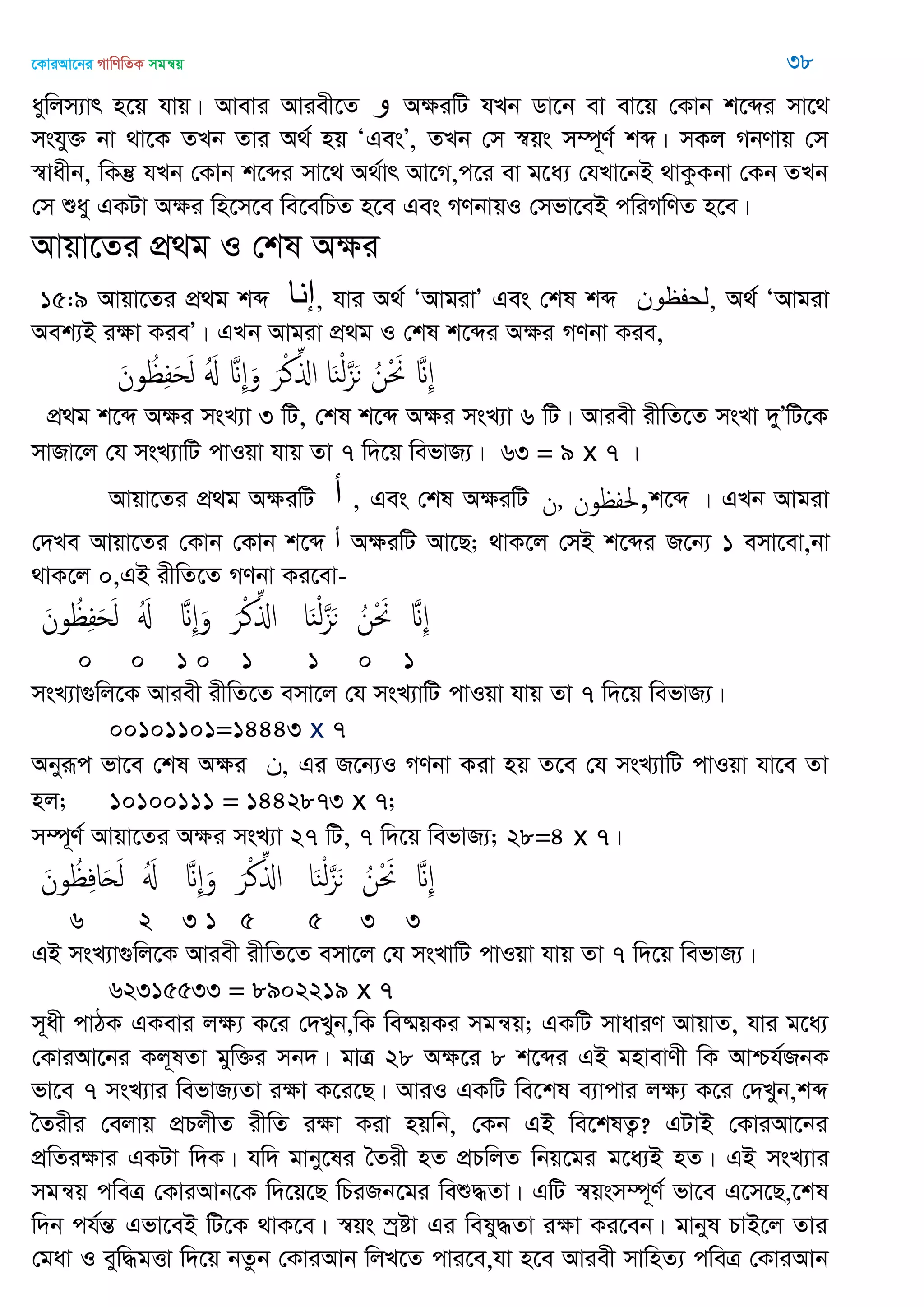 ‡KviAv‡bi MvwYwZK mgš^q 38
aywjm¨vr n‡q hvq| Avevi Aviex‡Z ‫و‬ AÿiwU hLb Wv‡b ev ev‡q †Kvb k‡ãi mv‡_
mshy³ bv _v‡K ZLb Zvi A_© nq ÔGesÕ, ZLb †m ¯^qs m¤ú~Y© kã| mKj MbYvq †m
¯^vaxb, wKš‘ hLb †Kvb k‡ãi mv‡_ A_©vr Av‡M,c‡i ev g‡a¨ †hLv‡bB _vKzKbv †Kb ZLb
†m ïay GKUv Aÿi wn‡m‡e we‡ewPZ n‡e Ges MYbvqI †mfv‡eB cwiMwYZ n‡e|
Avqv‡Zi cÖ_g I †kl Aÿi
15:9 Avqv‡Zi cÖ_g kã ‫إًا‬, hvi A_© ÔAvgivÕ Ges †kl kã ‫,لحفظىى‬ A_© ÔAvgiv
Aek¨B iÿv KieÕ| GLb Avgiv cÖ_g I †kl k‡ãi Aÿi MYbv Kie,
َ‫ون‬ ُ ِ‫ف‬َ‫ح‬َ‫ل‬ َُ َ ِ َ‫و‬ َ‫ر‬ْ‫ن‬ِ‫اا‬ ‫ا‬َ‫ي‬ْ‫ل‬َ‫ي‬َ‫ى‬ ُ‫ن‬ْ َ َ ِ
cÖ_g k‡ã Aÿi msL¨v 3 wU, †kl k‡ã Aÿi msL¨v 6 wU| Aviex ixwZ‡Z msLv `yÕwU‡K
mvRv‡j †h msL¨vwU cvIqv hvq Zv 7 w`‡q wefvR¨| 63 = 9 x 7 |
Avqv‡Zi cÖ_g AÿiwU ‫أ‬ , Ges †kl AÿiwU ‫,ن‬ ‫ون‬ ‫,حلف‬k‡ã | GLb Avgiv
†`Le Avqv‡Zi †Kvb †Kvb k‡ã ‫أ‬ AÿiwU Av‡Q; _vK‡j †mB k‡ãi R‡b¨ 1 emv‡ev,bv
_vK‡j 0,GB ixwZ‡Z MYbv Ki‡ev-
َ‫ون‬ ُ ِ‫ف‬َ‫ح‬َ‫ل‬ َُ َ ِ َ‫و‬ َ‫ر‬ْ‫ن‬ِ‫اا‬ ‫ا‬َ‫ي‬ْ‫ل‬َ‫ي‬َ‫ى‬ ُ‫ن‬ْ َ َ ِ
0 0 1 0 1 1 0 1
msL¨v¸wj‡K Aviex ixwZ‡Z emv‡j †h msL¨vwU cvIqv hvq Zv 7 w`‡q wefvR¨|
00101101=14443 x 7
Abyiƒc fv‡e †kl Aÿi ‫,ى‬ Gi R‡b¨I MYbv Kiv nq Z‡e †h msL¨vwU cvIqv hv‡e Zv
nj; 10100111 = 1442873 x 7;
m¤ú~Y© Avqv‡Zi Aÿi msL¨v 27 wU, 7 w`‡q wefvR¨; 28=4 x 7|
َ‫ون‬ ُ ِ‫ف‬‫ا‬َ َ‫ل‬ َُ َ ِ َ‫و‬ َ‫ر‬ْ‫ن‬ِ‫اا‬ ‫ا‬َ‫ي‬ْ‫ل‬َ‫ي‬َ‫ى‬ ُ‫ن‬ْ َ َ ِ
6 2 3 1 5 5 3 3
GB msL¨v¸wj‡K Aviex ixwZ‡Z emv‡j †h msLvwU cvIqv hvq Zv 7 w`‡q wefvR¨|
62315533 = 8902219 x 7
m~ax cvVK GKevi jÿ¨ K‡i †`Lyb,wK we®§qKi mgš^q; GKwU mvaviY AvqvZ, hvi g‡a¨
†KviAv‡bi Kj~lZv gyw³i mb`| gvÎ 28 Aÿ‡i 8 k‡ãi GB gnvevYx wK Avðh©RbK
fv‡e 7 msL¨vi wefvR¨Zv iÿv K‡i‡Q| AviI GKwU we‡kl e¨vcvi jÿ¨ K‡i †`Lyb,kã
•Zixi †ejvq cÖPjxZ ixwZ iÿv Kiv nqwb, †Kb GB we‡klZ¡? GUvB †KviAv‡bi
cÖwZiÿvi GKUv w`K| hw` gvby‡li •Zix nZ cÖPwjZ wbq‡gi g‡a¨B nZ| GB msL¨vi
mgš^q cweÎ †KviAvb‡K w`‡q‡Q wPiRb‡gi weï×Zv| GwU ¯^qsm¤ú~Y© fv‡e G‡m‡Q,‡kl
w`b ch©šÍ Gfv‡eB wU‡K _vK‡e| ¯^qs ¯ªóv Gi wely×Zv iÿv Ki‡eb| gvbyl PvB‡j Zvi
†gav I eyw×gËv w`‡q bZzb †KviAvb wjL‡Z cvi‡e,hv n‡e Aviex mvwnZ¨ cweÎ †KviAvb
 