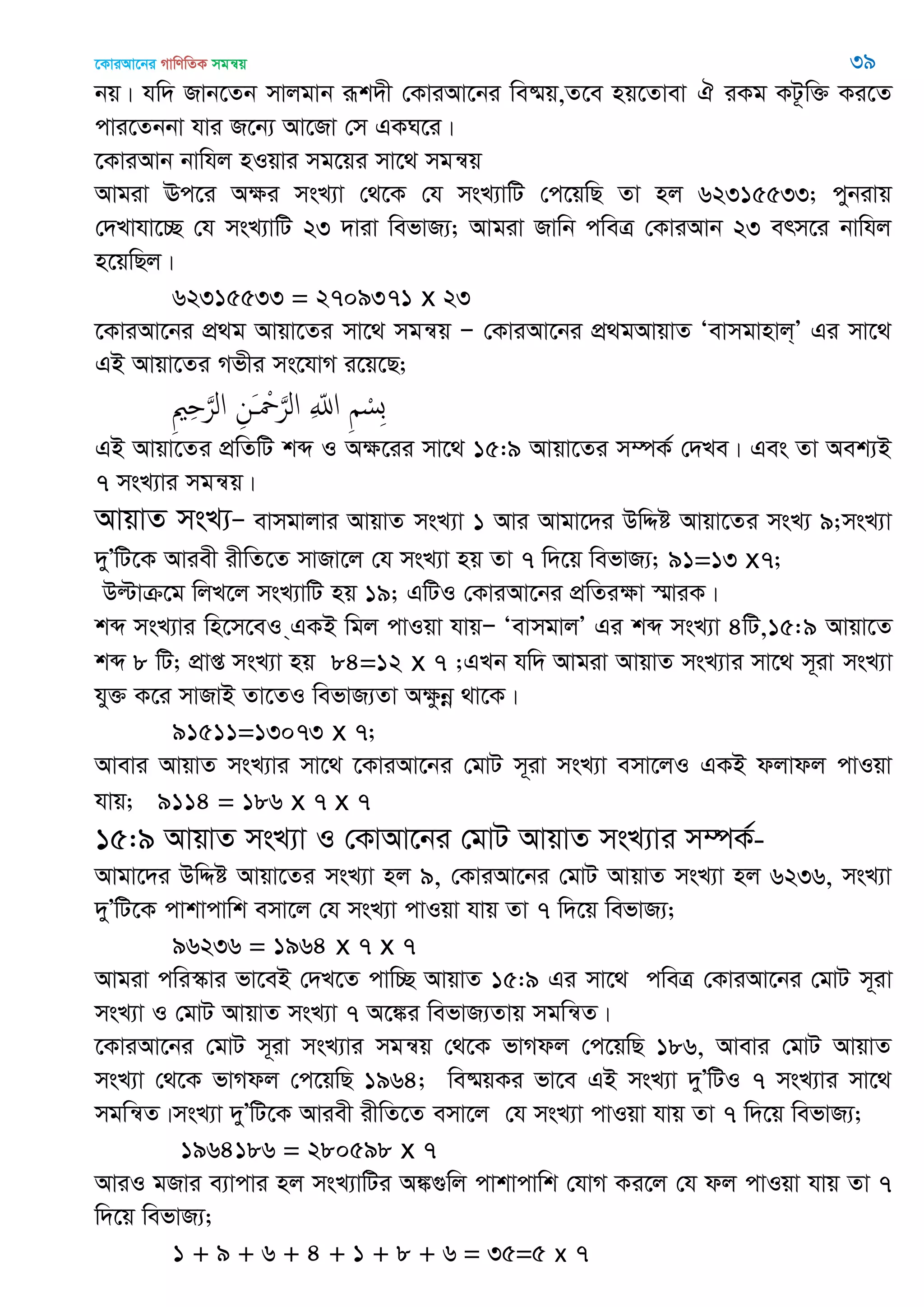 ‡KviAv‡bi MvwYwZK mgš^q 39
bq| hw` Rvb‡Zb mvjgvb iƒk`x †KviAv‡bi we®§q,Z‡e nq‡Zvev H iKg KU‚w³ Ki‡Z
cvi‡Zbbv hvi R‡b¨ Av‡Rv †m GKN‡i|
‡KviAvb bvwhj nIqvi mg‡qi mv‡_ mgš^q
Avgiv Ec‡i Aÿi msL¨v †_‡K †h msL¨vwU †c‡qwQ Zv nj 62315533; cybivq
†`Lvhv‡”Q †h msL¨vwU 23 `viv wefvR¨; Avgiv Rvwb cweÎ †KviAvb 23 erm‡i bvwhj
n‡qwQj|
62315533 = 2709371 x 23
‡KviAv‡bi cÖ_g Avqv‡Zi mv‡_ mgš^q Ñ †KviAv‡bi cÖ_gAvqvZ Ôevmgvnvj&Õ Gi mv‡_
GB Avqv‡Zi Mfxi ms‡hvM i‡q‡Q;
ِ ِ َ‫الر‬ ِ‫َن‬ ْ َ‫الر‬ ِ ّ‫اا‬ ِ ْ‫ِس‬‫ب‬
GB Avqv‡Zi cÖwZwU kã I Aÿ‡ii mv‡_ 15:9 Avqv‡Zi m¤úK© †`Le| Ges Zv Aek¨B
7 msL¨vi mgš^q|
AvqvZ msL¨Ñ evmgvjvi AvqvZ msL¨v 1 Avi Avgv‡`i DwÏó Avqv‡Zi msL¨ 9;msL¨v
`yÕwU‡K Aviex ixwZ‡Z mvRv‡j †h msL¨v nq Zv 7 w`‡q wefvR¨; 91=13 x7;
Dëvµ‡g wjL‡j msL¨vwU nq 19; GwUI †KviAv‡bi cÖwZiÿv ¯§viK|
kã msL¨vi wn‡m‡eI &GKB wgj cvIqv hvqÑ ÔevmgvjÕ Gi kã msL¨v 4wU,15:9 Avqv‡Z
kã 8 wU; cÖvß msL¨v nq 84=12 x 7 ;GLb hw` Avgiv AvqvZ msL¨vi mv‡_ m~iv msL¨v
hy³ K‡i mvRvB Zv‡ZI wefvR¨Zv Aÿzbœ _v‡K|
91511=13073 x 7;
Avevi AvqvZ msL¨vi mv‡_ ‡KviAv‡bi †gvU m~iv msL¨v emv‡jI GKB djvdj cvIqv
hvq; 9114 = 186 x 7 x 7
15:9 AvqvZ msL¨v I †KvAv‡bi †gvU AvqvZ msL¨vi m¤úK©-
Avgv‡`i DwÏó Avqv‡Zi msL¨v nj 9, †KviAv‡bi †gvU AvqvZ msL¨v nj 6236, msL¨v
`yÕwU‡K cvkvcvwk emv‡j †h msL¨v cvIqv hvq Zv 7 w`‡q wefvR¨;
96236 = 1964 x 7 x 7
Avgiv cwi¯‥vi fv‡eB †`L‡Z cvw”Q AvqvZ 15:9 Gi mv‡_ cweÎ †KviAv‡bi †gvU m~iv
msL¨v I †gvU AvqvZ msL¨v 7 A‡¼i wefvR¨Zvq mgwš^Z|
‡KviAv‡bi †gvU m~iv msL¨vi mgš^q †_‡K fvMdj †c‡qwQ 186, Avevi †gvU AvqvZ
msL¨v †_‡K fvMdj †c‡qwQ 1964; we®§qKi fv‡e GB msL¨v `yÕwUI 7 msL¨vi mv‡_
mgwš^Z|msL¨v `yÕwU‡K Aviex ixwZ‡Z emv‡j †h msL¨v cvIqv hvq Zv 7 w`‡q wefvR¨;
1964186 = 280598 x 7
AviI gRvi e¨vcvi nj msL¨vwUi A¼¸wj cvkvcvwk †hvM Ki‡j †h dj cvIqv hvq Zv 7
w`‡q wefvR¨;
1 + 9 + 6 + 4 + 1 + 8 + 6 = 35=5 x 7
 