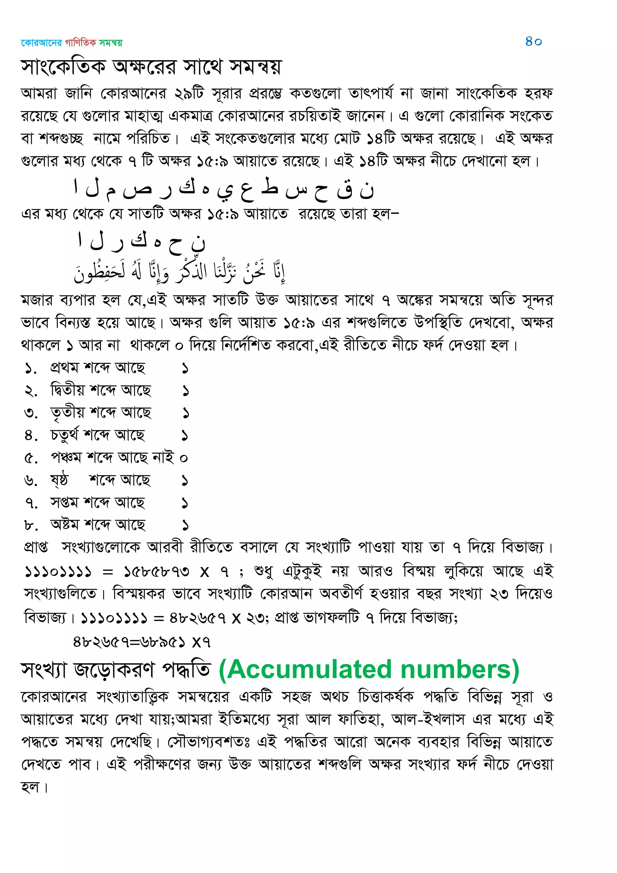 ‡KviAv‡bi MvwYwZK mgš^q 40
mvs‡KwZK Aÿ‡ii mv‡_ mgš^q
Avgiv Rvwb †KviAv‡bi 29wU m~ivi cÖi‡¤¢ KZ¸‡jv Zvrcvh© bv Rvbv mvs‡KwZK nid
i‡q‡Q †h ¸‡jvi gvnvZ¥ GKgvÎ †KviAv‡bi iPwqZvB Rv‡bb| G ¸‡jv †KvivwbK ms‡KZ
ev kã¸”Q bv‡g cwiwPZ| GB ms‡KZ¸‡jvi g‡a¨ †gvU 14wU Aÿi i‡q‡Q| GB Aÿi
¸‡jvi ga¨ †_‡K 7 wU Aÿi 15:9 Avqv‡Z i‡q‡Q| GB 14wU Aÿi bx‡P †`Lv‡bv nj|
‫ا‬ ‫ل‬ ‫م‬ ‫ص‬ ‫ر‬ ‫ن‬ ‫ه‬ ‫ي‬ ‫ع‬ ‫ط‬ ‫س‬ ‫ح‬ ‫ق‬ ‫ى‬
Gi ga¨ †_‡K †h mvZwU Aÿi 15:9 Avqv‡Z i‡q‡Q Zviv njÑ
‫ا‬ ‫ل‬ ‫ر‬ ‫ن‬ ‫ه‬ ‫ح‬ ‫ى‬
َ‫ون‬ ُ ِ‫ف‬َ‫ح‬َ‫ل‬ َُ َ ِ َ‫و‬ َ‫ر‬ْ‫ن‬ِ‫اا‬ ‫ا‬َ‫ي‬ْ‫ل‬َ‫ي‬َ‫ى‬ ُ‫ن‬ْ َ َ ِ
gRvi e¨cvi nj †h,GB Aÿi mvZwU D³ Avqv‡Zi mv‡_ 7 A‡¼i mgš^‡q AwZ m~›`i
fv‡e web¨¯Í n‡q Av‡Q| Aÿi ¸wj AvqvZ 15:9 Gi kã¸wj‡Z Dcw¯’wZ †`L‡ev, Aÿi
_vK‡j 1 Avi bv _vK‡j 0 w`‡q wb‡`©wkZ Ki‡ev,GB ixwZ‡Z bx‡P d`© †`Iqv nj|
1. cÖ_g k‡ã Av‡Q 1
2. wØZxq k‡ã Av‡Q 1
3. Z…Zxq k‡ã Av‡Q 1
4. PZz_© k‡ã Av‡Q 1
5. cÂg k‡ã Av‡Q bvB 0
6. l&ô k‡ã Av‡Q 1
7. mßg k‡ã Av‡Q 1
8. Aóg k‡ã Av‡Q 1
cÖvß msL¨v¸‡jv‡K Aviex ixwZ‡Z emv‡j †h msL¨vwU cvIqv hvq Zv 7 w`‡q wefvR¨|
11101111 = 1585873 x 7 ; ïay GUzKzB bq AviI we®§q jywK‡q Av‡Q GB
msL¨v¸wj‡Z| we¯§qKi fv‡e msL¨vwU †KviAvb AeZxY© nIqvi eQi msL¨v 23 w`‡qI
wefvR¨| 11101111 = 482657 x 23; cÖvß fvMdjwU 7 w`‡q wefvR¨;
482657=68951 x7
msL¨v R‡ovKiY c×wZ (Accumulated numbers)
‡KviAv‡bi msL¨vZvwË¡K mgš^‡qi GKwU mnR A_P wPËvKl©K c×wZ wewfbœ m~iv I
Avqv‡Zi g‡a¨ †`Lv hvq;Avgiv BwZg‡a¨ m~iv Avj dvwZnv, Avj-BLjvm Gi g‡a¨ GB
c×‡Z mgš^q †`‡LwQ| †m․fvM¨ekZt GB c×wZi Av‡iv A‡bK e¨envi wewfbœ Avqv‡Z
†`L‡Z cve| GB cixÿ‡Yi Rb¨ D³ Avqv‡Zi kã¸wj Aÿi msL¨vi d`© bx‡P †`Iqv
nj|
 