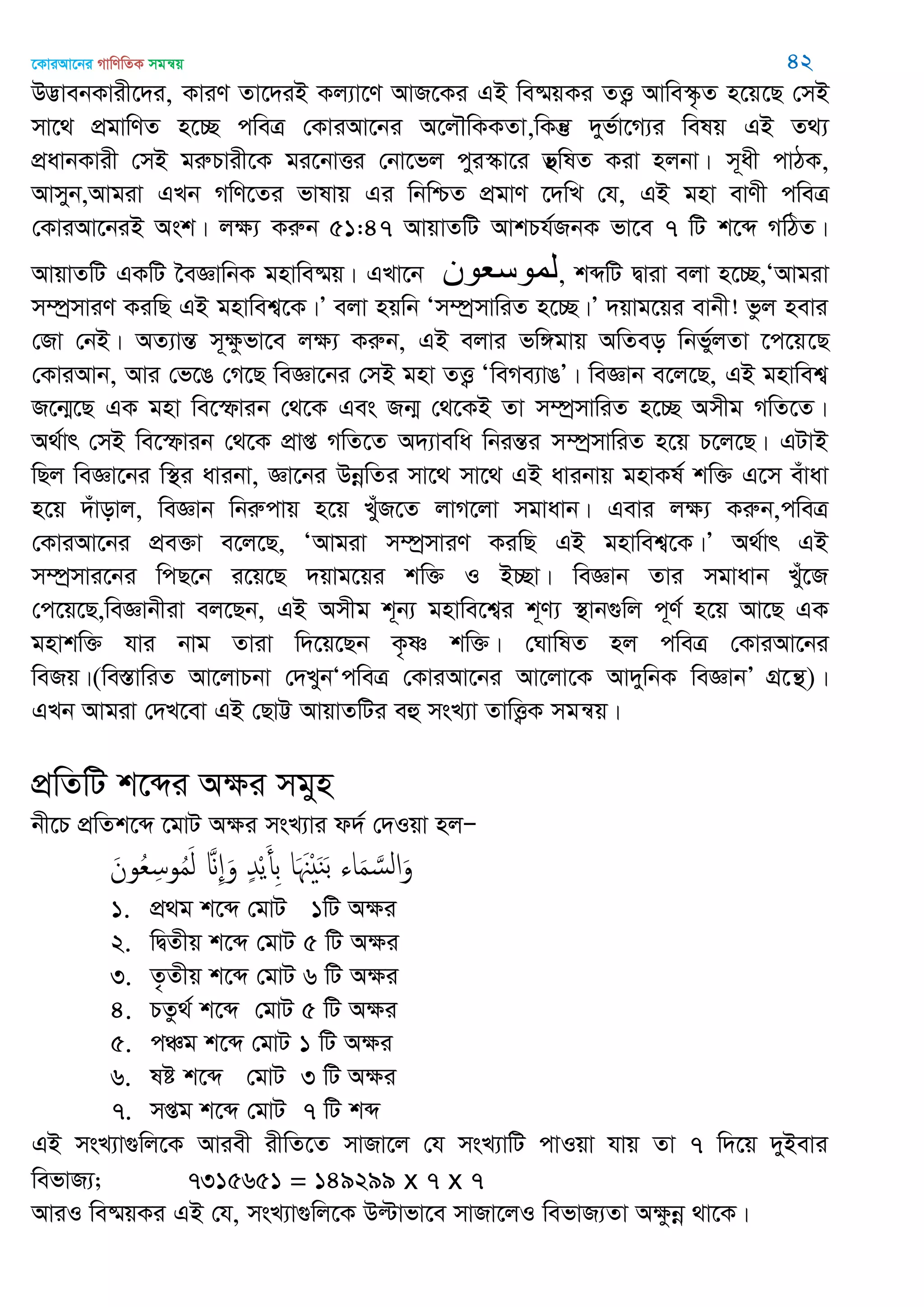 ‡KviAv‡bi MvwYwZK mgš^q 42
D™¢vebKvix‡`i, KviY Zv‡`iB Kj¨v‡Y AvR‡Ki GB we®§qKi ZË¡ Avwe¯‥…Z n‡q‡Q †mB
mv‡_ cÖgvwYZ n‡”Q cweÎ †KviAv‡bi A‡j․wKKZv,wKš‘ `yf©v‡M¨i welq GB Z_¨
cÖavbKvix †mB giæPvix‡K gi‡bvËi †bv‡fj cyi¯‥v‡i f’wlZ Kiv njbv| m~ax cvVK,
Avmyb,Avgiv GLb MwY‡Zi fvlvq Gi wbwðZ cÖgvY ‡`wL †h, GB gnv evYx cweÎ
†KviAv‡biB Ask| jÿ¨ Kiæb 51:47 AvqvZwU AvkPh©RbK fv‡e 7 wU k‡ã MwVZ|
AvqvZwU GKwU ‣eÁvwbK gnvwe®§q| GLv‡b ‫لوىسعىى‬, kãwU Øviv ejv n‡”Q,ÔAvgiv
m¤úªmviY KiwQ GB gnvwek¦‡K|Õ ejv nqwb Ôm¤úªmvwiZ n‡”Q|Õ `qvg‡qi evbx! fzj nevi
†Rv †bB| AZ¨všÍ m~ÿzfv‡e jÿ¨ Kiæb, GB ejvi fw½gvq AwZeo wbf©yjZv ‡c‡q‡Q
†KviAvb, Avi †f‡O †M‡Q weÁv‡bi †mB gnv ZË¡ ÔweMe¨vOÕ| weÁvb e‡j‡Q, GB gnvwek¦
R‡b¥‡Q GK gnv we‡ùvib †_‡K Ges Rb¥ †_‡KB Zv m¤úªmvwiZ n‡”Q Amxg MwZ‡Z|
A_©vr †mB we‡ùvib †_‡K cÖvß MwZ‡Z A`¨vewa wbišÍi m¤úªmvwiZ n‡q P‡j‡Q| GUvB
wQj weÁv‡bi w¯’i avibv, Áv‡bi DbœwZi mv‡_ mv‡_ GB avibvq gnvKl© kw³ G‡m euvav
n‡q `uvovj, weÁvb wbiæcvq n‡q LyuR‡Z jvM‡jv mgvavb| Gevi jÿ¨ Kiæb,cweÎ
†KviAv‡bi cÖe³v e‡j‡Q, ÔAvgiv m¤úªmviY KiwQ GB gnvwek¦‡K|Õ A_©vr GB
m¤úªmvi‡bi wcQ‡b i‡q‡Q `qvg‡qi kw³ I B”Qv| weÁvb Zvi mgvavb Lyu‡R
†c‡q‡Q,weÁvbxiv ej‡Qb, GB Amxg k~b¨ gnvwe‡k¦i k~Y¨ ¯’vb¸wj c~Y© n‡q Av‡Q GK
gnvkw³ hvi bvg Zviv w`‡q‡Qb K…ò kw³| †NvwlZ nj cweÎ †KviAv‡bi
weRq|(we¯ÍvwiZ Av‡jvPbv †`LybÔcweÎ †KviAv‡bi Av‡jv‡K Av`ywbK weÁvbÕ MÖ‡š’)|
GLb Avgiv †`L‡ev GB †QvÆ AvqvZwUi eû msL¨v ZvwË¡K mgš^q|
cÖwZwU k‡ãi Aÿi mgyn
bx‡P cÖwZk‡ã ‡gvU Aÿi msL¨vi d`© †`Iqv njÑ
َ‫ون‬ُ‫ع‬ِ‫وس‬ُ‫م‬َ‫ل‬ َ ِ َ‫و‬ ٍ‫ّد‬ْ‫ي‬َ‫ِأ‬‫ب‬ ‫ا‬َ َ ْ َ‫ي‬َ‫ب‬ ‫اا‬َ‫م‬ َ‫الس‬َ‫و‬
1. cÖ_g k‡ã †gvU 1wU Aÿi
2. wØZxq k‡ã †gvU 5 wU Aÿi
3. Z…Zxq k‡ã †gvU 6 wU Aÿi
4. PZz_© k‡ã †gvU 5 wU Aÿi
5. cÂg k‡ã †gvU 1 wU Aÿi
6. ló k‡ã †gvU 3 wU Aÿi
7. mßg k‡ã †gvU 7 wU kã
GB msL¨v¸wj‡K Aviex ixwZ‡Z mvRv‡j †h msL¨vwU cvIqv hvq Zv 7 w`‡q `yBevi
wefvR¨; 7315651 = 149299 x 7 x 7
AviI we®§qKi GB †h, msL¨v¸wj‡K Dëvfv‡e mvRv‡jI wefvR¨Zv Aÿzbœ _v‡K|
 