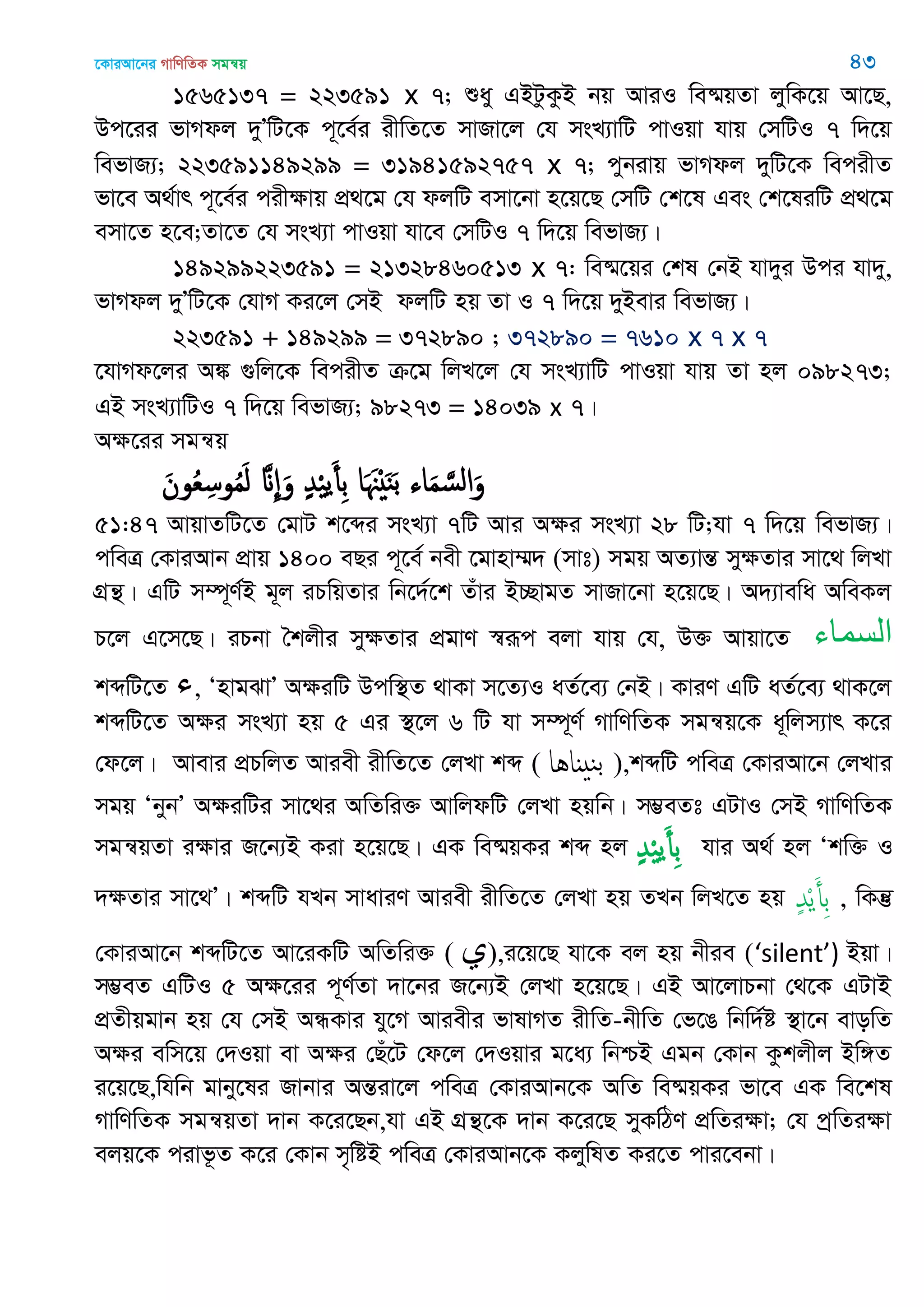 ‡KviAv‡bi MvwYwZK mgš^q 43
1565137 = 223591 x 7; ïay GBUzKzB bq AviI we®§qZv jywK‡q Av‡Q,
Dc‡ii fvMdj `yÕwU‡K c~‡e©i ixwZ‡Z mvRv‡j †h msL¨vwU cvIqv hvq †mwUI 7 w`‡q
wefvR¨; 223591149299 = 31941592757 x 7; cybivq fvMdj `ywU‡K wecixZ
fv‡e A_©vr c~‡e©i cixÿvq cÖ_‡g †h djwU emv‡bv n‡q‡Q †mwU †k‡l Ges †k‡liwU cÖ_‡g
emv‡Z n‡e;Zv‡Z †h msL¨v cvIqv hv‡e †mwUI 7 w`‡q wefvR¨|
149299223591 = 21328460513 x 7: we®§‡qi †kl †bB hv`yi Dci hv`y,
fvMdj `yÕwU‡K †hvM Ki‡j †mB djwU nq Zv I 7 w`‡q `yBevi wefvR¨|
223591 + 149299 = 372890 ; 372890 = 7610 x 7 x 7
‡hvMd‡ji A¼ ¸wj‡K wecixZ µ‡g wjL‡j †h msL¨vwU cvIqv hvq Zv nj 098273;
GB msL¨vwUI 7 w`‡q wefvR¨; 98273 = 14039 x 7|
Aÿ‡ii mgš^q
َ‫ون‬ُ‫ع‬ِ‫وس‬ُ‫م‬َ‫ل‬ َ ِ َ‫و‬ ٍ‫ّد‬ْ ‫ي‬َ‫ِأ‬‫ب‬ ‫ا‬َ َ ْ َ‫ي‬َ‫ب‬ ‫اا‬َ‫م‬ َ‫الس‬َ‫و‬
51:47 AvqvZwU‡Z †gvU k‡ãi msL¨v 7wU Avi Aÿi msL¨v 28 wU;hv 7 w`‡q wefvR¨|
cweÎ †KviAvb cÖvq 1400 eQi c~‡e© bex ‡gvnv¤§` (mvt) mgq AZ¨všÍ myÿZvi mv‡_ wjLv
MÖš’| GwU m¤ú~Y©B g~j iPwqZvi wb‡`©‡k Zuvi B”QvgZ mvRv‡bv n‡q‡Q| A`¨vewa AweKj
P‡j G‡m‡Q| iPbv •kjxi myÿZvi cÖgvY ¯^iƒc ejv hvq †h, D³ Avqv‡Z ‫السواء‬
kãwU‡Z ‫ء‬, ÔnvgSvÕ AÿiwU Dcw¯’Z _vKv m‡Z¨I aZ©‡e¨ †bB| KviY GwU aZ©‡e¨ _vK‡j
kãwU‡Z Aÿi msL¨v nq 5 Gi ¯’‡j 6 wU hv m¤ú~Y© MvwYwZK mgš^q‡K a~wjm¨vr K‡i
†d‡j| Avevi cÖPwjZ Aviex ixwZ‡Z †jLv kã ( ‫ٌاُا‬ ‫بي‬ ),kãwU cweÎ †KviAv‡b †jLvi
mgq ÔbybÕ AÿiwUi mv‡_i AwZwi³ AvwjdwU †jLv nqwb| m¤¢eZt GUvI †mB MvwYwZK
mgš^qZv iÿvi R‡b¨B Kiv n‡q‡Q| GK we®§qKi kã nj ٍ‫ّد‬ْ ‫ي‬َ‫ِأ‬‫ب‬ hvi A_© nj Ôkw³ I
`ÿZvi mv‡_Õ| kãwU hLb mvaviY Aviex ixwZ‡Z †jLv nq ZLb wjL‡Z nq ٍ‫ّد‬ْ‫ي‬َ‫ِأ‬‫ب‬ , wKš‘
†KviAv‡b kãwU‡Z Av‡iKwU AwZwi³ ( ‫ي‬),i‡q‡Q hv‡K ej nq bxie (‘silent’) Bqv|
m¤¢eZ GwUI 5 Aÿ‡ii c~Y©Zv `v‡bi R‡b¨B †jLv n‡q‡Q| GB Av‡jvPbv †_‡K GUvB
cÖZxqgvb nq †h †mB AÜKvi hy‡M Aviexi fvlvMZ ixwZ-bxwZ †f‡O wbw`©ó ¯’v‡b evowZ
Aÿi ewm‡q †`Iqv ev Aÿi †Qu‡U †d‡j †`Iqvi g‡a¨ wbðB Ggb †Kvb Kzkjxj Bw½Z
i‡q‡Q,whwb gvby‡li Rvbvi AšÍiv‡j cweÎ †KviAvb‡K AwZ we®§qKi fv‡e GK we‡kl
MvwYwZK mgš^qZv `vb K‡i‡Qb,hv GB MÖš’‡K `vb K‡i‡Q myKwVY cÖwZiÿv; †h cªwZiÿv
ejq‡K civf‚Z K‡i †Kvb m„wóB cweÎ †KviAvb‡K KjywlZ Ki‡Z cvi‡ebv|
 