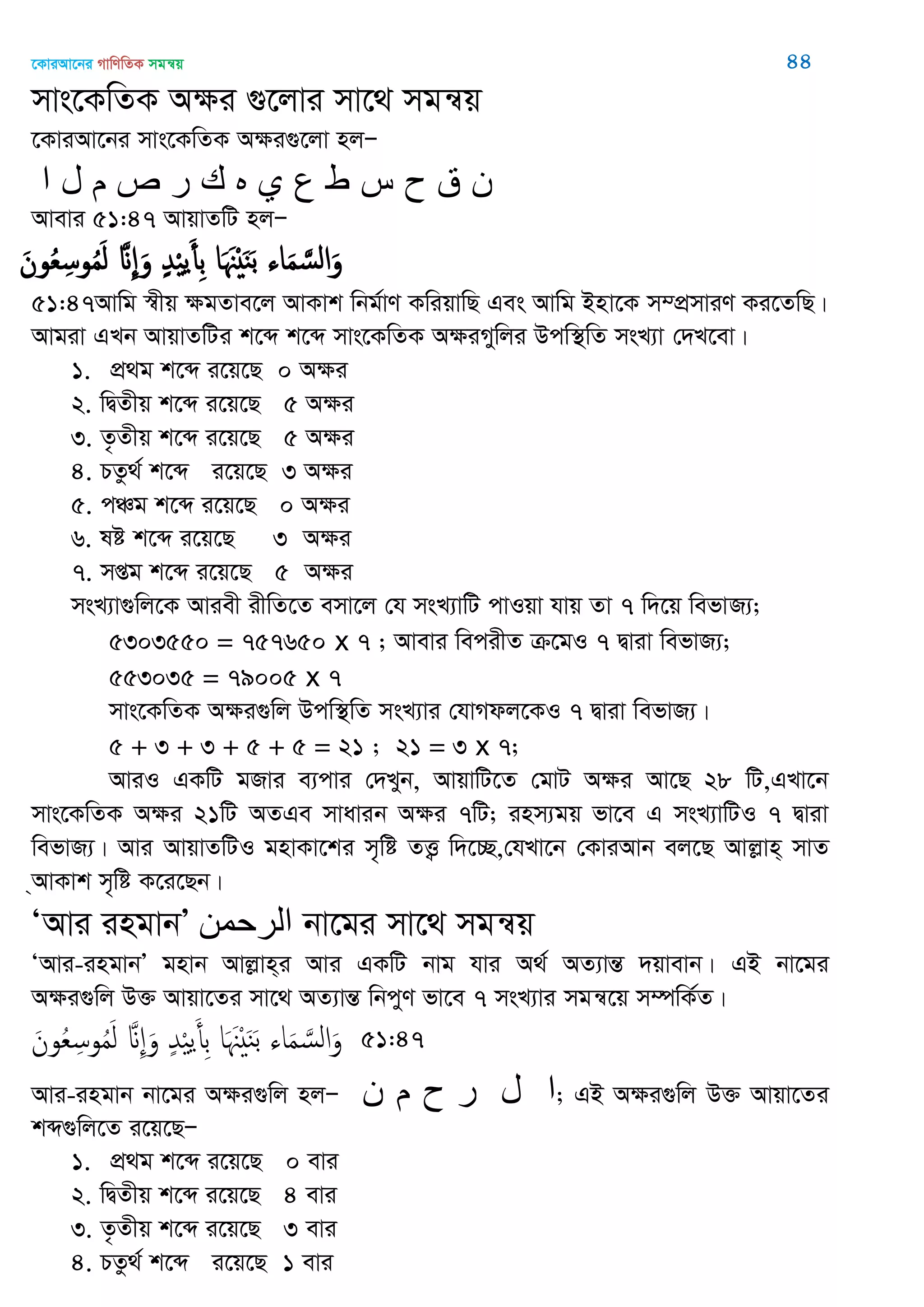 ‡KviAv‡bi MvwYwZK mgš^q 44
mvs‡KwZK A¶i ¸‡jvi mv‡_ mgš^q
‡KviAv‡bi mvs‡KwZK A¶i¸‡jv njÑ
‫ا‬ ‫ل‬ ‫م‬ ‫ص‬ ‫ر‬ ‫ن‬ ‫ه‬ ‫ي‬ ‫ع‬ ‫ط‬ ‫س‬ ‫ح‬ ‫ق‬ ‫ى‬
Avevi 51:47 AvqvZwU njÑ
َ‫ون‬ُ‫ع‬ِ‫وس‬ُ‫م‬َ‫ل‬ َ ِ َ‫و‬ ٍ‫ّد‬ْ ‫ي‬َ‫ِأ‬‫ب‬ ‫ا‬َ َ ْ َ‫ي‬َ‫ب‬ ‫اا‬َ‫م‬ َ‫الس‬َ‫و‬
51:47Avwg ¯^xq ¶gZve‡j AvKvk wbg©vY KwiqvwQ Ges Avwg Bnv‡K m¤cÖmviY Ki‡ZwQ|
Avgiv GLb AvqvZwUi k‡ã k‡ã mvs‡KwZK A¶iMywji Dcw¯’wZ msL¨v †`L‡ev|
1. cÖ_g k‡ã i‡q‡Q 0 A¶i
2. wØZxq k‡ã i‡q‡Q 5 A¶i
3. Z…Zxq k‡ã i‡q‡Q 5 A¶i
4. PZz_© k‡ã i‡q‡Q 3 A¶i
5. cÂg k‡ã i‡q‡Q 0 A¶i
6. ló k‡ã i‡q‡Q 3 A¶i
7. mßg k‡ã i‡q‡Q 5 A¶i
msL¨v¸wj‡K Aviex ixwZ‡Z emv‡j †h msL¨vwU cvIqv hvq Zv 7 w`‡q wefvR¨;
5303550 = 757650 x 7 ; Avevi wecixZ µ‡gI 7 Øviv wefvR¨;
553035 = 79005 x 7
mvs‡KwZK A¶i¸wj Dcw¯’wZ msL¨vi †hvMdj‡KI 7 Øviv wefvR¨|
5 + 3 + 3 + 5 + 5 = 21 ; 21 = 3 x 7;
AviI GKwU gRvi e¨cvi †`Lyb, AvqvwU‡Z †gvU A¶i Av‡Q 28 wU,GLv‡b
mvs‡KwZK A¶i 21wU AZGe mvavib A¶i 7wU; inm¨gq fv‡e G msL¨vwUI 7 Øviv
wefvR¨| Avi AvqvZwUI gnvKv‡ki m„wó ZË¡ w`‡”Q,†hLv‡b †KviAvb ej‡Q Avjøvn& mvZ
&AvKvk m„wó K‡i‡Qb|
ÔAvi ingvbÕ ‫الرحمه‬ bv‡gi mv‡_ mgš^q
ÔAvi-ingvbÕ gnvb Avjøvn&i Avi GKwU bvg hvi A_© AZ¨všÍ `qvevb| GB bv‡gi
A¶i¸wj D³ Avqv‡Zi mv‡_ AZ¨všÍ wbcyY fv‡e 7 msL¨vi mgš^‡q m¤úwK©Z|
َ‫ون‬ُ‫ع‬ِ‫وس‬ُ‫م‬َ‫ل‬ َ ِ َ‫و‬ ٍ‫ّد‬ْ ‫ي‬َ‫ِأ‬‫ب‬ ‫ا‬َ َ ْ َ‫ي‬َ‫ب‬ ‫اا‬َ‫م‬ َ‫الس‬َ‫و‬ 51:47
Avi-ingvb bv‡gi A¶i¸wj njÑ ‫ى‬ ‫م‬ ‫ا‬‫ل‬‫ر‬‫ح‬ ; GB A¶i¸wj D³ Avqv‡Zi
kã¸wj‡Z i‡q‡QÑ
1. cÖ_g k‡ã i‡q‡Q 0 evi
2. wØZxq k‡ã i‡q‡Q 4 evi
3. Z…Zxq k‡ã i‡q‡Q 3 evi
4. PZz_© k‡ã i‡q‡Q 1 evi
 