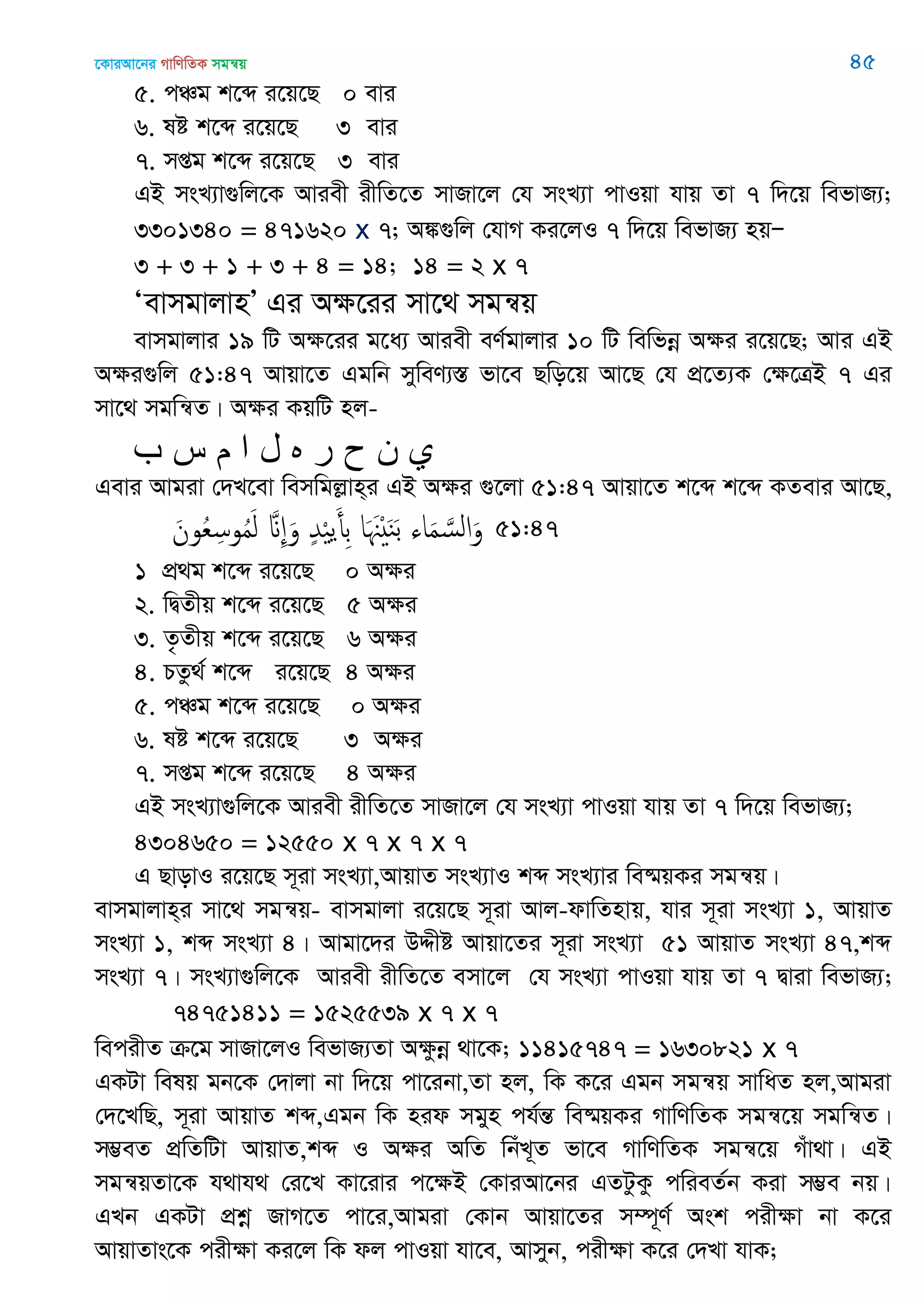 ‡KviAv‡bi MvwYwZK mgš^q 45
5. cÂg k‡ã i‡q‡Q 0 evi
6. ló k‡ã i‡q‡Q 3 evi
7. mßg k‡ã i‡q‡Q 3 evi
GB msL¨v¸wj‡K Aviex ixwZ‡Z mvRv‡j †h msL¨v cvIqv hvq Zv 7 w`‡q wefvR¨;
3301340 = 471620 x 7; A¼¸wj †hvM Ki‡jI 7 w`‡q wefvR¨ nqÑ
3 + 3 + 1 + 3 + 4 = 14; 14 = 2 x 7
ÔevmgvjvnÕ Gi Aÿ‡ii mv‡_ mgš^q
evmgvjvi 19 wU A¶‡ii g‡a¨ Aviex eY©gvjvi 10 wU wewfbœ Aÿi i‡q‡Q; Avi GB
Aÿi¸wj 51:47 Avqv‡Z Ggwb myweY¨¯Í fv‡e Qwo‡q Av‡Q †h cÖ‡Z¨K †ÿ‡ÎB 7 Gi
mv‡_ mgwš^Z| Aÿi KqwU nj-
‫ب‬ ‫س‬ ‫م‬ ‫ا‬ ‫ل‬ ‫ه‬ ‫ر‬ ‫ح‬ ‫ى‬ ‫ي‬
Gevi Avgiv †`L‡ev wemwgjøvn&i GB A¶i ¸‡jv 51:47 Avqv‡Z k‡ã k‡ã KZevi Av‡Q,
َ‫ون‬ُ‫ع‬ِ‫وس‬ُ‫م‬َ‫ل‬ َ ِ َ‫و‬ ٍ‫ّد‬ْ ‫ي‬َ‫ِأ‬‫ب‬ ‫ا‬َ َ ْ َ‫ي‬َ‫ب‬ ‫اا‬َ‫م‬ َ‫الس‬َ‫و‬ 51:47
1 cÖ_g k‡ã i‡q‡Q 0 A¶i
2. wØZxq k‡ã i‡q‡Q 5 A¶i
3. Z…Zxq k‡ã i‡q‡Q 6 A¶i
4. PZz_© k‡ã i‡q‡Q 4 A¶i
5. cÂg k‡ã i‡q‡Q 0 A¶i
6. ló k‡ã i‡q‡Q 3 A¶i
7. mßg k‡ã i‡q‡Q 4 A¶i
GB msL¨v¸wj‡K Aviex ixwZ‡Z mvRv‡j †h msL¨v cvIqv hvq Zv 7 w`‡q wefvR¨;
4304650 = 12550 x 7 x 7 x 7
G QvovI i‡q‡Q m~iv msL¨v,AvqvZ msL¨vI kã msL¨vi we®§qKi mgš^q|
evmgvjvn&i mv‡_ mgš^q- evmgvjv i‡q‡Q m~iv Avj-dvwZnvq, hvi m~iv msL¨v 1, AvqvZ
msL¨v 1, kã msL¨v 4| Avgv‡`i DÏxó Avqv‡Zi m~iv msL¨v 51 AvqvZ msL¨v 47,kã
msL¨v 7| msL¨v¸wj‡K Aviex ixwZ‡Z emv‡j †h msL¨v cvIqv hvq Zv 7 Øviv wefvR¨;
74751411 = 1525539 x 7 x 7
wecixZ µ‡g mvRv‡jI wefvR¨Zv A¶zbœ _v‡K; 11415747 = 1630821 x 7
GKUv welq gb‡K †`vjv bv w`‡q cv‡ibv,Zv nj, wK K‡i Ggb mgš^q mvwaZ nj,Avgiv
†`‡LwQ, m~iv AvqvZ kã,Ggb wK nid mgyn ch©šÍ we®§qKi MvwYwZK mgš^‡q mgwš^Z|
m¤¢eZ cÖwZwUv AvqvZ,kã I Aÿi AwZ wbuL~Z fv‡e MvwYwZK mgš^‡q Muv_v| GB
mgš^qZv‡K h_vh_ †i‡L Kv‡ivi c‡ÿB †KviAv‡bi GZUzKz cwieZ©b Kiv m¤¢e bq|
GLb GKUv cÖkœ RvM‡Z cv‡i,Avgiv †Kvb Avqv‡Zi m¤ú~Y© Ask cixÿv bv K‡i
AvqvZvs‡K cixÿv Ki‡j wK dj cvIqv hv‡e, Avmyb, cixÿv K‡i †`Lv hvK;
 