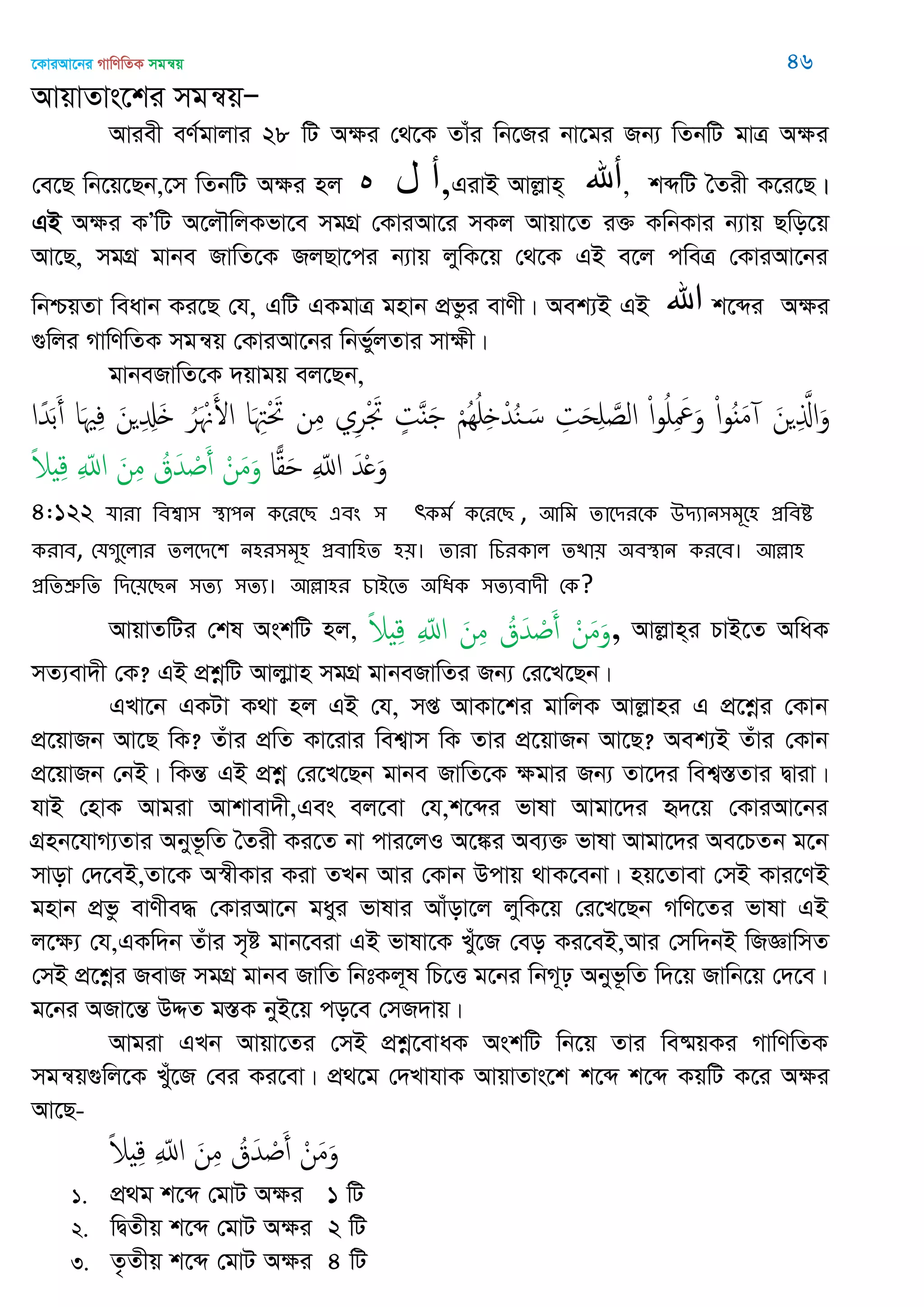 ‡KviAv‡bi MvwYwZK mgš^q 46
AvqvZvs‡ki mgš^qÑ
Aviex eY©gvjvi 28 wU Aÿi †_‡K Zvui wb‡Ri bv‡gi Rb¨ wZbwU gvÎ Aÿi
†e‡Q wb‡q‡Qb,‡m wZbwU Aÿi nj ‫ه‬ ‫ل‬ ‫,أ‬GivB Avjøvn& ‫أهلل‬, kãwU •Zix K‡i‡Q|
GB Aÿi KÕwU A‡j․wjKfv‡e mgMÖ †KviAv‡i mKj Avqv‡Z i³ KwbKvi b¨vq Qwo‡q
Av‡Q, mgMÖ gvbe RvwZ‡K RjQv‡ci b¨vq jywK‡q †_‡K GB e‡j cweÎ †KviAv‡bi
wbðqZv weavb Ki‡Q †h, GwU GKgvÎ gnvb cÖfzi evYx| Aek¨B GB ‫اهلل‬ k‡ãi Aÿi
¸wji MvwYwZK mgš^q †KviAv‡bi wbf©yjZvi mvÿx|
gvbeRvwZ‡K `qvgq ej‡Qb,
َ‫ن‬ ِ َ‫اا‬َ‫و‬ْ‫ا‬‫و‬ٌَُ‫م‬ْ‫ا‬‫و‬ُ ِ َ َ‫و‬ِ‫ت‬َ‫ح‬ِ َ‫الص‬ْ ُُِ ِ ْ‫ّد‬ُ‫ي‬ َ‫س‬ٍ‫ت‬ٌََ‫ي‬ِ‫ر‬ْ َ‫َت‬‫ن‬ِ‫م‬‫ا‬َ ِ‫ِْت‬ َ‫َت‬ُ‫ر‬َ ْ َ‫اْل‬َ‫ن‬ ِ ِ َ‫ا‬َ ِ‫ف‬‫ا‬ً‫ّد‬َ‫ب‬َ‫أ‬
َ‫ّد‬ْ َ‫و‬ِ ّ‫اا‬‫ا‬‫ا‬‫ل‬َْ‫ن‬َ‫م‬َ‫و‬ُ‫ق‬َ‫ّد‬ ْ َ‫أ‬َ‫ن‬ِ‫م‬ِ ّ‫اا‬ً‫َل‬ ِ‫ك‬
4:122 মাযা থফশ্বা঳ স্থা঩ন কতযতে এফং ঳ rকভত কতযতে , অথভ োতিযতক ঈিযান঳ভূত঴ প্রথফি
কযাফ, শমগুতরায েরতিত঱ ন঴য঳ভূ঴ প্রফাথ঴ে ঴৞। োযা থচযকার েিা৞ ঄ফস্থান কযতফ। অল্লা঴
প্রথেশ্রুথে থিত৞তেন ঳েয ঳েয। অল্লা঴য চাআতে ঄থধক ঳েযফািী শক?
AvqvZwUi †kl AskwU nj, ْ‫ن‬َ‫م‬َ‫و‬ُ‫ق‬َ‫ّد‬ ْ َ‫أ‬َ‫ن‬ِ‫م‬ِ ّ‫اا‬ً‫َل‬ ِ‫ك‬ , Avjøvn&i PvB‡Z AwaK
mZ¨ev`x †K? GB cÖkœwU Avjvøvn mgMÖ gvbeRvwZi Rb¨ †i‡L‡Qb|
GLv‡b GKUv K_v nj GB †h, mß AvKv‡ki gvwjK Avjøvni G cÖ‡kœi †Kvb
cÖ‡qvRb Av‡Q wK? Zuvi cÖwZ Kv‡ivi wek¦vm wK Zvi cÖ‡qvRb Av‡Q? Aek¨B Zuvi †Kvb
cÖ‡qvRb †bB| wKšÍ GB cÖkœ †i‡L‡Qb gvbe RvwZ‡K ÿgvi Rb¨ Zv‡`i wek¦¯ÍZvi Øviv|
hvB †nvK Avgiv Avkvev`x,Ges ej‡ev †h,k‡ãi fvlv Avgv‡`i ü`‡q †KviAv‡bi
MÖnb‡hvM¨Zvi Abyf‚wZ •Zix Ki‡Z bv cvi‡jI A‡¼i Ae¨³ fvlv Avgv‡`i Ae‡PZb g‡b
mvov †`‡eB,Zv‡K A¯^xKvi Kiv ZLb Avi †Kvb Dcvq _vK‡ebv| nq‡Zvev †mB Kvi‡YB
gnvb cÖfz evYxe× †KviAv‡b gayi fvlvi Avuov‡j jywK‡q †i‡L‡Qb MwY‡Zi fvlv GB
j‡ÿ¨ †h,GKw`b Zuvi m„ó gvb‡eiv GB fvlv‡K Lyu‡R †eo Ki‡eB,Avi †mw`bB wRÁvwmZ
†mB cÖ‡kœi RevR mgMÖ gvbe RvwZ wbtKj~l wP‡Ë g‡bi wbM~p Abyf‚wZ w`‡q Rvwb‡q †`‡e|
g‡bi ARv‡šÍ DÏZ g¯ÍK byB‡q co‡e †mR`vq|
Avgiv GLb Avqv‡Zi †mB cÖkœ‡evaK AskwU wb‡q Zvi we®§qKi MvwYwZK
mgš^q¸wj‡K Lyu‡R †ei Ki‡ev| cÖ_‡g †`LvhvK AvqvZvs‡k k‡ã k‡ã KqwU K‡i Aÿi
Av‡Q-
ْ‫ن‬َ‫م‬َ‫و‬ُ‫ق‬َ‫ّد‬ ْ َ‫أ‬َ‫ن‬ِ‫م‬ِ ّ‫اا‬ً‫َل‬ ِ‫ك‬
1. cÖ_g k‡ã †gvU Aÿi 1 wU
2. wØZxq k‡ã †gvU Aÿi 2 wU
3. Z…Zxq k‡ã †gvU Aÿi 4 wU
 