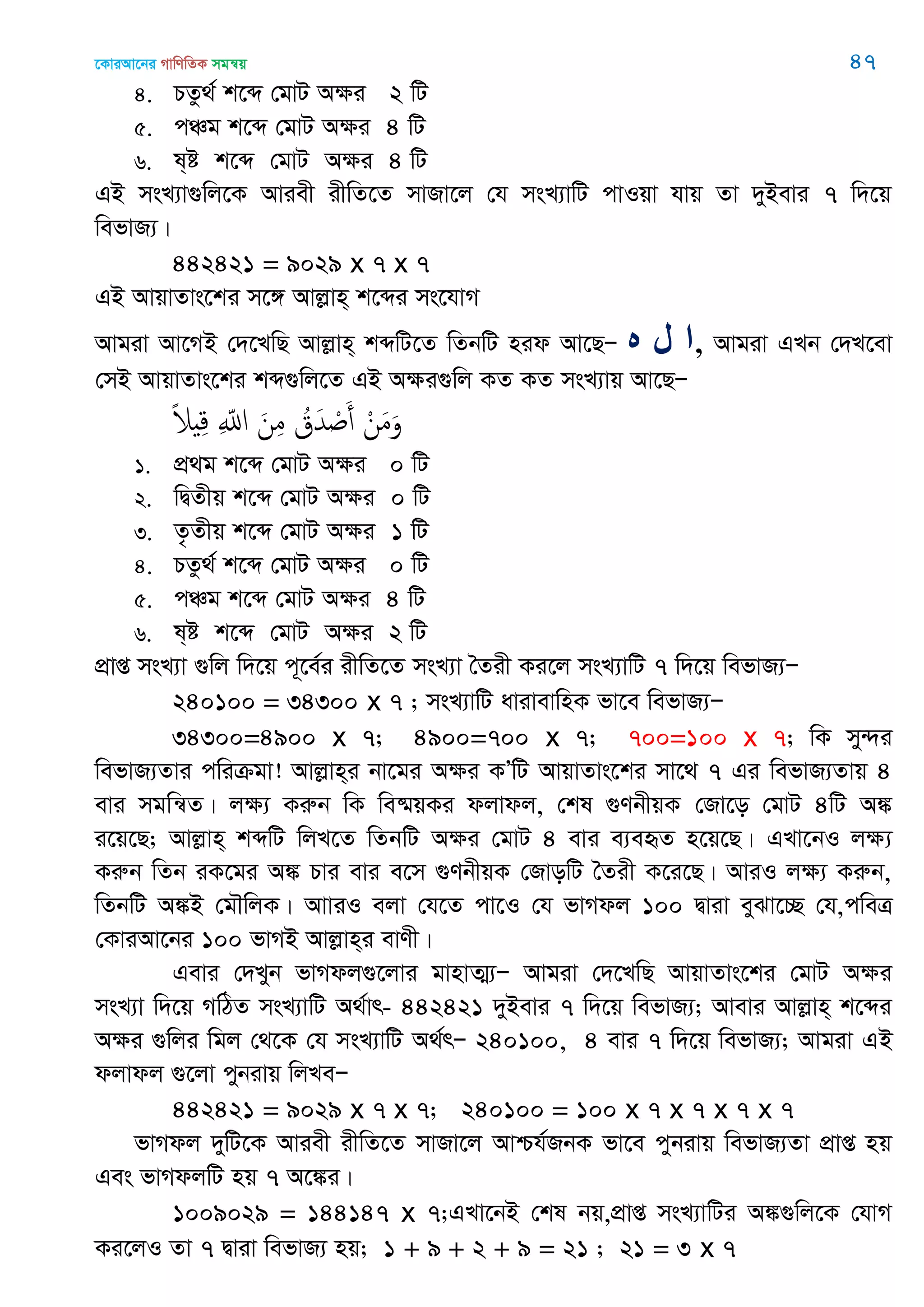 ‡KviAv‡bi MvwYwZK mgš^q 47
4. PZz_© k‡ã †gvU Aÿi 2 wU
5. cÂg k‡ã †gvU Aÿi 4 wU
6. l&ó k‡ã †gvU Aÿi 4 wU
GB msL¨v¸wj‡K Aviex ixwZ‡Z mvRv‡j †h msL¨vwU cvIqv hvq Zv `yBevi 7 w`‡q
wefvR¨|
442421 = 9029 x 7 x 7
GB AvqvZvs‡ki m‡½ Avjøvn& k‡ãi ms‡hvM
Avgiv Av‡MB †`‡LwQ Avjøvn& kãwU‡Z wZbwU nid Av‡QÑ ‫ه‬ ‫ل‬ ‫,ا‬ Avgiv GLb †`L‡ev
†mB AvqvZvs‡ki kã¸wj‡Z GB Aÿi¸wj KZ KZ msL¨vq Av‡QÑ
ْ‫ن‬َ‫م‬َ‫و‬ُ‫ق‬َ‫ّد‬ ْ َ‫أ‬َ‫ن‬ِ‫م‬ِ ّ‫اا‬ً‫َل‬ ِ‫ك‬
1. cÖ_g k‡ã †gvU Aÿi 0 wU
2. wØZxq k‡ã †gvU Aÿi 0 wU
3. Z…Zxq k‡ã †gvU Aÿi 1 wU
4. PZz_© k‡ã †gvU Aÿi 0 wU
5. cÂg k‡ã †gvU Aÿi 4 wU
6. l&ó k‡ã †gvU Aÿi 2 wU
cÖvß msL¨v ¸wj w`‡q c~‡e©i ixwZ‡Z msL¨v •Zix Ki‡j msL¨vwU 7 w`‡q wefvR¨Ñ
240100 = 34300 x 7 ; msL¨vwU avivevwnK fv‡e wefvR¨Ñ
34300=4900 x 7; 4900=700 x 7; 700=100 x 7; wK my›`i
wefvR¨Zvi cwiµgv! Avjøvn&i bv‡gi Aÿi KÕwU AvqvZvs‡ki mv‡_ 7 Gi wefvR¨Zvq 4
evi mgwš^Z| jÿ¨ Kiæb wK we®§qKi djvdj, †kl ¸YbxqK †Rv‡o †gvU 4wU A¼
i‡q‡Q; Avjøvn& kãwU wjL‡Z wZbwU Aÿi †gvU 4 evi e¨eüZ n‡q‡Q| GLv‡bI jÿ¨
Kiæb wZb iK‡gi A¼ Pvi evi e‡m ¸YbxqK †RvowU •Zix K‡i‡Q| AviI jÿ¨ Kiæb,
wZbwU A¼B †g․wjK| AvviI ejv †h‡Z cv‡I †h fvMdj 100 Øviv eySv‡”Q †h,cweÎ
†KviAv‡bi 100 fvMB Avjøvn&i evYx|
Gevi †`Lyb fvMdj¸‡jvi gvnvZ¥¨Ñ Avgiv †`‡LwQ AvqvZvs‡ki †gvU Aÿi
msL¨v w`‡q MwVZ msL¨vwU A_©vr- 442421 `yBevi 7 w`‡q wefvR¨; Avevi Avjøvn& k‡ãi
Aÿi ¸wji wgj †_‡K †h msL¨vwU A_©rÑ 240100, 4 evi 7 w`‡q wefvR¨; Avgiv GB
djvdj ¸‡jv cybivq wjLeÑ
442421 = 9029 x 7 x 7; 240100 = 100 x 7 x 7 x 7 x 7
fvMdj `ywU‡K Aviex ixwZ‡Z mvRv‡j Avðh©RbK fv‡e cybivq wefvR¨Zv cÖvß nq
Ges fvMdjwU nq 7 A‡¼i|
1009029 = 144147 x 7;GLv‡bB †kl bq,cÖvß msL¨vwUi A¼¸wj‡K †hvM
Ki‡jI Zv 7 Øviv wefvR¨ nq; 1 + 9 + 2 + 9 = 21 ; 21 = 3 x 7
 
