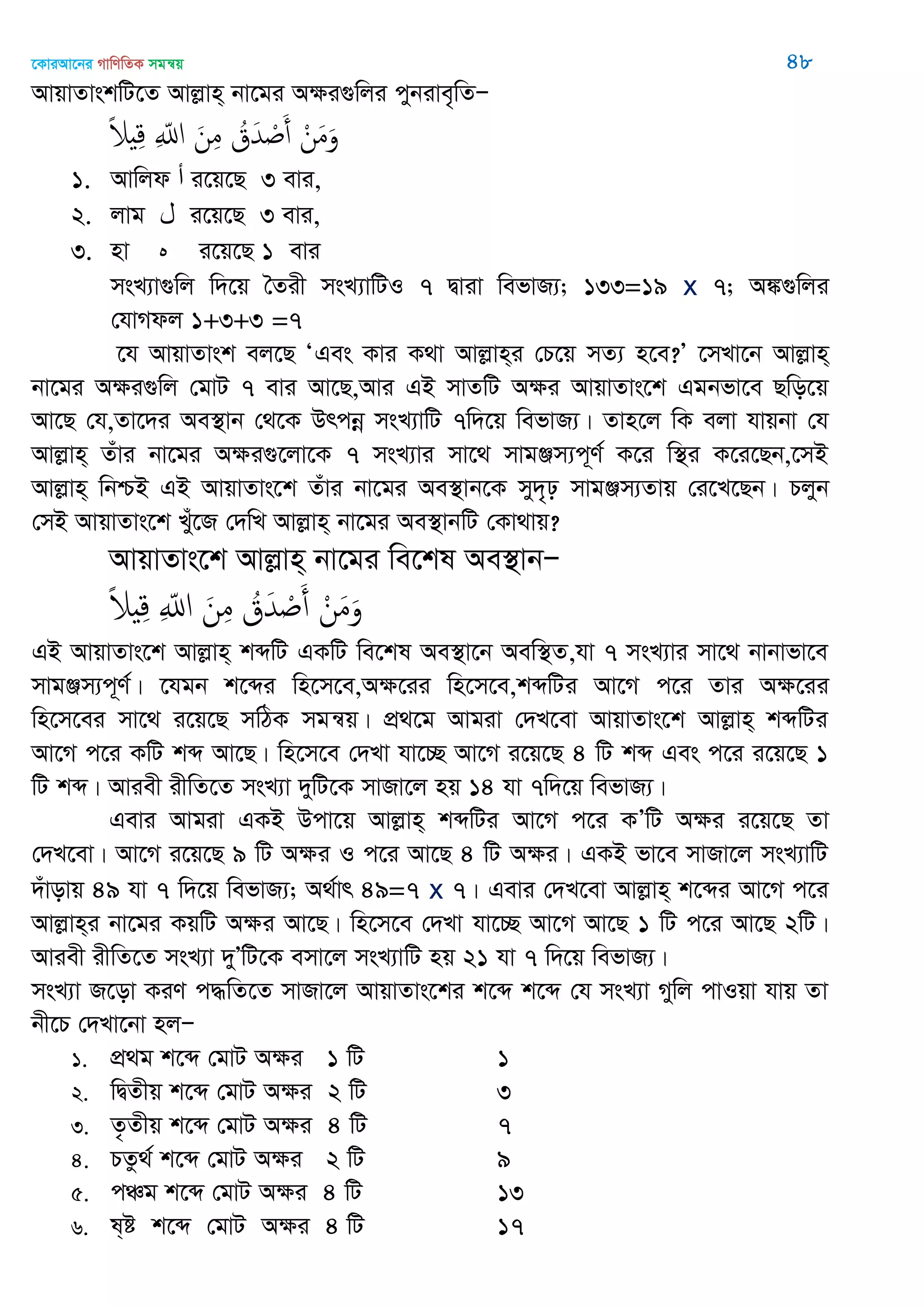 ‡KviAv‡bi MvwYwZK mgš^q 48
AvqvZvskwU‡Z Avjøvn& bv‡gi Aÿi¸wji cybive„wZÑ
ْ‫ن‬َ‫م‬َ‫و‬ُ‫ق‬َ‫ّد‬ ْ َ‫أ‬َ‫ن‬ِ‫م‬ِ ّ‫اا‬ً‫َل‬ ِ‫ك‬
1. Avwjd ‫أ‬ i‡q‡Q 3 evi,
2. jvg ‫ل‬ i‡q‡Q 3 evi,
3. nv ‫ه‬ i‡q‡Q 1 evi
msL¨v¸wj w`‡q •Zix msL¨vwUI 7 Øviv wefvR¨; 133=19 x 7; A¼¸wji
†hvMdj 1+3+3 =7
‡h AvqvZvsk ej‡Q ÔGes Kvi K_v Avjøvn&i †P‡q mZ¨ n‡e?Õ ‡mLv‡b Avjøvn&
bv‡gi Aÿi¸wj †gvU 7 evi Av‡Q,Avi GB mvZwU Aÿi AvqvZvs‡k Ggbfv‡e Qwo‡q
Av‡Q †h,Zv‡`i Ae¯’vb †_‡K Drcbœ msL¨vwU 7w`‡q wefvR¨| Zvn‡j wK ejv hvqbv †h
Avjøvn& Zuvi bv‡gi Aÿi¸‡jv‡K 7 msL¨vi mv‡_ mvgÄm¨c~Y© K‡i w¯’i K‡i‡Qb,‡mB
Avjøvn& wbðB GB AvqvZvs‡k Zuvi bv‡gi Ae¯’vb‡K my`„p mvgÄm¨Zvq †i‡L‡Qb| Pjyb
†mB AvqvZvs‡k Luy‡R †`wL Avjøvn& bv‡gi Ae¯’vbwU †Kv_vq?
AvqvZvs‡k Avjøvn& bv‡gi we‡kl Ae¯’vbÑ
ْ‫ن‬َ‫م‬َ‫و‬ُ‫ق‬َ‫ّد‬ ْ َ‫أ‬َ‫ن‬ِ‫م‬ِ ّ‫اا‬ً‫َل‬ ِ‫ك‬
GB AvqvZvs‡k Avjøvn& kãwU GKwU we‡kl Ae¯’v‡b Aew¯’Z,hv 7 msL¨vi mv‡_ bvbvfv‡e
mvgÄm¨c~Y©| ‡hgb k‡ãi wn‡m‡e,Aÿ‡ii wn‡m‡e,kãwUi Av‡M c‡i Zvi Aÿ‡ii
wn‡m‡ei mv‡_ i‡q‡Q mwVK mgš^q| cÖ_‡g Avgiv †`L‡ev AvqvZvs‡k Avjøvn& kãwUi
Av‡M c‡i KwU kã Av‡Q| wn‡m‡e †`Lv hv‡”Q Av‡M i‡q‡Q 4 wU kã Ges c‡i i‡q‡Q 1
wU kã| Aviex ixwZ‡Z msL¨v `ywU‡K mvRv‡j nq 14 hv 7w`‡q wefvR¨|
Gevi Avgiv GKB Dcv‡q Avjøvn& kãwUi Av‡M c‡i KÕwU Aÿi i‡q‡Q Zv
†`L‡ev| Av‡M i‡q‡Q 9 wU Aÿi I c‡i Av‡Q 4 wU Aÿi| GKB fv‡e mvRv‡j msL¨vwU
`uvovq 49 hv 7 w`‡q wefvR¨; A_©vr 49=7 x 7| Gevi †`L‡ev Avjøvn& k‡ãi Av‡M c‡i
Avjøvn&i bv‡gi KqwU Aÿi Av‡Q| wn‡m‡e †`Lv hv‡”Q Av‡M Av‡Q 1 wU c‡i Av‡Q 2wU|
Aviex ixwZ‡Z msL¨v `yÕwU‡K emv‡j msL¨vwU nq 21 hv 7 w`‡q wefvR¨|
msL¨v R‡ov KiY c×wZ‡Z mvRv‡j AvqvZvs‡ki k‡ã k‡ã †h msL¨v Mywj cvIqv hvq Zv
bx‡P †`Lv‡bv njÑ
1. cÖ_g k‡ã †gvU Aÿi 1 wU 1
2. wØZxq k‡ã †gvU Aÿi 2 wU 3
3. Z…Zxq k‡ã †gvU Aÿi 4 wU 7
4. PZz_© k‡ã †gvU Aÿi 2 wU 9
5. cÂg k‡ã †gvU Aÿi 4 wU 13
6. l&ó k‡ã †gvU Aÿi 4 wU 17
 