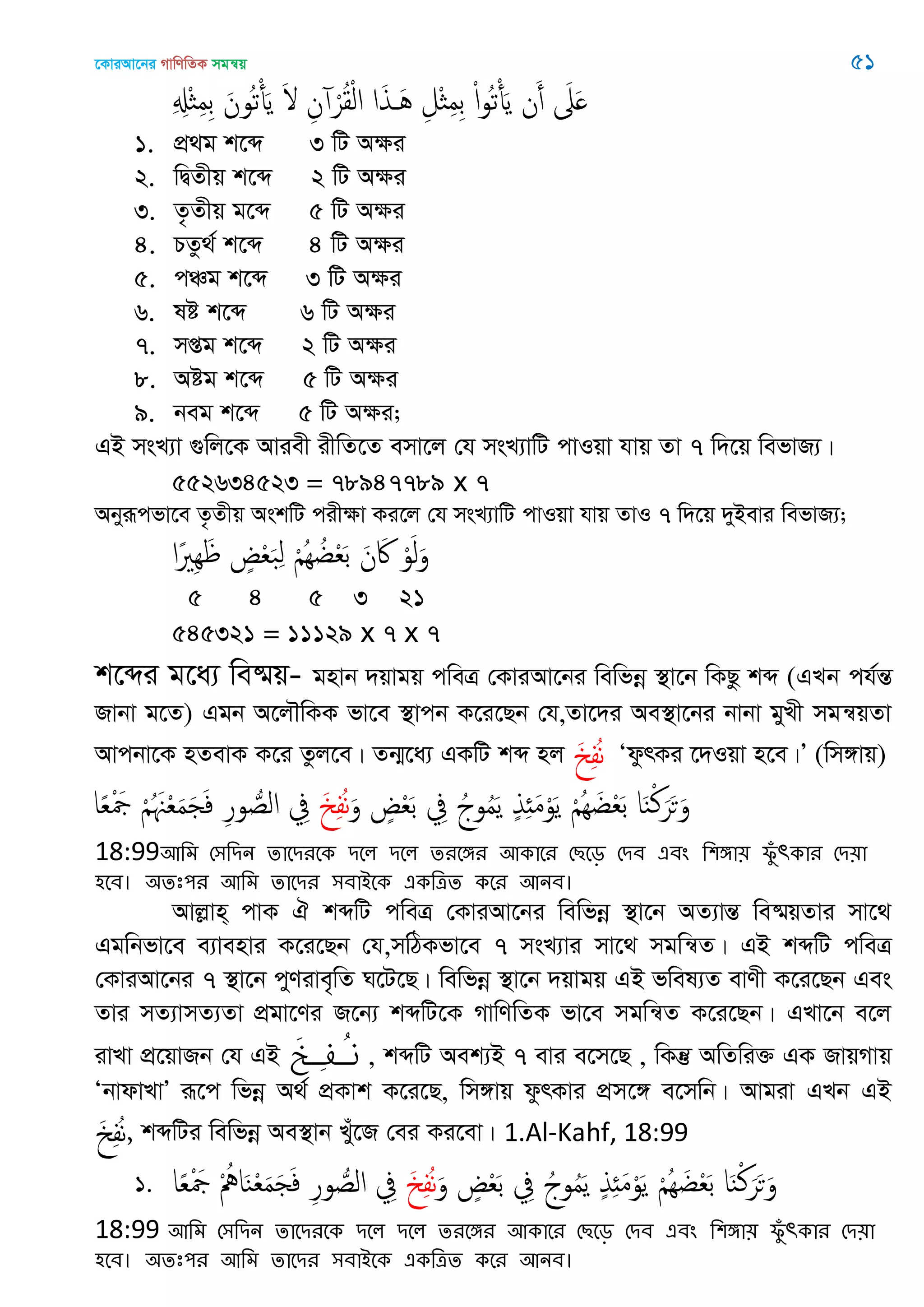 ‡KviAv‡bi MvwYwZK mgš^q 51
ِ ِ‫ِْل‬ ِ‫م‬ِ‫ب‬ َ‫ُون‬‫ث‬ْ‫أ‬َ‫ي‬ َ ِ‫ن‬ ْ‫ر‬ُ‫ل‬ْ‫ل‬‫ا‬ ‫ا‬َ‫ذ‬ َُ ِ‫ْل‬ ِ‫م‬ِ‫ب‬ ْ‫ا‬‫و‬ُ‫ث‬ْ‫أ‬َ‫ي‬ ‫ن‬َ‫أ‬ َ‫َل‬َ
1. cÖ_g k‡ã 3 wU Aÿi
2. wØZxq k‡ã 2 wU Aÿi
3. Z…Zxq g‡ã 5 wU Aÿi
4. PZz_© k‡ã 4 wU Aÿi
5. cÂg k‡ã 3 wU Aÿi
6. ló k‡ã 6 wU Aÿi
7. mßg k‡ã 2 wU Aÿi
8. Aóg k‡ã 5 wU Aÿi
9. beg k‡ã 5 wU Aÿi;
GB msL¨v ¸wj‡K Aviex ixwZ‡Z emv‡j †h msL¨vwU cvIqv hvq Zv 7 w`‡q wefvR¨|
552634523 = 78947789 x 7
Abyiƒcfv‡e Z…Zxq AskwU cixÿv Ki‡j †h msL¨vwU cvIqv hvq ZvI 7 w`‡q `yBevi wefvR¨;
‫ًا‬ َِِ ٍ ْ‫ع‬َ‫ب‬ِ‫ل‬ ْ ُِ ُ‫غ‬ْ‫ع‬َ‫ب‬ َ‫ن‬ َ‫َك‬ ْ‫و‬َ‫ل‬َ‫و‬
5 4 5 3 21
545321 = 11129 x 7 x 7
k‡ãi g‡a¨ we®§q- gnvb `qvgq cweÎ †KviAv‡bi wewfbœ ¯’v‡b wKQz kã (GLb ch©šÍ
Rvbv g‡Z) Ggb A‡j․wKK fv‡e ¯’vcb K‡i‡Qb †h,Zv‡`i Ae¯’v‡bi bvbv gyLx mgš^qZv
Avcbv‡K nZevK K‡i Zzj‡e| Zb¥‡a¨ GKwU kã nj َ ِ‫ف‬ُ‫ه‬ ÔdzrKi ‡`Iqv n‡e|Õ (wm½vq)
َ‫و‬ ٍ ْ‫ع‬َ‫ب‬ ِ‫ِف‬ ُ‫وج‬ُ‫م‬َ‫ي‬ ٍ‫ذ‬ِ َ‫م‬ْ‫و‬َ‫ي‬ ْ ُِ َ‫غ‬ْ‫ع‬َ‫ب‬ ‫ا‬َ‫ي‬ْ‫ن‬َ‫ر‬َ‫ح‬َ‫و‬َ ِ‫ف‬ُ‫ه‬‫ا‬ً‫ع‬ْ َ‫َج‬ ْ ُ َ ْ‫ع‬َ‫م‬َ َ‫ف‬ ِ‫ر‬‫و‬ ُ‫الص‬ ِ‫ِف‬
18:99অথভ শ঳থিন োতিযতক িতর িতর েযতেয অকাতয শেতড় শিফ এফং থ঱ো৞ পুঁ ৎকায শি৞া
঴তফ। ঄েঃ঩য অথভ োতিয ঳ফাআতক একথত্রে কতয অনফ।
Avjøvn& cvK H kãwU cweÎ †KviAv‡bi wewfbœ ¯’v‡b AZ¨všÍ we®§qZvi mv‡_
Ggwbfv‡e e¨venvi K‡i‡Qb †h,mwVKfv‡e 7 msL¨vi mv‡_ mgwš^Z| GB kãwU cweÎ
†KviAv‡bi 7 ¯’v‡b cyYive„wZ N‡U‡Q| wewfbœ ¯’v‡b `qvgq GB fwel¨Z evYx K‡i‡Qb Ges
Zvi mZ¨vmZ¨Zv cÖgv‡Yi R‡b¨ kãwU‡K MvwYwZK fv‡e mgwš^Z K‡i‡Qb| GLv‡b e‡j
ivLv cÖ‡qvRb †h GB َ‫خ‬ِ‫ف‬ُ‫ن‬ , kãwU Aek¨B 7 evi e‡m‡Q , wKš‘ AwZwi³ GK RvqMvq
ÔbvdvLvÕ iƒ‡c wfbœ A_© cÖKvk K‡i‡Q, wm½vq dzrKvi cÖm‡½ e‡mwb| Avgiv GLb GB
َ ِ‫ف‬ُ‫ه‬, kãwUi wewfbœ Ae¯’vb Luy‡R †ei Ki‡ev| 1.Al-Kahf, 18:99
1. َ‫و‬ ٍ ْ‫ع‬َ‫ب‬ ِ‫ِف‬ ُ‫وج‬ُ‫م‬َ‫ي‬ ٍ‫ذ‬ِ َ‫م‬ْ‫و‬َ‫ي‬ ْ ُِ َ‫غ‬ْ‫ع‬َ‫ب‬ ‫ا‬َ‫ي‬ْ‫ن‬َ‫ر‬َ‫ح‬َ‫و‬َ ِ‫ف‬ُ‫ه‬‫ا‬ً‫ع‬ْ َ‫َج‬ ْ ُ ‫ا‬َ‫ي‬ْ‫ع‬َ‫م‬َ َ‫ف‬ ِ‫ر‬‫و‬ ُ‫الص‬ ِ‫ِف‬
18:99 অথভ শ঳থিন োতিযতক িতর িতর েযতেয অকাতয শেতড় শিফ এফং থ঱ো৞ পুঁ ৎকায শি৞া
঴তফ। ঄েঃ঩য অথভ োতিয ঳ফাআতক একথত্রে কতয অনফ।
 