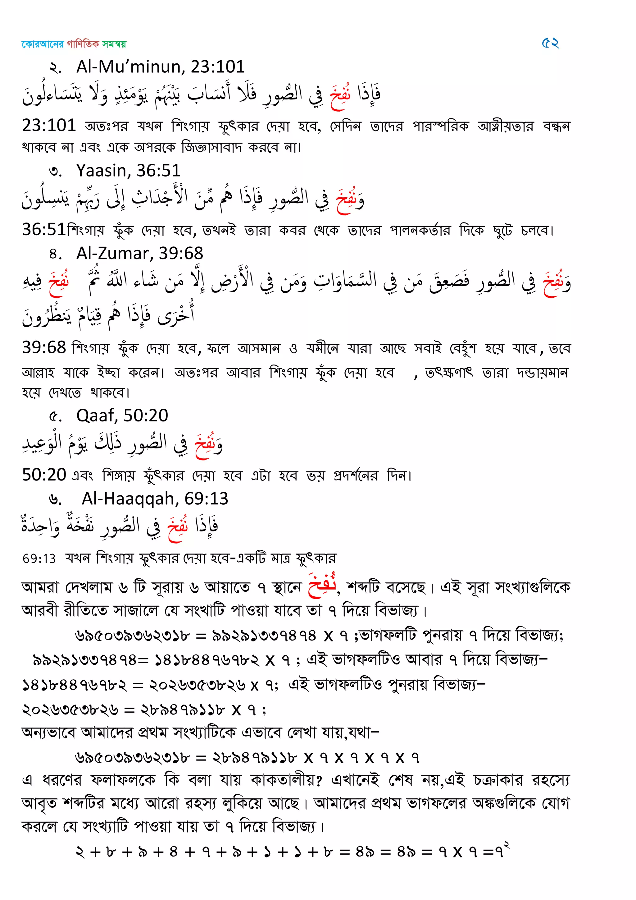 ‡KviAv‡bi MvwYwZK mgš^q 52
2. Al-Mu’minun, 23:101
‫ا‬َ‫ذ‬ِ‫إ‬َ‫ف‬َ ِ‫ف‬ُ‫ه‬َ‫ون‬ُ‫ل‬‫اا‬ َ‫س‬َ‫د‬َ‫ي‬ َ َ‫و‬ ٍ‫ذ‬ِ َ‫م‬ْ‫و‬َ‫ي‬ ْ ُ َ َْ‫ب‬ َ ‫ا‬ َ‫وس‬َ‫أ‬ َ‫َل‬َ‫ف‬ ِ‫ر‬‫و‬ ُ‫الص‬ ِ‫ِف‬
23:101 ঄েঃ঩য মেন থ঱ংগা৞ পুৎকায শি৞া ঴তফ, শ঳থিন োতিয ঩াযস্পথযক অত্নী৞োয ফন্ধন
িাকতফ না এফং এতক ঄঩যতক থজজ্ঞা঳াফাি কযতফ না।
3. Yaasin, 36:51
َ‫و‬َ ِ‫ف‬ُ‫ه‬َ‫ون‬ُ ِ‫ًس‬َ‫ي‬ ْ ِِ َ‫ر‬ َ ِ ِ‫اث‬َ‫ّد‬ْ َ ْ‫اْل‬ َ‫ن‬ِ‫م‬ ُ ‫ا‬َ‫ذ‬ِ‫إ‬َ‫ف‬ ِ‫ر‬‫و‬ ُ‫الص‬ ِ‫ِف‬
36:51থ঱ংগা৞ পুঁক শি৞া ঴তফ, েেনআ োযা কফয শিতক োতিয ঩ারনকেতায থিতক েুতে চরতফ।
4. Al-Zumar, 39:68
َ‫و‬َ ِ‫ف‬ُ‫ه‬َ ُ‫مُث‬ َُ‫اا‬ ‫اا‬ َ‫ش‬ ‫ن‬َ‫م‬ َ ِ ِ‫ض‬ْ‫ر‬َ ْ‫اْل‬ ِ‫ِف‬ ‫ن‬َ‫م‬َ‫و‬ ِ‫ات‬َ‫او‬َ‫م‬ َ‫الس‬ ِ‫ِف‬ ‫ن‬َ‫م‬ َ‫ق‬ِ‫ع‬ َ‫ص‬َ‫ف‬ ِ‫ر‬‫و‬ ُ‫الص‬ ِ‫ِف‬َ ِ‫ف‬ُ‫ه‬َِ ِ‫ف‬
َ‫ون‬ُ‫ر‬ ُ ‫ي‬َ‫ي‬ ٌ‫م‬‫ا‬َ ِ‫ك‬ ُ ‫ا‬َ‫ذ‬ِ‫إ‬َ‫ف‬ ‫ى‬َ‫ْر‬ ُ‫أ‬
39:68 থ঱ংগা৞ পুঁক শি৞া ঴তফ, পতর অ঳ভান ঑ মভীতন মাযা অতে ঳ফাআ শফ঴ুঁ঱ ঴ত৞ মাতফ , েতফ
অল্লা঴ মাতক আচ্ছা কতযন। ঄েঃ঩য অফায থ঱ংগা৞ পুঁক শি৞া ঴তফ , েৎক্ষণাৎ োযা িন্ডা৞ভান
঴ত৞ শিেতে িাকতফ।
5. Qaaf, 50:20
َ‫و‬َ ِ‫ف‬ُ‫ه‬ِ‫ّد‬ ِ َ‫و‬ْ‫ل‬‫ا‬ ُ‫م‬ْ‫و‬َ‫ي‬ َ ِ‫ا‬َ‫ذ‬ ِ‫ر‬‫و‬ ُ‫الص‬ ِ‫ِف‬
50:20 এফং থ঱ো৞ পুঁৎকায শি৞া ঴তফ এো ঴তফ ব৞ প্রি঱ততনয থিন।
6. Al-Haaqqah, 69:13
‫ا‬َ‫ذ‬ِ‫إ‬َ‫ف‬َ ِ‫ف‬ُ‫ه‬ٌ‫ة‬َ‫ّد‬ِ‫ح‬‫ا‬َ‫و‬ ٌ‫ة‬َ ْ‫ف‬َ‫ه‬ ِ‫ر‬‫و‬ ُ‫الص‬ ِ‫ِف‬
69:13 মেন থ঱ংগা৞ পুৎকায শি৞া ঴তফ-একটি ভাত্র পুৎকায
Avgiv †`Ljvg 6 wU m~ivq 6 Avqv‡Z 7 ¯’v‡b َ‫خ‬ِ‫ف‬ُ‫و‬, kãwU e‡m‡Q| GB m~iv msL¨v¸wj‡K
Aviex ixwZ‡Z mvRv‡j †h msLvwU cvIqv hv‡e Zv 7 w`‡q wefvR¨|
695039362318 = 99291337474 x 7 ;fvMdjwU cybivq 7 w`‡q wefvR¨;
99291337474= 14184476782 x 7 ; GB fvMdjwUI Avevi 7 w`‡q wefvR¨Ñ
14184476782 = 2026353826 x 7; GB fvMdjwUI cybivq wefvR¨Ñ
2026353826 = 289479118 x 7 ;
Ab¨fv‡e Avgv‡`i cÖ_g msL¨vwU‡K Gfv‡e †jLv hvq,h_vÑ
695039362318 = 289479118 x 7 x 7 x 7 x 7
G ai‡Yi djvdj‡K wK ejv hvq KvKZvjxq? GLv‡bB †kl bq,GB PµvKvi in‡m¨
Ave„Z kãwUi g‡a¨ Av‡iv inm¨ jywK‡q Av‡Q| Avgv‡`i cÖ_g fvMd‡ji A¼¸wj‡K †hvM
Ki‡j †h msL¨vwU cvIqv hvq Zv 7 w`‡q wefvR¨|
2 + 8 + 9 + 4 + 7 + 9 + 1 + 1 + 8 = 49 = 49 = 7 x 7 =72
 