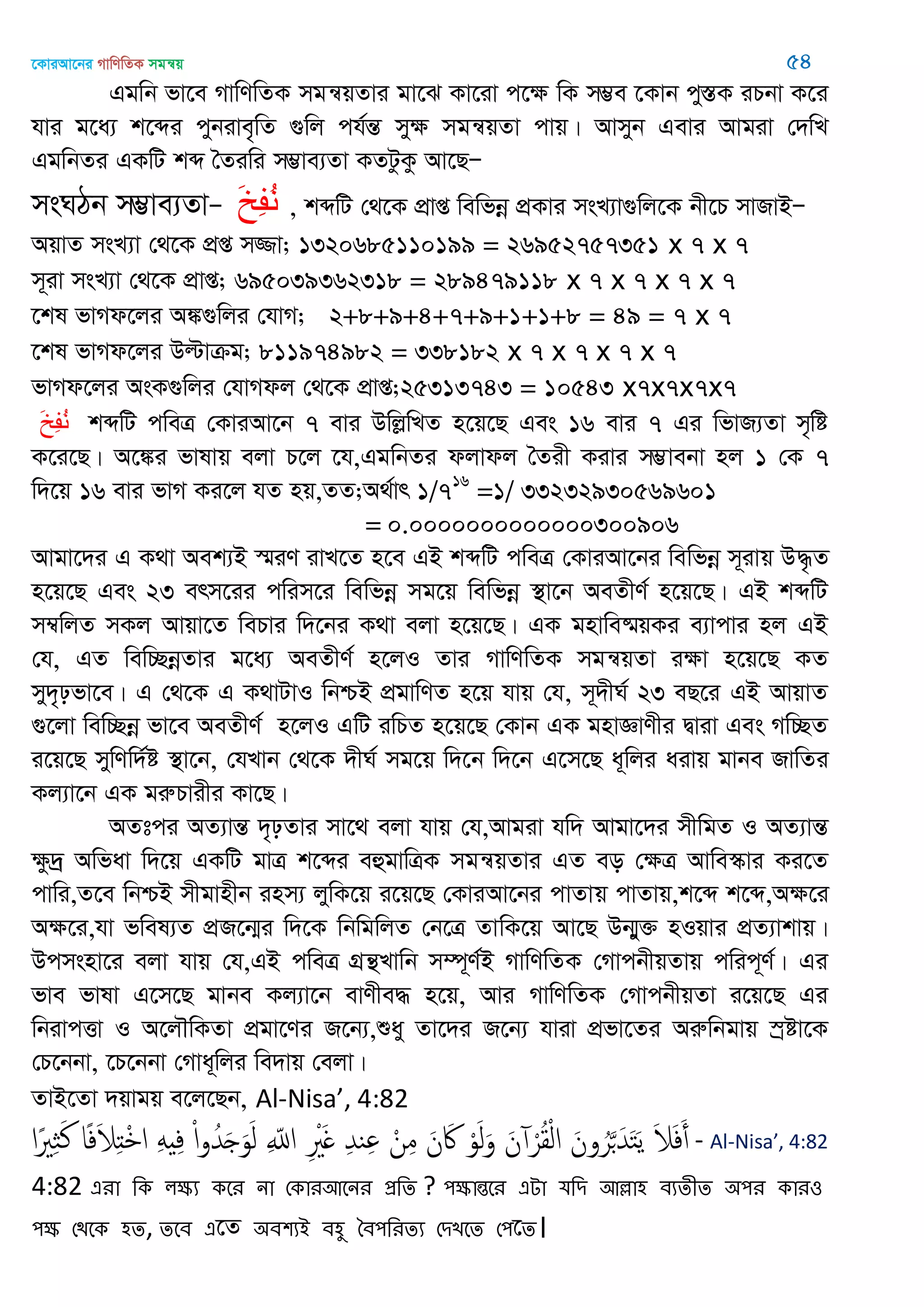 ‡KviAv‡bi MvwYwZK mgš^q 54
Ggwb fv‡e MvwYwZK mgš^qZvi gv‡S Kv‡iv c‡ÿ wK m¤¢e ‡Kvb cy¯ÍK iPbv K‡i
hvi g‡a¨ k‡ãi cybive„wZ ¸wj ch©šÍ myÿ mgš^qZv cvq| Avmyb Gevi Avgiv †`wL
GgwbZi GKwU kã •Ziwi m¤¢ve¨Zv KZUzKz Av‡QÑ
msNVb m¤¢ve¨ZvÑ َ‫خ‬ِ‫ف‬ُ‫و‬ , kãwU †_‡K cÖvß wewfbœ cÖKvi msL¨v¸wj‡K bx‡P mvRvBÑ
AqvZ msL¨v †_‡K cÖß m¾v; 1320685110199 = 26952757351 x 7 x 7
m~iv msL¨v †_‡K cÖvß; 695039362318 = 289479118 x 7 x 7 x 7 x 7
‡kl fvMd‡ji A¼¸wji †hvM; 2+8+9+4+7+9+1+1+8 = 49 = 7 x 7
‡kl fvMd‡ji Dëvµg; 811974982 = 338182 x 7 x 7 x 7 x 7
fvMd‡ji AsK¸wji †hvMdj †_‡K cÖvß;25313743 = 10543 x7x7x7x7
َ‫خ‬ِ‫ف‬ُ‫و‬ kãwU cweÎ †KviAv‡b 7 evi DwjøwLZ n‡q‡Q Ges 16 evi 7 Gi wfvR¨Zv m„wó
K‡i‡Q| A‡¼i fvlvq ejv P‡j ‡h,GgwbZi djvdj •Zix Kivi m¤¢vebv nj 1 †K 7
w`‡q 16 evi fvM Ki‡j hZ nq,ZZ;A_©vr 1/716
=1/ 33232930569601
= 0.0000000000000300906
Avgv‡`i G K_v Aek¨B ¯§iY ivL‡Z n‡e GB kãwU cweÎ †KviAv‡bi wewfbœ m~ivq D×…Z
n‡q‡Q Ges 23 erm‡ii cwim‡i wewfbœ mg‡q wewfbœ ¯’v‡b AeZxY© n‡q‡Q| GB kãwU
m¤^wjZ mKj Avqv‡Z wePvi w`‡bi K_v ejv n‡q‡Q| GK gnvwe®§qKi e¨vcvi nj GB
†h, GZ wew”QbœZvi g‡a¨ AeZxY© n‡jI Zvi MvwYwZK mgš^qZv iÿv n‡q‡Q KZ
my`„pfv‡e| G †_‡K G K_vUvI wbðB cÖgvwYZ n‡q hvq †h, m~`xN© 23 eQ‡i GB AvqvZ
¸‡jv wew”Qbœ fv‡e AeZxY© n‡jI GwU iwPZ n‡q‡Q †Kvb GK gnvÁvYxi Øviv Ges Mw”QZ
i‡q‡Q mywYw`©ó ¯’v‡b, †hLvb †_‡K `xN© mg‡q w`‡b w`‡b G‡m‡Q a~wji aivq gvbe RvwZi
Kj¨v‡b GK giæPvixi Kv‡Q|
AZtci AZ¨všÍ `„pZvi mv‡_ ejv hvq †h,Avgiv hw` Avgv‡`i mxwgZ I AZ¨všÍ
ÿz`ª Awfav w`‡q GKwU gvÎ k‡ãi eûgvwÎK mgš^qZvi GZ eo †ÿÎ Avwe¯‥vi Ki‡Z
cvwi,Z‡e wbðB mxgvnxb inm¨ jywK‡q i‡q‡Q †KviAv‡bi cvZvq cvZvq,k‡ã k‡ã,Aÿ‡i
Aÿ‡i,hv fwel¨Z cÖR‡b¥i w`‡K wbwgwjZ †b‡Î ZvwK‡q Av‡Q Db¥y³ nIqvi cÖZ¨vkvq|
Dcmsnv‡i ejv hvq †h,GB cweÎ MÖš’Lvwb m¤ú~Y©B MvwYwZK †MvcbxqZvq cwic~Y©| Gi
fve fvlv G‡m‡Q gvbe Kj¨v‡b evYxe× n‡q, Avi MvwYwZK †MvcbxqZv i‡q‡Q Gi
wbivcËv I A‡j․wKZv cÖgv‡Yi R‡b¨,ïay Zv‡`i R‡b¨ hviv cÖfv‡Zi Aiæwbgvq ¯ªóv‡K
†P‡bbv, ‡P‡bbv †Mva~wji we`vq †ejv|
ZvB‡Zv `qvgq e‡j‡Qb, Al-Nisa’, 4:82
‫ًا‬ ِ َ‫ن‬ ‫ا‬ً‫ف‬َ‫َل‬ِ‫ذ‬ْ ‫ا‬ َِ ِ‫ف‬ ْ‫ا‬‫و‬ُ‫ّد‬َ َ‫و‬َ‫ل‬ ِ ّ‫اا‬ ِ َْ ِ‫ّد‬‫ي‬ِ ْ‫ن‬ِ‫م‬ َ‫ن‬ َ‫َك‬ ْ‫و‬َ‫ل‬َ‫و‬ َ‫ن‬ ْ‫ر‬ُ‫ل‬ْ‫ل‬‫ا‬ َ‫ون‬ُ‫ر‬َ َ‫ّد‬َ‫خ‬َ‫ي‬ َ‫َل‬َ‫ف‬َ‫أ‬ - Al-Nisa’, 4:82
4:82 এযা থক রক্ষয কতয না শকাযঅতনয প্রথে ? ঩ক্ষান্ততয এো মথি অল্লা঴ ফযেীে ঄঩য কায঑
঩ক্ষ শিতক ঴ে, েতফ এ‡Z ঄ফ঱যআ ফ঴ু বফ঩থযেয শিেতে শ঩‡ে।
 