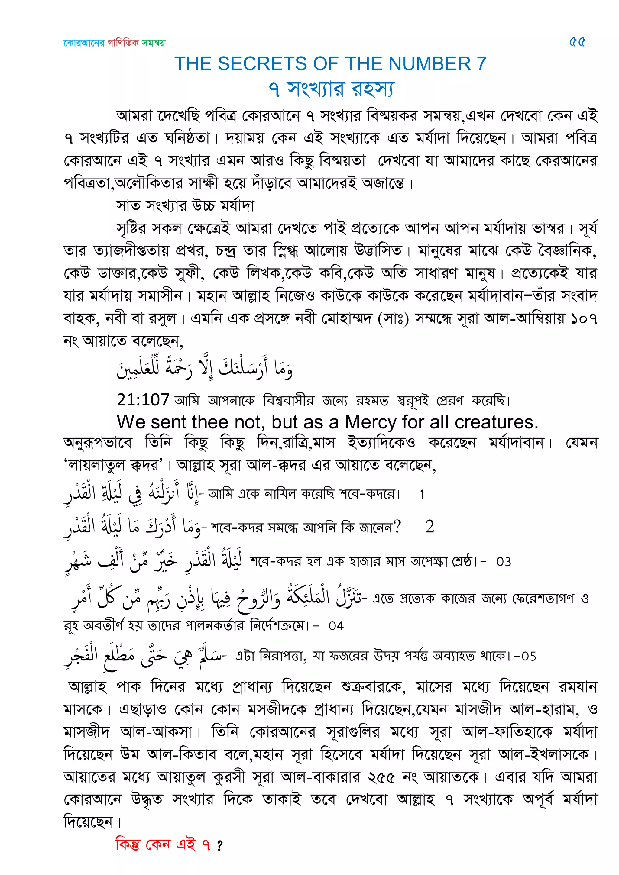 ‡KviAv‡bi MvwYwZK mgš^q 55
THE SECRETS OF THE NUMBER 7
7 msL¨vi inm¨
Avgiv ‡`‡LwQ cweÎ †KviAv‡b 7 msL¨vi we®§qKi mgš^q,GLb †`L‡ev †Kb GB
7 msL¨wUi GZ NwbôZv| `qvgq †Kb GB msL¨v‡K GZ gh©v`v w`‡q‡Qb| Avgiv cweÎ
†KviAv‡b GB 7 msL¨vi Ggb AviI wKQz we®§qZv †`L‡ev hv Avgv‡`i Kv‡Q †KiAv‡bi
cweÎZv,A‡j․wKZvi mvÿx n‡q `uvov‡e Avgv‡`iB ARv‡šÍ|
mvZ msL¨vi D”P gh©v`v
m„wói mKj †ÿ‡ÎB Avgiv †`L‡Z cvB cÖ‡Z¨‡K Avcb Avcb gh©v`vq fv¯^i| m~h©
Zvi Z¨vR`xßZvq cÖLi, P›`ª Zvi w¯œ» Av‡jvq D™¢vwmZ| gvby‡li gv‡S †KD •eÁvwbK,
†KD Wv³vi,‡KD mydx, †KD wjLK,‡KD Kwe,†KD AwZ mvaviY gvbyl| cÖ‡Z¨‡KB hvi
hvi gh©v`vq mgvmxb| gnvb Avjøvn wb‡RI KvD‡K KvD‡K K‡i‡Qb gh©v`vevbÑZuvi msev`
evnK, bex ev imyj| Ggwb GK cÖm‡½ bex †gvnv¤§` (mvt) m¤§‡Ü m~iv Avj-Avw¤^qvq 107
bs Avqv‡Z e‡j‡Qb,
َ ِ‫م‬َ َ‫ع‬ِْ ً‫ة‬َ ْ َ‫ر‬ َ ِ َ‫م‬َ‫ي‬ْ َ‫س‬ْ‫ر‬َ‫أ‬ ‫ا‬َ‫م‬َ‫و‬
21:107 অথভ অ঩নাতক থফশ্বফা঳ীয জতনয য঴ভে স্বযূ঩আ শপ্রযণ কতযথে।
We sent thee not, but as a Mercy for all creatures.
Abyiƒcfv‡e wZwb wKQz wKQz w`b,ivwÎ,gvm BZ¨vw`‡KI K‡i‡Qb gh©v`vevb| †hgb
ÔjvqjvZzj °`iÕ| Avjøvn m~iv Avj-°`i Gi Avqv‡Z e‡j‡Qb,
ِ‫ر‬ْ‫ّد‬َ‫ل‬ْ‫ل‬‫ا‬ ِ َ َْ‫ل‬ ِ‫ِف‬ ََُ‫ي‬ْ‫ل‬َ‫ىي‬َ‫أ‬ َ ِ-অথভ এতক নাথমর কতযথে ঱তফ-কিতয। 1
ِ‫ر‬ْ‫ّد‬َ‫ل‬ْ‫ل‬‫ا‬ ُ َ َْ‫ل‬ ‫ا‬َ‫م‬ َ‫ك‬َ‫ْر‬‫د‬َ‫أ‬ ‫ا‬َ‫م‬َ‫-و‬঱তফ-কিয ঳ভতন্ধ অ঩থন থক জাতনন? 2
ٍ‫ر‬ِْ َ‫ش‬ ِ ْ‫ل‬َ‫أ‬ ْ‫ن‬ِ‫م‬ ٌ ْ َ ِ‫ر‬ْ‫ّد‬َ‫ل‬ْ‫ل‬‫ا‬ ُ َ َْ‫ل‬ -঱তফ-কিয ঴র এক ঴াজায ভা঳ ঄ত঩ক্ষা শশ্রষ্ঠ।- 03
ٍ‫ر‬ْ‫م‬َ‫أ‬ ِ ُ ‫ن‬ِ‫م‬ ِِ َ‫ر‬ ِ‫ن‬ْ‫ذ‬ِ‫إ‬ِ‫ب‬ ‫ا‬َ ِ‫ف‬ ُ‫وح‬ُ‫الر‬َ‫و‬ ُ‫ة‬َ َِ َ‫م‬ْ‫ل‬‫ا‬ ُ‫َل‬ ََ‫ث‬- এতে প্রতেযক কাতজয জতনয শপতয঱োগণ ঑
যূ঴ ঄ফেীণত ঴৞ োতিয ঩ারনকেতায থনতিত঱ক্রতভ।- 04
ِ‫ر‬ْ َ‫ف‬ْ‫ل‬‫ا‬ ِ‫ع‬َ ْ‫ط‬َ‫م‬ َ َ َ ِ ٌَ‫ِل‬ َ‫-س‬ এো থনযা঩ত্তা, মা পজতযয ঈি৞ ঩মতন্ত ঄ফযা঴ে িাতক।-05
Avjøvn cvK w`‡bi g‡a¨ cªvavb¨ w`‡q‡Qb ïµevi‡K, gv‡mi g‡a¨ w`‡q‡Qb ighvb
gvm‡K| GQvovI †Kvb †Kvb gmRx`‡K cªvavb¨ w`‡q‡Qb,‡hgb gvmRx` Avj-nvivg, I
gvmRx` Avj-AvKmv| wZwb †KviAv‡bi m~iv¸wji g‡a¨ m~iv Avj-dvwZnv‡K gh©v`v
w`‡q‡Qb Dg Avj-wKZve e‡j,gnvb m~iv wn‡m‡e gh©v`v w`‡q‡Qb m~iv Avj-BLjvm‡K|
Avqv‡Zi g‡a¨ AvqvZzj Kzimx m~iv Avj-evKvivi 255 bs AvqvZ‡K| Gevi hw` Avgiv
†KviAv‡b D×…Z msL¨vi w`‡K ZvKvB Z‡e †`L‡ev Avjøvn 7 msL¨v‡K Ac~e© gh©v`v
w`‡q‡Qb|
wKš‘ †Kb GB 7 ?
 