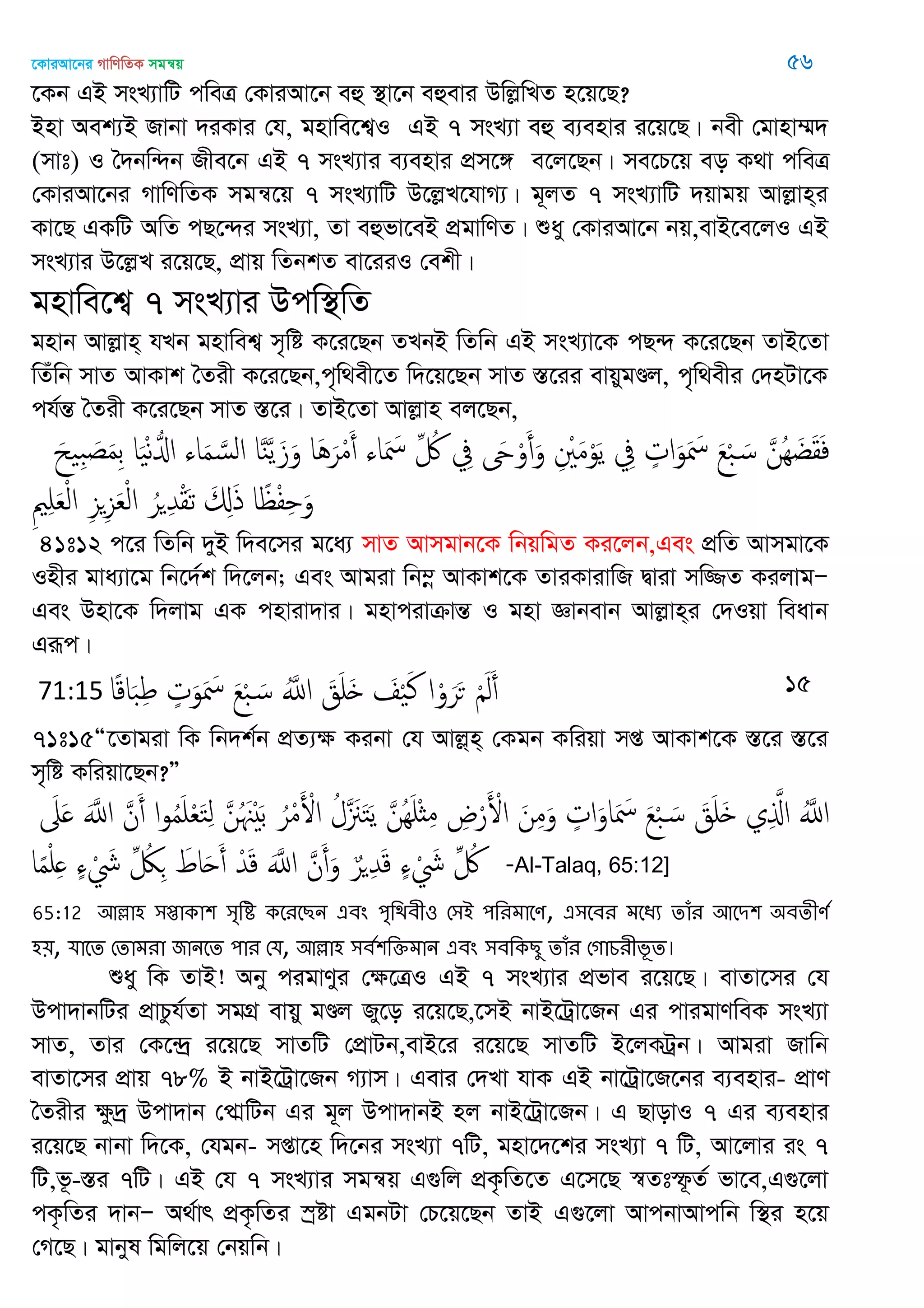 ‡KviAv‡bi MvwYwZK mgš^q 56
‡Kb GB msL¨vwU cweÎ †KviAv‡b eû ¯’v‡b eûevi DwjøwLZ n‡q‡Q?
Bnv Aek¨B Rvbv `iKvi †h, gnvwe‡k¦I GB 7 msL¨v eû e¨envi i‡q‡Q| bex †gvnv¤§`
(mvt) I •`bw›`b Rxe‡b GB 7 msL¨vi e¨envi cÖm‡½ e‡j‡Qb| me‡P‡q eo K_v cweÎ
†KviAv‡bi MvwYwZK mgš^‡q 7 msL¨vwU D‡jøL‡hvM¨| g~jZ 7 msL¨vwU `qvgq Avjøvn&i
Kv‡Q GKwU AwZ cQ‡›`i msL¨v, Zv eûfv‡eB cÖgvwYZ| ïay †KviAv‡b bq,evB‡e‡jI GB
msL¨vi D‡jøL i‡q‡Q, cÖvq wZbkZ ev‡iiI †ekx|
gnvwe‡k¦ 7 msL¨vi Dcw¯’wZ
gnvb Avjøvn& hLb gnvwek¦ m„wó K‡i‡Qb ZLbB wZwb GB msL¨v‡K cQ›` K‡i‡Qb ZvB‡Zv
wZuwb mvZ AvKvk •Zix K‡i‡Qb,c„w_ex‡Z w`‡q‡Qb mvZ ¯Í‡ii evqygÐj, c„w_exi †`nUv‡K
ch©šÍ •Zix K‡i‡Qb mvZ ¯Í‡i| ZvB‡Zv Avjøvn ej‡Qb,
َ‫ح‬ ِ‫ب‬ َ‫ص‬َ‫م‬ِ‫ب‬ ‫ا‬َْ‫ه‬ُ‫اا‬ ‫اا‬َ‫م‬ َ‫الس‬ ‫ا‬َ‫ي‬َ‫ي‬َ‫ز‬َ‫و‬ ‫َا‬َُ‫ر‬ْ‫م‬َ‫أ‬ ‫اا‬َ َ‫ْس‬ ِ ُ ِ‫ِف‬ َ‫َح‬ْ‫و‬َ‫أ‬َ‫و‬ ِ ْ َ‫م‬ْ‫و‬َ‫ي‬ ِ‫ِف‬ ٍ‫ات‬َ‫و‬َ َ‫ْس‬ َ‫ع‬ْ‫ب‬ َ‫س‬ َ‫ُن‬ِ َ‫غ‬َ‫ل‬َ‫ف‬
ِ ِ َ‫ع‬ْ‫ل‬‫ا‬ ِ‫ي‬ِ‫ي‬َ‫ع‬ْ‫ل‬‫ا‬ ُ‫ر‬ ِ‫ّد‬ْ‫ل‬َ‫ث‬ َ ِ‫ا‬َ‫ذ‬ ‫ا‬ً ْ‫ف‬ِ َ‫و‬
41t12 c‡i wZwb `yB w`e‡mi g‡a¨ mvZ Avmgvb‡K wbqwgZ Ki‡jb,Ges cÖwZ Avmgv‡K
Inxi gva¨v‡g wb‡`©k w`‡jb; Ges Avgiv wb¤œ AvKvk‡K ZviKvivwR Øviv mw¾Z KijvgÑ
Ges Dnv‡K w`jvg GK cnviv`vi| gnvcivµvšÍ I gnv Ávbevb Avjøvn&i †`Iqv weavb
Giƒc|
71:15 ‫ا‬ً‫ك‬‫ا‬َ‫ب‬ِ‫ط‬ ٍ‫ت‬َ‫و‬َ َ‫ْس‬ َ‫ع‬ْ‫ب‬ َ‫س‬ َُ‫اا‬ َ‫ق‬َ َ َ ْ َ‫ن‬ ‫ا‬ْ‫و‬َ‫ر‬َ‫ح‬ َْ‫ل‬َ‫أ‬ 15
71t15Ò‡Zvgiv wK wb`k©b cÖZ¨ÿ Kibv †h Avjø&n& †Kgb Kwiqv mß AvKvk‡K ¯Í‡i ¯Í‡i
m„wó Kwiqv‡Qb?Ó
َ‫َل‬َ ََ‫اا‬ َ‫ن‬َ‫أ‬ ‫ا‬‫و‬ُ‫م‬َ ْ‫ع‬َ‫خ‬ِ‫ل‬ َ‫ن‬ُ َ َْ‫ب‬ ُ‫ر‬ْ‫م‬َ ْ‫اْل‬ ُ‫َل‬ َ َ‫خ‬َ‫ي‬ َ‫ُن‬َِ ْ‫ث‬ِ‫م‬ ِ‫ض‬ْ‫ر‬َ ْ‫اْل‬ َ‫ن‬ِ‫م‬َ‫و‬ ٍ‫ات‬َ‫او‬َ َ‫ْس‬ َ‫ع‬ْ‫ب‬ َ‫س‬ َ‫ق‬َ َ ‫ي‬ِ َ‫اا‬ َُ‫اا‬
‫ا‬ً‫م‬ْ ِ ٍ‫ا‬ ْ َ‫َش‬ ِ ُ‫لُك‬ِ َ‫اط‬َ‫ح‬َ‫أ‬ ْ‫ّد‬َ‫ك‬ ََ‫اا‬ َ‫ن‬َ‫أ‬َ‫و‬ ٌ‫ر‬ ِ‫ّد‬َ‫ك‬ ٍ‫ا‬ ْ َ‫َش‬ ِ ُ -Al-Talaq, 65:12]
65:12 অল্লা঴ ঳প্তাকা঱ ঳ৃথি কতযতেন এফং ঩ৃথিফী঑ শ঳আ ঩থযভাতণ, এ঳তফয ভতধয োঁয অতি঱ ঄ফেীণত
঴৞, মাতে শোভযা জানতে ঩ায শম, অল্লা঴ ঳ফত঱থক্তভান এফং ঳ফথকেু োঁয শগাচযীবূে।
ïay wK ZvB! Aby cigvYyi †ÿ‡ÎI GB 7 msL¨vi cÖfve i‡q‡Q| evZv‡mi †h
Dcv`vbwUi cÖvPzh©Zv mgMÖ evqy gÐj Ry‡o i‡q‡Q,‡mB bvB‡Uªv‡Rb Gi cvigvYweK msL¨v
mvZ, Zvi †K‡›`ª i‡q‡Q mvZwU †cÖvUb,evB‡i i‡q‡Q mvZwU B‡jKUªb| Avgiv Rvwb
evZv‡mi cÖvq 78% B bvB‡Uªv‡Rb M¨vm| Gevi †`Lv hvK GB bv‡Uªv‡R‡bi e¨envi- cÖvY
•Zixi ÿz`ª Dcv`vb †cvÖwUb Gi g~j Dcv`vbB nj bvB‡Uªv‡Rb| G QvovI 7 Gi e¨envi
i‡q‡Q bvbv w`‡K, †hgb- mßv‡n w`‡bi msL¨v 7wU, gnv‡`‡ki msL¨v 7 wU, Av‡jvi is 7
wU,f‚-¯Íi 7wU| GB †h 7 msL¨vi mgš^q G¸wj cÖK…wZ‡Z G‡m‡Q ¯^Ztù‚Z© fv‡e,G¸‡jv
cK…wZi `vbÑ A_©vr cÖK…wZi ¯ªóv GgbUv †P‡q‡Qb ZvB G¸‡jv AvcbvAvcwb w¯’i n‡q
†M‡Q| gvbyl wgwj‡q †bqwb|
 