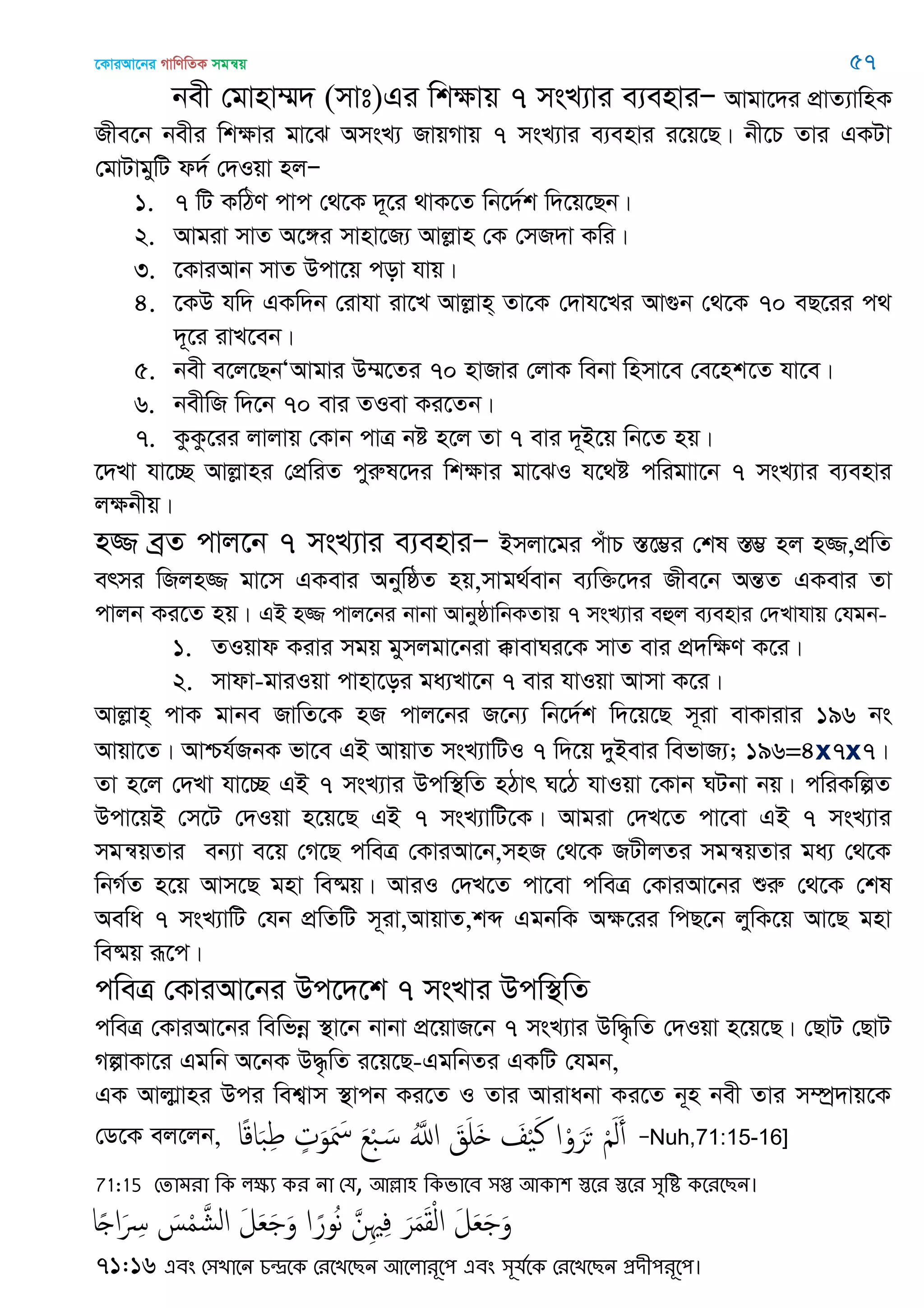 ‡KviAv‡bi MvwYwZK mgš^q 57
bex †gvnv¤§` (mvt)Gi wkÿvq 7 msL¨vi e¨enviÑ Avgv‡`i cÖvZ¨vwnK
Rxe‡b bexi wkÿvi gv‡S AmsL¨ RvqMvq 7 msL¨vi e¨envi i‡q‡Q| bx‡P Zvi GKUv
†gvUvgywU d`© †`Iqv njÑ
1. 7 wU KwVY cvc †_‡K `~‡i _vK‡Z wb‡`©k w`‡q‡Qb|
2. Avgiv mvZ A‡½i mvnv‡R¨ Avjøvn †K †mR`v Kwi|
3. ‡KviAvb mvZ Dcv‡q cov hvq|
4. ‡KD hw` GKw`b †ivhv iv‡L Avjøvn& Zv‡K †`vh‡Li Av¸b †_‡K 70 eQ‡ii c_
`~‡i ivL‡eb|
5. bex e‡j‡QbÔAvgvi D¤§‡Zi 70 nvRvi †jvK webv wnmv‡e †e‡nk‡Z hv‡e|
6. bexwR w`‡b 70 evi ZIev Ki‡Zb|
7. KzKz‡ii jvjvq †Kvb cvÎ bó n‡j Zv 7 evi `~B‡q wb‡Z nq|
‡`Lv hv‡”Q Avjøvni †cÖwiZ cyiæl‡`i wkÿvi gv‡SI h‡_ó cwigvv‡b 7 msL¨vi e¨envi
jÿbxq|
n¾ eªZ cvj‡b 7 msL¨vi e¨enviÑ Bmjv‡gi cuvP ¯Í‡¤¢i †kl ¯Í¤¢ nj n¾,cÖwZ
ermi wRjn¾ gv‡m GKevi AbywôZ nq,mvg_©evb e¨w³‡`i Rxe‡b AšÍZ GKevi Zv
cvjb Ki‡Z nq| GB n¾ cvj‡bi bvbv AvbyôvwbKZvq 7 msL¨vi eûj e¨envi †`Lvhvq †hgb-
1. ZIqvd Kivi mgq gymjgv‡biv °vevNi‡K mvZ evi cÖ`wÿY K‡i|
2. mvdv-gviIqv cvnv‡oi ga¨Lv‡b 7 evi hvIqv Avmv K‡i|
Avjøvn& cvK gvbe RvwZ‡K nR cvj‡bi R‡b¨ wb‡`©k w`‡q‡Q m~iv evKvivi 196 bs
Avqv‡Z| Avðh©RbK fv‡e GB AvqvZ msL¨vwUI 7 w`‡q `yBevi wefvR¨; 196=4x7x7|
Zv n‡j †`Lv hv‡”Q GB 7 msL¨vi Dcw¯’wZ nVvr N‡V hvIqv ‡Kvb NUbv bq| cwiKwíZ
Dcv‡qB †m‡U †`Iqv n‡q‡Q GB 7 msL¨vwU‡K| Avgiv †`L‡Z cv‡ev GB 7 msL¨vi
mgš^qZvi eb¨v e‡q †M‡Q cweÎ †KviAv‡b,mnR †_‡K RUxjZi mgš^qZvi ga¨ †_‡K
wbM©Z n‡q Avm‡Q gnv we®§q| AviI †`L‡Z cv‡ev cweÎ †KviAv‡bi ïiæ †_‡K †kl
Aewa 7 msL¨vwU †hb cÖwZwU m~iv,AvqvZ,kã GgbwK Aÿ‡ii wcQ‡b jywK‡q Av‡Q gnv
we®§q iƒ‡c|
cweÎ †KviAv‡bi Dc‡`‡k 7 msLvi Dcw¯’wZ
cweÎ †KviAv‡bi wewfbœ ¯’v‡b bvbv cÖ‡qvR‡b 7 msL¨vi Dw×…wZ †`Iqv n‡q‡Q| †QvU †QvU
MívKv‡i Ggwb A‡bK D×…wZ i‡q‡Q-GgwbZi GKwU †hgb,
GK Avjvøvni Dci wek¦vm ¯’vcb Ki‡Z I Zvi Avivabv Ki‡Z b~n bex Zvi m¤úª`vq‡K
†W‡K ej‡jb, ‫ا‬ً‫ك‬‫ا‬َ‫ب‬ِ‫ط‬ ٍ‫ت‬َ‫و‬َ َ‫ْس‬ َ‫ع‬ْ‫ب‬ َ‫س‬ َُ‫اا‬ َ‫ق‬َ َ َ ْ َ‫ن‬ ‫ا‬ْ‫و‬َ‫ر‬َ‫ح‬ َْ‫ل‬َ‫أ‬ ÑNuh,71:15-16]
71:15 শোভযা থক রক্ষয কয না শম, অল্লা঴ থকবাতফ ঳প্ত অকা঱ স্ততয স্ততয ঳ৃথি কতযতেন।
‫ا‬ً ‫ا‬َ ِ‫ِس‬ َ‫س‬ْ‫م‬ َ‫الل‬ َ‫ل‬َ‫ع‬َ َ‫و‬ ‫ا‬ ً‫ور‬ُ‫ه‬ َ‫ن‬ِ ِ‫ف‬ َ‫ر‬َ‫م‬َ‫ل‬ْ‫ل‬‫ا‬ َ‫ل‬َ‫ع‬َ َ‫و‬
71:16 এফং শ঳োতন চন্দ্রতক শযতেতেন অতরাযূত঩ এফং ঳ূমততক শযতেতেন প্রিী঩যূত঩।
 