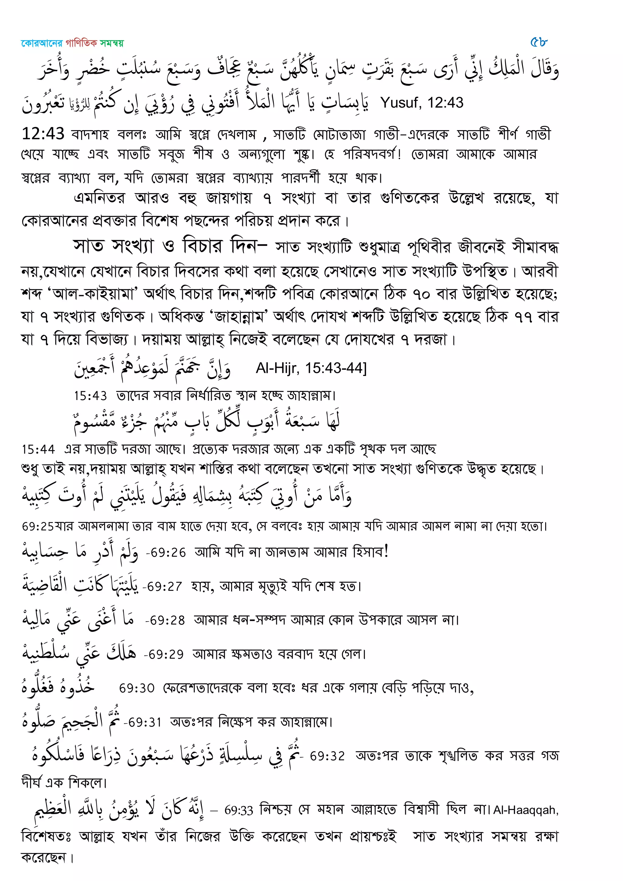 ‡KviAv‡bi MvwYwZK mgš^q 58
َ‫َر‬ ُ‫أ‬َ‫و‬ ٍ ْ‫ْض‬ُ ٍ‫ت‬َ ًُ ُ‫س‬ َ‫ع‬ْ‫ب‬ َ‫س‬َ‫و‬ ٌ‫اف‬َ ِ‫ِع‬ ٌ‫ع‬ْ‫ب‬ َ‫س‬ َ‫ُن‬ُِ ُ‫َك‬ْ‫أ‬َ‫ي‬ ٍ‫ان‬َ ِ‫ْس‬ ٍ‫ت‬َ‫ر‬َ‫ل‬َ‫ب‬ َ‫ع‬ْ‫ب‬ َ‫س‬ ‫ى‬َ‫ر‬َ‫أ‬ ِ‫ِا‬ ُ ِ َ‫م‬ْ‫ل‬‫ا‬ َ‫ل‬‫ا‬َ‫ك‬َ‫و‬
ْ ُ‫يُت‬ُ‫ن‬ ‫ِن‬ ََ ْ ُ‫ر‬ ِ‫ِف‬ ِ‫وا‬ُ‫ذ‬ْ‫ف‬َ‫أ‬ ُ َ‫م‬ْ‫ل‬‫ا‬ ‫ا‬َُ َ‫أ‬ َ ٍ‫ات‬ َ‫ِس‬‫ب‬ ََ ْ ُ‫ر‬ َِ‫ون‬ُُ‫ِب‬ْ‫ع‬َ‫ث‬ Yusuf, 12:43
12:43 ফাি঱া঴ ফররঃ অথভ স্বতে শিেরাভ , ঳ােটি শভাোোজা গাবী-এতিযতক ঳ােটি ঱ীণত গাবী
শেত৞ মাতচ্ছ এফং ঳ােটি ঳ফুজ ঱ীল ঑ ঄নযগুতরা ঱ুষ্ক। শ঴ ঩থযলিফগত! শোভযা অভাতক অভায
স্বতেয ফযােযা ফর, মথি শোভযা স্বতেয ফযােযা৞ ঩াযি঱ী ঴ত৞ িাক।
GgwbZi AviI eû RvqMvq 7 msL¨v ev Zvi ¸wYZ‡Ki D‡jøL i‡q‡Q, hv
†KviAv‡bi cÖe³vi we‡kl cQ‡›`i cwiPq cÖ`vb K‡i|
mvZ msL¨v I wePvi w`bÑ mvZ msL¨vwU ïaygvÎ c~w_exi Rxe‡bB mxgve×
bq,‡hLv‡b †hLv‡b wePvi w`e‡mi K_v ejv n‡q‡Q †mLv‡bI mvZ msL¨vwU Dcw¯’Z| Aviex
kã ÔAvj-KvBqvgvÕ A_©vr wePvi w`b,kãwU cweÎ †KviAv‡b wVK 70 evi DwjøwLZ n‡q‡Q;
hv 7 msL¨vi ¸wYZK| AwaKšÍ ÔRvnvbœvgÕ A_©vr †`vhL kãwU DwjøwLZ n‡q‡Q wVK 77 evi
hv 7 w`‡q wefvR¨| `qvgq Avjøvn& wb‡RB e‡j‡Qb †h †`vh‡Li 7 `iRv|
َ ِ‫ع‬َ ْ‫َج‬َ‫أ‬ ْ ُ ُ‫ّد‬ِ ْ‫و‬َ‫م‬َ‫ل‬ َ َ َ َ َ‫ِن‬ َ‫و‬ Al-Hijr, 15:43-44]
15:43 োতিয ঳ফায থনধতাথযে স্থান ঴তচ্ছ জা঴ান্নাভ।
ٌ‫م‬‫و‬ ُ‫س‬ْ‫ل‬َ‫م‬ ٌ‫ا‬ْ‫ي‬ُ ْ ُ ْ ِ‫م‬ ٍ َ ِ ُ‫لُك‬ِ‫ل‬ ٍ َ‫و‬ْ‫ب‬َ‫أ‬ ُ‫ة‬َ‫ع‬ْ‫ب‬ َ‫س‬ ‫َا‬َِ‫ل‬
15:44 এয ঳ােটি িযজা অতে। প্রতেযক িযজায জতনয এক একটি ঩ৃিক ির অতে
ïay ZvB bq,`qvgq Avjøvn& hLb kvw¯Íi K_v e‡j‡Qb ZL‡bv mvZ msL¨v ¸wYZ‡K D×„Z n‡q‡Q|
َْ َِ‫خ‬ِ‫ن‬ َ‫وت‬ُ‫أ‬ َْ‫ل‬ َِ‫د‬َْ َ‫ي‬ ُ‫ول‬ُ‫ل‬َ َ‫ف‬ ِ ِ‫ا‬َ‫م‬ ِ‫ِل‬‫ب‬ ََُ‫ب‬َ‫خ‬ِ‫ن‬ َ ِ‫وو‬ُ‫أ‬ ْ‫ن‬َ‫م‬ ‫ا‬َ‫م‬َ‫أ‬َ‫و‬
69:25মায অভরনাভা োয ফাভ ঴াতে শি৞া ঴তফ, শ঳ ফরতফঃ ঴া৞ অভা৞ মথি অভায অভর নাভা না শি৞া ঴তো।
َْ ِ‫ب‬‫ا‬ َ‫س‬ِ ‫ا‬َ‫م‬ ِ‫ر‬ْ‫د‬َ‫أ‬ َْ‫ل‬َ‫و‬ -69:26 অথভ মথি না জানোভ অভায থ঴঳াফ!
َ‫ة‬َ ِ ‫ا‬َ‫ل‬ْ‫ل‬‫ا‬ ِ‫َت‬‫ه‬ َ‫َك‬ ‫ا‬َ َ‫ِت‬َْ َ‫ي‬-69:27 ঴া৞, অভায ভৃেুযআ মথি শ঱ল ঴ে।
َْ ِ‫ل‬‫ا‬َ‫م‬ ِ َ َ‫َن‬ْ‫غ‬َ‫أ‬ ‫ا‬َ‫م‬ -69:28 অভায ধন-঳ম্পি অভায শকান ঈ঩কাতয অ঳র না।
َْ ِ‫ي‬َ‫ط‬ْ ُ‫س‬ ِ َ َ َ َُ -69:29 অভায ক্ষভো঑ ফযফাি ঴ত৞ শগর।
ٍُ‫و‬ُ ُ َ‫ف‬ ٍُ‫و‬ُ‫ُذ‬ 69:30 শপতয঱োতিযতক ফরা ঴তফঃ ধয এতক গরা৞ শফথড় ঩থড়ত৞ িা঑,
ٍُ‫و‬ُ َ َ ِ‫ح‬َ ْ‫ل‬‫ا‬ َ ُ‫مُث‬-69:31 ঄েঃ঩য থনতক্ষ঩ কয জা঴ান্নাতভ।
ٍُ‫و‬ُ ُ ْ‫اس‬َ‫ف‬ ‫ا‬ً ‫ا‬َ‫ر‬ِ‫ذ‬ َ‫ون‬ُ‫ع‬ْ‫ب‬ َ‫س‬ ‫َا‬ُِ ْ‫ر‬َ‫ذ‬ ٍ َ ِ‫س‬ْ ِ‫س‬ ِ‫ِف‬ َ ُ‫مُث‬- 69:32 ঄েঃ঩য োতক ঱ৃঙ্খথরে কয ঳ত্তয গজ
িীর্ত এক থ঱কতর।
ِ ِ َ‫ع‬ْ‫ل‬‫ا‬ ِ َ‫ا‬ ِ ُ‫ن‬ِ‫م‬ْ‫ؤ‬ُ‫ي‬ َ َ‫ن‬ َ‫َك‬ ََُ‫ه‬ِ – 69:33 থনশ্চ৞ শ঳ ভ঴ান অল্লা঴তে থফশ্বা঳ী থের না।Al-Haaqqah,
we‡klZt Avjøvn hLb Zuvi wb‡Ri Dw³ K‡i‡Qb ZLb cÖvqðtB mvZ msL¨vi mgš^q iÿv
K‡i‡Qb|
 