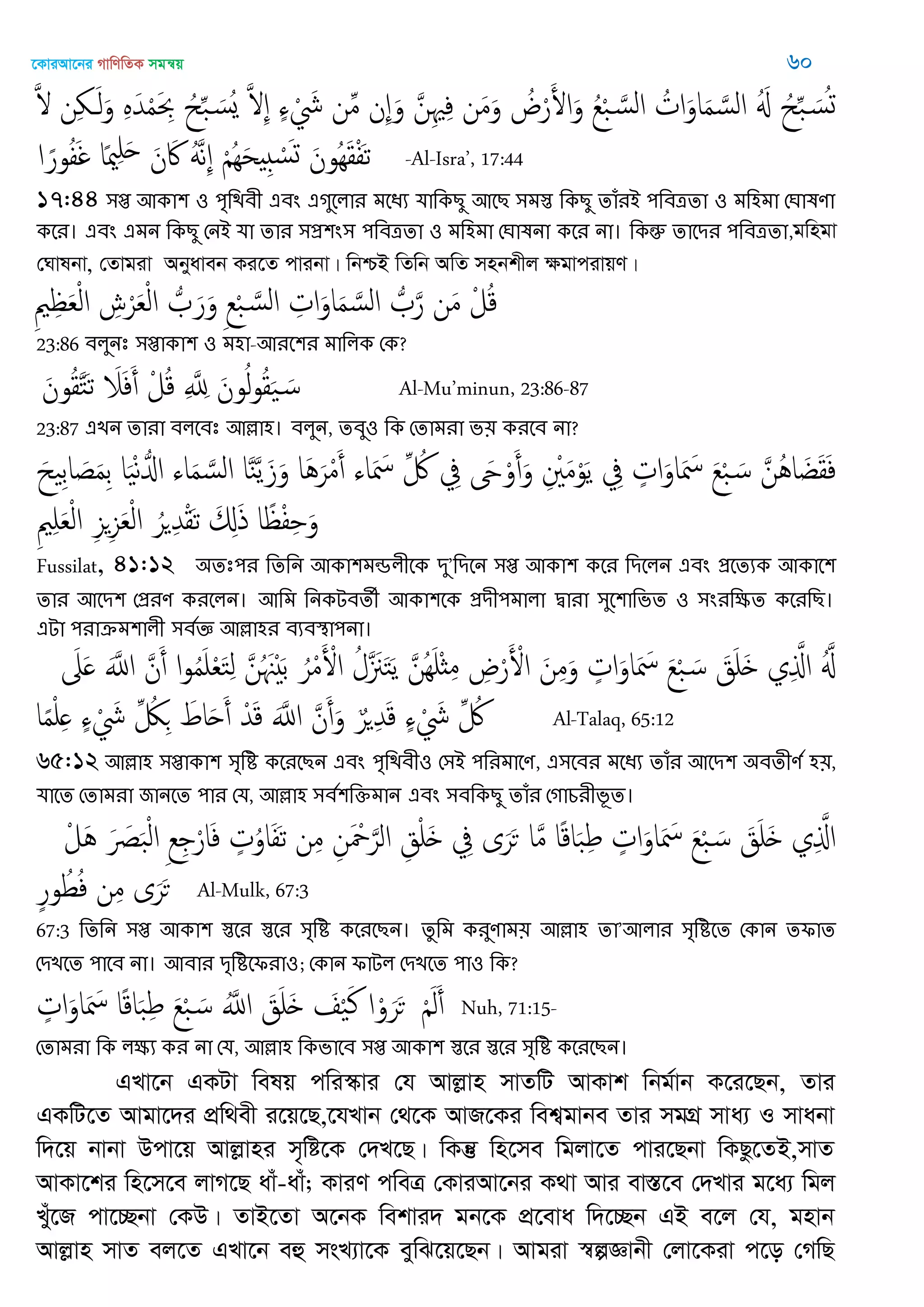 ‡KviAv‡bi MvwYwZK mgš^q 60
َ ‫ن‬ِ َ‫ل‬َ‫و‬ ٍَِ‫ّد‬ْ‫م‬َ ِ‫ْب‬ ُ‫ح‬ِ‫ب‬ َ‫ُس‬‫ي‬ َ ِ ٍ‫ا‬ ْ َ‫َش‬ ‫ن‬ِ‫م‬ ‫ِن‬ َ‫و‬ َ‫ن‬ِ ِ‫ف‬ ‫ن‬َ‫م‬َ‫و‬ ُ‫ض‬ْ‫ر‬َ‫اْل‬َ‫و‬ ُ‫ع‬ْ‫ب‬ َ‫الس‬ ُ‫ات‬َ‫او‬َ‫م‬ َ‫الس‬ َُ ُ‫ح‬ِ‫ب‬ َ‫س‬ُ‫ج‬
‫ا‬ ً‫ور‬ُ‫ف‬َ‫غ‬ ‫ا‬ً‫مي‬ِ َ‫ح‬ َ‫ن‬ َ‫َك‬ ََُ‫ه‬ِ ْ َُِ‫ح‬ ِ ْ‫س‬َ‫ج‬ َ‫ُون‬َِ‫ل‬ْ‫ف‬َ‫ث‬ -Al-Isra’, 17:44
17:44 ঳প্ত অকা঱ ঑ ঩ৃথিফী এফং এগুতরায ভতধয মাথকেু অতে ঳ভস্ত থকেু োঁযআ ঩থফত্রো ঑ ভথ঴ভা শর্ালণা
কতয। এফং এভন থকেু শনআ মা োয ঳প্র঱ং঳ ঩থফত্রো ঑ ভথ঴ভা শর্ালনা কতয না। থকন্তু োতিয ঩থফত্রো,gwngv
†Nvlbv, †Zvgiv Abyaveb Ki‡Z cvibv| wbðB wZwb AwZ mnbkxj ÿgvcivqY|
ِ ِ َ‫ع‬ْ‫ل‬‫ا‬ ِ‫ش‬ْ‫ر‬َ‫ع‬ْ‫ل‬‫ا‬ ُ َ‫ر‬َ‫و‬ ِ‫ع‬ْ‫ب‬ َ‫الس‬ ِ‫ات‬َ‫او‬َ‫م‬ َ‫الس‬ ُ َ‫ر‬ ‫ن‬َ‫م‬ ْ‫ل‬ُ‫ك‬
23:86 ফরুনঃ ঳প্তাকা঱ ঑ ভ঴া-অযত঱য ভাথরক শক?
َ‫ون‬ُ‫ل‬َ‫خ‬َ‫ث‬ َ‫َل‬َ‫ف‬َ‫أ‬ ْ‫ل‬ُ‫ك‬ ِ َ ِ‫ا‬ َ‫ون‬ُ‫ل‬‫و‬ُ‫ل‬َ َ‫س‬ Al-Mu’minun, 23:86-87
23:87 এেন োযা ফরতফঃ অল্লা঴। ফরুন, েফু঑ থক শোভযা ব৞ কযতফ না?
َ‫ح‬ ِ‫ب‬‫ا‬ َ‫ص‬َ‫م‬ِ‫ب‬ ‫ا‬َْ‫ه‬ُ‫اا‬ ‫اا‬َ‫م‬ َ‫الس‬ ‫ا‬َ‫ي‬َ‫ي‬َ‫ز‬َ‫و‬ ‫َا‬َُ‫ر‬ْ‫م‬َ‫أ‬ ‫اا‬َ َ‫ْس‬ ِ ُ ِ‫ِف‬ َ‫َح‬ْ‫و‬َ‫أ‬َ‫و‬ ِ ْ َ‫م‬ْ‫و‬َ‫ي‬ ِ‫ِف‬ ٍ‫ات‬َ‫او‬َ َ‫ْس‬ َ‫ع‬ْ‫ب‬ َ‫س‬ َ‫ُن‬ُ‫ا‬ َ‫غ‬َ‫ل‬َ‫ف‬
ِ ِ َ‫ع‬ْ‫ل‬‫ا‬ ِ‫ي‬ِ‫ي‬َ‫ع‬ْ‫ل‬‫ا‬ ُ‫ر‬ ِ‫ّد‬ْ‫ل‬َ‫ث‬ َ ِ‫ا‬َ‫ذ‬ ‫ا‬ً ْ‫ف‬ِ َ‫و‬
Fussilat, 41:12 ঄েঃ঩য থেথন অকা঱ভন্ডরীতক িু’থিতন ঳প্ত অকা঱ কতয থিতরন এফং প্রতেযক অকাত঱
োয অতি঱ শপ্রযণ কযতরন। অথভ থনকেফেী অকা঱তক প্রিী঩ভারা দ্বাযা ঳ুত঱াথবে ঑ ঳ংযথক্ষে কতযথে।
এো ঩যাক্রভ঱ারী ঳ফতজ্ঞ অল্লা঴য ফযফস্থা঩না।
َ‫َل‬َ ََ‫اا‬ َ‫ن‬َ‫أ‬ ‫ا‬‫و‬ُ‫م‬َ ْ‫ع‬َ‫خ‬ِ‫ل‬ َ‫ن‬ُ َ َْ‫ب‬ ُ‫ر‬ْ‫م‬َ ْ‫اْل‬ ُ‫َل‬ َ َ‫خ‬َ‫ي‬ َ‫ُن‬َِ ْ‫ث‬ِ‫م‬ ِ‫ض‬ْ‫ر‬َ ْ‫اْل‬ َ‫ن‬ِ‫م‬َ‫و‬ ٍ‫ات‬َ‫او‬َ َ‫ْس‬ َ‫ع‬ْ‫ب‬ َ‫س‬ َ‫ق‬َ َ ‫ي‬ِ َ‫اا‬ َُ
‫ا‬ً‫م‬ْ ِ ٍ‫ا‬ ْ َ‫َش‬ ِ ُ‫لُك‬ِ َ‫اط‬َ‫ح‬َ‫أ‬ ْ‫ّد‬َ‫ك‬ ََ‫اا‬ َ‫ن‬َ‫أ‬َ‫و‬ ٌ‫ر‬ ِ‫ّد‬َ‫ك‬ ٍ‫ا‬ ْ َ‫َش‬ ِ ُ Al-Talaq, 65:12
65:12 অল্লা঴ ঳প্তাকা঱ ঳ৃথি কতযতেন এফং ঩ৃথিফী঑ শ঳আ ঩থযভাতণ, এ঳তফয ভতধয োঁয অতি঱ ঄ফেীণত ঴৞,
মাতে শোভযা জানতে ঩ায শম, অল্লা঴ ঳ফত঱থক্তভান এফং ঳ফথকেু োঁয শগাচযীবূে।
ْ‫َل‬ُ َ َ‫ل‬َ‫ب‬ْ‫ل‬‫ا‬ ِ‫ع‬ِ ْ‫ار‬َ‫ف‬ ٍ‫ت‬ُ‫او‬َ‫ف‬َ‫ث‬ ‫ن‬ِ‫م‬ ِ‫ن‬َ ْ َ‫الر‬ ِ‫ق‬ْ َ ِ‫ِف‬ ‫ى‬َ‫ر‬َ‫ح‬ ‫ا‬َ‫م‬ ‫ا‬ً‫ك‬‫ا‬َ‫ب‬ِ‫ط‬ ٍ‫ات‬َ‫او‬َ َ‫ْس‬ َ‫ع‬ْ‫ب‬ َ‫س‬ َ‫ق‬َ َ ‫ي‬ِ َ‫اا‬
ٍ‫ر‬‫و‬ُ‫ط‬ُ‫ف‬ ‫ن‬ِ‫م‬ ‫ى‬َ‫ر‬َ‫ح‬ Al-Mulk, 67:3
67:3 থেথন ঳প্ত অকা঱ স্ততয স্ততয ঳ৃথি কতযতেন। েুথভ কযুণাভ৞ অল্লা঴ ো’অরায ঳ৃথিতে শকান েপাে
শিেতে ঩াতফ না। অফায িৃথিতপযা঑; শকান পাের শিেতে ঩া঑ থক?
ٍ‫ات‬َ‫او‬َ َ‫ْس‬ ‫ا‬ً‫ك‬‫ا‬َ‫ب‬ِ‫ط‬ َ‫ع‬ْ‫ب‬ َ‫س‬ َُ‫اا‬ َ‫ق‬َ َ َ ْ َ‫ن‬ ‫ا‬ْ‫و‬َ‫ر‬َ‫ح‬ َْ‫ل‬َ‫أ‬ Nuh, 71:15-
শোভযা থক রক্ষয কয না শম, অল্লা঴ থকবাতফ ঳প্ত অকা঱ স্ততয স্ততয ঳ৃথি কতযতেন।
GLv‡b GKUv welq cwi¯‥vi †h Avjøvn mvZwU AvKvk wbg©vb K‡i‡Qb, Zvi
GKwU‡Z Avgv‡`i cÖw_ex i‡q‡Q,‡hLvb †_‡K AvR‡Ki wek¦gvbe Zvi mgMÖ mva¨ I mvabv
w`‡q bvbv Dcv‡q Avjøvni m„wó‡K †`L‡Q| wKš‘ wn‡me wgjv‡Z cvi‡Qbv wKQz‡ZB,mvZ
AvKv‡ki wn‡m‡e jvM‡Q avu-avu; KviY cweÎ †KviAv‡bi K_v Avi ev¯Í‡e †`Lvi g‡a¨ wgj
Lyu‡R cv‡”Qbv †KD| ZvB‡Zv A‡bK wekvi` gb‡K cÖ‡eva w`‡”Qb GB e‡j †h, gnvb
Avjøvn mvZ ej‡Z GLv‡b eû msL¨v‡K eywS‡q‡Qb| Avgiv ¯^íÁvbx †jv‡Kiv c‡o †MwQ
 