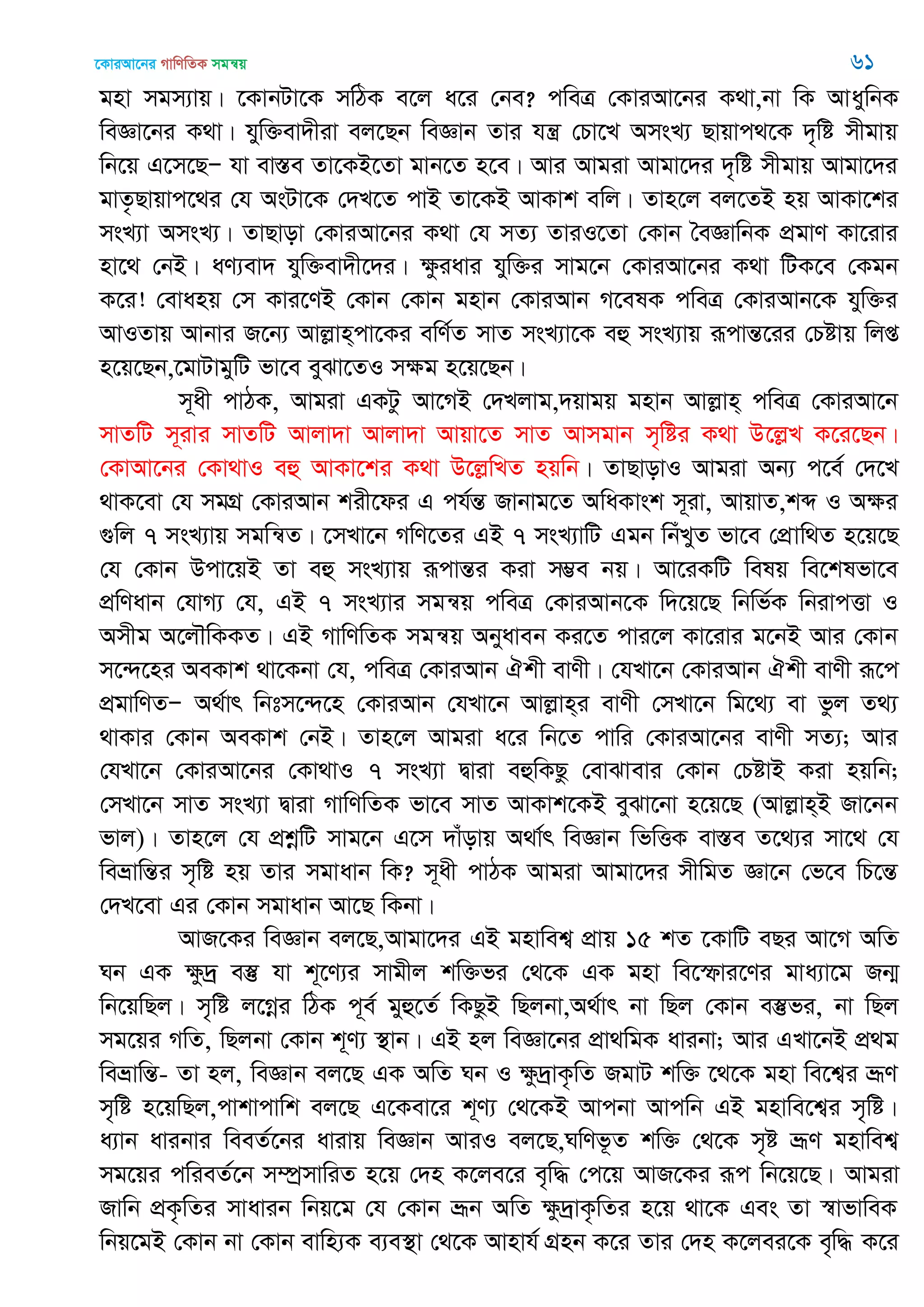 ‡KviAv‡bi MvwYwZK mgš^q 61
gnv mgm¨vq| ‡KvbUv‡K mwVK e‡j a‡i †be? cweÎ †KviAv‡bi K_v,bv wK AvaywbK
weÁv‡bi K_v| hyw³ev`xiv ej‡Qb weÁvb Zvi hš¿ †Pv‡L AmsL¨ Qvqvc_‡K `„wó mxgvq
wb‡q G‡m‡QÑ hv ev¯Íe Zv‡KB‡Zv gvb‡Z n‡e| Avi Avgiv Avgv‡`i `„wó mxgvq Avgv‡`i
gvZ…Qvqvc‡_i †h AsUv‡K †`L‡Z cvB Zv‡KB AvKvk ewj| Zvn‡j ej‡ZB nq AvKv‡ki
msL¨v AmsL¨| ZvQvov †KviAv‡bi K_v †h mZ¨ ZviI‡Zv †Kvb •eÁvwbK cÖgvY Kv‡ivi
nv‡_ †bB| aY¨ev` hyw³ev`x‡`i| ÿziavi hyw³i mvg‡b †KviAv‡bi K_v wUK‡e †Kgb
K‡i! †evanq †m Kvi‡YB †Kvb †Kvb gnvb †KviAvb M‡elK cweÎ †KviAvb‡K hyw³i
AvIZvq Avbvi R‡b¨ Avjøvn&cv‡Ki ewY©Z mvZ msL¨v‡K eû msL¨vq iƒcvšÍ‡ii †Póvq wjß
n‡q‡Qb,‡gvUvgywU fv‡e eySv‡ZI mÿg n‡q‡Qb|
m~ax cvVK, Avgiv GKUz Av‡MB †`Ljvg,`qvgq gnvb Avjøvn& cweÎ †KviAv‡b
mvZwU m~ivi mvZwU Avjv`v Avjv`v Avqv‡Z mvZ Avmgvb m„wói K_v D‡jøL K‡i‡Qb|
†KvAv‡bi †Kv_vI eû AvKv‡ki K_v D‡jøwLZ nqwb| ZvQvovI Avgiv Ab¨ c‡e© †`‡L
_vK‡ev †h mgMÖ †KviAvb kix‡di G ch©šÍ Rvbvg‡Z AwaKvsk m~iv, AvqvZ,kã I Aÿi
¸wj 7 msL¨vq mgwš^Z| ‡mLv‡b MwY‡Zi GB 7 msL¨vwU Ggb wbuLyZ fv‡e †cÖvw_Z n‡q‡Q
†h †Kvb Dcv‡qB Zv eû msL¨vq iƒcvšÍi Kiv m¤¢e bq| Av‡iKwU welq we‡klfv‡e
cÖwYavb †hvM¨ †h, GB 7 msL¨vi mgš^q cweÎ †KviAvb‡K w`‡q‡Q wbwf©K wbivcËv I
Amxg A‡j․wKKZ| GB MvwYwZK mgš^q Abyaveb Ki‡Z cvi‡j Kv‡ivi g‡bB Avi †Kvb
m‡›`‡ni AeKvk _v‡Kbv †h, cweÎ †KviAvb Hkx evYx| †hLv‡b †KviAvb Hkx evYx iƒ‡c
cÖgvwYZÑ A_©vr wbtm‡›`‡n †KviAvb †hLv‡b Avjøvn&i evYx †mLv‡b wg‡_¨ ev fzj Z_¨
_vKvi †Kvb AeKvk †bB| Zvn‡j Avgiv a‡i wb‡Z cvwi †KviAv‡bi evYx mZ¨; Avi
†hLv‡b †KviAv‡bi †Kv_vI 7 msL¨v Øviv eûwKQz †evSvevi †Kvb †PóvB Kiv nqwb;
†mLv‡b mvZ msL¨v Øviv MvwYwZK fv‡e mvZ AvKvk‡KB eySv‡bv n‡q‡Q (Avjøvn&B Rv‡bb
fvj)| Zvn‡j †h cÖkœwU mvg‡b G‡m `vuovq A_v©r weÁvb wfwËK ev¯Íe Z‡_¨i mv‡_ †h
weåvwšÍi m„wó nq Zvi mgvavb wK? m~ax cvVK Avgiv Avgv‡`i mxwgZ Áv‡b †f‡e wP‡šÍ
†`L‡ev Gi †Kvb mgvavb Av‡Q wKbv|
AvR‡Ki weÁvb ej‡Q,Avgv‡`i GB gnvwek¦ cÖvq 15 kZ ‡KvwU eQi Av‡M AwZ
Nb GK ÿz`ª e¯‘ hv k~‡Y¨i mvgxj kw³fi †_‡K GK gnv we‡ùvi‡Yi gva¨v‡g Rb¥
wb‡qwQj| m„wó j‡Mœi wVK c~e© gyû‡Z© wKQzB wQjbv,A_©vr bv wQj †Kvb e¯‘fi, bv wQj
mg‡qi MwZ, wQjbv †Kvb k~Y¨ ¯’vb| GB nj weÁv‡bi cÖv_wgK avibv; Avi GLv‡bB cÖ_g
weåvwšÍ- Zv nj, weÁvb ej‡Q GK AwZ Nb I ÿz`ªvK…wZ RgvU kw³ ‡_‡K gnv we‡k¦i åƒY
m„wó n‡qwQj,cvkvcvwk ej‡Q G‡Kev‡i k~Y¨ †_‡KB Avcbv Avcwb GB gnvwe‡k¦i m„wó|
a¨vb avibvi weeZ©‡bi avivq weÁvb AviI ej‡Q,NwYf‚Z kw³ †_‡K m„ó åƒY gnvwek¦
mg‡qi cwieZ©‡b m¤úªmvwiZ n‡q †`n K‡je‡i e„w× †c‡q AvR‡Ki iƒc wb‡q‡Q| Avgiv
Rvwb cÖK…wZi mvavib wbq‡g †h †Kvb åƒb AwZ ÿz`ªvK…wZi n‡q _v‡K Ges Zv ¯^vfvweK
wbq‡gB †Kvb bv †Kvb evwn¨K e¨e¯’v †_‡K Avnvh© MÖnb K‡i Zvi †`n K‡jei‡K e„w× K‡i
 