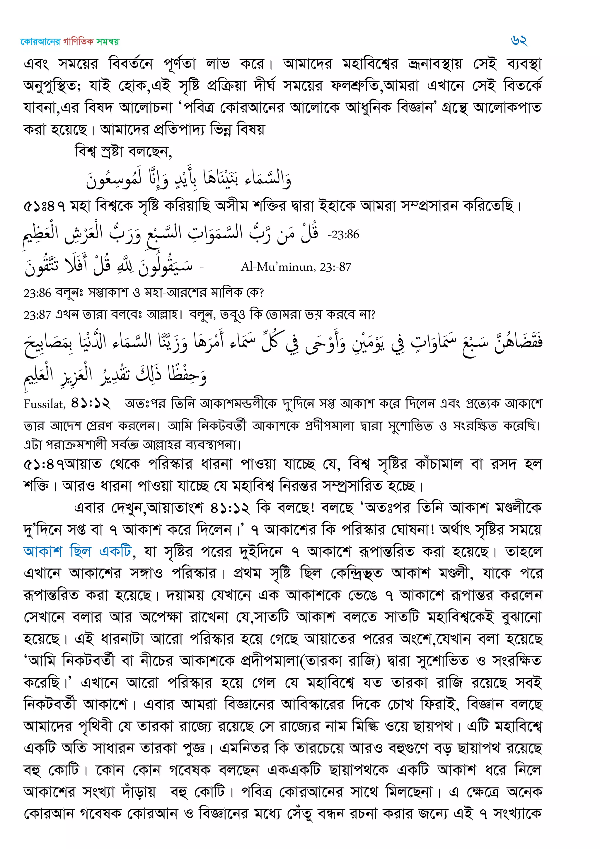 ‡KviAv‡bi MvwYwZK mgš^q 62
Ges mg‡qi weeZ©‡b c~Y©Zv jvf K‡i| Avgv‡`i gnvwe‡k¦i åƒbve¯’vq †mB e¨e¯’v
Abycyw¯’Z; hvB †nvK,GB m„wó cÖwµqv `xN© mg‡qi djkÖæwZ,Avgiv GLv‡b †mB weZ‡K©
hvebv,Gi wel` Av‡jvPbv ÔcweÎ †KviAv‡bi Av‡jv‡K AvaywbK weÁvbÕ MÖ‡š’ Av‡jvKcvZ
Kiv n‡q‡Q| Avgv‡`i cÖwZcv`¨ wfbœ welq
wek¦ ¯ªóv ej‡Qb,
َ‫ون‬ُ‫ع‬ِ‫وس‬ُ‫م‬َ‫ل‬ َ ِ َ‫و‬ ٍ‫ّد‬ْ‫ي‬َ‫ِأ‬‫ب‬ ‫َا‬ُ‫ا‬ٌَْ َ‫ي‬َ‫ب‬ ‫اا‬َ‫م‬ َ‫الس‬َ‫و‬
51t47 gnv wek¦‡K m„wó KwiqvwQ Amxg kw³i Øviv Bnv‡K Avgiv m¤cÖmvib Kwi‡ZwQ|
ِ ِ َ‫ع‬ْ‫ل‬‫ا‬ ِ‫ش‬ْ‫ر‬َ‫ع‬ْ‫ل‬‫ا‬ ُ َ‫ر‬َ‫و‬ ِ‫ع‬ْ‫ب‬ َ‫الس‬ ِ‫ات‬َ‫و‬َ‫م‬ َ‫الس‬ ُ َ‫ر‬ ‫ن‬َ‫م‬ ْ‫ل‬ُ‫ك‬ -23:86
َ‫ون‬ُ‫ل‬َ‫خ‬َ‫ث‬ َ‫َل‬َ‫ف‬َ‫أ‬ ْ‫ل‬ُ‫ك‬ ِ َ ِ‫ا‬ َ‫ون‬ُ‫ل‬‫و‬ُ‫ل‬َ َ‫س‬ - Al-Mu’minun, 23:-87
23:86 ফরুনঃ ঳প্তাকা঱ ঑ ভ঴া-অযত঱য ভাথরক শক?
23:87 এেন োযা ফরতফঃ অল্লা঴। ফরুন, েফু঑ থক শোভযা ব৞ কযতফ না?
َ‫ُن‬ُ‫ا‬ َ‫غ‬َ‫ل‬َ‫ف‬َ‫ع‬ْ‫ب‬ َ‫س‬ٍ‫ات‬َ‫او‬َ َ‫ْس‬ِ‫ِف‬ِ ْ َ‫م‬ْ‫و‬َ‫ي‬َ‫َح‬ْ‫و‬َ‫أ‬َ‫و‬ِ‫ِف‬ِ ُ‫اا‬َ َ‫ْس‬‫َا‬َُ‫ر‬ْ‫م‬َ‫أ‬‫ا‬َ‫ي‬َ‫ي‬َ‫ز‬َ‫و‬‫اا‬َ‫م‬ َ‫الس‬‫ا‬َْ‫ه‬ُ‫اا‬َ‫ح‬ ِ‫ب‬‫ا‬ َ‫ص‬َ‫م‬ِ‫ب‬
‫ا‬ً ْ‫ف‬ِ َ‫و‬َ ِ‫ا‬َ‫ذ‬ُ‫ر‬ ِ‫ّد‬ْ‫ل‬َ‫ث‬ِ‫ي‬ِ‫ي‬َ‫ع‬ْ‫ل‬‫ا‬ِ ِ َ‫ع‬ْ‫ل‬‫ا‬
Fussilat, 41:12 ঄েঃ঩য থেথন অকা঱ভন্ডরীতক িু’থিতন ঳প্ত অকা঱ কতয থিতরন এফং প্রতেযক অকাত঱
োয অতি঱ শপ্রযণ কযতরন। অথভ থনকেফেী অকা঱তক প্রিী঩ভারা দ্বাযা ঳ুত঱াথবে ঑ ঳ংযথক্ষে কতযথে।
এো ঩যাক্রভ঱ারী ঳ফতজ্ঞ অল্লা঴য ফযফস্থা঩না।
51:47AvqvZ †_‡K cwi¯‥vi avibv cvIqv hv‡”Q †h, wek¦ m„wói KvuPvgvj ev im` nj
kw³| AviI avibv cvIqv hv‡”Q †h gnvwek¦ wbišÍi m¤úªmvwiZ n‡”Q|
Gevi †`Lyb,AvqvZvsk 41:12 wK ej‡Q! ej‡Q ÔAZtci wZwb AvKvk gÐjx‡K
`yÕw`‡b mß ev 7 AvKvk K‡i w`‡jb|Õ 7 AvKv‡ki wK cwi¯‥vi †Nvlbv! A_©vr m„wói mg‡q
AvKvk wQj GKwU, hv m„wói c‡ii `yBw`‡b 7 AvKv‡k iƒcvšÍwiZ Kiv n‡q‡Q| Zvn‡j
GLv‡b AvKv‡ki m½vI cwi¯‥vi| cÖ_g m„wó wQj †Kw›`ªf’Z AvKvk gÐjx, hv‡K c‡i
iƒcvšÍwiZ Kiv n‡q‡Q| `qvgq †hLv‡b GK AvKvk‡K †f‡O 7 AvKv‡k iƒcvšÍi Ki‡jb
†mLv‡b ejvi Avi A‡cÿv iv‡Lbv †h,mvZwU AvKvk ej‡Z mvZwU gnvwek¦‡KB eySv‡bv
n‡q‡Q| GB avibvUv Av‡iv cwi¯‥vi n‡q †M‡Q Avqv‡Zi c‡ii As‡k,‡hLvb ejv n‡q‡Q
ÔAvwg wbKUeZ©x ev bx‡Pi AvKvk‡K cÖ`xcgvjv(ZviKv ivwR) Øviv my‡kvwfZ I msiwÿZ
K‡iwQ|Õ GLv‡b Av‡iv cwi¯‥vi n‡q †Mj †h gnvwe‡k¦ hZ ZviKv ivwR i‡q‡Q meB
wbKUeZ©x AvKv‡k| Gevi Avgiv weÁv‡bi Avwe¯‥v‡ii w`‡K †PvL wdivB, weÁvb ej‡Q
Avgv‡`i c„w_ex †h ZviKv iv‡R¨ i‡q‡Q †m iv‡R¨i bvg wgwé I‡q Qvqc_| GwU gnvwe‡k¦
GKwU AwZ mvavib ZviKv cyÁ| GgwbZi wK Zvi‡P‡q AviI eû¸‡Y eo Qvqvc_ i‡q‡Q
eû †KvwU| ‡Kvb †Kvb M‡elK ej‡Qb GKGKwU Qvqvc_‡K GKwU AvKvk a‡i wb‡j
AvKv‡ki msL¨v `uvovq eû †KvwU| cweÎ †KviAv‡bi mv‡_ wgj‡Qbv| G †ÿ‡Î A‡bK
†KviAvb M‡elK †KviAvb I weÁv‡bi g‡a¨ †muZy eÜb iPbv Kivi R‡b¨ GB 7 msL¨v‡K
 