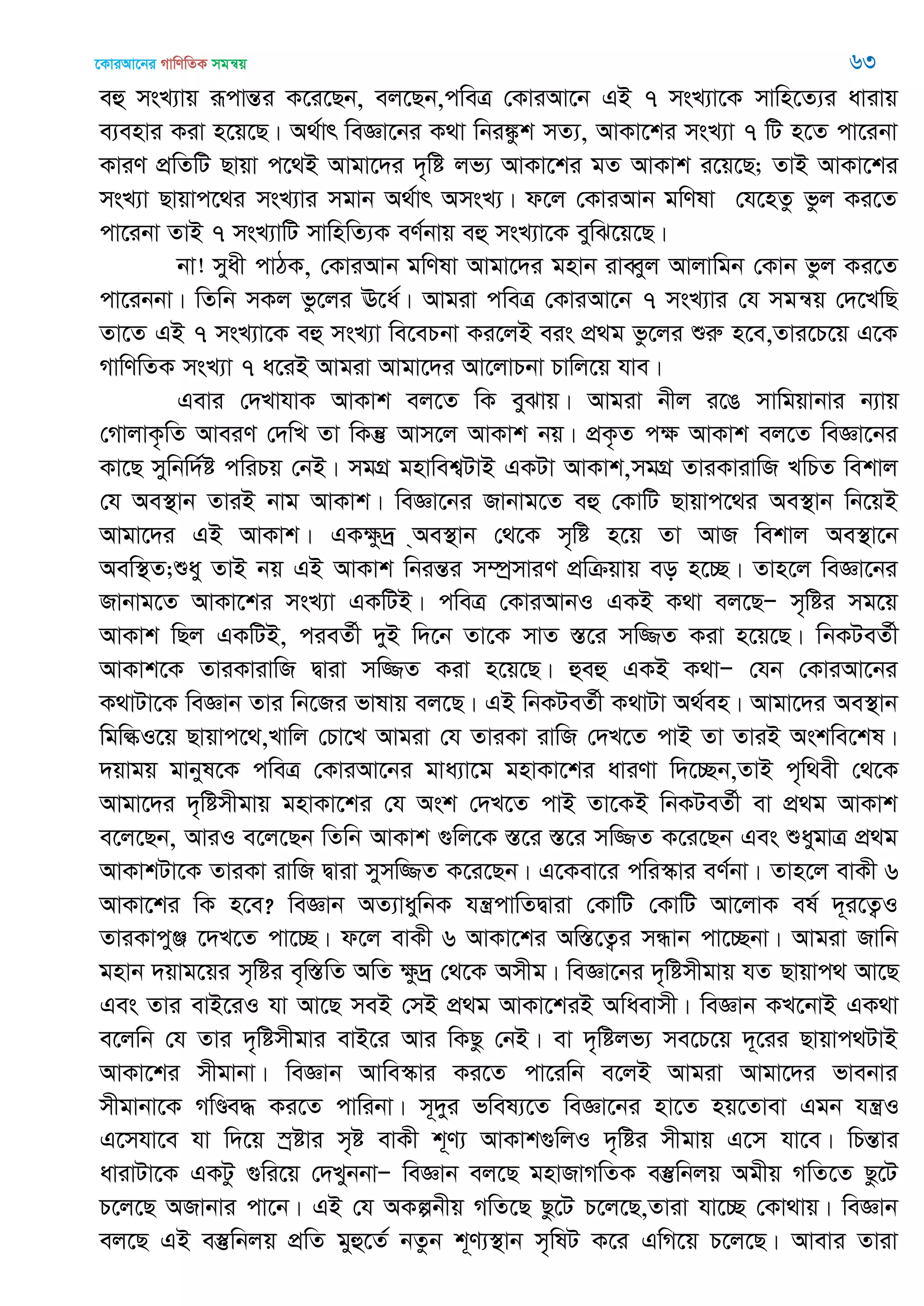 ‡KviAv‡bi MvwYwZK mgš^q 63
eû msL¨vq iƒcvšÍi K‡i‡Qb, ej‡Qb,cweÎ †KviAv‡b GB 7 msL¨v‡K mvwn‡Z¨i avivq
e¨envi Kiv n‡q‡Q| A_©vr weÁv‡bi K_v wbi¼zk mZ¨, AvKv‡ki msL¨v 7 wU n‡Z cv‡ibv
KviY cÖwZwU Qvqv c‡_B Avgv‡`i `„wó jf¨ AvKv‡ki gZ AvKvk i‡q‡Q; ZvB AvKv‡ki
msL¨v Qvqvc‡_i msL¨vi mgvb A_©vr AmsL¨| d‡j †KviAvb gwYlv †h‡nZz fzj Ki‡Z
cv‡ibv ZvB 7 msL¨vwU mvwnwZ¨K eY©bvq eû msL¨v‡K eywS‡q‡Q|
bv! myax cvVK, †KviAvb gwYlv Avgv‡`i gnvb iveŸyj Avjvwgb †Kvb fzj Ki‡Z
cv‡ibbv| wZwb mKj fz‡ji E‡a©| Avgiv cweÎ †KviAv‡b 7 msL¨vi †h mgš^q †`‡LwQ
Zv‡Z GB 7 msL¨v‡K eû msL¨v we‡ePbv Ki‡jB eis cÖ_g fz‡ji ïiæ n‡e,Zvi‡P‡q G‡K
MvwYwZK msL¨v 7 a‡iB Avgiv Avgv‡`i Av‡jvPbv Pvwj‡q hve|
Gevi †`LvhvK AvKvk ej‡Z wK eySvq| Avgiv bxj i‡O mvwgqvbvi b¨vq
†MvjvK…wZ AveiY †`wL Zv wKš‘ Avm‡j AvKvk bq| cÖK…Z cÿ AvKvk ej‡Z weÁv‡bi
Kv‡Q mywbw`©ó cwiPq †bB| mgMÖ gnvwek¦UvB GKUv AvKvk,mgMÖ ZviKvivwR LwPZ wekvj
†h Ae¯’vb ZviB bvg AvKvk| weÁv‡bi Rvbvg‡Z eû †KvwU Qvqvc‡_i Ae¯’vb wb‡qB
Avgv‡`i GB AvKvk| GKÿz`ª &Ae¯’vb †_‡K m„wó n‡q Zv AvR wekvj Ae¯’v‡b
Aew¯’Z;ïay ZvB bq GB AvKvk wbišÍi m¤úªmviY cÖwµqvq eo n‡”Q| Zvn‡j weÁv‡bi
Rvbvg‡Z AvKv‡ki msL¨v GKwUB| cweÎ †KviAvbI GKB K_v ej‡QÑ m„wói mg‡q
AvKvk wQj GKwUB, cieZ©x `yB w`‡b Zv‡K mvZ ¯Í‡i mw¾Z Kiv n‡q‡Q| wbKUeZ©x
AvKvk‡K ZviKvivwR Øviv mw¾Z Kiv n‡q‡Q| ûeû GKB K_vÑ †hb †KviAv‡bi
K_vUv‡K weÁvb Zvi wb‡Ri fvlvq ej‡Q| GB wbKUeZ©x K_vUv A_©en| Avgv‡`i Ae¯’vb
wgwéI‡q Qvqvc‡_,Lvwj †Pv‡L Avgiv †h ZviKv ivwR †`L‡Z cvB Zv ZviB Askwe‡kl|
`qvgq gvbyl‡K cweÎ †KviAv‡bi gva¨v‡g gnvKv‡ki aviYv w`‡”Qb,ZvB c„w_ex †_‡K
Avgv‡`i `„wómxgvq gnvKv‡ki †h Ask †`L‡Z cvB Zv‡KB wbKUeZ©x ev cÖ_g AvKvk
e‡j‡Qb, AviI e‡j‡Qb wZwb AvKvk ¸wj‡K ¯Í‡i ¯Í‡i mw¾Z K‡i‡Qb Ges ïaygvÎ cÖ_g
AvKvkUv‡K ZviKv ivwR Øviv mymw¾Z K‡i‡Qb| G‡Kev‡i cwi¯‥vi eY©bv| Zvn‡j evKx 6
AvKv‡ki wK n‡e? weÁvb AZ¨vaywbK hš¿cvwZØviv †KvwU †KvwU Av‡jvK el© `~i‡Z¡I
ZviKvcyÄ ‡`L‡Z cv‡”Q| d‡j evKx 6 AvKv‡ki Aw¯Í‡Z¡i mÜvb cv‡”Qbv| Avgiv Rvwb
gnvb `qvg‡qi m„wói e„w¯ÍwZ AwZ ÿz`ª †_‡K Amxg| weÁv‡bi `„wómxgvq hZ Qvqvc_ Av‡Q
Ges Zvi evB‡iI hv Av‡Q meB †mB cÖ_g AvKv‡kiB Awaevmx| weÁvb KL‡bvB GK_v
e‡jwb †h Zvi `„wómxgvi evB‡i Avi wKQz †bB| ev `„wójf¨ me‡P‡q `~‡ii Qvqvc_UvB
AvKv‡ki mxgvbv| weÁvb Avwe¯‥vi Ki‡Z cv‡iwb e‡jB Avgiv Avgv‡`i fvebvi
mxgvbv‡K MwÐe× Ki‡Z cvwibv| m~`yi fwel¨‡Z weÁv‡bi nv‡Z nq‡Zvev Ggb hš¿I
G‡mhv‡e hv w`‡q ¯ªóvi m„ó evKx k~Y¨ AvKvk¸wjI `„wói mxgvq G‡m hv‡e| wPšÍvi
avivUv‡K GKUz ¸wi‡q †`LybbvÑ weÁvb ej‡Q gnvRvMwZK e¯‘wbjq Agxq MwZ‡Z Qz‡U
P‡j‡Q ARvbvi cv‡b| GB †h AKíbxq MwZ‡Q Qz‡U P‡j‡Q,Zviv hv‡”Q †Kv_vq| weÁvb
ej‡Q GB e¯‘wbjq cÖwZ gyû‡Z© bZzb k~Y¨¯’vb m„wlU K‡i GwM‡q P‡j‡Q| Avevi Zviv
 