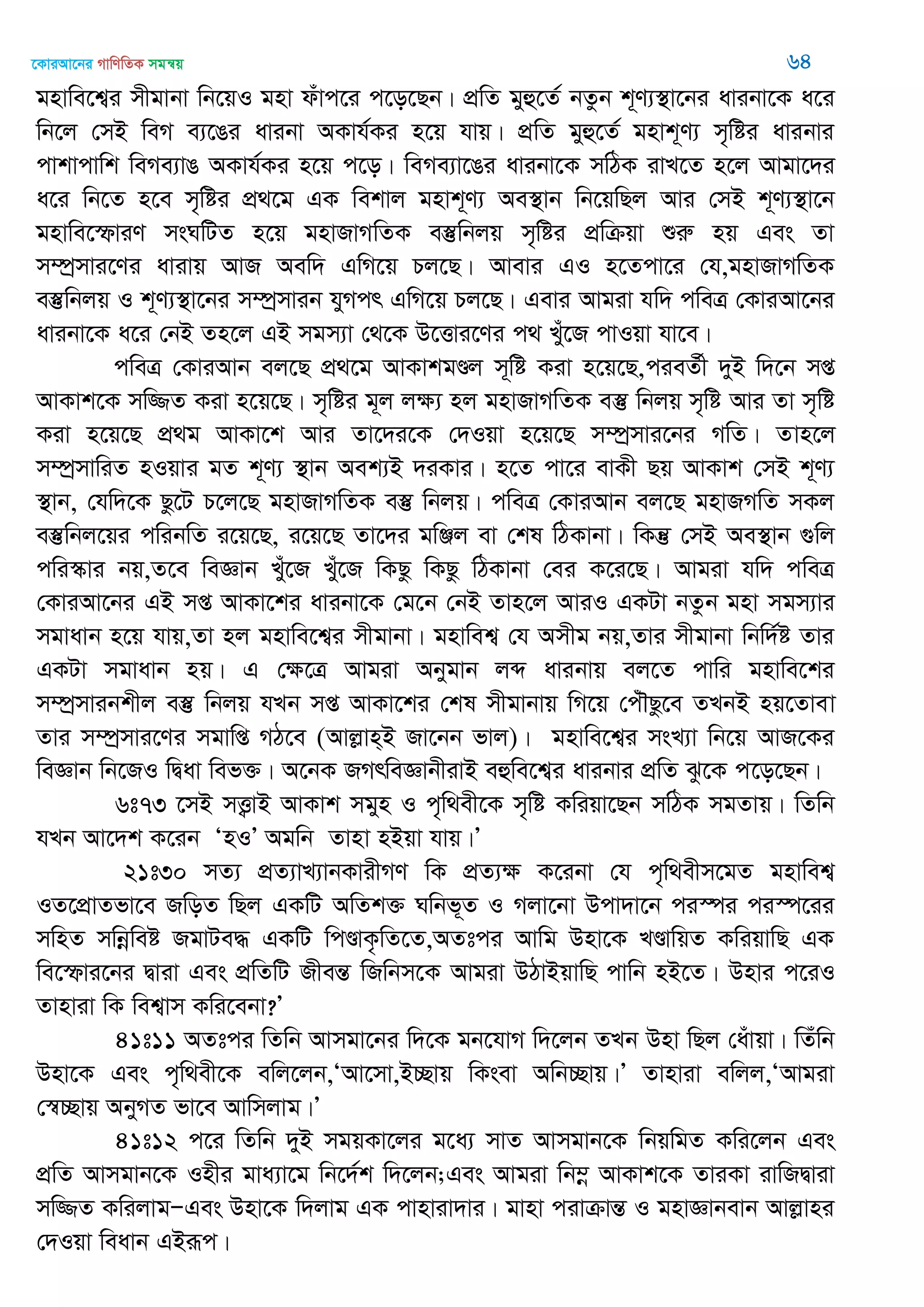 ‡KviAv‡bi MvwYwZK mgš^q 64
gnvwe‡k¦i mxgvbv wb‡qI gnv duvc‡i c‡o‡Qb| cÖwZ gyû‡Z© bZzb k~Y¨¯’v‡bi avibv‡K a‡i
wb‡j †mB weM e¨‡Oi avibv AKvh©Ki n‡q hvq| cÖwZ gyû‡Z© gnvk~Y¨ m„wói avibvi
cvkvcvwk weMe¨vO AKvh©Ki n‡q c‡o| weMe¨v‡Oi avibv‡K mwVK ivL‡Z n‡j Avgv‡`i
a‡i wb‡Z n‡e m„wói cÖ_‡g GK wekvj gnvk~Y¨ Ae¯’vb wb‡qwQj Avi †mB k~Y¨¯’v‡b
gnvwe‡ùviY msNwUZ n‡q gnvRvMwZK e¯‘wbjq m„wói cÖwµqv ïiæ nq Ges Zv
m¤úªmvi‡Yi avivq AvR Aew` GwM‡q Pj‡Q| Avevi GI n‡Zcv‡i †h,gnvRvMwZK
e¯‘wbjq I k~Y¨¯’v‡bi m¤úªmvib hyMcr GwM‡q Pj‡Q| Gevi Avgiv hw` cweÎ †KviAv‡bi
avibv‡K a‡i †bB Zn‡j GB mgm¨v †_‡K D‡Ëvi‡Yi c_ Luy‡R cvIqv hv‡e|
cweÎ †KviAvb ej‡Q cÖ_‡g AvKvkgÐj m~wó Kiv n‡q‡Q,cieZ©x `yB w`‡b mß
AvKvk‡K mw¾Z Kiv n‡q‡Q| m„wói g~j jÿ¨ nj gnvRvMwZK e¯‘ wbjq m„wó Avi Zv m„wó
Kiv n‡q‡Q cÖ_g AvKv‡k Avi Zv‡`i‡K †`Iqv n‡q‡Q m¤úªmvi‡bi MwZ| Zvn‡j
m¤úªmvwiZ nIqvi gZ k~Y¨ ¯’vb Aek¨B `iKvi| n‡Z cv‡i evKx Qq AvKvk †mB k~Y¨
¯’vb, †hw`‡K Qz‡U P‡j‡Q gnvRvMwZK e¯‘ wbjq| cweÎ †KviAvb ej‡Q gnvRMwZ mKj
e¯‘wbj‡qi cwibwZ i‡q‡Q, i‡q‡Q Zv‡`i gwÄj ev †kl wVKvbv| wKš‘ †mB Ae¯’vb ¸wj
cwi¯‥vi bq,Z‡e weÁvb Lyu‡R Lyu‡R wKQz wKQz wVKvbv †ei K‡i‡Q| Avgiv hw` cweÎ
†KviAv‡bi GB mß AvKv‡ki avibv‡K †g‡b †bB Zvn‡j AviI GKUv bZzb gnv mgm¨vi
mgvavb n‡q hvq,Zv nj gnvwe‡k¦i mxgvbv| gnvwek¦ †h Amxg bq,Zvi mxgvbv wbw`©ó Zvi
GKUv mgvavb nq| G †ÿ‡Î Avgiv Abygvb jã avibvq ej‡Z cvwi gnvwe‡ki
m¤úªmvibkxj e¯‘ wbjq hLb mß AvKv‡ki †kl mxgvbvq wM‡q †cu․Qz‡e ZLbB nq‡Zvev
Zvi m¤úªmvi‡Yi mgvwß MV‡e (Avjøvn&B Rv‡bb fvj)| gnvwe‡k¦i msL¨v wb‡q AvR‡Ki
weÁvb wb‡RI wØav wef³| A‡bK RMrweÁvbxivB eûwe‡k¦i avibvi cÖwZ Sz‡K c‡o‡Qb|
6t73 ‡mB mË¡vB AvKvk mgyn I c„w_ex‡K m„wó Kwiqv‡Qb mwVK mgZvq| wZwb
hLb Av‡`k K‡ib ÔnIÕ Agwb Zvnv nBqv hvq|Õ
21t30 mZ¨ cÖZ¨vL¨vbKvixMY wK cÖZ¨ÿ K‡ibv †h c„w_exm‡gZ gnvwek¦
IZ‡cÖvZfv‡e RwoZ wQj GKwU AwZk³ Nwbf~Z I Mjv‡bv Dcv`v‡b ci¯úi ci¯ú‡ii
mwnZ mwbœweó RgvUe× GKwU wcÐvK…wZ‡Z,AZtci Avwg Dnv‡K LÐvwqZ KwiqvwQ GK
we‡ùvi‡bi Øviv Ges cÖwZwU RxešÍ wRwbm‡K Avgiv DVvBqvwQ cvwb nB‡Z| Dnvi c‡iI
Zvnviv wK wek¦vm Kwi‡ebv?Õ
41t11 AZtci wZwb Avmgv‡bi w`‡K gb‡hvM w`‡jb ZLb Dnv wQj †auvqv| wZuwb
Dnv‡K Ges c„w_ex‡K ewj‡jb,ÔAv‡mv,B”Qvq wKsev Awb”Qvq|Õ Zvnviv ewjj,ÔAvgiv
†¯^”Qvq AbyMZ fv‡e Avwmjvg|Õ
41t12 c‡i wZwb `yB mgqKv‡ji g‡a¨ mvZ Avmgvb‡K wbqwgZ Kwi‡jb Ges
cÖwZ Avmgvb‡K Inxi gva¨v‡g wb‡`©k w`‡jb;Ges Avgiv wb¤œ AvKvk‡K ZviKv ivwRØviv
mw¾Z KwijvgÑGes Dnv‡K w`jvg GK cvnviv`vi| gvnv civµvšÍ I gnvÁvbevb Avjøvni
†`Iqv weavb GBiƒc|
 