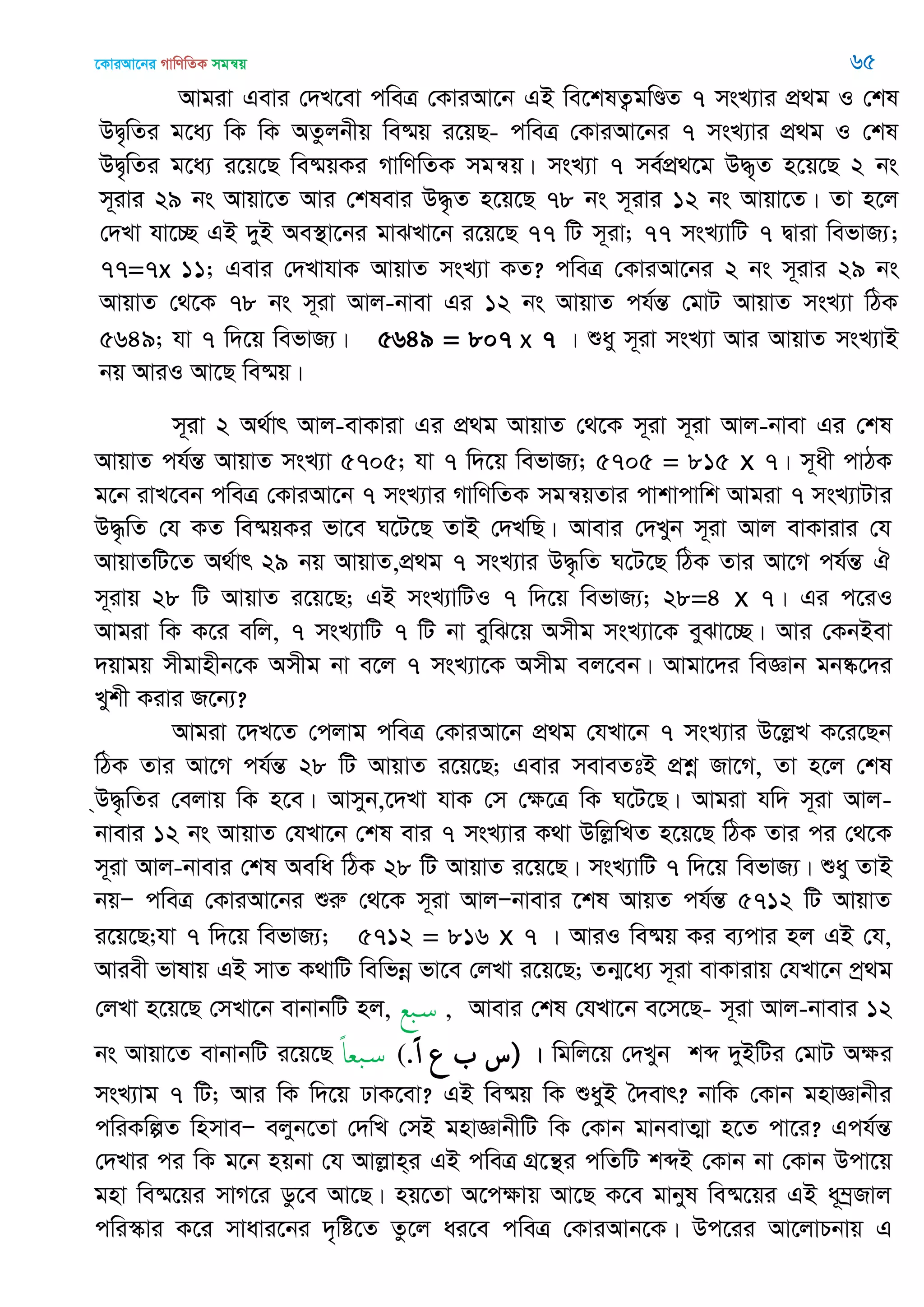 ‡KviAv‡bi MvwYwZK mgš^q 65
Avgiv Gevi †`L‡ev cweÎ †KviAv‡b GB we‡klZ¡gwÐZ 7 msL¨vi cÖ_g I †kl
DØ„wZi g‡a¨ wK wK AZzjbxq we®§q i‡qQ- cweÎ †KviAv‡bi 7 msL¨vi cÖ_g I †kl
DØ„wZi g‡a¨ i‡q‡Q we®§qKi MvwYwZK mgš^q| msL¨v 7 me©cÖ_‡g D×„Z n‡q‡Q 2 bs
m~ivi 29 bs Avqv‡Z Avi †klevi D×…Z n‡q‡Q 78 bs m~ivi 12 bs Avqv‡Z| Zv n‡j
†`Lv hv‡”Q GB `yB Ae¯’v‡bi gvSLv‡b i‡q‡Q 77 wU m~iv; 77 msL¨vwU 7 Øviv wefvR¨;
77=7x 11; Gevi †`LvhvK AvqvZ msL¨v KZ? cweÎ †KviAv‡bi 2 bs m~ivi 29 bs
AvqvZ †_‡K 78 bs m~iv Avj-bvev Gi 12 bs AvqvZ ch©šÍ †gvU AvqvZ msL¨v wVK
5649; hv 7 w`‡q wefvR¨| 5649 = 807 x 7 | ïay m~iv msL¨v Avi AvqvZ msL¨vB
bq AviI Av‡Q we®§q|
m~iv 2 A_©vr Avj-evKviv Gi cÖ_g AvqvZ †_‡K m~iv m~iv Avj-bvev Gi †kl
AvqvZ ch©šÍ AvqvZ msL¨v 5705; hv 7 w`‡q wefvR¨; 5705 = 815 x 7| m~ax cvVK
g‡b ivL‡eb cweÎ †KviAv‡b 7 msL¨vi MvwYwZK mgš^qZvi cvkvcvwk Avgiv 7 msL¨vUvi
D×…wZ †h KZ we®§qKi fv‡e N‡U‡Q ZvB †`LwQ| Avevi †`Lyb m~iv Avj evKvivi †h
AvqvZwU‡Z A_©vr 29 bq AvqvZ,cÖ_g 7 msL¨vi D×…wZ N‡U‡Q wVK Zvi Av‡M ch©šÍ H
m~ivq 28 wU AvqvZ i‡q‡Q; GB msL¨vwUI 7 w`‡q wefvR¨; 28=4 x 7| Gi c‡iI
Avgiv wK K‡i ewj, 7 msL¨vwU 7 wU bv eywS‡q Amxg msL¨v‡K eySv‡”Q| Avi †KbBev
`qvgq mxgvnxb‡K Amxg bv e‡j 7 msL¨v‡K Amxg ej‡eb| Avgv‡`i weÁvb gb®‥‡`i
Lykx Kivi R‡b¨?
Avgiv ‡`L‡Z †cjvg cweÎ †KviAv‡b cÖ_g †hLv‡b 7 msL¨vi D‡jøL K‡i‡Qb
wVK Zvi Av‡M ch©šÍ 28 wU AvqvZ i‡q‡Q; Gevi meveZtB cÖkœ Rv‡M, Zv n‡j †kl
&D×…wZi †ejvq wK n‡e| Avmyb,‡`Lv hvK †m †ÿ‡Î wK N‡U‡Q| Avgiv hw` m~iv Avj-
bvevi 12 bs AvqvZ †hLv‡b †kl evi 7 msL¨vi K_v DwjøwLZ n‡q‡Q wVK Zvi ci †_‡K
m~iv Avj-bvevi †kl Aewa wVK 28 wU AvqvZ i‡q‡Q| msL¨vwU 7 w`‡q wefvR¨| ïay ZvB
bqÑ cweÎ †KviAv‡bi ïiæ †_‡K m~iv AvjÑbvevi ‡kl AvqZ ch©šÍ 5712 wU AvqvZ
i‡q‡Q;hv 7 w`‡q wefvR¨; 5712 = 816 x 7 | AviI we®§q Ki e¨cvi nj GB †h,
Aviex fvlvq GB mvZ K_vwU wewfbœ fv‡e †jLv i‡q‡Q; Zb¥‡a¨ m~iv evKvivq †hLv‡b cª_g
†jLv n‡q‡Q †mLv‡b evbvbwU nj, ‫بع‬‫س‬ , Avevi †kl †hLv‡b e‡m‡Q- m~iv Avj-bvevi 12
bs Avqv‡Z evbvbwU i‡q‡Q ً‫ا‬‫بع‬‫س‬ (.ً‫ا‬ ‫ع‬ ‫)س‬ | wgwj‡q †`Lyb kã `yBwUi †gvU Aÿi
msL¨vg 7 wU; Avi wK w`‡q XvK‡ev? GB we®§q wK ïayB •`evr? bvwK †Kvb gnvÁvbxi
cwiKwíZ wnmveÑ ejyb‡Zv †`wL †mB gnvÁvbxwU wK †Kvb gvbevZ¥v n‡Z cv‡i? Gch©šÍ
†`Lvi ci wK g‡b nqbv †h Avjøvn&i GB cweÎ MÖ‡š’i cwZwU kãB †Kvb bv †Kvb Dcv‡q
gnv we®§‡qi mvM‡i Wz‡e Av‡Q| nq‡Zv A‡cÿvq Av‡Q K‡e gvbyl we®§‡qi GB a~¤ªRvj
cwi¯‥vi K‡i mvavi‡bi `„wó‡Z Zz‡j ai‡e cweÎ †KviAvb‡K| Dc‡ii Av‡jvPbvq G
 