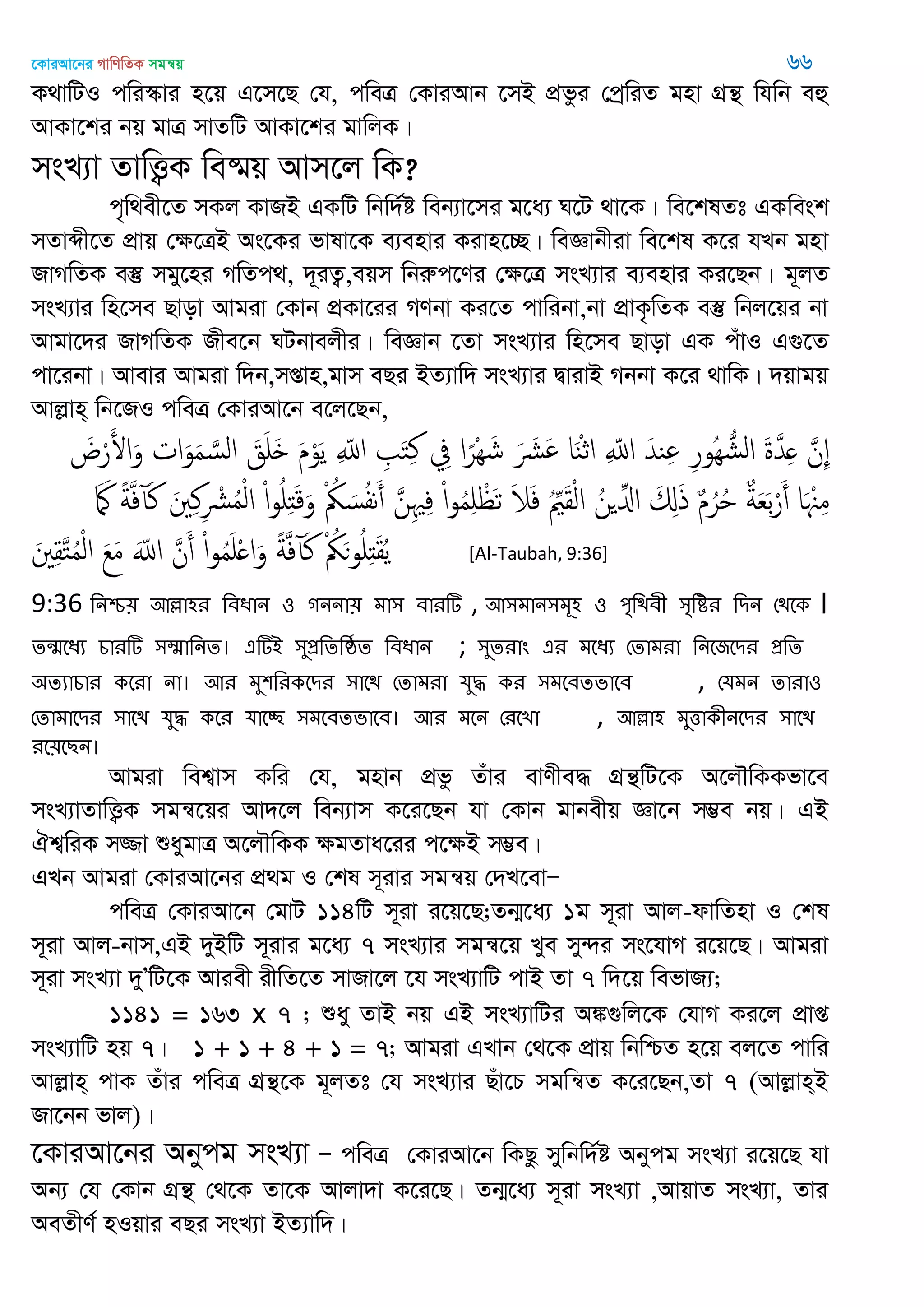 ‡KviAv‡bi MvwYwZK mgš^q 66
K_vwUI cwi¯‥vi n‡q G‡m‡Q †h, cweÎ †KviAvb ‡mB cÖfzi †cªwiZ gnv MÖš’ whwb eû
AvKv‡ki bq gvÎ mvZwU AvKv‡ki gvwjK|
msL¨v ZvwË¡K we®§q Avm‡j wK?
c„w_ex‡Z mKj KvRB GKwU wbw`©ó web¨v‡mi g‡a¨ N‡U _v‡K| we‡klZt GKwesk
mZvãx‡Z cÖvq †ÿ‡ÎB As‡Ki fvlv‡K e¨envi Kivn‡”Q| weÁvbxiv we‡kl K‡i hLb gnv
RvMwZK e¯‘ mgy‡ni MwZc_, `~iZ¡,eqm wbiæc‡Yi †ÿ‡Î msL¨vi e¨envi Ki‡Qb| g~jZ
msL¨vi wn‡me Qvov Avgiv †Kvb cÖKv‡ii MYbv Ki‡Z cvwibv,bv cÖvK…wZK e¯‘ wbj‡qi bv
Avgv‡`i RvMwZK Rxe‡b NUbvejxi| weÁvb ‡Zv msL¨vi wn‡me Qvov GK cuvI G¸‡Z
cv‡ibv| Avevi Avgiv w`b,mßvn,gvm eQi BZ¨vw` msL¨vi ØvivB Mbbv K‡i _vwK| `qvgq
Avjøvn& wb‡RI cweÎ †KviAv‡b e‡j‡Qb,
َ‫ض‬ْ‫ر‬َ‫اْل‬َ‫و‬ ‫ات‬َ‫و‬َ‫م‬ َ‫الس‬ َ‫ق‬َ َ َ‫م‬ْ‫و‬َ‫ي‬ ِ ّ‫اا‬ ِ َ‫خ‬ِ‫ن‬ ِ‫ِف‬ ‫ا‬ً‫ْر‬ِ َ‫ش‬ َ َ َ ‫ا‬َ‫ي‬ْ‫ث‬‫ا‬ ِ ّ‫اا‬ َ‫يّد‬ِ ِ‫ر‬‫ُو‬ِ ُ‫الل‬ َ‫ة‬َ‫ّد‬ِ َ‫ِن‬
َ َ‫مَك‬ ً‫ة‬َ‫ف‬‫آ‬َ‫ن‬ َ ِ‫ن‬ِ ْ ُ‫م‬ْ‫ل‬‫ا‬ ْ‫ا‬‫و‬ُ ِ‫ذ‬َ‫ك‬َ‫و‬ ْ ُ‫ُك‬ َ‫س‬ُ‫ف‬‫ه‬َ‫أ‬ َ‫ن‬ِ ِ‫ف‬ ْ‫ا‬‫و‬ُ‫م‬ِ ْ َ‫ث‬ َ‫َل‬َ‫ف‬ ُِ َ‫ل‬ْ‫ل‬‫ا‬ ُ‫ن‬ ِ‫اا‬ َ ِ‫ا‬َ‫ذ‬ ٌ‫م‬ُ‫ر‬ُ ٌ‫ة‬َ‫ع‬َ‫ب‬ْ‫ر‬َ‫أ‬ ‫ا‬َ ْ ِ‫م‬
َ ِ‫ل‬َ‫خ‬ُ‫م‬ْ‫ل‬‫ا‬ َ‫ع‬َ‫م‬ َّ‫اا‬ َ‫ن‬َ‫أ‬ ْ‫ا‬‫و‬ُ‫م‬َ ْ ‫ا‬َ‫و‬ ً‫ة‬َ‫ف‬‫آ‬َ‫ن‬ ْ ُ‫ُك‬َ‫ى‬‫و‬ُ ِ‫ذ‬َ‫ل‬ُ‫ي‬ [Al-Taubah, 9:36]
9:36 থনশ্চ৞ অল্লা঴য থফধান ঑ গননা৞ ভা঳ ফাযটি , অ঳ভান঳ভূ঴ ঑ ঩ৃথিফী ঳ৃথিয থিন শিতক ।
েন্঩তধয চাযটি ঳ম্মাথনে। এটিআ ঳ুপ্রথেথষ্ঠে থফধান ; ঳ুেযাং এয ভতধয শোভযা থনতজতিয প্রথে
঄েযাচায কতযা না। অয ভু঱থযকতিয ঳াতি শোভযা মুদ্ধ কয ঳ভতফেবাতফ , শমভন োযা঑
শোভাতিয ঳াতি মুদ্ধ কতয মাতচ্ছ ঳ভতফেবাতফ। অয ভতন শযতো , অল্লা঴ ভুত্তাকীনতিয ঳াতি
যত৞তেন।
Avgiv wek¦vm Kwi †h, gnvb cÖfz Zuvi evYxe× MÖš’wU‡K A‡j․wKKfv‡e
msL¨vZvwË¡K mgš^‡qi Av`‡j web¨vm K‡i‡Qb hv †Kvb gvbexq Áv‡b m¤¢e bq| GB
Hk¦wiK m¾v ïaygvÎ A‡j․wKK ÿgZva‡ii c‡ÿB m¤¢e|
GLb Avgiv †KviAv‡bi cÖ_g I †kl m~ivi mgš^q †`L‡evÑ
cweÎ †KviAv‡b †gvU 114wU m~iv i‡q‡Q;Zb¥‡a¨ 1g m~iv Avj-dvwZnv I †kl
m~iv Avj-bvm,GB `yBwU m~ivi g‡a¨ 7 msL¨vi mgš^‡q Lye my›`i ms‡hvM i‡q‡Q| Avgiv
m~iv msL¨v `yÕwU‡K Aviex ixwZ‡Z mvRv‡j ‡h msL¨vwU cvB Zv 7 w`‡q wefvR¨;
1141 = 163 x 7 ; ïay ZvB bq GB msL¨vwUi A¼¸wj‡K †hvM Ki‡j cÖvß
msL¨vwU nq 7| 1 + 1 + 4 + 1 = 7; Avgiv GLvb †_‡K cÖvq wbwðZ n‡q ej‡Z cvwi
Avjøvn& cvK Zuvi cweÎ MÖš’‡K g~jZt †h msL¨vi Quv‡P mgwš^Z K‡i‡Qb,Zv 7 (Avjøvn&B
Rv‡bb fvj)|
‡KviAv‡bi Abycg msL¨v Ñ cweÎ †KviAv‡b wKQz mywbw`©ó Abycg msL¨v i‡q‡Q hv
Ab¨ †h †Kvb MÖš’ †_‡K Zv‡K Avjv`v K‡i‡Q| Zb¥‡a¨ m~iv msL¨v ,AvqvZ msL¨v, Zvi
AeZxY© nIqvi eQi msL¨v BZ¨vw`|
 