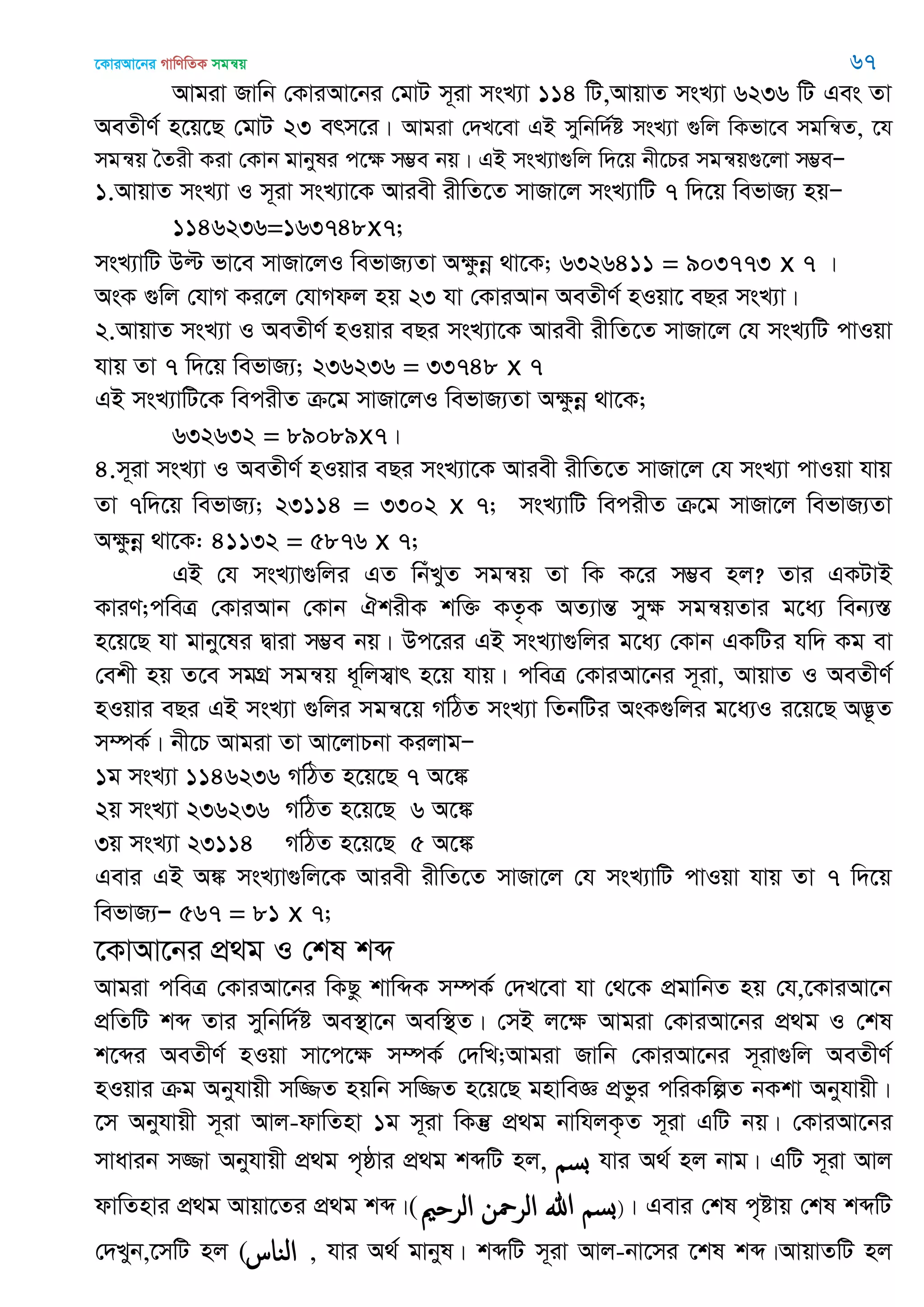 ‡KviAv‡bi MvwYwZK mgš^q 67
Avgiv Rvwb †KviAv‡bi †gvU m~iv msL¨v 114 wU,AvqvZ msL¨v 6236 wU Ges Zv
AeZxY© n‡q‡Q †gvU 23 erm‡i| Avgiv †`L‡ev GB mywbw`©ó msL¨v ¸wj wKfv‡e mgwš^Z, ‡h
mgš^q •Zix Kiv †Kvb gvbyli c‡ÿ m¤¢e bq| GB msL¨v¸wj w`‡q bx‡Pi mgš^q¸‡jv m¤¢eÑ
1.AvqvZ msL¨v I m~iv msL¨v‡K Aviex ixwZ‡Z mvRv‡j msL¨vwU 7 w`‡q wefvR¨ nqÑ
1146236=163748x7;
msL¨vwU Dë fv‡e mvRv‡jI wefvR¨Zv Aÿzbœ _v‡K; 6326411 = 903773 x 7 |
AsK ¸wj †hvM Ki‡j †hvMdj nq 23 hv †KviAvb AeZxY© nIqv‡ eQi msL¨v|
2.AvqvZ msL¨v I AeZxY© nIqvi eQi msL¨v‡K Aviex ixwZ‡Z mvRv‡j †h msL¨wU cvIqv
hvq Zv 7 w`‡q wefvR¨; 236236 = 33748 x 7
GB msL¨vwU‡K wecixZ µ‡g mvRv‡jI wefvR¨Zv Aÿzbœ _v‡K;
632632 = 89089x7|
4.m~iv msL¨v I AeZxY© nIqvi eQi msL¨v‡K Aviex ixwZ‡Z mvRv‡j †h msL¨v cvIqv hvq
Zv 7w`‡q wefvR¨; 23114 = 3302 x 7; msL¨vwU wecixZ µ‡g mvRv‡j wefvR¨Zv
Aÿzbœ _v‡K: 41132 = 5876 x 7;
GB †h msL¨v¸wji GZ wbuLyZ mgš^q Zv wK K‡i m¤¢e nj? Zvi GKUvB
KviY;cweÎ †KviAvb †Kvb HkixK kw³ KZ…K AZ¨všÍ myÿ mgš^qZvi g‡a¨ web¨¯Í
n‡q‡Q hv gvby‡li Øviv m¤¢e bq| Dc‡ii GB msL¨v¸wji g‡a¨ †Kvb GKwUi hw` Kg ev
†ekx nq Z‡e mgMÖ mgš^q a~wjm¦vr n‡q hvq| cweÎ †KviAv‡bi m~iv, AvqvZ I AeZxY©
nIqvi eQi GB msL¨v ¸wji mgš^‡q MwVZ msL¨v wZbwUi AsK¸wji g‡a¨I i‡q‡Q A™¢‚Z
m¤úK©| bx‡P Avgiv Zv Av‡jvPbv KijvgÑ
1g msL¨v 1146236 MwVZ n‡q‡Q 7 A‡¼
2q msL¨v 236236 MwVZ n‡q‡Q 6 A‡¼
3q msL¨v 23114 MwVZ n‡q‡Q 5 A‡¼
Gevi GB A¼ msL¨v¸wj‡K Aviex ixwZ‡Z mvRv‡j †h msL¨vwU cvIqv hvq Zv 7 w`‡q
wefvR¨Ñ 567 = 81 x 7;
‡KvAv‡bi cÖ_g I †kl kã
Avgiv cweÎ †KviAv‡bi wKQz kvwãK m¤úK© †`L‡ev hv †_‡K cÖgvwbZ nq †h,‡KviAv‡b
cÖwZwU kã Zvi mywbw`©ó Ae¯’v‡b Aew¯’Z| †mB j‡ÿ Avgiv †KviAv‡bi cÖ_g I †kl
k‡ãi AeZxY© nIqv mv‡c‡ÿ m¤úK© †`wL;Avgiv Rvwb †KviAv‡bi m~iv¸wj AeZxY©
nIqvi µg Abyhvqx mw¾Z nqwb mw¾Z n‡q‡Q gnvweÁ cÖfzi cwiKwíZ bKkv Abyhvqx|
‡m Abyhvqx m~iv Avj-dvwZnv 1g m~iv wKš‘ cÖ_g bvwhjK…Z m~iv GwU bq| †KviAv‡bi
mvavib m¾v Abyhvqx cÖ_g c„ôvi cÖ_g kãwU nj, ‫بس‬ hvi A_© nj bvg| GwU m~iv Avj
dvwZnvi cÖ_g Avqv‡Zi cÖ_g kã|( ‫الر‬ ‫ن‬ ‫الر‬ ‫هللا‬ ‫بس‬)| Gevi †kl c„óvq †kl kãwU
†`Lyb,‡mwU nj (‫الياس‬ , hvi A_© gvbyl| kãwU m~iv Avj-bv‡mi ‡kl kã|AvqvZwU nj
 