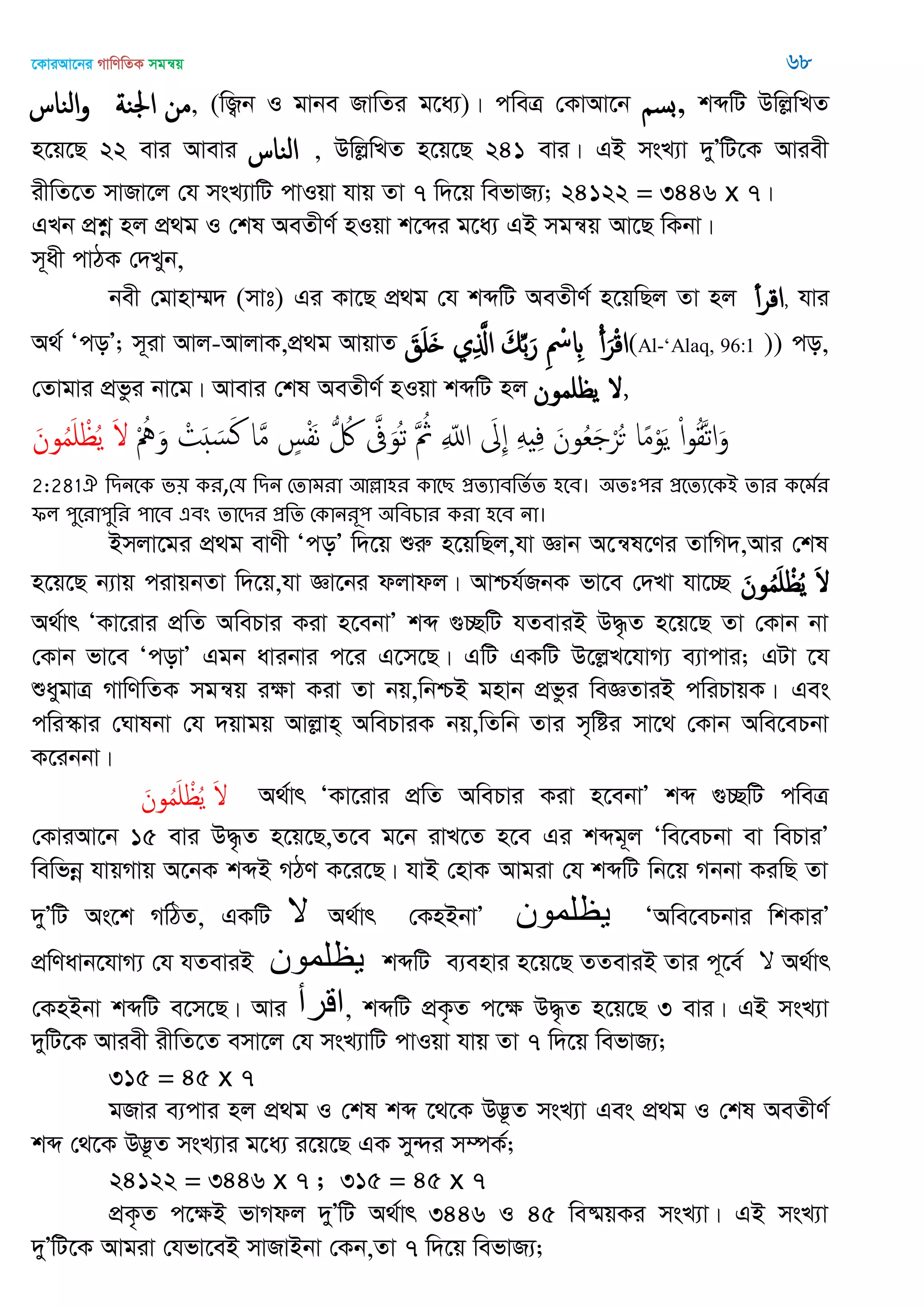 ‡KviAv‡bi MvwYwZK mgš^q 68
‫الياس‬‫و‬ ‫اجلية‬ ‫من‬, (wR¡b I gvbe RvwZi g‡a¨)| cweÎ †KvAv‡b ‫,بس‬ kãwU DwjøwLZ
n‡q‡Q 22 evi Avevi ‫الياس‬ , DwjøwLZ n‡q‡Q 241 evi| GB msL¨v `yÕwU‡K Aviex
ixwZ‡Z mvRv‡j †h msL¨vwU cvIqv hvq Zv 7 w`‡q wefvR¨; 24122 = 3446 x 7|
GLb cÖkœ nj cÖ_g I †kl AeZxY© nIqv k‡ãi g‡a¨ GB mgš^q Av‡Q wKbv|
m~ax cvVK †`Lyb,
bex †gvnv¤§` (mvt) Gi Kv‡Q cÖ_g †h kãwU AeZxY© n‡qwQj Zv nj ‫أ‬‫ر‬‫اك‬, hvi
A_© ÔcoÕ; m~iv Avj-AvjvK,cÖ_g AvqvZ َ‫ق‬َ َ ‫ي‬ِ َ‫اا‬ َ‫م‬ِ‫ب‬َ‫ر‬ ِ ْ ِ ْ‫أ‬َ‫ر‬ْ‫ك‬‫ا‬(Al-‘Alaq, 96:1 )) co,
†Zvgvi cÖfzi bv‡g| Avevi †kl AeZxY© nIqv kãwU nj ‫مون‬ ‫ي‬ ,
ْ ُ َ‫و‬ ْ‫ت‬َ َ‫س‬َ‫ن‬ ‫ا‬َ‫م‬ ٍ‫س‬ْ‫ف‬َ‫ه‬ ُ ُ َ‫َّف‬َ‫ُو‬‫ث‬ َ ُ‫مُث‬ ِ ّ‫اا‬ َ ِ َِ ِ‫ف‬ َ‫ون‬ُ‫ع‬َ ْ‫ر‬ُ‫ح‬ ‫ا‬ً‫م‬ْ‫و‬َ‫ي‬ ْ‫ا‬‫و‬ُ‫ل‬َ‫ث‬‫ا‬َ‫و‬َ‫ون‬ُ‫م‬َ ْ ُ‫ي‬ َ
2:281ঐ থিনতক ব৞ কয,শম থিন শোভযা অল্লা঴য কাতে প্রেযাফথেতে ঴তফ। ঄েঃ঩য প্রতেযতকআ োয কতভতয
পর ঩ুতযা঩ুথয ঩াতফ এফং োতিয প্রথে শকানযূ঩ ঄থফচায কযা ঴তফ না।
Bmjv‡gi cÖ_g evYx ÔcoÕ w`‡q ïiæ n‡qwQj,hv Ávb A‡š^l‡Yi ZvwM`,Avi †kl
n‡q‡Q b¨vq civqbZv w`‡q,hv Áv‡bi djvdj| Avðh©RbK fv‡e †`Lv hv‡”Q َ‫ون‬ُ‫م‬َ ْ ُ‫ي‬ َ
A_©vr ÔKv‡ivi cÖwZ AwePvi Kiv n‡ebvÕ kã ¸”QwU hZeviB D×…Z n‡q‡Q Zv †Kvb bv
†Kvb fv‡e ÔcovÕ Ggb avibvi c‡i G‡m‡Q| GwU GKwU D‡jøL‡hvM¨ e¨vcvi; GUv ‡h
ïaygvÎ MvwYwZK mgš^q iÿv Kiv Zv bq,wbðB gnvb cÖfzi weÁZviB cwiPvqK| Ges
cwi¯‥vi †Nvlbv †h `qvgq Avjøvn& AwePviK bq,wZwb Zvi m„wói mv‡_ †Kvb Awe‡ePbv
K‡ibbv|
َ‫ون‬ُ‫م‬َ ْ ُ‫ي‬ َ A_©vr ÔKv‡ivi cÖwZ AwePvi Kiv n‡ebvÕ kã ¸”QwU cweÎ
†KviAv‡b 15 evi D×…Z n‡q‡Q,Z‡e g‡b ivL‡Z n‡e Gi kãg~j Ôwe‡ePbv ev wePviÕ
wewfbœ hvqMvq A‡bK kãB MVY K‡i‡Q| hvB †nvK Avgiv †h kãwU wb‡q Mbbv KiwQ Zv
`yÕwU As‡k MwVZ, GKwU ‫ال‬ A_©vr †KnBbvÕ ‫یظلوىى‬ ÔAwe‡ePbvi wkKviÕ
cÖwYavb‡hvM¨ †h hZeviB ‫یظلوىى‬ kãwU e¨envi n‡q‡Q ZZeviB Zvi c~‡e© ‫ال‬ A_©vr
†KnBbv kãwU e‡m‡Q| Avi ‫الرأ‬, kãwU cÖK…Z c‡ÿ D×…Z n‡q‡Q 3 evi| GB msL¨v
`ywU‡K Aviex ixwZ‡Z emv‡j †h msL¨vwU cvIqv hvq Zv 7 w`‡q wefvR¨;
315 = 45 x 7
gRvi e¨cvi nj cÖ_g I †kl kã ‡_‡K D™¢‚Z msL¨v Ges cÖ_g I †kl AeZxY©
kã †_‡K D™¢‚Z msL¨vi g‡a¨ i‡q‡Q GK my›`i m¤úK©;
24122 = 3446 x 7 ; 315 = 45 x 7
cÖK…Z c‡ÿB fvMdj `yÕwU A_©vr 3446 I 45 we®§qKi msL¨v| GB msL¨v
`yÕwU‡K Avgiv †hfv‡eB mvRvBbv †Kb,Zv 7 w`‡q wefvR¨;
 