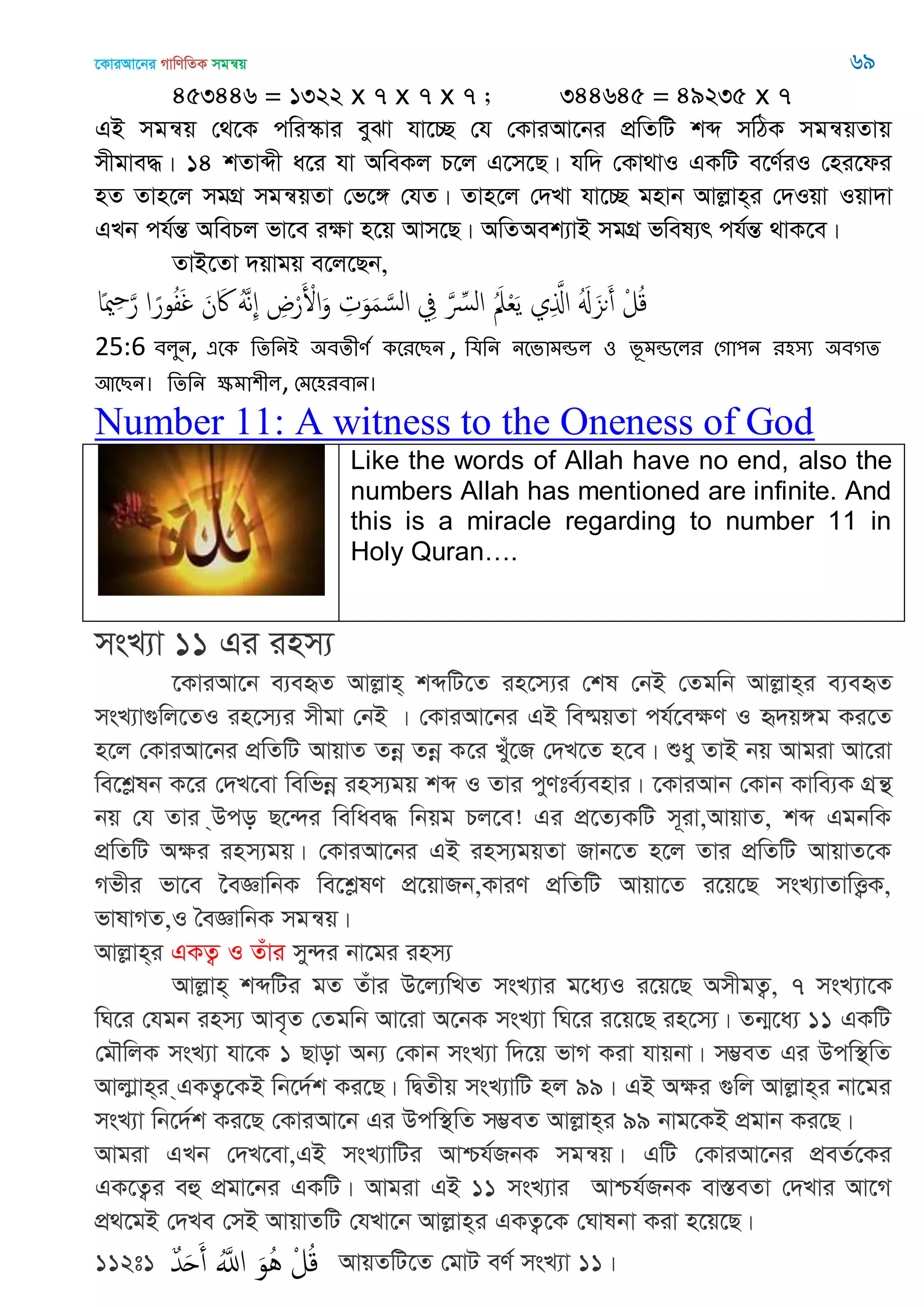 ‡KviAv‡bi MvwYwZK mgš^q 69
453446 = 1322 x 7 x 7 x 7 ; 344645 = 49235 x 7
GB mgš^q †_‡K cwi¯‥vi eySv hv‡”Q †h †KviAv‡bi cÖwZwU kã mwVK mgš^qZvq
mxgve×| 14 kZvãx a‡i hv AweKj P‡j G‡m‡Q| hw` †Kv_vI GKwU e‡Y©iI †ni‡di
nZ Zvn‡j mgMÖ mgš^qZv †f‡½ †hZ| Zvn‡j †`Lv hv‡”Q gnvb Avjøvn&i †`Iqv Iqv`v
GLb ch©šÍ AwePj fv‡e iÿv n‡q Avm‡Q| AwZAek¨vB mgMÖ fwel¨r ch©šÍ _vK‡e|
ZvB‡Zv `qvgq e‡j‡Qb,
‫ا‬ً‫مي‬ِ َ‫ر‬ ‫ا‬ً‫ور‬ُ‫ف‬َ‫غ‬ َ‫ن‬َ‫َك‬ ََُ‫ه‬ِ ِ‫ض‬ْ‫ر‬َ ْ‫اْل‬َ‫و‬ ِ‫ت‬َ‫و‬َ‫م‬ َ‫الس‬ ِ‫ِف‬ َ ِ‫الرِّس‬ َُ‫ِل‬ْ‫ع‬َ‫ي‬ ‫ي‬ِ َ‫اا‬ َُ َ‫ىي‬َ‫أ‬ ْ‫ل‬ُ‫ك‬
25:6 ফরুন, এতক থেথনআ ঄ফেীণত কতযতেন , থমথন নতবাভন্ডর ঑ বূভন্ডতরয শগা঩ন য঴঳য ঄ফগে
অতেন। থেথন ক্ষভা঱ীর, শভত঴যফান।
Number 11: A witness to the Oneness of God
Like the words of Allah have no end, also the
numbers Allah has mentioned are infinite. And
this is a miracle regarding to number 11 in
Holy Quran….
msL¨v 11 Gi inm¨
‡KviAv‡b e¨eüZ Avjøvn& kãwU‡Z in‡m¨i †kl †bB †Zgwb Avjøvn&i e¨eüZ
msL¨v¸wj‡ZI in‡m¨i mxgv †bB | †KviAv‡bi GB we®§qZv ch©‡eÿY I ü`q½g Ki‡Z
n‡j †KviAv‡bi cÖwZwU AvqvZ Zbœ Zbœ K‡i Luy‡R †`L‡Z n‡e| ïay ZvB bq Avgiv Av‡iv
we‡kølb K‡i †`L‡ev wewfbœ inm¨gq kã I Zvi cyYte©¨envi| ‡KviAvb †Kvb Kvwe¨K MÖš’
bq †h Zvi &Dco Q‡›`i wewae× wbqg Pj‡e! Gi cÖ‡Z¨KwU m~iv,AvqvZ, kã GgbwK
cÖwZwU Aÿi inm¨gq| †KviAv‡bi GB inm¨gqZv Rvb‡Z n‡j Zvi cÖwZwU AvqvZ‡K
Mfxi fv‡e ‣eÁvwbK we‡kølY cÖ‡qvRb,KviY cÖwZwU Avqv‡Z i‡q‡Q msL¨vZvwË¡K,
fvlvMZ,I •eÁvwbK mgš^q|
Avjøvn&i GKZ¡ I Zuvi my›`i bv‡gi inm¨
Avjøvn& kãwUi gZ Zuvi D‡j¨wLZ msL¨vi g‡a¨I i‡q‡Q AmxgZ¡, 7 msL¨v‡K
wN‡i †hgb inm¨ Ave„Z †Zgwb Av‡iv A‡bK msL¨v wN‡i i‡q‡Q in‡m¨| Zb¥‡a¨ 11 GKwU
†g․wjK msL¨v hv‡K 1 Qvov Ab¨ †Kvb msL¨v w`‡q fvM Kiv hvqbv| m¤¢eZ Gi Dcw¯’wZ
Avjvøvn&i &GKZ¡‡KB wb‡`©k Ki‡Q| wØZxq msL¨vwU nj 99| GB Aÿi ¸wj Avjøvn&i bv‡gi
msL¨v wb‡`©k Ki‡Q †KviAv‡b Gi Dcw¯’wZ m¤¢eZ Avjøvn&i 99 bvg‡KB cÖgvb Ki‡Q|
Avgiv GLb †`L‡ev,GB msL¨vwUi Avðh©RbK mgš^q| GwU †KviAv‡bi cÖeZ©‡Ki
GK‡Z¡i eû cÖgv‡bi GKwU| Avgiv GB 11 msL¨vi Avðh©RbK ev¯ÍeZv †`Lvi Av‡M
cÖ_‡gB †`Le †mB AvqvZwU †hLv‡b Avjøvn&i GKZ¡‡K †Nvlbv Kiv n‡q‡Q|
112t1 ٌ‫ّد‬َ‫ح‬َ‫أ‬ َُ‫اا‬ َ‫ُو‬ُ ْ‫ل‬ُ‫ك‬ AvqZwU‡Z †gvU eY© msL¨v 11|
 