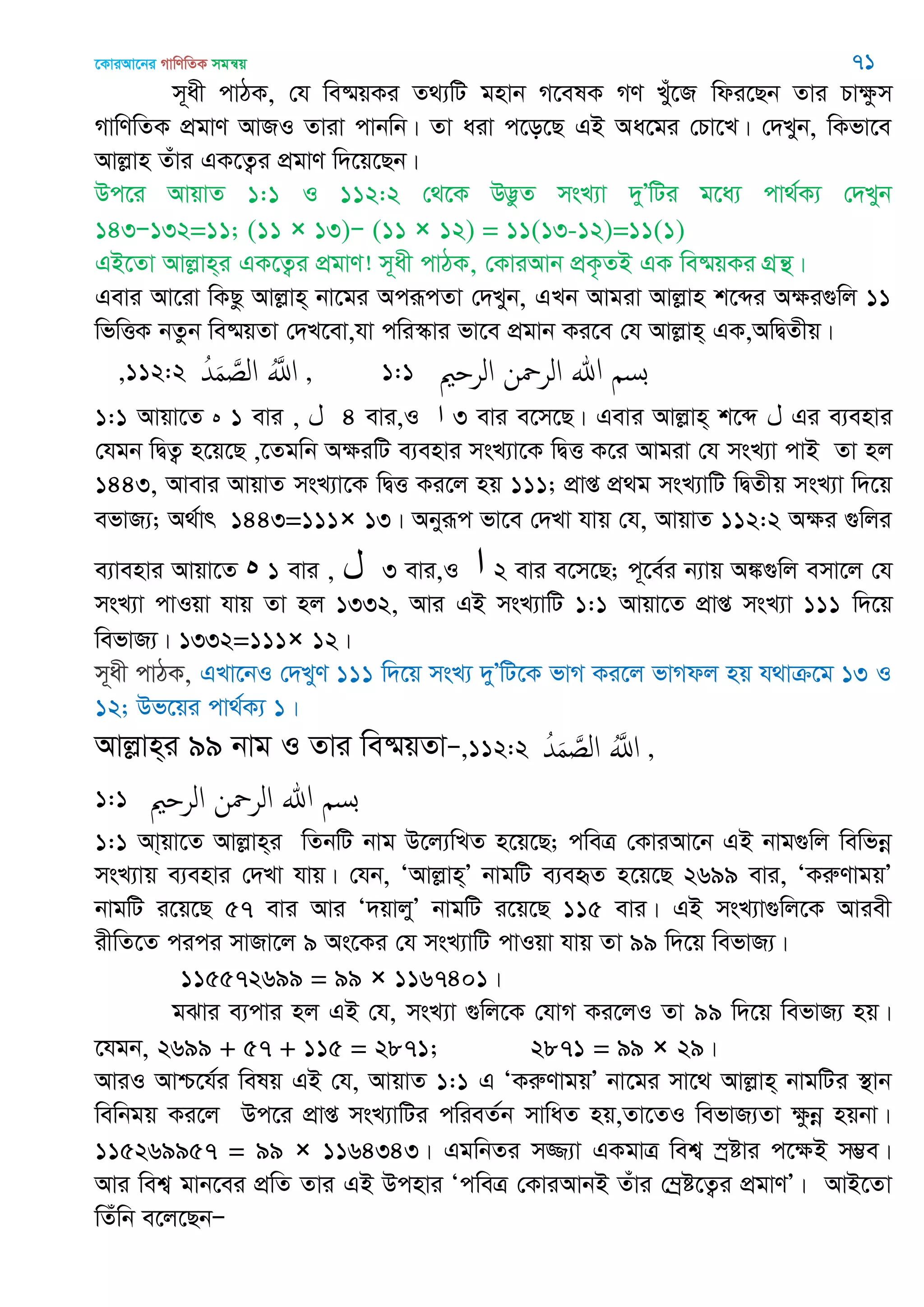‡KviAv‡bi MvwYwZK mgš^q 71
m~ax cvVK, †h we®§qKi Z_¨wU gnvb M‡elK MY Lyu‡R wdi‡Qb Zvi Pvÿzm
MvwYwZK cÖgvY AvRI Zviv cvbwb| Zv aiv c‡o‡Q GB Aa‡gi †Pv‡L| †`Lyb, wKfv‡e
Avjøvn Zuvi GK‡Z¡i cÖgvY w`‡q‡Qb|
Dc‡i AvqvZ 1:1 I 112:2 †_‡K D™¢zZ msL¨v `yÕwUi g‡a¨ cv_©K¨ †`Lyb
143Ñ132=11; (11 × 13)Ñ (11 × 12) = 11(13-12)=11(1)
GB‡Zv Avjøvn&i GK‡Z¡i cÖgvY! m~ax cvVK, †KviAvb cÖK…ZB GK we®§qKi MÖš’|
Gevi Av‡iv wKQz Avjøvn& bv‡gi AciƒcZv †`Lyb, GLb Avgiv Avjøvn k‡ãi Aÿi¸wj 11
wfwËK bZzb we®§qZv †`L‡ev,hv cwi¯‥vi fv‡e cÖgvb Ki‡e †h Avjøvn& GK,AwØZxq|
,112:2 ُ‫ّد‬َ‫م‬ َ‫الص‬ َُ‫اا‬ , 1:1 ‫الر‬ ‫ن‬ ‫الر‬ ‫هللا‬ ‫بس‬
1:1 Avqv‡Z ‫ه‬ 1 evi , ‫ل‬ 4 evi,I ‫ا‬ 3 evi e‡m‡Q| Gevi Avjøvn& k‡ã ‫ل‬ Gi e¨envi
†hgb wØZ¡¡ n‡q‡Q ,‡Zgwb AÿiwU e¨envi msL¨v‡K wØË K‡i Avgiv †h msL¨v cvB Zv nj
1443, Avevi AvqvZ msL¨v‡K wØË Ki‡j nq 111; cÖvß cÖ_g msL¨vwU wØZxq msL¨v w`‡q
efvR¨; A_©vr 1443=111× 13| Abyiƒc fv‡e †`Lv hvq †h, AvqvZ 112:2 Aÿi ¸wji
e¨venvi Avqv‡Z ‫ه‬ 1 evi , ‫ل‬ 3 evi,I ‫ا‬ 2 evi e‡m‡Q; c~‡e©i b¨vq A¼¸wj emv‡j †h
msL¨v cvIqv hvq Zv nj 1332, Avi GB msL¨vwU 1:1 Avqv‡Z cÖvß msL¨v 111 w`‡q
wefvR¨| 1332=111× 12|
m~ax cvVK, GLv‡bI †`LyY 111 w`‡q msL¨ `yÕwU‡K fvM Ki‡j fvMdj nq h_vµ‡g 13 I
12; Df‡qi cv_©K¨ 1|
Avjøvn&i 99 bvg I Zvi we®§qZvÑ,112:2 ُ‫ّد‬َ‫م‬ َ‫الص‬ َُ‫اا‬ ,
1:1 ‫الر‬ ‫ن‬ ‫الر‬ ‫هللا‬ ‫بس‬
1:1 Av&qv‡Z Avjøvn&i wZbwU bvg D‡j¨wLZ n‡q‡Q; cweÎ †KviAv‡b GB bvg¸wj wewfbœ
msL¨vq e¨envi †`Lv hvq| †hb, ÔAvjøvn&Õ bvgwU e¨eüZ n‡q‡Q 2699 evi, ÔKiæYvgqÕ
bvgwU i‡q‡Q 57 evi Avi Ô`qvjyÕ bvgwU i‡q‡Q 115 evi| GB msL¨v¸wj‡K Aviex
ixwZ‡Z cici mvRv‡j 9 As‡Ki †h msL¨vwU cvIqv hvq Zv 99 w`‡q wefvR¨|
115572699 = 99 × 1167401|
gSvi e¨cvi nj GB †h, msL¨v ¸wj‡K †hvM Ki‡jI Zv 99 w`‡q wefvR¨ nq|
‡hgb, 2699 + 57 + 115 = 2871; 2871 = 99 × 29|
AviI Avð‡h©i welq GB †h, AvqvZ 1:1 G ÔKiæYvgqÕ bv‡gi mv‡_ Avjøvn& bvgwUi ¯’vb
wewbgq Ki‡j Dc‡i cÖvß msL¨vwUi cwieZ©b mvwaZ nq,Zv‡ZI wefvR¨Zv ÿzbœ nqbv|
115269957 = 99 × 1164343| GgwbZi m¾¨v GKgvÎ wek¦ ¯ªóvi c‡ÿB m¤¢e|
Avi wek¦ gvb‡ei cÖwZ Zvi GB Dcnvi ÔcweÎ †KviAvbB Zuvi †¤ªó‡Z¡i cÖgvYÕ| AvB‡Zv
wZuwb e‡j‡QbÑ
 