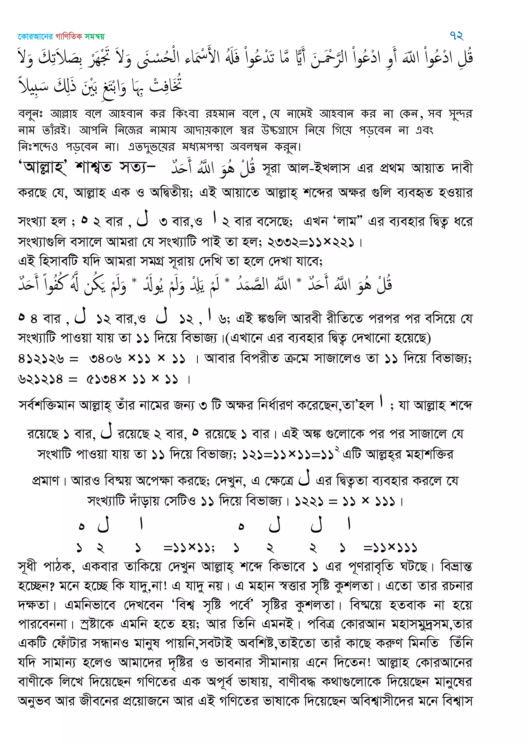 ‡KviAv‡bi MvwYwZK mgš^q 72
َ َ‫و‬ َ‫م‬ِ‫ث‬َ‫َل‬ َ‫ِص‬‫ب‬ ْ‫َر‬ِْ َ‫َت‬ َ َ‫و‬ َ‫َن‬ ْ‫س‬ُ‫ح‬ْ‫ل‬‫ا‬ ‫اا‬َ ْ‫ْس‬َ‫اْل‬ َُ‫ِل‬َ‫ف‬ ْ‫ا‬‫و‬ُ ْ‫ّد‬َ‫ث‬ ‫ا‬َ‫م‬ ‫ا‬َ‫أ‬ َ‫ن‬ َ ْ َ‫الر‬ ْ‫ا‬‫و‬ُ ْ‫د‬‫ا‬ ِ‫و‬َ‫أ‬ َّ‫اا‬ ْ‫ا‬‫و‬ُ ْ‫د‬‫ا‬ ِ‫ل‬ُ‫ك‬
ً‫َل‬ ِ َ‫س‬ َ ِ‫ا‬َ‫ذ‬ َ َْ‫ب‬ ِ َ‫خ‬ْ‫ب‬‫ا‬َ‫و‬ ‫ا‬َ ِ ْ‫ت‬ِ‫ف‬‫ا‬َ ُ
ফরুনঃ অল্লা঴ ফতর অ঴ফান কয থকংফা য঴ভান ফতর , শম নাতভআ অ঴ফান কয না শকন, ঳ফ ঳ুেয
নাভ োঁযআ। অ঩থন থনতজয নাভাম অিা৞কাতর স্বয ঈচ্চগ্রাত঳ থনত৞ থগত৞ ঩ড়তফন না এফং
থনঃ঱তে঑ ঩ড়তফন না। এেিুবত৞য ভধযভ঩ন্থা ঄ফরম্বন কযুন।
ÔAvjøvnÕ& kvk¦Z mZ¨Ñ ٌ‫ّد‬َ‫ح‬َ‫أ‬ َُ‫اا‬ َ‫ُو‬ُ ْ‫ل‬ُ‫ك‬ m~iv Avj-BLjvm Gi cÖ_g AvqvZ `vex
Ki‡Q †h, Avjøvn GK I AwØZxq; GB Avqv‡Z Avjøvn& k‡ãi Aÿi ¸wj e¨eüZ nIqvi
msL¨v nj ; ‫ه‬ 2 evi , ‫ل‬ 3 evi,I ‫ا‬ 2 evi e‡m‡Q; GLb ÔjvgÓ Gi e¨envi wØZ¡ a‡i
msL¨v¸wj emv‡j Avgiv †h msL¨vwU cvB Zv nj; 2332=11×221|
GB wnmvewU hw` Avgiv mgMÖ m~ivq †`wL Zv n‡j †`Lv hv‡e;
ٌ‫ّد‬َ‫ح‬َ‫أ‬ َُ‫اا‬ َ‫ُو‬ُ ْ‫ل‬ُ‫ك‬*ُ‫ّد‬َ‫م‬ َ‫الص‬ َُ‫اا‬*َْ‫وا‬ُ‫ي‬ َْ‫ل‬َ‫و‬ ْ َِ‫ي‬ َْ‫ل‬*ٌ‫ّد‬َ‫ح‬َ‫أ‬ ً‫ا‬‫و‬ُ‫ف‬ُ‫ن‬ َُ ‫ن‬ُ َ َْ‫ل‬َ‫و‬
‫ه‬ 4 evi , ‫ل‬ 12 evi,I ‫ل‬ 12 , ‫ا‬ 6; GB ¼¸wj Aviex ixwZ‡Z cici ci ewm‡q †h
msL¨vwU cvIqv hvq Zv 11 w`‡q wefvR¨|(GLv‡b Gi e¨envi wØZ¡ †`Lv‡bv n‡q‡Q)
412126 = 3406 ×11 × 11 | Avevi wecixZ µ‡g mvRv‡jI Zv 11 w`‡q wefvR¨;
621214 = 5134× 11 × 11 |
me©kw³gvb Avjøvn& Zuvi bv‡gi Rb¨ 3 wU Aÿi wba©viY K‡i‡Qb,ZvÕnj ‫ا‬ ; hv Avjøvn k‡ã
i‡q‡Q 1 evi, ‫ل‬ i‡q‡Q 2 evi, ‫ه‬ i‡q‡Q 1 evi| GB A¼ ¸‡jv‡K ci ci mvRv‡j †h
msLvwU cvIqv hvq Zv 11 w`‡q wefvR¨; 121=11×11=112
GwU Avjøn&i gnvkw³i
cÖgvY| AviI we®§q A‡cÿv Ki‡Q; †`Lyb, G †ÿ‡Î ‫ل‬ Gi wØZ¡Zv e¨envi Ki‡j ‡h
msL¨vwU `uvovq †mwUI 11 w`‡q wefvR¨| 1221 = 11 × 111|
‫ه‬ ‫ل‬ ‫ا‬ ‫ه‬ ‫ل‬ ‫ل‬ ‫ا‬
1 2 1 =11×11; 1 2 2 1 =11×111
m~ax cvVK, GKevi ZvwK‡q †`Lyb Avjøvn& k‡ã wKfv‡e 1 Gi c~Yive„wZ NU‡Q| weåvšÍ
n‡”Qb? g‡b n‡”Q wK hv`y,bv! G hv`y bq| G gnvb ¯^Ëvi m„wó KzkjZv| G‡Zv Zvi iPbvi
`ÿZv| Ggwbfv‡e †`L‡eb Ôwek¦ m„wó c‡e©Õ m„wói KzkjZv| we®§‡q nZevK bv n‡q
cvi‡ebbv| ¯ªóv‡K Ggwb n‡Z nq; Avi wZwb GgbB| cweÎ †KviAvb gnvmgy`ªmg,Zvi
GKwU †duvUvi mÜvbI gvbyl cvqwb,meUvB Aewkó,ZvB‡Zv Zviu Kv‡Q KiæY wgbwZ wZuwb
hw` mvgvb¨ n‡jI Avgv‡`i `„wói I fvebvi mxgvbvq G‡b w`‡Zb! Avjøvn †KviAv‡bi
evYx‡K wj‡L w`‡q‡Qb MwY‡Zi GK Ac~e© fvlvq, evYxe× K_v¸‡jv‡K w`‡q‡Qb gvby‡li
Abyfe Avi Rxe‡bi cÖ‡qvR‡b Avi GB MwY‡Zi fvlv‡K w`‡q‡Qb Awek¦vmx‡`i g‡b wek¦vm
 